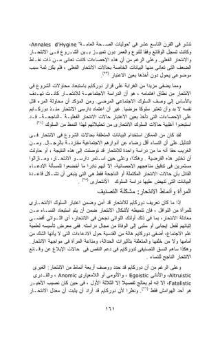 ‫ﺘﻨﺸﺭ ﻓﻰ ﺍﻟﻘﺭﻥ ﺍﻟﺘﺎﺴﻊ ﻋﺸﺭ ﻓﻰ "ﺤﻭﻟﻴﺎﺕ ﺍﻟﺼـﺤﺔ ﺍﻟﻌﺎﻤـﺔ" ‪،Annales d’Hygine‬‬
‫ﻭﻜﺎﻨﺕ ﺘﺴﺠل ﺍﻟﻭﻗﺎﺌﻊ ﻭﻓﻘﺎ ﻟﻠﻨﻭﻉ ﻭﺍﻟﻌﻤﺭ ﺩﻭﻥ ﺘﻤﻴﻴـﺯ ﺒـﻴﻥ ﺍﻟﺸـﺭﻭﻉ ﻓـﻰ ﺍﻻﻨﺘﺤـﺎﺭ‬
                                                        ‫ﹰ‬
‫ﻭﺍﻻﻨﺘﺤﺎﺭ ﺍﻟﻔﻌﻠﻰ. ﻭﻋﻠﻰ ﺍﻟﺭﻏﻡ ﻤﻥ ﺃﻥ ﻫﺫﻩ ﺍﻹﺤﺼﺎﺀﺍﺕ ﻜﺎﻨﺕ ﺘﻌﺎﻨﻰ ﻤـﻥ ﺫﺍﺕ ﻨﻘـﺎﻁ‬
‫ﺍﻟﻀﻌﻑ ﺍﻟﺘﻰ ﺘﻌﺎﻨﻰ ﻤﻨﻬﺎ ﺍﻟﺒﻴﺎﻨﺎﺕ ﺍﻟﺨﺎﺼﺔ ﺒﺤﺎﻻﺕ ﺍﻻﻨﺘﺤﺎﺭ ﺍﻟﻔﻌﻠﻰ ، ﻓﻠﻡ ﻴﻜﻥ ﺜﻤﺔ ﺴﺒﺏ‬
                                  ‫ﻤﻭﻀﻭﻋﻰ ﻴﺤﻭل ﺩﻭﻥ ﺃﺨﺫﻫﺎ ﺒﻌﻴﻥ ﺍﻻﻋﺘﺒﺎﺭ )٣٢(.‬
‫ﻭﻤﻤﺎ ﻴﻀﻔﻰ ﻤﺯﻴﺩﺍ ﻤﻥ ﺍﻟﻐﺭﺍﺒﺔ ﻋﻠﻰ ﻗﺭﺍﺭ ﺩﻭﺭﻜﺎﻴﻡ ﺒﺎﺴﺘﺒﻌﺎﺩ ﻤﺤﺎﻭﻻﺕ ﺍﻟﺸﺭﻭﻉ ﻓﻰ‬
                                                         ‫ﹰ‬
‫ﺍﻻﻨﺘﺤﺎﺭ ﻤﻥ ﻨﻁﺎﻕ ﺍﻫﺘﻤﺎﻤﻪ ، ﻫﻭ ﺃﻥ ﺍﻟﺩﺭﺍﺴﺔ ﺍﻻﺠﺘﻤﺎﻋﻴـﺔ ﻟﻼﻨﺘﺤـﺎﺭ ﻜﺎﻨـﺕ ﺘﻬـﺩﻑ‬
‫ﺒﺎﻷﺴﺎﺱ ﺇﻟﻰ ﻭﺼﻑ ﺍﻟﺴﻠﻭﻙ ﺍﻻﺠﺘﻤﺎﻋﻰ ﺍﻟﻤﺭﻀﻰ. ﻭﻤﻥ ﺍﻟﻤﺅﻜﺩ ﺃﻥ ﻤﺤﺎﻭﻟﺔ ﺍﻟﻤﺭﺀ ﻗﺘل‬
‫ﻨﻔﺴﻪ ﻻ ﺒﺩ ﻭﺃﻥ ﺘﻌﺘﺒﺭ ﺴﻠﻭﻜﺎ ﻤﺭﻀﻴﺎ. ﻏﻴﺭ ﺃﻥ ﺍﻋﺘﻤﺎﺩ ﺩﺍﺭﺴﻰ ﺍﻻﻨﺘﺤﺎﺭ ﻤﻨـﺫ ﺩﻭﺭﻜـﺎﻴﻡ‬
                                              ‫ﹰ‬     ‫ﹰ‬
‫ﻋﻠﻰ ﺍﻹﺤﺼﺎﺀﺍﺕ ﺍﻟﺘﻰ ﺘﺄﺨﺫ ﺒﻌﻴﻥ ﺍﻻﻋﺘﺒﺎﺭ ﺤﺎﻻﺕ ﺍﻻﻨﺘﺤﺎﺭ ﺍﻟﻔﻌﻠﻴـﺔ -ﺍﻟﻨﺎﺠﺤـﺔ- ﻗـﺩ‬
   ‫)٤٢(.‬
         ‫ﺍﺴﺘﺒﻌﺩﻭﺍ ﺃﻏﻠﺒﻴﺔ ﺤﺎﻻﺕ ﺍﻟﺴﻠﻭﻙ ﺍﻻﻨﺘﺤﺎﺭﻯ ﻤﻥ ﺘﺤﻠﻴﻼﺘﻬﻡ ﻟﻬﺫﺍ ﺍﻟﻨﻤﻁ ﻤﻥ ﺍﻟﺴﻠﻭﻙ‬
‫ﻟﻘﺩ ﻜﺎﻥ ﻤﻥ ﺍﻟﻤﻤﻜﻥ ﺍﺴﺘﺨﺩﺍﻡ ﺍﻟﺒﻴﺎﻨﺎﺕ ﺍﻟﻤﺘﻌﻠﻘﺔ ﺒﺤﺎﻻﺕ ﺍﻟﺸﺭﻭﻉ ﻓﻰ ﺍﻻﻨﺘﺤﺎﺭ ﻓـﻰ‬
‫ﺍﻟﺘﺩﻟﻴل ﻋﻠﻰ ﺃﻥ ﺍﻟﻨﺴﺎﺀ ﺃﻗل ﺭﻀﺎﺀ ﻋﻥ ﺃﺩﻭﺍﺭﻫﻡ ﺍﻻﺠﺘﻤﺎﻋﻴﺔ ﻤﻘﺎﺭﻨـﺔ ﺒﺎﻟﺭﺠـﺎل. ﻭﻤـﻥ‬
                                               ‫‪‬‬
‫ﺍﻟﻐﺭﻴﺏ ﺤﻘﺎ ﺃﻨﻪ ﻤﺎ ﻤﻥ ﺩﺭﺍﺴﺔ ﻭﺍﺤﺩﺓ ﻟﻼﻨﺘﺤﺎﺭ ﻗﺩ ﺘﻭﺼﻠﺕ ﺇﻟﻰ ﻫﺫﻩ ﺍﻟﻨﺘﻴﺠﺔ ، ﺃﻭ ﺤﺎﻭﻟﺕ‬
                                                                  ‫ﹰ‬
‫ﺃﻥ ﺘﺨﺘﺒﺭ ﻫﺫﻩ ﺍﻟﻔﺭﻀﻴﺔ . ﻭﻫﻜﺫﺍ، ﻭﻋﻠﻰ ﺤﻴﻥ ﺍﺴـﺘﻤﺭ ﺩﺍﺭﺴـﻭ ﺍﻻﻨﺘﺤـﺎﺭ، ﻭﻤـﺎﺯﺍﻟﻭﺍ‬
‫ﻤﺴﺘﻤﺭﻴﻥ ﻓﻰ ﺘﺩﻗﻴﻕ ﻤﻨﺎﻫﺠﻬﻡ ﺍﻻﺤﺼﺎﺌﻴﺔ، ﺇﻻ ﺃﻨﻬﻡ ﻨﺎﺩﺭﺍ ﻤﺎ ﺃﺨﻀﻌﻭﺍ ﻟﻠﻤﺴﺄﻟﺔ ﺍﻻﺩﻋـﺎﺀ‬
                             ‫ﹰ‬
‫ﺍﻟﻘﺎﺌل ﺒﺄﻥ ﺤﺎﻻﺕ ﺍﻻﻨﺘﺤﺎﺭ ﺍﻟﻤﻜﺘﻤﻠﺔ ﺃﻭ ﺍﻟﻨﺎﺠﺤﺔ ﻓﻘﻁ ﻫﻰ ﺍﻟﺘﻰ ﻴﻨﺒﻐﻰ ﺃﻥ ﺘﺸـﻜل ﻗﺎﻋـﺩﺓ‬
                        ‫ﺍﻟﺒﻴﺎﻨﺎﺕ ﺍﻟﺘﻰ ﺘﻨﻬﺽ ﻋﻠﻴﻬﺎ ﺩﺭﺍﺴﺔ ﺍﻟﺴﻠﻭﻙ ﺍﻻﻨﺘﺤﺎﺭﻯ )٥٢( .‬
                                  ‫ﺍﻟﻤﺭﺃﺓ ﻭﺃﻨﻤﺎﻁ ﺍﻻﻨﺘﺤﺎﺭ: ﻤﺸﻜﻠﺔ ﺍﻟﺘﺼﻨﻴﻑ‬
‫ﺇﺫﺍ ﻤﺎ ﻜﺎﻥ ﺘﻌﺭﻴﻑ ﺩﻭﺭﻜﺎﻴﻡ ﻟﻼﻨﺘﺤﺎﺭ ﻗﺩ ﺁﻤﻥ ﻭﻀﻤﻥ ﺍﻋﺘﺒﺎﺭ ﺍﻟﺴﻠﻭﻙ ﺍﻻﻨﺘﺤـﺎﺭﻯ‬
‫ﻟﻠﻤﺭﺃﺓ ﻤﻥ ﺍﻟﻨﻭﺍﻓل ، ﻓﺈﻥ ﺘﻨﻤﻴﻁﻪ ﻷﺸﻜﺎل ﺍﻻﻨﺘﺤﺎﺭ ﻀﻤﻥ ﺃﻥ ﻴﺘﻡ ﺍﺴﺘﺒﻌﺎﺩ ﺍﻟﻨﺴـﺎﺀ ﻤـﻥ‬
‫ﻤﻌﺎﺩﻟﺔ ﺍﻻﻨﺘﺤﺎﺭ، ﺒﻤﺎ ﻓﻰ ﺫﻟﻙ ﺃﻭﻟﺌﻙ ﺍﻟﻠﻭﺍﺘﻰ ﻨﺠﺤﻥ ﻓﻰ ﺍﻻﻨﺘﺤﺎﺭ، ﺃﻯ ﺍﻟﻠـﻭﺍﺘﻰ ﺃﻓﻀـﻰ‬
‫ﺇﺘﻴﺎﻨﻬﻡ ﻟﻔﻌل ﺇﻴﺠﺎﺒﻰ ﺃﻭ ﺴﻠﺒﻰ ﺇﻟﻰ ﺍﻟﻭﻓﺎﺓ ﻤﻥ ﻤﺠﺎل ﺩﺭﺍﺴﺘﻪ. ﻓﻔﻰ ﻤﻌﺭﺽ ﺘﺄﺴﻴﺴﻪ ﻟﻌﻠﻤﻴﺔ‬
‫ﻋﻠﻡ ﺍﻻﺠﺘﻤﺎﻉ، ﺃﻀﻔﻰ ﺩﻭﺭﻜﺎﻴﻡ ﻫﺎﻟﺔ ﻤﻥ ﺍﻟﻘﺩﺴﻴﺔ ﺤﻭل ﺍﻻﺩﻋﺎﺀﺍﺕ ﺍﻟﺘﻰ ﻻ ﻴﺄﺘﻬﺎ ﺍﻟﺸﻙ ﻤﻥ‬
‫ﺃﻤﺎﻤﻬﺎ ﻭﻻ ﻤﻥ ﺨﻠﻔﻬﺎ ﻭﺍﻟﻤﺘﻌﻠﻘﺔ ﺒﺘﺄﺜﻴﺭﺍﺕ ﺍﻟﺤﺩﺍﺜﺔ، ﻭﻤﻨﺎﻋﺔ ﺍﻟﻤﺭﺃﺓ ﻓﻰ ﻤﻭﺍﺠﻬﺔ ﺍﻻﻨﺘﺤﺎﺭ.‬
‫ﻭﻫﻜﺫﺍ ﺴﺎﻫﻡ ﺍﻟﻨﺴﻕ ﺍﻟﺘﺼﻨﻴﻔﻰ ﻟﺩﻭﺭﻜﺎﻴﻡ ﻓﻰ ﺩﻋﻡ ﺍﻟﻨﻘﺹ ﻓﻰ ﺤﺎﻻﺕ ﺍﻹﺒﻼﻍ ﻋﻥ ﻭﻗـﺎﺌﻊ‬
                                                          ‫ﺍﻻﻨﺘﺤﺎﺭ ﺍﻟﻨﺎﺠﺢ ﻟﻠﻨﺴﺎﺀ .‬
  ‫ﻭﻋﻠﻰ ﺍﻟﺭﻏﻡ ﻤﻥ ﺃﻥ ﺩﻭﺭﻜﺎﻴﻡ ﻗﺩ ﺤﺩﺩ ﻭﻭﺼﻑ ﺃﺭﺒﻌﺔ ﺃﻨﻤﺎﻁ ﻤﻥ ﺍﻻﻨﺘﺤﺎﺭ: ﺍﻟﻐﻴﺭﻯ‬
  ‫‪ ،Altruistic‬ﻭﺍﻷﻨﺎﻨﻰ ‪ ، Egoistic‬ﻭﺍﻷﻨﻭﻤﻰ ﺃﻭ ﺍﻟﻼﻤﻌﻴﺎﺭﻯ ‪ ، Anomic‬ﻭﺍﻟﻘـﺩﺭﻯ‬
‫‪ ،Fatalistic‬ﺇﻻ ﺇﻨﻪ ﻟﻡ ﻴﻌﺎﻟﺞ ﺘﻔﺼﻴﻼ ﺇﻻ ﺍﻟﺜﻼﺜﺔ ﺍﻷﻭل ، ﻓﻰ ﺤﻴﻥ ﻜﺎﻥ ﻨﺼﻴﺏ ﺍﻷﺨﻴـﺭ‬
                                          ‫ﹰ‬
‫ﻫﻭ ﺃﺤﺩ ﺍﻟﻬﻭﺍﻤﺵ ﻓﻘﻁ )٦٢(. ﻭﻨﻅﺭﺍ ﻷﻥ ﺩﻭﺭﻜﺎﻴﻡ ﻗﺩ ﺃﺭﺍﺩ ﺃﻥ ﻴﺜﺒﺕ ﺃﻥ ﻤﻌﺩل ﺍﻻﻨﺘﺤـﺎﺭ‬
                                            ‫ﹰ‬


                                     ‫١٦١‬
 