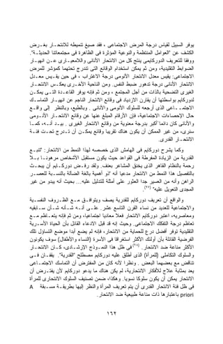 ‫ﻴﻭﻓﺭ ﺍﻟﺴﺒﻴل ﻟﻘﻴﺎﺱ ﺩﺭﺠﺔ ﺍﻟﻤﺭﺽ ﺍﻻﺠﺘﻤﺎﻋﻰ ، ﻓﻘﺩ ﺼﻴﻎ ﺘﻨﻤﻴﻁﻪ ﻟﻼﻨﺘﺤـﺎﺭ ﺒﻐـﺭﺽ‬
‫ﺍﻟﻜﺸﻑ ﻋﻥ "ﺍﻟﻌﻭﺍﻤل ﺍﻟﻤﻨﺘﻅﻤﺔ ﻭﺍﻟﻨﻭﻋﻴﺔ ﺍﻟﻤﺅﺜﺭﺓ ﻓﻰ ﺍﻟﻅﺎﻫﺭﺓ ﻓﻰ ﻤﺠﺘﻤﻌﺎﺘﻨﺎ ﺍﻟﺤﺩﻴﺜـﺔ".‬
‫ﻭﻭﻓﻘﺎ ﻟﻠﺘﻌﺭﻴﻑ ﺍﻟﺩﻭﺭﻜﺎﻴﻤﻰ ﻴﻨﺘﺞ ﻜل ﻤﻥ ﺍﻻﻨﺘﺤﺎﺭ ﺍﻷﻨﺎﻨﻰ ﻭﺍﻟﻼﻤﻌﻴـﺎﺭﻯ ﻋـﻥ ﺍﻨﻬﻴـﺎﺭ‬‫ﹰ‬
‫ﺍﻟﻀﻭﺍﺒﻁ ﺍﻟﺘﻘﻠﻴﺩﻴﺔ، ﻭﻤﻥ ﺜﻡ ﻴﻤﻜﻥ ﺍﺴﺘﺨﺩﺍﻡ ﺍﻟﻭﻗﺎﺌﻊ ﺍﻟﺘﻰ ﺘﻨﺩﺭﺝ ﺘﺤﺘﻬﻤﺎ ﻜﻤﺅﺸﺭ ﻟﻠﻤﺭﺽ‬
‫ﺍﻻﺠﺘﻤﺎﻋﻰ: ﻴﻘﻴﺱ ﻤﻌﺩل ﺍﻻﻨﺘﺤﺎﺭ ﺍﻷﻨﻭﻤﻰ ﺩﺭﺠﺔ ﺍﻻﻏﺘﺭﺍﺏ ، ﻓﻰ ﺤﻴﻥ ﻴﻘـﻴﺱ ﻤﻌـﺩل‬
‫ﺍﻻﻨﺘﺤﺎﺭ ﺍﻷﻨﺎﻨﻰ ﺩﺭﺠﺔ ﺘﺩﻫﻭﺭ ﻀﺒﻁ ﺍﻟﻨﻔﺱ. ﻭﻤﻥ ﺍﻟﻨﺎﺤﻴﺔ ﺍﻷﺨـﺭﻯ ﻴﻌﻜـﺱ ﺍﻻﻨﺘﺤـﺎﺭ‬
‫ﺍﻟﻐﻴﺭﻯ ﺍﻟﺘﻀﺤﻴﺔ ﺒﺎﻟﺫﺍﺕ ﻤﻥ ﺃﺠل ﺍﻟﻤﺠﺘﻤﻊ ، ﻭﻤﻥ ﺜﻡ ﻓﺈﻨﻪ ﻴﻭﻓﺭ ﺍﻟﻘﺎﻋـﺩﺓ ﺍﻟﺘـﻰ ﻴﻤﻜـﻥ‬
‫ﻟﺩﻭﺭﻜﺎﻴﻡ ﺒﻭﺍﺴﻁﺘﻬﺎ ﺃﻥ ﻴﻘﺎﺭﻥ ﺍﻻﺯﺩﻴﺎﺩ ﻓﻰ ﻭﻗﺎﺌﻊ ﺍﻻﻨﺘﺤﺎﺭ ﺍﻟﻨﺎﺠﻡ ﻋﻥ ﺍﻨﻬﻴـﺎﺭ ﺍﻟﺘﻤﺎﺴـﻙ‬
‫ﺍﻻﺠﺘﻤــﺎﻋﻰ ﺍﻟﺫﻯ ﺃﺭﺠﻌﻪ ﻟﻠﺴﻠﻭﻙ ﺍﻷﻨﻭﻤﻰ ﻭﺍﻷﻨﺎﻨﻰ . ﻭﺒﺎﻟﻁﺒﻊ، ﻭﺒﺎﻟﻨﻅﺭ ﺇﻟﻰ ﻭﺍﻗـﻊ‬
‫ﺤﺎل ﺍﻹﺤﺼﺎﺀﺍﺕ ﺍﻻﺠﺘﻤﺎﻋﻴﺔ، ﻓﺈﻥ ﺍﻷﺭﻗﺎﻡ ﺍﻟﻤﺒﻠﻎ ﻋﻨﻬﺎ ﻋﻥ ﻭﻗﺎﺌﻊ ﺍﻻﻨﺘﺤـﺎﺭ ﺍﻷﻨـﻭﻤﻰ‬
‫ﻭﺍﻷﻨﺎﻨﻰ ﻜﺎﻥ ﺩﺍﺌﻤﺎ ًﺃﻜﺒﺭ ﺒﺩﺭﺠﺔ ﻤﻌﻨﻭﻴﺔ ﻤﻥ ﻭﻗﺎﺌﻊ ﺍﻻﻨﺘﺤﺎﺭ ﺍﻟﻐﻴﺭﻯ . ﺒﻴـﺩ ﺃﻨـﻪ، ﻜﻤـﺎ‬
‫ﺴﻨﺭﻯ، ﻤﻥ ﻏﻴﺭ ﺍﻟﻤﻤﻜﻥ ﺃﻥ ﻴﻜﻭﻥ ﻫﻨﺎﻙ ﺘﻘﺭﻴﺒﺎ ﻭﻗﺎﺌﻊ ﻴﻤﻜـﻥ ﺃﻥ ﺘـﺩﺭﺝ ﺘﺤـﺕ ﻓﺌـﺔ‬
                                                              ‫ﺍﻻﻨﺘﺤـﺎﺭ ﺍﻟﻘﺩﺭﻯ.‬
‫ﻭﻜﻤﺎ ﻴﺸﺭﺡ ﺩﻭﺭﻜﺎﻴﻡ ﻓﻰ ﺍﻟﻬﺎﻤﺵ ﺍﻟﺫﻯ ﺨﺼﺼﻪ ﻟﻬﺫﺍ ﺍﻟﻨﻤﻁ ﻤﻥ ﺍﻻﻨﺘﺤﺎﺭ: "ﺘﻨﺒـﻊ‬
‫ﺍﻟﻘﺩﺭﻴﺔ ﻤﻥ ﺍﻟﺯﻴﺎﺩﺓ ﺍﻟﻤﻔﺭﻁﺔ ﻓﻰ ﺍﻟﻘﻭﺍﻋﺩ ﺤﻴﺙ ﻴﻜﻭﻥ ﻤﺴﺘﻘﺒل ﺍﻷﺸﺨﺎﺹ ﻤﺭﻫﻭﻨـﺎ ﺒـﻼ‬
     ‫ﹰ‬
‫ﺭﺤﻤﺔ ﺒﺎﻟﻨﻅﺎﻡ ﺍﻟﻘﺎﻫﺭ ﺍﻟﺫﻯ ﻴﺨﻨﻕ ﺍﻟﻤﺸﺎﻋﺭ ﺒﻌﻨﻑ. ﻭﻟﻘﺩ ﺭﻓـﺽ ﺩﻭﺭﻜـﺎﻴﻡ ﺃﻥ ﻴﺒﺤـﺙ‬
‫ﺒﺎﻟﺘﻔﺼﻴل ﻫﺫﺍ ﺍﻟﻨﻤﻁ ﻤﻥ ﺍﻻﻨﺘﺤﺎﺭ ﻤﺩﻋﻴﺎ ﺃﻨﻪ "ﺫﻭ ﺃﻫﻤﻴﺔ ﺒﺎﻟﻐﺔ ﺍﻟﻀﺂﻟﺔ ﺒﺎﻟﻨﺴـﺒﺔ ﻟﻠﻌﺼـﺭ‬
                                            ‫ﹰ‬
‫ﺍﻟﺭﺍﻫﻥ ﻭﺃﻨﻪ ﻤﻥ ﺍﻟﻌﺴﻴﺭ ﺠﺩﺍ ﺍﻟﻌﺜﻭﺭ ﻋﻠﻰ ﺃﻤﺜﻠﺔ ﻟﻠﺘﺩﻟﻴل ﻋﻠﻴﻪ... ﺒﺤﻴﺙ ﺃﻨﻪ ﻴﺒﺩﻭ ﻤﻥ ﻏﻴﺭ‬
                                                      ‫ﹰ‬
                                                        ‫ﺍﻟ ‪‬ﺠﺩﻯ ﺍﻟﺘﻌﻭﻴل ﻋﻠﻴﻪ" )٧٢(.‬
                                                                               ‫ﻤ‬
‫ﻭﺍﻟﻭﺍﻗﻊ ﺃﻥ ﺘﻌﺭﻴﻑ ﺩﻭﺭﻜﺎﻴﻡ ﻟﻠﻘﺩﺭﻴﺔ ﻴﺼﻑ ﻭﻴﺘﻭﺍﻓـﻕ ﻤـﻊ ﺍﻟﻅـﺭﻭﻑ ﺍﻟﻨﻔﺴـﻴﺔ‬
‫ﻭﺍﻻﺠﺘﻤﺎﻋﻴﺔ ﻟﻠﻌﺩﻴﺩ ﻤﻥ ﻨﺴﺎﺀ ﺍﻟﻘﺭﻥ ﺍﻟﺘﺎﺴﻊ ﻋﺸﺭ. ﻋﻠـﻰ ﺃﻨـﻪ ﺸـﺄﻨﻪ ﺸـﺄﻥ ﺴـﺎﺒﻘﻴﻪ‬
‫ﻭﻤﻌﺎﺼﺭﻴﻪ، ﺍﻋﺘﺒﺭ ﺩﻭﺭﻜﺎﻴﻡ ﺍﻻﻨﺘﺤﺎﺭ ﻓﻌﻼ ﻤﻌﺎﺩﻴﺎ ﺍﺠﺘﻤﺎﻋﻴﹰ، ﻭﻤﻥ ﺜﻡ ﻓﺈﻨﻪ ﻴﺘﻌـﺎﻅﻡ ﻤـﻊ‬
                           ‫ﺎ‬        ‫ﹰ‬     ‫ﹰ‬
‫ﺘﻌﺎﻅﻡ ﺩﺭﺠﺔ ﺍﻟﺘﻔﻜﻙ ﺍﻻﺠﺘﻤﺎﻋﻰ. ﻭﺤﻴﺙ ﺇﻨﻪ ﻗﺩ ﻗﺒل ﺍﻻﺩﻋﺎﺀ ﺍﻟﻘﺎﺌل ﺒﺄﻥ ﺍﻟﺤﻴﺎﺓ ﺍﻷﺴـﺭﻴﺔ‬
‫ﺍﻟﺘﻘﻠﻴﺩﻴﺔ ﺘﻭﻓﺭ ﺃﻓﻀل ﺩﺭﻉ ﻟﻠﺤﻤﺎﻴﺔ ﻤﻥ ﺍﻻﻨﺘﺤﺎﺭ، ﻓﺈﻨﻪ ﻟﻡ ﻴﻀﻊ ﺃﺒﺩﺍ ﻤﻭﻀﻊ ﺍﻟﺘﺴﺎﺅل ﺘﻠﻙ‬
                  ‫ﹰ‬
‫ﺍﻟﻔﺭﻀﻴﺔ ﺍﻟﻘﺎﺌﻠﺔ ﺒﺄﻥ ﺃﻭﻟﺌﻙ ﺍﻷﻜﺜﺭ ﺍﺴﺘﻐﺭﺍﻗﺎ ﻓﻰ ﺍﻷﺴﺭﺓ )ﺍﻟﻨﺴﺎﺀ ﻭﺍﻷﻁﻔﺎل( ﺴﻭﻑ ﻴﻜﻭﻨﻭﻥ‬
                                         ‫ﹰ‬
‫ﺍﻷﻜﺜﺭ ﻤﻨﺎﻋﺔ ﻀﺩ ﺍﻻﻨﺘﺤﺎﺭ. )٨٢( ﻓﻰ ﻅل ﻫﺫﺍ ﺍﻟﻨﻤـﻭﺫﺝ ﺍﻹﺭﺸـﺎﺩﻯ، ﻜـﺎﻥ ﺍﻻﻨﺘﺤـﺎﺭ‬
‫ﻭﺍﻟﺴﻠﻭﻙ ﺍﻟﺘﻜﺎﻤﻠﻰ )ﻟﻠﻤﺭﺃﺓ( ﺍﻟﺫﻯ ﺃﻁﻠﻕ ﻋﻠﻴﻪ ﺩﻭﺭﻜﺎﻴﻡ ﻤﺼﻁﻠﺢ "ﺍﻟﻘﺩﺭﻴﺔ". ﻴﻘﻔـﺎﻥ ﻓـﻰ‬
‫ﺘﻨﺎﻗﺽ ﻤﻊ ﺒﻌﻀﻬﻤﺎ ﺍﻟﺒﻌﺽ . ﻭﻨﻅﺭﺍ ﻷﻨﻪ ﻜﺎﻥ ﻤﻥ ﺍﻟﻤﻔﺘﺭﺽ ﺃﻥ ﺍﻟﺘﻤﺎﺴﻙ ﺍﻻﺠﺘﻤـﺎﻋﻰ‬
                                             ‫ﹰ‬
‫ﻴﻌﺩ ﺒﻤﺜﺎﺒﺔ ﻋﻼﺝ ﻟﻸﻓﻜﺎﺭ ﺍﻻﻨﺘﺤﺎﺭﻴﺔ، ﻟﻡ ﻴﻜﻥ ﻫﻨﺎﻙ ﻤﺎ ﻴﺩﻋﻭ ﺩﻭﺭﻜﺎﻴﻡ ﻷﻥ ﻴﻔﺘـﺭﺽ ﺃﻥ‬
‫ﺍﻻﻨﺘﺤﺎﺭ ﻴﻤﻜﻥ ﺃﻥ ﻴﻜﻭﻥ ﺴﻠﻭﻜﺎ ﻨﺴﻭﻴﺎ. ﻭﻫﻜﺫﺍ، ﻀ ‪‬ﻥ ﺘﺼﻨﻴﻑ ﺍﻟﺴﻠﻭﻙ ﺍﻻﻨﺘﺤﺎﺭﻯ ﻟﻠﻤﺭﺃﺓ‬
                                 ‫‪‬ﻤ‬          ‫ﹰ‬    ‫ﹰ‬
‫ﻓﻰ ﻅل ﻓﺌﺔ ﺍﻻﻨﺘﺤﺎﺭ ﺍﻟﻘﺩﺭﻯ ﺃﻥ ﻴﺘﻡ ﺘﻌﺭﻴﻑ ﺍﻟﻤﺭﺃﺓ ﻭﺍﻟﻨﻅﺭ ﺇﻟﻴﻬﺎ ﺒﻁﺭﻴﻘـﺔ ﻤﺴـﺒﻘﺔ ‪A‬‬
                                ‫‪ priori‬ﺒﺎﻋﺘﺒﺎﺭﻫﺎ ﺫﺍﺕ ﻤﻨﺎﻋﺔ ﻁﺒﻴﻌﻴﺔ ﻀﺩ ﺍﻻﻨﺘﺤﺎﺭ.‬


                                      ‫٢٦١‬
 