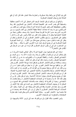 ‫ﻟﻜﻰ ﻴﺘﻡ ﺍﻹﺒﻼﻍ ﻋﻥ ﻭﺍﻗﻌﺔ ﻭﻓﺎﺓ ﻋﺴﻜﺭﻴﺔ، ﻭﺍﻋﺘﺒﺎﺭﻫﺎ ﺤﺎﻟﺔ ﺍﻨﺘﺤﺎﺭ، ﻓﻘﺩ ﻜﺎﻥ ﻻﺒﺩ ﺃﻥ ﺘﻘﻊ‬
                                           ‫ﺍﻟﺤﺎﺩﺜﺔ ﺨﺎﺭﺝ ﻤﺠﺎل ﺍﻟﻌﻤﻠﻴﺎﺕ ﺍﻟﻌﺴﻜﺭﻴﺔ.‬
‫ﻭﺍﻟﻭﺍﻗﻊ ﺃﻥ ﺩﻭﺭﻜﺎﻴﻡ ﻟﻡ ﻴﻜﻥ ﺍﻟﺒﺎﺤﺙ ﺍﻟﻭﺤﻴﺩ ﺍﻟﺫﻯ ﺍﻀﻁﺭ ﺇﻟﻰ ﺃﺩﺍﺀ ﺃﻻﻋﻴﺏ ﻤﻨﻁﻘﻴﺔ‬
‫ﻭﺘﺼﻨﻴﻔﻴﺔ ﻟﻜﻰ ﻴﻔﺴﺭ ﺍﻟﻨﺴﺏ ﻏﻴﺭ ﺍﻟﻁﺒﻴﻌﻴﺔ ﻟﻤﻌﺩﻻﺕ ﺍﻻﻨﺘﺤﺎﺭ ﺒﻴﻥ ﺍﻟﻌﺴﻜﺭﻴﻴﻥ. ﻓﻘﺩ ﺭﺒﻁ‬
‫ﺴﻜﻠﺘﻭﻥ ‪ Skelton‬ﺍﻟﺫﻯ ﺘﻌﺘﺒﺭ ﺘﻔﺴﻴﺭﺍﺘﻪ ﻟﻤﻨﺎﻋﺔ ﺍﻟﻤﺭﺃﺓ ﺒﻤﺜﺎﺒﺔ ﺭﺠﻊ ﺍﻟﺼـﺩﻯ ﻟﻠﺘﻔﺴـﻴﺭ‬
‫ﺍﻟﺩﻭﺭﻜﺎﻴﻤﻰ، ﺒﻴﻥ ﻤﺎ ﻭﺠﺩ ﺃﻨﻪ ﻤﻌﺩﻻﺕ "ﻤﺫﻫﻠﺔ ﺤﻘﻴﻘﺔ" ﻟﻼﻨﺘﺤﺎﺭ ﺒﻴﻥ ﺍﻟﻌﺴـﻜﺭﻴﻴﻥ، ﻭﺒـﻴﻥ‬
‫ﺍﻟﺘﺩﺭﻴﺏ ﺍﻟﺫﻯ ﻴﻌﺩ ﻤﺩﻤﺭﺍ ﻟﻠﻨﺯﻋﺔ ﺍﻟﻔﺭﺩﻴﺔ ﺒﺼﻔﺔ ﺃﺴﺎﺴﻴﺔ. ﻭﻗﺩ ﻭﺼﻑ ﺴﻜﻠﺘﻭﻥ ﻨﻤﻁﺎ ﻤﻥ‬
    ‫ﹰ‬                                                   ‫ﹰ‬
‫ﺍﻟﺘﻨﺸﺌﺔ ﺍﻻﺠﺘﻤﺎﻋﻴﺔ ﻴﻤﻜﻥ ﻟﻪ ﺃﻥ ﻴﻨﻁﺒﻕ ﺒﺫﺍﺕ ﺍﻟﻘﺩﺭ ﻤﻥ ﺍﻟﺩﻗﺔ ﻭﺍﻟﻴﺴﺭ ﻋﻠﻰ ﺍﻟﻤـﺭﺃﺓ ﻜﻤـﺎ‬
‫ﻴﻨﻁﺒﻕ ﻋﻠﻰ ﺍﻟﻌﺴﻜﺭﻴﻴﻥ. ﻭﺃﺭﺠﻊ ﺴﻜﻠﺘﻭﻥ ﺍﻻﻨﺘﺤﺎﺭ ﺍﻟﻌﺴﻜﺭﻯ ﺇﻟﻰ ﺃﻥ ﺍﻟﻌﺴﻜﺭﻯ ﻴﺘﻌﻠﻡ ﺃﻥ‬
‫ﻴﻨﻅﺭ ﺇﻟﻰ ﻨﻔﺴﻪ ﺒﺎﻋﺘﺒﺎﺭﻩ ﻤﺠﺭﺩ ﻭﺤﺩﺓ ﻓﻰ ﺠﻤﻊ ﻫﺎﺌل ﻤﻥ ﺍﻷﻓﺭﺍﺩ... ﺇﻥ ﺍﻟﺴﻤﺔ ﺍﻟﺠﻭﻫﺭﻴﺔ‬
‫ﻟﻠﺤﻴﺎﺓ ﺍﻟﻌﺴﻜﺭﻴﺔ ﻫﻰ ﺃﻥ ﻴﻀﻊ ﺍﻟﺭﺠل ﺘﺤﺕ ﺇﻤﺭﺓ ﺍﻵﺨﺭﻴﻥ ﺃﻏﻠﻰ ﻤﺎ ﻴﻤﻠﻙ... ﺤﻴﺎﺘﻪ. ﻓﻬل‬
‫ﻤﻥ ﺍﻟﻤﺴﺘﻐﺭﺏ ﺇﺫﻥ ﻓﻰ ﺃﻥ ﻴﻜﻭﻥ ﺍﻟﺭﺠل ﺍﻟﻌﺴﻜﺭﻯ ﺃﻗل ﺘﺭﺩﺩﺍ ﻤﻥ ﻏﻴﺭﻩ ﻤﻥ ﺍﻟﺭﺠﺎل ﻓﻰ‬
                        ‫ﹰ‬
                                                       ‫)١٣(‬
                                                           ‫ﺍﻹﻗﺩﺍﻡ ﻋﻠﻰ ﺍﻻﻨﺘﺤﺎﺭ؟‬
‫ﺍﺴﺘﻨﺎﺩﺍ ﺇﻟﻰ ﺍﻓﺘﺭﺍﻀﺎﺘﻬﻤﺎ ﺤﻭل "ﻁﺒﻴﻌﺔ ﺍﻟﻤﺭﺃﺓ" ﻭﺍﻷﺜﺭ ﺍﻟﻭﻗﺎﺌﻰ ﻟﻠﺤﻴﺎﺓ ﺍﻷﺴﺭﻴﺔ، ﻟـﻡ‬
                                                                    ‫ﹰ‬
‫ﻴﻜﻥ ﺒﺈﻤﻜﺎﻥ ﺃﻯ ﻤﻥ ﺩﻭﺭﻜﺎﻴﻡ ﺃﻭ ﺴﻜﻠﺘﻭﻥ ﺃﻥ ﻴﻌﺘـﺭﻑ ﺒﺄﻭﺠـﻪ ﺍﻟﺸـﺒﻪ ﺒـﻴﻥ ﺍﻟﻭﻀـﻊ‬
‫ﺍﻻﺠﺘﻤﺎﻋﻰ ﻟﻠﻌﺴﻜﺭ ﻭﺍﻟﻨﺴﺎﺀ. ﻭﺍﻟﻨﻘﻁﺔ ﺍﻟﺠﻭﻫﺭﻴـﺔ ﺒـﺎﻟﻁﺒﻊ ﻟﻴﺴـﺕ ﻫـﻰ ﺃﻥ ﺍﻟﺘﻨﺸـﺌﺔ‬
‫ﺍﻻﺠﺘﻤﺎﻋﻴﺔ ﻟﻠﻌﺴﻜﺭ ﻭﺍﻟﻨﺴﺎﺀ ﻭﺍﺤﺩﺓ، ﺫﻟﻙ ﺃﻨﻬﺎ ﻟﻡ ﺘﻜﻥ ﺃﺒﺩﺍ ﻜﺫﻟﻙ.. ﻋﻭﻀﺎ ﻋﻥ ﺫﻟﻙ، ﻓﺈﻥ‬
              ‫ﹰ‬              ‫ﹰ‬
‫ﻭﺼﻑ ﻭﻤﻨﺎﻗﺸﺔ ﺩﻭﺭﻜﺎﻴﻡ ﻟﻼﻨﺘﺤﺎﺭ ﺍﻟﻌﺴﻜﺭﻯ ﺘﺘﻭﺍﻓﻕ ﺘﻤﺎﻤﺎ ﻤﻊ ﻓﺌﺔ ﺍﻻﻨﺘﺤﺎﺭ ﺍﻟﻘﺩﺭﻯ ﺒﻘﺩﺭ‬
                            ‫ﹰ‬
‫ﺃﻜﺒﺭ ﻤﻥ ﺘﻭﺍﻓﻘﻬﺎ ﻤﻊ ﻨﻤﻁ ﺍﻻﻨﺘﺤﺎﺭ ﺍﻟﻐﻴﺭﻯ. ﻋﻠﻰ ﺃﻥ ﻤﺎ ﺠﻌل ﺩﻭﺭﻜﺎﻴﻡ ﻋﺎﺠﺯﺍ ﻋـﻥ ﺃﻥ‬
          ‫ﹰ‬
‫ﻴﺭﻯ ﺫﻟﻙ، ﻫﻭ ﺃﻨﻪ ﻜﺎﻥ ﻤﺭﺘﺒﻁﺎ ﺒﻤﺠﻤﻭﻋﺔ ﻤﻥ ﺍﻟﻘﻭﺍﻋﺩ ﺍﻟﺘـﻰ ﺍﻓﺘﺭﻀـﺕ ﺃﻥ ﺍﻟﻤﻌـﺩﻻﺕ‬
                                                    ‫ﹰ‬
‫ﺍﻟﻤﺭﺘﻔﻌﺔ ﻟﻼﻨﺘﺤﺎﺭ ﺘﺭﺘﺒﻁ ﺒﺎﻟﻼﻤﻌﻴﺎﺭﻴﺔ ﻭﺍﻷﻨﺎﻨﻴﺔ ﺍﻟﻨﺎﺠﻤﻴﻥ ﻋﻥ ﺍﻟﺤﻴﺎﺓ ﺍﻟﺤﻀﺭﻴﺔ ﺍﻟﺤﺩﻴﺜﺔ.‬
‫ﻓﻠﻭ ﺃﻥ ﺩﻭﺭﻜﺎﻴﻡ ﻜﺎﻥ ﻗﺩ ﺼﻨﻑ ﺍﻻﻨﺘﺤﺎﺭ ﺍﻟﻌﺴﻜﺭﻯ ﺘﺤﺕ ﻓﺌﺔ ﺍﻻﻨﺘﺤﺎﺭ ﺍﻟﻘﺩﺭﻯ، ﻟﻭﺠﺩ ﺃﻥ‬
‫ﻋﻠﻴﻪ ﺃﻥ ﻴﻀﻊ ﻤﻭﻀﻊ ﺍﻟﺘﺴﺎﺅل ﻤﺠﻤل ﺍﺩﻋﺎﺀﺍﺘﻪ ﺍﻷﺴﺎﺴﻴﺔ. ﻭﻫﻭ ﻟﻡ ﻴﻜﻥ ﺒﻘﺎﺩﺭ ﻋﻠـﻰ ﺃﻥ‬
‫ﻴﻔﻌل ﺫﻟﻙ ﻷﻨﻪ ﻗﺩ ﺒﺩﺍ ﻭﺍﻀﺤﺎ ﻟﻪ ﺃﻥ ﺍﻟﻤﻌﺩﻻﺕ ﺍﻟﻤﻨﺨﻔﻀﺔ ﻟﻼﻨﺘﺤﺎﺭ ﺘـﺭﺘﺒﻁ ﺒﺎﻟﺘﻤﺎﺴـﻙ‬
                                                     ‫ﹰ‬
‫ﺍﻻﺠﺘﻤﺎﻋﻰ. ﻭﺤﻴﺙ ﺃﻥ ﺍﻟﻘﺩﺭﻴﺔ ﻗﺩ ﺍﺭﺘﺒﻁﺕ ﻋﻨﺩﻩ ﺒﺎﻟﺘﻤﺎﺴﻙ ﺍﻻﺠﺘﻤﺎﻋﻰ، ﻓﻘﺩ ﺃﺼﺒﺢ ﻤـﻥ‬
‫ﺍﻟﻤﻤﻜﻥ ﻟﻪ ﺃﻥ ﻴﻀﻴﻑ ﺍﻟﻤﻌﺩﻻﺕ ﺍﻟﻤﻨﺨﻔﻀﺔ ﻟﻼﻨﺘﺤﺎﺭ ﺒﻴﻥ ﺍﻟﻨﺴﺎﺀ ﻓﻰ ﺇﻁﺎﺭ ﻓﺌﺔ ﺍﻻﻨﺘﺤـﺎﺭ‬
‫ﺍﻟﻘﺩﺭﻯ، ﻭﻫﻭ ﻨﻤﻁ ﻨﺎﺩﺭ ﺍﻟﺤﺩﻭﺙ ﻭﻓﻘﺎ ﻟﺩﻭﺭﻜﺎﻴﻡ ﺍﻟﺫﻯ ﻴﺠﻌﻠﻪ ﻏﻴﺭ ﺫﻯ ﺃﻫﻤﻴﺔ. ﻭﻨﻅﺭﺍ ﻷﻥ‬
     ‫ﹰ‬
‫ﺍﻟﻤﻌﺩﻻﺕ ﺍﻟﻤﺭﺘﻔﻌﺔ ﻟﻼﻨﺘﺤﺎﺭ ﺍﻟﻌﺴﻜﺭﻯ ﻻ ﻴﻤﻜﻥ ﺃﻥ ﺘﺭﺩ ﺇﻟﻰ ﺍﻟﺤﺩﺍﺜﺔ، ﻓﻘﺩ ﻭﻀﻌﺕ ﻓـﻰ‬
‫ﻓﺌﺔ ﺨﺎﺼﺔ ﺒﻬﺎ -ﺍﻻﻨﺘﺤﺎﺭ ﺍﻟﻐﻴﺭﻯ- ﺒﻤﺜﺎﺒﺔ ﺍﻟﺨﻁ ﺍﻟﻘﺎﻋﺩﻯ ﺍﻟﺫﻯ ﻴﻤﻜﻥ ﻗﻴﺎﺴﺎ ﻋﻠﻴﻪ ﻤﻘﺎﺭﻨﺔ‬
            ‫ﹰ‬
                                     ‫ﺍﻟﻤﺠﺘﻤﻌﺎﺕ ﻭﺍﻟﺼﻔﺢ ﺒﻪ ﻋﻥ ﺘﻀﺤﻴﺎﺕ ﺍﻵﺨﺭﻴﻥ.‬
‫ﻭﻟﻴﺱ ﺍﻟﻤﻘﺼﻭﺩ ﺒﺫﻟﻙ ﺍﻟﻘﻭل ﺒﺄﻥ ﺩﻭﺭﻜﺎﻴﻡ ﻗﺩ ﻋﻤﺩ ﺇﻟﻰ ﺘﺯﻭﻴﺭ ﺍﻷﺩﻟﺔ ﻭﺘﺸﻭﻴﻬﻬﺎ، ﺒل‬



                                     ‫٤٦١‬
 