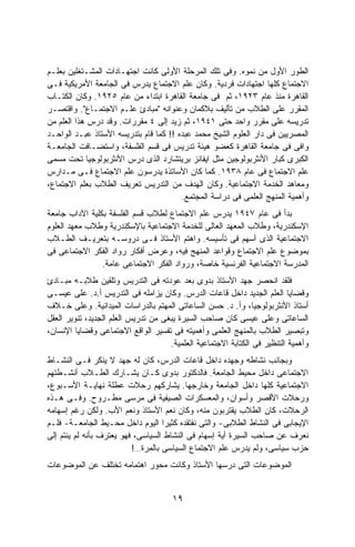 ‫ﺍﻟﻁﻭﺭ ﺍﻷﻭل ﻤﻥ ﻨﻤﻭﻩ. ﻭﻓﻰ ﺘﻠﻙ ﺍﻟﻤﺭﺤﻠﺔ ﺍﻷﻭﻟﻰ ﻜﺎﻨﺕ ﺍﺠﺘﻬـﺎﺩﺍﺕ ﺍﻟﻤﺸـﺘﻐﻠﻴﻥ ﺒﻌﻠـﻡ‬
‫ﺍﻻﺠﺘﻤﺎﻉ ﻜﻠﻬﺎ ﺍﺠﺘﻬﺎﺩﺍﺕ ﻓﺭﺩﻴﺔ. ﻭﻜﺎﻥ ﻋﻠﻡ ﺍﻻﺠﺘﻤﺎﻉ ﻴﺩﺭﺱ ﻓﻰ ﺍﻟﺠﺎﻤﻌﺔ ﺍﻷﻤﺭﻴﻜﻴﺔ ﻓـﻰ‬
‫ﺍﻟﻘﺎﻫﺭﺓ ﻤﻨﺫ ﻋﺎﻡ ٣٢٩١، ﺜﻡ ﻓﻰ ﺠﺎﻤﻌﺔ ﺍﻟﻘﺎﻫﺭﺓ ﺍﺒﺘﺩﺍﺀ ﻤﻥ ﻋﺎﻡ ٥٢٩١. ﻭﻜﺎﻥ ﺍﻟﻜﺘـﺎﺏ‬
‫ﺍﻟﻤﻘﺭﺭ ﻋﻠﻰ ﺍﻟﻁﻼﺏ ﻤﻥ ﺘﺄﻟﻴﻑ ﺒﻼﻜﻤﺎﻥ ﻭﻋﻨﻭﺍﻨﻪ "ﻤﺒﺎﺩﺉ ﻋﻠـﻡ ﺍﻻﺠﺘﻤـﺎﻉ". ﻭﺍﻗﺘﺼـﺭ‬
‫ﺘﺩﺭﻴﺴﻪ ﻋﻠﻰ ﻤﻘﺭﺭ ﻭﺍﺤﺩ ﺤﺘﻰ ١٤٩١، ﺜﻡ ﺯﻴﺩ ﺇﻟﻰ ٤ ﻤﻘﺭﺭﺍﺕ. ﻭﻗﺩ ﺩ ‪‬ﺱ ﻫﺫﺍ ﺍﻟﻌﻠﻡ ﻤﻥ‬
              ‫‪‬ﺭ‬
‫ﺍﻟﻤﺼﺭﻴﻴﻥ ﻓﻰ ﺩﺍﺭ ﺍﻟﻌﻠﻭﻡ ﺍﻟﺸﻴﺦ ﻤﺤﻤﺩ ﻋﺒﺩﻩ !! ﻜﻤﺎ ﻗﺎﻡ ﺒﺘﺩﺭﻴﺴﻪ ﺍﻷﺴﺘﺎﺫ ﻋﺒـﺩ ﺍﻟﻭﺍﺤـﺩ‬
‫ﻭﺍﻓﻰ ﻓﻰ ﺠﺎﻤﻌﺔ ﺍﻟﻘﺎﻫﺭﺓ ﻜﻌﻀﻭ ﻫﻴﺌﺔ ﺘﺩﺭﻴﺱ ﻓﻰ ﻗﺴﻡ ﺍﻟﻔﻠﺴﻔﺔ، ﻭﺍﺴﺘﻀـﺎﻓﺕ ﺍﻟﺠﺎﻤﻌـﺔ‬
‫ﺍﻟﻜﺒﺭﻯ ﻜﺒﺎﺭ ﺍﻷﻨﺜﺭﺒﻭﻟﻭﺠﻴﻥ ﻤﺜل ﺍﻴﻔﺎﻨﺯ ﺒﺭﻴﺘﺸﺎﺭﺩ ﺍﻟﺫﻯ ﺩﺭﺱ ﺍﻷﻨﺜﺭﺒﻭﻟﻭﺠﻴﺎ ﺘﺤﺕ ﻤﺴﻤﻰ‬
‫ﻋﻠﻡ ﺍﻻﺠﺘﻤﺎﻉ ﻓﻰ ﻋﺎﻡ ٨٣٩١. ﻜﻤﺎ ﻜﺎﻥ ﺍﻷﺴﺎﺘﺫﺓ ﻴﺩﺭﺴﻭﻥ ﻋﻠﻡ ﺍﻻﺠﺘﻤﺎﻉ ﻓـﻰ ﻤـﺩﺍﺭﺱ‬
‫ﻭﻤﻌﺎﻫﺩ ﺍﻟﺨﺩﻤﺔ ﺍﻻﺠﺘﻤﺎﻋﻴﺔ. ﻭﻜﺎﻥ ﺍﻟﻬﺩﻑ ﻤﻥ ﺍﻟﺘﺩﺭﻴﺱ ﺘﻌﺭﻴﻑ ﺍﻟﻁﻼﺏ ﺒﻌﻠﻡ ﺍﻻﺠﺘﻤﺎﻉ،‬
                                        ‫ﻭﺃﻫﻤﻴﺔ ﺍﻟﻤﻨﻬﺞ ﺍﻟﻌﻠﻤﻰ ﻓﻰ ﺩﺭﺍﺴﺔ ﺍﻟﻤﺠﺘﻤﻊ.‬
‫ﺒﺩﺃ ﻓﻰ ﻋﺎﻡ ٧٤٩١ ﻴﺩﺭﺱ ﻋﻠﻡ ﺍﻻﺠﺘﻤﺎﻉ ﻟﻁﻼﺏ ﻗﺴﻡ ﺍﻟﻔﻠﺴﻔﺔ ﺒﻜﻠﻴﺔ ﺍﻵﺩﺍﺏ ﺠﺎﻤﻌﺔ‬
‫ﺍﻹﺴﻜﻨﺩﺭﻴﺔ، ﻭﻁﻼﺏ ﺍﻟﻤﻌﻬﺩ ﺍﻟﻌﺎﻟﻰ ﻟﻠﺨﺩﻤﺔ ﺍﻻﺠﺘﻤﺎﻋﻴﺔ ﺒﺎﻹﺴﻜﻨﺩﺭﻴﺔ ﻭﻁﻼﺏ ﻤﻌﻬﺩ ﺍﻟﻌﻠﻭﻡ‬
‫ﺍﻻﺠﺘﻤﺎﻋﻴﺔ ﺍﻟﺫﻯ ﺃﺴﻬﻡ ﻓﻰ ﺘﺄﺴﻴﺴﻪ. ﻭﺍﻫﺘﻡ ﺍﻷﺴﺘﺎﺫ ﻓـﻰ ﺩﺭﻭﺴـﻪ ﺒﺘﻌﺭﻴـﻑ ﺍﻟﻁـﻼﺏ‬
‫ﺒﻤﻭﻀﻭﻉ ﻋﻠﻡ ﺍﻻﺠﺘﻤﺎﻉ ﻭﻗﻭﺍﻋﺩ ﺍﻟﻤﻨﻬﺞ ﻓﻴﻪ، ﻭﻋﺭﺽ ﺃﻓﻜﺎﺭ ﺭﻭﺍﺩ ﺍﻟﻔﻜﺭ ﺍﻻﺠﺘﻤﺎﻋﻰ ﻓﻰ‬
                ‫ﺍﻟﻤﺩﺭﺴﺔ ﺍﻻﺠﺘﻤﺎﻋﻴﺔ ﺍﻟﻔﺭﻨﺴﻴﺔ ﺨﺎﺼﺔ، ﻭﺭﻭﺍﺩ ﺍﻟﻔﻜﺭ ﺍﻻﺠﺘﻤﺎﻋﻰ ﻋﺎﻤﺔ.‬
‫ﻓﻠﻘﺩ ﺍﻨﺤﺼﺭ ﺠﻬﺩ ﺍﻷﺴﺘﺎﺫ ﺒﺩﻭﻯ ﺒﻌﺩ ﻋﻭﺩﺘﻪ ﻓﻰ ﺍﻟﺘﺩﺭﻴﺱ ﻭﺘﻠﻘﻴﻥ ﻁﻼﺒـﻪ ﻤﺒـﺎﺩﺉ‬
‫ﻭﻗﻀﺎﻴﺎ ﺍﻟﻌﻠﻡ ﺍﻟﺠﺩﻴﺩ ﺩﺍﺨل ﻗﺎﻋﺎﺕ ﺍﻟﺩﺭﺱ. ﻭﻜﺎﻥ ﻴﺯﺍﻤﻠﻪ ﻓﻰ ﺍﻟﺘﺩﺭﻴﺱ ﺃ.ﺩ. ﻋﻠﻰ ﻋﻴﺴـﻰ‬
‫ﺃﺴﺘﺎﺫ ﺍﻷﻨﺜﺭﺒﻭﻟﻭﺠﻴﺎ، ﻭﺃ. ﺩ. ﺤﺴﻥ ﺍﻟﺴﺎﻋﺎﺘﻰ ﺍﻟﻤﻬﺘﻡ ﺒﺎﻟﺩﺭﺍﺴﺎﺕ ﺍﻟﻤﻴﺩﺍﻨﻴﺔ. ﻭﻋﻠﻰ ﺨـﻼﻑ‬
‫ﺍﻟﺴﺎﻋﺎﺘﻰ ﻭﻋﻠﻰ ﻋﻴﺴﻰ ﻜﺎﻥ ﺼﺎﺤﺏ ﺍﻟﺴﻴﺭﺓ ﻴﺒﻐﻰ ﻤﻥ ﺘﺩﺭﻴﺱ ﺍﻟﻌﻠﻡ ﺍﻟﺠﺩﻴﺩ، ﺘﻨﻭﻴﺭ ﺍﻟﻌﻘل‬
‫ﻭﺘﺒﺼﻴﺭ ﺍﻟﻁﻼﺏ ﺒﺎﻟﻤﻨﻬﺞ ﺍﻟﻌﻠﻤﻰ ﻭﺃﻫﻤﻴﺘﻪ ﻓﻰ ﺘﻔﺴﻴﺭ ﺍﻟﻭﺍﻗﻊ ﺍﻻﺠﺘﻤﺎﻋﻰ ﻭﻗﻀﺎﻴﺎ ﺍﻹﻨﺴﺎﻥ،‬
                                     ‫ﻭﺃﻫﻤﻴﺔ ﺍﻟﺘﻨﻅﻴﺭ ﻓﻰ ﺍﻟﻜﺘﺎﺒﺔ ﺍﻻﺠﺘﻤﺎﻋﻴﺔ ﺍﻟﻌﻠﻤﻴﺔ.‬
‫ﻭﺒﺠﺎﻨﺏ ﻨﺸﺎﻁﻪ ﻭﺠﻬﺩﻩ ﺩﺍﺨل ﻗﺎﻋﺎﺕ ﺍﻟﺩﺭﺱ، ﻜﺎﻥ ﻟﻪ ﺠﻬﺩ ﻻ ﻴﻨﻜﺭ ﻓـﻰ ﺍﻟﻨﺸـﺎﻁ‬
‫ﺍﻻﺠﺘﻤﺎﻋﻰ ﺩﺍﺨل ﻤﺤﻴﻁ ﺍﻟﺠﺎﻤﻌﺔ. ﻓﺎﻟﺩﻜﺘﻭﺭ ﺒﺩﻭﻯ ﻜـﺎﻥ ﻴﺸـﺎﺭﻙ ﺍﻟﻁـﻼﺏ ﺃﻨﺸـﻁﺘﻬﻡ‬
‫ﺍﻻﺠﺘﻤﺎﻋﻴﺔ ﻜﻠﻬﺎ ﺩﺍﺨل ﺍﻟﺠﺎﻤﻌﺔ ﻭﺨﺎﺭﺠﻬﺎ. ﻴﺸﺎﺭﻜﻬﻡ ﺭﺤﻼﺕ ﻋﻁﻠﺔ ﻨﻬﺎﻴـﺔ ﺍﻷﺴـﺒﻭﻉ،‬
‫ﻭﺭﺤﻼﺕ ﺍﻷﻗﺼﺭ ﻭﺃﺴﻭﺍﻥ، ﻭﺍﻟﻤﻌﺴﻜﺭﺍﺕ ﺍﻟﺼﻴﻔﻴﺔ ﻓﻰ ﻤﺭﺴﻰ ﻤﻁـﺭﻭﺡ. ﻭﻓـﻰ ﻫـﺫﻩ‬
‫ﺍﻟﺭﺤﻼﺕ، ﻜﺎﻥ ﺍﻟﻁﻼﺏ ﻴﻘﺘﺭﺒﻭﻥ ﻤﻨﻪ، ﻭﻜﺎﻥ ﻨﻌﻡ ﺍﻷﺴﺘﺎﺫ ﻭﻨﻌﻡ ﺍﻷﺏ. ﻭﻟﻜﻥ ﺭﻏﻡ ﺇﺴﻬﺎﻤﻪ‬
‫ﺍﻹﻴﺠﺎﺒﻰ ﻓﻰ ﺍﻟﻨﺸﺎﻁ ﺍﻟﻁﻼﺒﻰ- ﻭﺍﻟﺘﻰ ﻨﻔﺘﻘﺩﻩ ﻜﺜﻴﺭﺍ ﺍﻟﻴﻭﻡ ﺩﺍﺨل ﻤﺤـﻴﻁ ﺍﻟﺠﺎﻤﻌـﺔ- ﻓﻠـﻡ‬
                                   ‫ﹰ‬
‫ﻨﻌﺭﻑ ﻋﻥ ﺼﺎﺤﺏ ﺍﻟﺴﻴﺭﺓ ﺃﻴﺔ ﺇﺴﻬﺎﻡ ﻓﻰ ﺍﻟﻨﺸﺎﻁ ﺍﻟﺴﻴﺎﺴﻰ، ﻓﻬﻭ ﻴﻌﺘﺭﻑ ﺒﺄﻨﻪ ﻟﻡ ﻴﻨﺘﻡ ﺇﻟﻰ‬
                          ‫ﺤﺯﺏ ﺴﻴﺎﺴﻰ، ﻭﻟﻡ ﻴﺩﺭﺱ ﻋﻠﻡ ﺍﻻﺠﺘﻤﺎﻉ ﺍﻟﺴﻴﺎﺴﻰ ﺒﺎﻟﻤﺭﺓ…!‬
‫ﺍﻟﻤﻭﻀﻭﻋﺎﺕ ﺍﻟﺘﻰ ﺩﺭﺴﻬﺎ ﺍﻷﺴﺘﺎﺫ ﻭﻜﺎﻨﺕ ﻤﺤﻭﺭ ﺍﻫﺘﻤﺎﻤﻪ ﺘﺨﺘﻠﻑ ﻋﻥ ﺍﻟﻤﻭﻀﻭﻋﺎﺕ‬


                                      ‫٩١‬
 