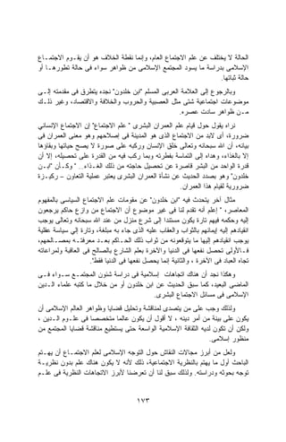 ‫ﺍﻟﺤﺎﻟﺔ ﻻ ﻴﺨﺘﻠﻑ ﻋﻥ ﻋﻠﻡ ﺍﻻﺠﺘﻤﺎﻉ ﺍﻟﻌﺎﻡ، ﻭﺇﻨﻤﺎ ﻨﻘﻁﺔ ﺍﻟﺨﻼﻑ ﻫﻭ ﺃﻥ ﻴﻘـﻭﻡ ﺍﻻﺠﺘﻤـﺎﻉ‬
‫ﺍﻹﺴﻼﻤﻰ ﺒﺩﺭﺍﺴﺔ ﻤﺎ ﻴﺴﻭﺩ ﺍﻟﻤﺠﺘﻤﻊ ﺍﻹﺴﻼﻤﻰ ﻤﻥ ﻅﻭﺍﻫﺭ ﺴﻭﺍﺀ ﻓﻰ ﺤﺎﻟﺔ ﺘﻁﻭﺭﻫـﺎ ﺃﻭ‬
                                                               ‫ﺤﺎﻟﺔ ﺜﺒﺎﺘﻬﺎ.‬
‫ﻭﺒﺎﻟﺭﺠﻭﻉ ﺇﻟﻰ ﺍﻟﻌﻼﻤﺔ ﺍﻟﻌﺭﺒﻰ ﺍﻟﻤﺴﻠﻡ "ﺍﺒﻥ ﺨﻠﺩﻭﻥ" ﻨﺠﺩﻩ ﻴﺘﻁﺭﻕ ﻓﻰ ﻤﻘﺩﻤﺘﻪ ﺇﻟـﻰ‬
‫ﻤﻭﻀﻭﻋﺎﺕ ﺍﺠﺘﻤﺎﻋﻴﺔ ﺸﺘﻰ ﻤﺜل ﺍﻟﻌﺼﺒﻴﺔ ﻭﺍﻟﺤﺭﻭﺏ ﻭﺍﻟﺨﻼﻓﺔ ﻭﺍﻻﻗﺘﺼﺎﺩ، ﻭﻏﻴﺭ ﺫﻟـﻙ‬
                                                   ‫ﻤـﻥ ﻅﻭﺍﻫﺭ ﺴﺎﺩﺕ ﻋﺼﺭﻩ.‬
‫ﻨﺭﺍﻩ ﻴﻘﻭل ﺤﻭل ﻗﻴﺎﻡ ﻋﻠﻡ ﺍﻟﻌﻤﺭﺍﻥ ﺍﻟﺒﺸﺭﻯ " ﻋﻠﻡ ﺍﻻﺠﺘﻤﺎﻉ" ﺇﻥ ﺍﻻﺠﺘﻤﺎﻉ ﺍﻹﻨﺴﺎﻨﻲ‬
‫ﻀﺭﻭﺭﺓ، ﺃﻯ ﻻﺒﺩ ﻤﻥ ﺍﻻﺠﺘﻤﺎﻉ ﺍﻟﺫﻯ ﻫﻭ ﺍﻟﻤﺩﻴﻨﺔ ﻓﻰ ﺇﺼﻼﺤﻬﻡ ﻭﻫﻭ ﻤﻌﻨﻰ ﺍﻟﻌﻤﺭﺍﻥ ﻓﻰ‬
‫ﺒﻴﺎﻨﻪ، ﺃﻥ ﺍﷲ ﺴﺒﺤﺎﻨﻪ ﻭﺘﻌﺎﻟﻰ ﺨﻠﻕ ﺍﻹﻨﺴﺎﻥ ﻭﺭﻜﺒﻪ ﻋﻠﻰ ﺼﻭﺭﺓ ﻻ ﻴﺼﺢ ﺤﻴﺎﺘﻬﺎ ﻭﺒﻘﺎﺅﻫﺎ‬
‫ﺇﻻ ﺒﺎﻟﻐﺫﺍﺀ، ﻭﻫﺩﺍﻩ ﺇﻟﻰ ﺍﻟﺘﻤﺎﺴﺔ ﺒﻔﻁﺭﺘﻪ ﻭﺒﻤﺎ ﺭﻜﺏ ﻓﻴﻪ ﻤﻥ ﺍﻟﻘﺩﺭﺓ ﻋﻠﻰ ﺘﺤﺼﻴﻠﻪ، ﺇﻻ ﺃﻥ‬
‫ﻗﺩﺭﺓ ﺍﻟﻭﺍﺤﺩ ﻤﻥ ﺍﻟﺒﺸﺭ ﻗﺎﺼﺭﺓ ﻋﻥ ﺘﺤﺼﻴل ﺤﺎﺠﺘﻪ ﻤﻥ ﺫﻟﻙ ﺍﻟﻐـﺫﺍﺀ… " ﻭﻜـﺄﻥ "ﺍﺒـﻥ‬
‫ﺨﻠﺩﻭﻥ" ﻭﻫﻭ ﺒﺼﺩﺩ ﺍﻟﺤﺩﻴﺙ ﻋﻥ ﻨﺸﺄﺓ ﺍﻟﻌﻤﺭﺍﻥ ﺍﻟﺒﺸﺭﻯ ﻴﻌﺘﺒﺭ ﻋﻤﻠﻴﺔ ﺍﻟﺘﻌﺎﻭﻥ – ﺭﻜﻴـﺯﺓ‬
                                                   ‫ﻀﺭﻭﺭﻴﺔ ﻟﻘﻴﺎﻡ ﻫﺫﺍ ﺍﻟﻌﻤﺭﺍﻥ.‬
‫ﻤﺜﺎل ﺁﺨﺭ ﻴﺘﺤﺩﺙ ﻓﻴﻪ "ﺍﺒﻥ ﺨﻠﺩﻭﻥ" ﻋﻥ ﻤﻘﻭﻤﺎﺕ ﻋﻠﻡ ﺍﻻﺠﺘﻤﺎﻉ ﺍﻟﺴﻴﺎﺴﻰ ﺒﺎﻟﻤﻔﻬﻭﻡ‬
‫ﺍﻟﻤﻌﺎﺼﺭ، " ﺇﻋﻠﻡ ﺃﻨﻪ ﺘﻘﺩﻡ ﻟﻨﺎ ﻓﻰ ﻏﻴﺭ ﻤﻭﻀﻭﻉ ﺃﻥ ﺍﻻﺠﺘﻤﺎﻉ ﻤﻥ ﻭﺍﺯﻉ ﺤﺎﻜﻡ ﻴﺭﺠﻌﻭﻥ‬
‫ﺇﻟﻴﻪ ﻭﺤﻜﻤﻪ ﻓﻴﻬﻡ ﺘﺎﺭﺓ ﻴﻜﻭﻥ ﻤﺴﺘﻨﺩﺍ ﺇﻟﻰ ﺸﺭﻉ ﻤﻨﺯل ﻤﻥ ﻋﻨﺩ ﺍﷲ ﺴﺒﺤﺎﻨﻪ ﻭﺘﻌﺎﻟﻰ ﻴﻭﺠﺏ‬
‫ﺍﻨﻘﻴﺎﺩﻫﻡ ﺇﻟﻴﻪ ﺇﻴﻤﺎﻨﻬﻡ ﺒﺎﻟﺜﻭﺍﺏ ﻭﺍﻟﻌﻘﺎﺏ ﻋﻠﻴﻪ ﺍﻟﺫﻯ ﺠﺎﺀ ﺒﻪ ﻤﺒﻠﻐﺔ، ﻭﺘﺎﺭﺓ ﺇﻟﻲ ﺴﻴﺎﺴﺔ ﻋﻘﻠﻴﺔ‬
‫ﻴﻭﺠﺏ ﺍﻨﻘﻴﺎﺩﻫﻡ ﺇﻟﻴﻬﺎ ﻤﺎ ﻴﺘﻭﻗﻌﻭﻨﻪ ﻤﻥ ﺜﻭﺍﺏ ﺫﻟﻙ ﺍﻟﺤـﺎﻜﻡ ﺒﻌـﺩ ﻤﻌﺭﻓﺘـﻪ ﺒﻤﺼـﺎﻟﺤﻬﻡ،‬
‫ﻓـﺎﻷﻭﻟﻰ ﺘﺤﺼل ﻨﻔﻌﻬﺎ ﻓﻰ ﺍﻟﺩﻨﻴﺎ ﻭﺍﻵﺨﺭﺓ ﺒﻌﻠﻡ ﺍﻟﺸﺎﺭﻉ ﺒﺎﻟﺼﺎﻟﺢ ﻓﻰ ﺍﻟﻌﺎﻗﺒﺔ ﻭﻟﻤﺭﺍﻋﺎﺘﻪ‬
                    ‫ﺘﺠﺎﻩ ﺍﻟﻌﺒﺎﺩ ﻓﻰ ﺍﻵﺨﺭﺓ ، ﻭﺍﻟﺜﺎﻨﻴﺔ ﺇﻨﻤﺎ ﻴﺤﺼل ﻨﻔﻌﻬﺎ ﻓﻰ ﺍﻟﺩﻨﻴﺎ ﻓﻘﻁ".‬
‫ﻭﻫﻜﺫﺍ ﻨﺠﺩ ﺃﻥ ﻫﻨﺎﻙ ﺍﺘﺠﺎﻫﺎﺕ ﺇﺴﻼﻤﻴﺔ ﻓﻰ ﺩﺭﺍﺴﺔ ﺸﺌﻭﻥ ﺍﻟﻤﺠﺘﻤـﻊ ﺴـﻭﺍﺀ ﻓـﻰ‬
‫ﺍﻟﻤﺎﻀﻰ ﺍﻟﺒﻌﻴﺩ، ﻜﻤﺎ ﺴﺒﻕ ﺍﻟﺤﺩﻴﺙ ﻋﻥ ﺍﺒﻥ ﺨﻠﺩﻭﻥ ﺃﻭ ﻤﻥ ﺨﻼل ﻤﺎ ﻜﺘﺒﻪ ﻋﻠﻤﺎﺀ ﺍﻟـﺩﻴﻥ‬
                                        ‫ﺍﻹﺴﻼﻤﻰ ﻓﻰ ﻤﺴﺎﺌل ﺍﻻﺠﺘﻤﺎﻉ ﺍﻟﺒﺸﺭﻯ.‬
‫ﻭﻟﺫﻟﻙ ﻭﺠﺏ ﻋﻠﻰ ﻤﻥ ﻴﺘﺼﺩﻯ ﻟﻤﻨﺎﻗﺸﺔ ﻭﺘﺤﻠﻴل ﻗﻀﺎﻴﺎ ﻭﻅﻭﺍﻫﺭ ﺍﻟﻌﺎﻟﻡ ﺍﻹﺴﻼﻤﻰ ﺃﻥ‬
‫ﻴﻜﻭﻥ ﻋﻠﻰ ﺒﻴﻨﺔ ﻤﻥ ﺃﻤﺭ ﺩﻴﻨﻪ ، ﻻ ﺃﻗﻭل ﺃﻥ ﻴﻜﻭﻥ ﻋﺎﻟﻤﺎ ﻤﺘﺨﺼﺼﺎ ﻓﻰ ﻋﻠـﻭﻡ ﺍﻟـﺩﻴﻥ ،‬
                  ‫ﹰ‬         ‫ﹰ‬
‫ﻭﻟﻜﻥ ﺃﻥ ﺘﻜﻭﻥ ﻟﺩﻴﻪ ﺍﻟﺜﻘﺎﻓﺔ ﺍﻹﺴﻼﻤﻴﺔ ﺍﻟﻭﺍﺴﻌﺔ ﺤﺘﻰ ﻴﺴﺘﻁﻴﻊ ﻤﻨﺎﻗﺸﺔ ﻗﻀﺎﻴﺎ ﺍﻟﻤﺠﺘﻤﻊ ﻤﻥ‬
                                                              ‫ﻤﻨﻅﻭﺭ ﺇﺴﻼﻤﻰ.‬
‫ﻭﻟﻌل ﻤﻥ ﺃﺒﺭﺯ ﻤﺠﺎﻻﺕ ﺍﻟﻨﻘﺎﺵ ﺤﻭل ﺍﻟﺘﻭﺠﻪ ﺍﻹﺴﻼﻤﻰ ﻟﻌﻠﻡ ﺍﻻﺠﺘﻤـﺎﻉ ﺃﻥ ﻴﻬـﺘﻡ‬
‫ﺍﻟﺒﺎﺤﺙ ﺃﻭل ﻤﺎ ﻴﻬﺘﻡ ﺒﺎﻟﻨﻅﺭﻴﺔ ﺍﻻﺠﺘﻤﺎﻋﻴﺔ، ﺫﻟﻙ ﻷﻨﻪ ﻻ ﻴﻜﻭﻥ ﻫﻨﺎﻙ ﻋﻠﻡ ﺒﺩﻭﻥ ﻨﻅﺭﻴـﺔ‬
‫ﺘﻭﺠﻪ ﺒﺤﻭﺜﻪ ﻭﺩﺭﺍﺴﺘﻪ. ﻭﻟﺫﻟﻙ ﺴﺒﻕ ﻟﻨﺎ ﺃﻥ ﺘﻌﺭﻀﻨﺎ ﻷﺒﺭﺯ ﺍﻻﺘﺠﺎﻫﺎﺕ ﺍﻟﻨﻅﺭﻴﺔ ﻓﻰ ﻋﻠـﻡ‬


                                      ‫٣٧١‬
 