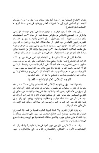 ‫ﻋﻠﻤﺎﺀ ﺍﻻﺠﺘﻤﺎﻉ ﺍﻟﻤﺤﺩﺜﻴﻥ ﺒﻘﺭﻭﻥ ﻋﺩﺓ، ﺃﻓﻼ ﻴﺘﺩﺒﺭ ﺨﻠﻔﺎﺀ ﺍﺒـﻥ ﺨﻠـﺩﻭﻥ ﻤـﻥ ﻋﻠﻤـﺎﺀ‬
‫ﺍﻻﺠﺘﻤـﺎﻉ ﺍﻟﻤﺴﻠﻤﻴﻥ ﺍﻟﻴﻭﻡ ﺇﻟﻰ ﻫﺫﺍ ﺍﻟﻤﻴﺭﺍﺙ ﺍﻟﻌﻠﻤﻰ ﻭﻴﻭﻅﻔﻭﻩ ﻓﻰ ﺇﻁﺎﺭ ﻫـﺫﺍ ﺍﻟﺘﻭﺠـﻪ‬
                                                     ‫ﺍﻹﺴﻼﻤﻰ ﻟﻌﻠﻡ ﺍﻻﺠﺘﻤﺎﻉ.‬
‫ﻭﺇﻟﻰ ﺠﺎﻨﺏ ﻫﺫﻩ ﺍﻟﻤﻴﺎﺩﻴﻥ ﺍﻟﻭﻓﻴﺭﺓ ﻤﻥ ﻤﻴﺎﺩﻴﻥ ﺍﻟﺒﺤﺙ ﻓﻰ ﻤﺠﺎل ﺍﻻﺠﺘﻤﺎﻉ ﺍﻹﺴﻼﻤﻰ‬
‫ﻤﺎ ﻴﺘﻭﻓﺭ ﻟﺩﻯ ﺍﻟﻤﺠﺘﻤﻊ ﺍﻹﺴﻼﻤﻰ ﻤﻥ ﻅﻭﺍﻫﺭ ﻋﺩﻴﺩﺓ ﺘﺩﺨل ﻓﻰ ﻋﺩﺍﺩ ﺍﻵﺩﺍﺏ ﺍﻻﺠﺘﻤﺎﻋﻴﺔ،‬
‫ﻭﻟﻜﻥ ﺘﺘﺨﺫ ﺼﻴﻐﺔ ﺩﻴﻨﻴﺔ – ﻜﻤﺎ ﺴﺒﻕ ﺍﻟﻘﻭل – ﻤﺜل ﺍﻻﺤﺘﻔﺎل ﺒﺎﻟﻤﻭﺍﻟـﺩ ﻭﺯﻴـﺎﺭﺓ ﺍﻟﻨﺴـﺎﺀ‬
‫ﻟﻠﻘﺒﻭﺭ، ﻭﺘﺠﻬﻴﺯ ﺍﻟﻜﻌﻙ ﻓﻰ ﻋﻴﺩ ﺍﻟﻔﻁﺭ. ﺃﻭ ﻋﻤل ﺘﻤﺎﺜﻴل ﺍﻟﺤﻠﻭﻯ ﻓـﻰ ﺍﻟﻤﻭﻟـﺩ ﺍﻟﻨﺒـﻭﻯ‬
‫ﺍﻟﺸﺭﻴﻑ ﺇﻟﻰ ﺁﺨﺭ ﻫﺫﻩ ﺍﻷﻤﻭﺭ ﺍﻟﺘﻰ ﺍﺴﺘﺤﺩﺜﻬﺎ ﺍﻟﻤﺴﻠﻤﻭﻥ، ﻭﺍﻟﺘﻰ ﻴﻜﻭﻥ ﻟﻬﺎ ﻋﻭﺍﻗﺏ ﻭﺨﻴﻤﺔ‬
‫ﻋﻠﻰ ﻁﺒﻴﻌﺔ ﺍﻟﻌﻼﻗﺎﺕ ﺍﻻﺠﺘﻤﺎﻋﻴﺔ ﺩﺍﺨل ﺍﻷﺴﺭﺓ ﻭﺨﺎﺭﺠﻬﺎ. ﻭﻟﺫﻟﻙ ﻜﺎﻥ ﻤﻥ ﺍﻷﻫﻤﻴﺔ ﺒﻤﻜﺎﻥ‬
 ‫ﺩﺭﺍﺴﺔ ﻫﺫﻩ ﺍﻟﻅﻭﺍﻫﺭ ﺩﺭﺍﺴﺔ ﺍﺠﺘﻤﺎﻋﻴﺔ ﻭﺍﻋﻴﺔ ﻓﻰ ﺇﻁﺎﺭ ﺍﻟﺘﻭﺠﻴﻬﺎﺕ ﺍﻹﺴﻼﻤﻴﺔ ﻟﺘﺭﺸﻴﺩﻫﺎ.‬
‫ﺨﻼﺼﺔ ﺍﻟﻘﻭل ﺃﻥ ﻤﺠﺎﻻﺕ ﺍﻟﺩﺭﺍﺴﺔ ﻓﻰ ﺍﻻﺠﺘﻤﺎﻉ ﺍﻹﺴﻼﻤﻲ ﻫﻰ ﻨﻔـﺱ ﻤﺠـﺎﻻﺕ‬
‫ﺍﻟﺩﺭﺍﺴﺔ ﻓﻰ ﺍﻻﺠﺘﻤﺎﻉ ﺍﻟﻌﺎﻡ: ﻨﻅﺭﻴﺔ ﻭﻤﻨﻬﺞ ﻭﺒﻨﺎﺀ ﺍﺠﺘﻤﺎﻋﻰ ﻭﻨﻅﻡ ﻭﻅﻭﺍﻫﺭ، ﻭﻟﻜﻥ ﻤـﻥ‬
‫ﻤﻨﻅﻭﺭ ﺇﺴﻼﻤﻰ. ﺒﻤﻌﻨﻰ ﺭﺼﺩ ﻫﺫﻩ ﺍﻟﻤﺠﺎﻻﺕ ﻓﻰ ﺍﻟﻭﺍﻗﻊ ﺍﻻﺠﺘﻤﺎﻋﻰ، ﻭﺍﻻﺤﺘﻜـﺎﻡ ﺇﻟـﻰ‬
‫ﺍﻟﻘﺭﺁﻥ ﺍﻟﻜﺭﻴﻡ، ﻭﺍﻟﺴﻨﺔ ﺍﻟﻨﺒﻭﻴﺔ ﺍﻟﺸﺭﻴﻔﺔ، ﻟﺘﻭﻀﺢ ﻋﻼﻗﺔ ﻫﺫﻩ ﺍﻟﺩﺭﺍﺴﺎﺕ ﺒﻤﺎ ﻴﻨﺹ ﻋﻠﻴـﻪ‬
‫ﺍﻟﺸﺭﻉ ﺍﻟﺤﻜﻴﻡ ﻤﻥ ﻋﺩﻤﻪ. ﻭﺒﺫﻟﻙ ﻴﺴﻬﻡ ﻋﻠﻡ ﺍﻻﺠﺘﻤﺎﻉ ﺍﻹﺴﻼﻤﻰ ﻓﻰ ﺘﻭﺠﻴﻪ ﺍﻷﻨﻅﺎﺭ ﺇﻟـﻰ‬
             ‫ﻤﻭﺍﻁﻥ ﺍﻟﻘﻭﺓ ﻭﺍﻟﻀﻌﻑ ﻓﻴﻤﺎ ﻴﺴﻭﺩ ﺍﻟﻤﺠﺘﻤﻊ ﻤﻥ ﻅﻭﺍﻫﺭ ﻭﻨﻅﻡ ﺍﺠﺘﻤﺎﻋﻴﺔ.‬
               ‫ﺍﻟﺘﻭﺠﻪ ﺍﻹﺴﻼﻤﻰ ﻟﻌﻠﻡ ﺍﻻﺠﺘﻤﺎﻉ – ﺍﻟﻘﻀﺎﻴﺎ‬
‫ﻴﺘﻀﺢ ﻟﻨﺎ ﻤﻤﺎ ﺴﺒﻕ ﺃﻥ ﺍﻟﺘﻭﺠﻪ ﺍﻹﺴﻼﻤﻰ ﻟﻌﻠﻡ ﺍﻻﺠﺘﻤﺎﻉ، ﻴﺘﻨﺎﻭل ﻤﺠﺎﻻﺕ ﻋﺩﻴـﺩﺓ،‬
‫ﻤﻨﻬﺎ ﻤﺎ ﻫﻭ ﻨﻅﺭﻯ، ﻭﻤﻨﻬﺎ ﻤﺎ ﻫﻭ ﻤﻨﻬﺠﻰ، ﻭﻤﻨﻬﺎ ﻤﺎ ﻫﻭ ﻅﺎﻫﺭﺍﺘﻰ، ﻟﺫﻟﻙ ﺭﺃﻯ ﺍﻟﺒﺎﺤـﺙ‬
‫ﺃﻥ ﻴﺴﻭﻕ ﻓﻰ ﻫﺫﻩ ﺍﻟﻔﻘﺭﺓ ﺒﻌﺽ ﺍﻟﻘﻀﺎﻴﺎ ﺍﻻﺠﺘﻤﺎﻋﻴﺔ ﺍﻟﺘﻰ ﻴﻌﺎﻟﺠﻬﺎ ﺍﻹﺴﻼﻡ ﻤﻥ ﻤﻨﻁﻠﻕ ﺃﻥ‬
‫ﺍﻟﺘﺸﺭﻴﻊ ﺍﻹﺴﻼﻤﻰ ﺠﺎﺀ ﻟﻬﺩﺍﻴﺔ ﺍﻟﺒﺸﺭ ﻓﻰ ﺤﻴﺎﺘﻬﻡ ﺍﻟﺩﻨﻴﺎ ﻭﺍﻵﺨﺭﺓ ﺇﺫﺍ ﺍﺘﺒﻌﻭﺍ ﻤﺎ ﺃﻨـﺯل ﺍﷲ‬
‫ﺴﺒﺤﺎﻨﻪ ﻭﺘﻌﺎﻟﻰ ﻤﻥ ﺃﺤﻜﺎﻡ ﺘﻨﻅﻡ ﺤﻴﺎﺘﻬﻡ، ﻭﻋﻼﻗﺎﺘﻬﻡ، ﻭﺤﻘﻭﻗﻬﻡ، ﻭﻭﺍﺠﺒـﺎﺘﻬﻡ ﻭﺃﻨﻬـﻡ ﺇﻥ‬
‫ﻓﻌﻠﻭﺍ ﺫﻟﻙ ﻓﻘﺩ ﻫﺩﻭﺍ ﺇﻟﻰ ﺍﻟﻁﺭﻴﻕ ﺍﻟﺴﻭﻯ ﺍﻟﻤﻭﺼل ﺇﻟﻰ ﺤﻴﺎﺓ ﺃﺨﺭﻯ ﻴﺄﻤل ﻓﻴﻬﺎ ﺍﻹﻨﺴـﺎﻥ‬
                                                           ‫ﻋﻠﻰ ﻅﻬﺭ ﻫﺫﻩ ﺍﻟﺒﺴﻴﻁﺔ.‬
‫ﻭﻟﻡ ﻴﺘﺭﻙ ﺍﻟﻘﺭﺁﻥ ﺍﻟﻜﺭﻴﻡ، ﻭﻻ ﺍﻟﺴﻨﺔ ﺍﻟﻨﺒﻭﻴﺔ ﺍﻟﻤﺸﺭﻓﺔ ﻗﻀﻴﺔ ﻤﻥ ﻗﻀـﺎﻴﺎ ﺍﻟﻌﻤـﺭﺍﻥ‬
‫ﺍﻟﺒﺸﺭﻯ ﺇﻻ ﻭﻨﺎﻗﺸﻬﺎ، ﻭﻭﻀﻊ ﺃﺴﺱ ﺍﻟﻌﻼﺝ ﺍﻟﻤﻨﺎﺴﺏ ﻟﻬﺎ. ﻭﺒﻘﻰ ﻋﻠﻰ ﺍﻹﻨﺴﺎﻥ ﺃﻥ ﻴﺄﺨـﺫ‬
‫ﺒﻬﺫﻩ ﺍﻷﺤﻜﺎﻡ ﺤﺘﻰ ﺘﺴﺘﻘﻴﻡ ﺃﻤﻭﺭﻩ، ﻭﺘﺘﻀﺢ ﻋﻼﻗﺎﺘﻪ ﺍﻻﺠﺘﻤﺎﻋﻴﺔ ﻤﻊ ﺫﻭﻴﻪ، ﻭﻴﻬﺩﻑ ﺍﻟﺠﻤﻴﻊ‬
                                                 ‫ﺇﻟﻰ ﺒﻨﺎﺀ ﻤﺠﺘﻤﻊ ﻗﻭﻯ ﻭﻨﺎﻫﺽ.‬
‫ﻭﻟﻘﺩ ﺘﺤﺩﺙ ﺍﻹﺴﻼﻡ ﻓﻰ ﻜﺜﻴﺭ ﻤﻥ ﺃﻤﻭﺭ ﺍﻟﺤﻴﺎﺓ ﻓﻰ ﻨﻅﻡ ﺍﻟﺤﻜﻡ، ﻭﺍﻟﺴﻴﺎﺴﺔ، ﻭﺍﻟﺒﻨـﺎﺀ‬
‫ﺍﻻﺠﺘﻤﺎﻋﻰ، ﻭﺍﻷﺴﺭﻯ، ﻭﺍﻷﺨﻼﻗﻲ، ﻭﺍﻻﻗﺘﺼﺎﺩﻱ، ﻭﺍﻟﺘﺭﺒﻭﻯ...ﺇﻟﺦ، ﻭﻟﻺﺴﻼﻡ ﺭﺃﻯ ﻓـﻰ‬


                                     ‫٦٧١‬
 