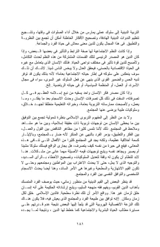 ‫ﺍﻟﺘﺭﺒﻴﺔ ﺍﻟﺩﻴﻨﻴﺔ ﺇﻟﻰ ﺴﻠﻭﻙ ﻋﻤﻠﻰ ﻴﻤﺎﺭﺱ ﻤﻥ ﺨﻼل ﺃﺩﺍﺀ ﺍﻟﺼﻠﻭﺍﺕ ﻓﻰ ﻭﻗﺘﻬﺎ، ﻭﺘﺸـﺠﻴﻊ‬
‫ﺘﻨﻅﻴﻡ ﺍﻟﻨﺩﻭﺍﺕ ﺍﻟﺩﻴﻨﻴﺔ ﺍﻟﻬﺎﺩﻓﺔ، ﻭﺘﺼﺤﻴﺢ ﺍﻷﻓﻜﺎﺭ ﺍﻟﺨﺎﻁﺌﺔ ﺃﻤﻜﻥ ﺃﻥ ﺘﺠﻤﻊ ﺒﻴﻥ ﺍﻟﻨﻅﺭﻴـﺔ‬
         ‫ﻭﺍﻟﺘﻁﺒﻴﻕ. ﻓﻰ ﻫﺫﺍ ﺍﻟﻤﺠﺎل ﻴﻜﻭﻥ ﻟﻠﺩﻴﻥ ﻤﻌﻨﻰ ﻤﻌﺎﺵ ﻓﻰ ﺤﻴﺎﺓ ﺍﻟﻔﺭﺩ ﻭﺍﻟﺠﻤﺎﻋﺔ.‬
‫ﻭﺇﺫﺍ ﻜﺎﻨﺕ ﺍﻟﻨﻅﻡ ﺍﻻﺠﺘﻤﺎﻋﻴﺔ ﻟﻬﺎ ﺼﻔﺔ ﺍﻟﺘﺭﺍﺒﻁ ﻭﺍﻟﺘﺄﺜﻴﺭ ﻓﻰ ﺒﻌﻀﻬﺎ ﺍﻟـﺒﻌﺽ، ﻭﺇﺫﺍ‬
‫ﻜﺎﻥ ﺍﻟﺩﻴﻥ ﻫﻭ ﺍﻟﻤﺼﺩﺭ ﺍﻟﺭﺌﻴﺴﻰ ﻟﺘﻠﻙ ﺍﻟﻘﺴﻤﺎﺕ ﺍﻟﻤﺸﺘﺭﻜﺔ ﻤﻥ ﻫﺫﻩ ﺍﻟﻨﻅﻡ ﻟﺤﺩﺙ ﺍﻟﺘﻜﺎﻤل،‬
‫ﻭﻷﺼﺒﺢ ﻟﻠﺩﻴﻥ ﻗﻭﺓ ﺘﺄﺜﻴﺭ ﻓﻰ ﻤﺨﺘﻠﻑ ﻨﻭﺍﺤﻰ ﺍﻟﺤﻴﺎﺓ. ﻓﺫﻟﻙ ﺍﻹﻨﺴﺎﻥ ﺍﻟﺫﻯ ﻴﺘﻌﺎﻤل ﻤﻊ ﻏﻴﺭﻩ‬
‫ﻓﻰ ﺍﻟﺤﻴﺎﺓ ﺍﻻﻗﺘﺼﺎﺩﻴﺔ ﺒﺎﻟﺤﺴﻨﻰ، ﻓﻴﺤﻘﻕ ﺍﻟﻌﺩل ﻭﻻ ﻴﺒﺨﺱ ﺍﻟﻨﺎﺱ ﺸﻴﺌﺎ. ﻻﺸـﻙ ﺃﻥ ﺫﻟـﻙ‬
‫ﺴﻭﻑ ﻴﻨﻌﻜﺱ ﻋﻠﻰ ﺴﻠﻭﻜﻪ ﻓﻰ ﺇﻁﺎﺭ ﺤﻴﺎﺘﻪ ﺍﻻﺠﺘﻤﺎﻋﻴﺔ ﺒﻌﺎﻤﺔ؛ ﻷﻨﻪ ﺒﺫﻟﻙ ﻴﻜﻭﻥ ﻗﺩ ﺘﻭﻓﺭ‬
‫ﻟﺩﻴﻪ ﺍﻟﺤﺱ ﻭﺍﻟﻀﻤﻴﺭ ﺍﻟﻘﻭﻯ ﺍﻟﺫﻯ ﻴﻨﻬﻰ ﻋﻥ ﻓﻌل ﺍﻟﺴﻠﻭﻙ ﻏﻴﺭ ﺍﻟﺴﻭﻯ، ﺴﻭﺍﺀ ﻓﻰ ﻤﺠﺎل‬
               ‫ﺍﻷﺴﺭﺓ، ﺃﻭ ﺍﻟﻌﻤل، ﺃﻭ ﺍﻟﻤﻨﻅﻤﺔ ﺍﻟﺴﻴﺎﺴﻴﺔ، ﺃﻭ ﻓﻰ ﺤﻴﺎﺘﻪ ﺍﻟﺭﻴﺎﻀﻴﺔ…ﺇﻟﺦ.‬
‫ﻭﺇﺫﺍ ﻜﺎﻥ ﻤﺼﺩﺭ ﻓﻜﺭ ﺍﻹﻨﺴﺎﻥ ﻭﺍﺤﺩ ﻴﺴﻘﻴﻪ ﻤﻥ ﻨﺒﻊ ﺇﺴـﻼﻤﻪ ﺍﻟﻌﻅـﻴﻡ ﻓـﻰ ﻜـل‬
‫ﺘﺼﺭﻓﺎﺘﻪ، ﺍﺘﺴﻘﺕ ﻓﻰ ﺫﻟﻙ ﻜل ﺘﺼﺭﻓﺎﺕ ﺍﻹﻨﺴﺎﻥ ﻭﺤﺩﺙ ﺍﻻﻨﺴﺠﺎﻡ ﺒﻌﺩ ﻤﺎ ﻴﻔﻜـﺭ، ﻭﻤـﺎ‬
‫ﻴﻌﻤل، ﻭﻷﺼﺒﺤﺕ ﻤﻤﺎﺭﺴﺎﺘﻪ ﺍﻟﺘﺭﺒﻭﻴﺔ ﺒﻌﺎﻤﺔ، ﻭﺨﺒﺭﺍﺘﻪ ﺍﻟﺘﻌﻠﻴﻤﻴﺔ ﻤﻨﻁﻠﻘﺎ ﻟﺠﻬـﺩ ﺨـﻼﻕ،‬
              ‫ﹰ‬
                                          ‫ﻭﺴﻠﻭﻜﻴﺎﺕ ﻁﻴﺒﺔ ﻴﺭﻀﻰ ﻋﻨﻬﺎ ﺍﻟﻤﺠﺘﻤﻊ.‬
‫ﻭﻻ ﺒﺩ ﻤﻥ ﺍﻟﻨﻅﺭ ﺇﻟﻰ ﺍﻟﻤﻔﻬﻭﻡ ﺍﻟﺘﺭﺒﻭﻯ ﺍﻹﺴﻼﻤﻰ ﺒﻨﻅﺭﺓ ﺸﻤﻭﻟﻴﺔ ﺘﺠﻤﻊ ﺒﻴﻥ ﺍﻟﺘﻭﻓﻴﻕ‬
‫ﺒﻴﻥ ﻤﺎ ﻴﺤﻅﻰ ﺍﻹﻨﺴﺎﻥ ﻤﻥ ﺘﻭﺠﻬﺎﺕ ﺘﺭﺒﻭﻴﺔ ﺫﺍﺕ ﺤﻘﻴﻘﺔ ﺇﺴﻼﻤﻴﺔ، ﻭﺒﻴﻥ ﻤﺎ ﻫﻭ ﻤﺸـﺎﻫﺩ‬
‫ﻭﻤﻼﺤﻅ ﻓﻰ ﺍﻟﻤﺠﺘﻤﻊ. ﺫﻟﻙ ﻷﻨﻨﺎ ﻨﻠﻤﺱ ﻜﺜﻴﺭﺍ ﻤﻥ ﻤﻅﺎﻫﺭ ﺍﻟﺘﻨﺎﻗﺽ ﺒﻴﻥ ﺍﻟﻘﻭل ﻭﺍﻟﻌﻤـل،‬
                                      ‫ﹰ‬
‫ﺒﻴﻥ ﺍﻟﻔﻜﺭ ﻭﺍﻟﺘﻁﺒﻴﻕ، ﻴﺅﻤﺭ ﺍﻟﻔﺭﺩ ﺒﺎﻟﻨﻬﻰ ﻋﻥ ﺍﻟﻤﻨﻜﺭ ﻷﻨﻪ ﻀﺎﺭ ﺒـﺎﻟﻤﺠﺘﻤﻊ، ﻭﺒﺎﻹﻴﺜـﺎﺭ‬
‫ﻜﺴﻤﺔ ﺃﺨﻼﻗﻴﺔ ﻋﻅﻴﻤﺔ، ﻭﻟﻜﻨﻪ ﻴﺠﺩ ﻓﻰ ﺍﻟﻤﺠﺘﻤﻊ ﻜﺜﻴﺭﺍ ﻤﻥ ﺍﻷﻓﻌﺎل ﺍﻟﺘـﻰ ﺘﻨـﺎﻓﻰ ﻫـﺫﻩ‬
                               ‫ﹰ‬
‫ﺍﻟﻤﻌﺎﻨﻰ، ﻓﻴﻘﻊ ﻓﻰ ﺤﻴﺭﺓ ﻤﻥ ﻨﻔﺴﻪ ﻜﻴﻑ ﻴﺘﺼﺭﻑ، ﻫل ﻴﺠﺎﺭﻯ ﺍﻟﻭﺍﻗﻊ ﻓﻴﺴﻠﻙ ﺴﻠﻭﻜﺎ ﻤﺸﻴﻨﺎ‬
‫ﹰ‬     ‫ﹰ‬
‫ﺃﻡ ﻴﺼﺒﺭ ﻭﻴﺠﺎﻫﺩ ﻨﻔﺴﻪ ﻭﻴﺘﺒﻊ ﺘﻭﺠﻴﻬﺎﺕ ﻗﻴﻤﻪ ﺍﻷﺼﻴﻠﺔ ﻤﻬﻤﺎ ﻋﺎﻨﻰ ﻤﻥ ﻤﺸـﻜﻼﺕ. ﻫﻨـﺎ‬
‫ﻻﺒﺩ ﻟﻠﻨﻅﺎﻡ ﺃﻥ ﻴﻜﻭﻥ ﻟﻪ ﻭﻗﻔﺔ ﻟﺘﻌﺩﻴل ﺍﻟﺴﻠﻭﻜﻴﺎﺕ، ﻭﺘﺼﺤﻴﺢ ﺍﻷﺨﻁﺎﺀ ﺒـﺎﻟﺭﺃﻯ ﺍﻟﺴـﺩﻴﺩ،‬
‫ﻭﺍﻟﺘﻭﺠﻴﻪ ﺍﻟﺫﻯ ﻻ ﻴﻤل، ﺤﺘﻰ ﻻ ﻴﺤﺩﺙ ﺍﻻﻏﺘﺭﺍﺏ ﺒﻴﻥ ﺍﻟﻤﻭﺍﻁﻨﻴﻥ ﻭﻤﺠﺘﻤﻌﻬﻡ ﻭﺤﺘـﻰ ﻻ‬
‫ﺘﻜﻭﻥ ﺍﻟﻘﻴﻡ ﺍﻻﻨﺘﻬﺎﺯﻴﺔ ﻭﺍﻟﺴﻁﺤﻴﺔ ﻭﻏﻴﺭﻫﺎ ﻫﻰ ﺍﻷﻤﺭ ﺍﻟﺴﺎﺌﺩ، ﻭﻫﻨﺎ ﺃﻴﻀﺎ ﻴﺤﺩﺙ ﺍﻻﻨﺴﺠﺎﻡ‬
                                   ‫ﺍﻟﺸﺨﺼﻰ ﻭﺍﻟﺘﻭﺍﻓﻕ ﺍﻟﻨﻔﺴﻰ ﺒﻴﻥ ﺍﻟﻔﺭﺩ ﻭﺍﻟﻤﺠﺘﻤﻊ.‬
‫ﻗﺩ ﻴﻨﻅﺭ ﺍﻟﺒﻌﺽ ﺇﻟﻰ ﺍﻟﻘﻴﻡ ﺍﻟﺩﻴﻨﻴﺔ ﻤﻥ ﻤﻨﻅﻭﺭ ﺯﻤﺎﻨﻲ، ﺤﻴﺙ ﻴﻭﺼﻑ ﺍﻟﻔﺭﺩ ﺍﻟﻤﺘﻤﺴﻙ‬
‫ﺒﺄﻫﺩﺍﺏ ﺍﻟﺩﻴﻥ ﺍﻟﻘﻭﻴﻡ، ﻭﻴﻔﻬﻡ ﻓﻘﻪ ﻤﻨﻬﺠﻪ ﺍﻟﺴﻠﻴﻡ، ﻭﻴﺘﺒﻊ ﺇﺭﺸﺎﺩﺍﺘﻪ ﺍﻟﺤﻜﻴﻤﺔ ﻋﻠﻰ ﺃﻨﻪ ﺇﻨﺴـﺎﻥ‬
‫ﺨﻠﻕ ﻟﺯﻤﺎﻥ ﻏﻴﺭ ﻫﺫﺍ. ﻭﻭﺍﻗﻊ ﺍﻷﻤﺭ ﺃﻥ ﺘﻠﻙ ﻨﻅﺭﺓ ﺴﻁﺤﻴﺔ. ﻓﺎﻟﺩﻴﻥ ﺍﻹﺴﻼﻤﻰ ﺨﻠﻕ ﻟﻜل‬
‫ﺯﻤﺎﻥ ﻭﻤﻜﺎﻥ. ﺇﺇﺇﻨﻪ ﺘﻭﺍﻓﻕ ﺒﻴﻥ ﻁﺒﻴﻌﺔ ﺍﻟﻔﺭﺩ ﻭﺍﻟﻤﺠﺘﻤﻊ ﺍﻟﺫﻯ ﻴﻌﻴﺵ ﻓﻴﻪ، ﻓﻼ ﻴﻜﻭﻥ ﻫﻨـﺎﻙ‬
‫ﺘﻠﻙ ﺍﻟﻨﺯﻋﺔ ﺍﻻﻨﻔﺼﺎﻟﻴﺔ ﺍﻟﻬﺭﻭﺒﻴﺔ ﺍﻟﺘﻰ ﻗﺩ ﻴﻠﺠﺄ ﺇﻟﻴﻬﺎ ﺍﻟﺒﻌﺽ ﻨﺘﻴﺠﺔ ﻋﺩﻡ ﻗـﺩﺭﺘﻬﻡ ﻋﻠـﻰ‬
‫ﻤﺴﺎﻴﺭﺓ ﻤﻁﺎﻟﺏ ﺍﻟﺤﻴﺎﺓ ﺍﻟﺒﺸﺭﻴﺔ ﻭﺍﻻﺠﺘﻤﺎﻋﻴﺔ ﻜﻤﺎ ﺨﻁﻁ ﻟﻬﺎ ﺍﻟﺩﻴﻥ ، ﻭﻨﺘﻴﺠﺔ ﻟﻤـﺎ ﻴﺠـﺩﻩ‬


                                      ‫١٨١‬
 