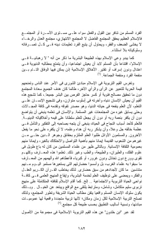 ‫ﺍﻟﻔﺭﺩ ﺍﻟﻤﺴﻠﻡ ﻤﻥ ﺘﻨﺎﻓﺭ ﺒﻴﻥ ﺍﻟﻘﻭل ﻭﺍﻟﻔﻌل ﺴﻭﺍﺀ ﻋﻠـﻰ ﻤﺴـﺘﻭﻯ ﺍﻷﺴـﺭﺓ ﺃﻭ ﺍﻟﻤﺠﺘﻤـﻊ‬
‫ﻓﺎﻹﺴﻼﻡ ﺍﻟﻌﻅﻴﻡ ﻴﺤﻘﻕ ﺍﻟﻤﺠﺘﻤﻊ ﺍﻟﻔﺎﻀل ﻻ ﺍﻟﻤﺠﺘﻤﻊ ﺍﻻﻨﺘﻬﺎﺯﻱ، ﻤﺠﺘﻤﻊ ﺍﻟﻌﺩل ﻭﺍﻟﺭﺨـﺎﺀ‬
‫ﻻ ﻴﺨﺸﻰ ﺍﻟﻀﻌﻑ ﻭﺍﻟﻔﻘﺭ، ﻭﻴﺤﺎﻭل ﺃﻥ ﻴﺘﺒﻊ ﺍﻟﻔﺭﺩ ﺘﻌﻠﻴﻤﺎﺕ ﺩﻴﻨﻪ ﻓـﻰ ﻜـل ﺘﺼـﺭﻓﺎﺘﻪ‬
                                                       ‫ﻭﺴﻠﻭﻜﻴﺎﺘﻪ ﺒﻼ ﺍﺴﺘﺜﻨﺎﺀ.‬
‫ﻜﻤﺎ ﻴﺒﺩﻭ ﻭﻋﻰ ﺍﻹﺴﻼﻡ ﺒﻬﺫﻩ ﺍﻟﻁﺒﻴﻌﺔ ﺍﻟﺒﺸﺭﻴﺔ ﻤﺎ ﺫﻜﺭ ﻤﻥ ﺃﻨﻪ " ﻻ ﺭﻫﺒﺎﻨﻴـﺔ ﻓـﻰ‬
‫ﺍﻹﺴﻼﻡ"، ﺍﻗﺘﻨﺎﻋﺎ ﺒﺄﻥ ﺍﻟﻤﺴﻠﻡ ﻻﺒﺩ ﺃﻥ ﻴﻌﻴﺵ ﺍﺠﺘﻤﺎﻋﻴﹰ، ﻭﺃﻥ ﻴﺘﻤﺘﻊ ﺒﻤﻁﺎﻟﺒﻪ ﺍﻟﺩﻨﻴﻭﻴﺔ ﻓـﻰ‬
                                ‫ﺎ‬                                ‫ﹰ‬
‫ﺍﻋﺘﺩﺍل ﻭﺩﻭﻥ ﺇﺴﺭﺍﻑ ﺃﻭ ﺘﻘﺘﻴﺭ. ﺍﻷﺨﻼﻕ ﺍﻹﺴﻼﻤﻴﺔ ﺇﺫﻥ ﻴﻤﻜﻥ ﻓﻴﻬﺎ ﺍﻟﻭﻓﺎﻕ ﺍﻟﺘـﺎﻡ ﺒـﻴﻥ‬
                                                  ‫)٦(‬
                                                      ‫ﻤﻨﻔﻌﺔ ﺍﻟﻔﺭﺩ ﻭﻤﻨﻔﻌﺔ ﺍﻟﺠﻤﺎﻋﺔ.‬
‫ﻭﺘﻐﺭﺱ ﺍﻟﻘﻴﻡ ﺍﻟﺘﺭﺒﻭﻴﺔ ﻓﻰ ﺍﻹﺴﻼﻡ ﻤﺒﺎﺩﺉ ﺍﻟﺸﻭﺭﻯ ﻓﻰ ﺍﻷﻤﺭ ﻋﻨﺩ ﺍﻟﻨﺎﺱ ﻭﺘﻤﻨﺤﻬﻡ‬
‫ﻗﻴﻤﺔ ﺍﻟﺤﺭﻴﺔ ﻟﻠﺘﻌﺒﻴﺭ ﻋﻥ ﺍﻟﺭﺃﻯ ﻭﺍﻟﺭﺃﻱ ﺍﻵﺨﺭ، ﻁﺎﻟﻤﺎ ﻜﺎﻥ ﻫﺩﻑ ﺍﻟﺠﻤﻴﻊ ﺴﻌﺎﺩﺓ ﺍﻟﻤﺠﺘﻤﻊ‬
‫ﺩﻭﻥ ﻤﺎ ﺘﺤﻘﻴﻕ ﻤﺼﺎﻟﺢ ﻓﺌﻭﻴﺔ ﺃﻭ ﻜﺴﺭ ﺤﺎﺠﺯ ﺍﻟﻔﺭﺹ ﺒﻴﻥ ﺍﻟﺒﺸﺭ ﺠﻤﻴﻌﺎ.، ﻜﻤﺎ ﺘﺸﺠﻊ ﻫﺫﻩ‬
‫ﺍﻟﻘﻴﻡ ﺃﻥ ﻴﻌﻴﺵ ﺍﻹﻨﺴﺎﻥ ﺩﻨﻴﺎﻩ ﻭﺁﺨﺭﺘﻪ ﻓﻰ ٍﺴﻠﻭﺏ ﻤﺘﻭﺍﺯﻥ، ﻭﻓﻰ ﺘﺸﺠﻴﻊ ﺍﻹﻨﺴـﺎﻥ ﻋﻠـﻰ‬
                                           ‫ﺃ‬
‫ﺍﻟﺘﻌﻠﻡ، ﻷﻥ ﺍﻟﻌﻠﻡ ﻴﻨﻔﻌﻪ ﻓﻰ ﺤﻴﺎﺘﻪ ﺍﻟﺩﻨﻴﺎ، ﻭﻫﻭ ﻤﺼﺩﺭ ﺘﻔﻭﻗﻪ ﻭﺘﻘﺩﻤﻪ ﻓﻰ ﻜﺎﻓﺔ ﺍﻟﻤﺠـﺎﻻﺕ‬
‫ﻭﺤﺘﻰ ﻴﺴﺎﺒﻕ ﻏﻴﺭﻩ ﻤﻥ ﺍﻟﻤﺠﺘﻤﻌﺎﺕ ﻏﻴﺭ ﺍﻟﻤﺴﻠﻤﺔ. ﻭﺍﻹﻨﺴﺎﻥ ﻓﻰ ﺘﻌﻠﻤﻪ ﻴﻨﺒﻐﻰ ﺃﻥ ﻴﺘﻭﺍﻀﻊ‬
‫ﺩﻭﻥ ﺃﻥ ﻴﻜﻔﺭ ﺒﻨﻌﻤﺔ ﺭﺒﻪ ﺃﻭ ﺩﻭﻥ ﺃﻥ ﻴﺠﻌل ﻟﻠﻌﻠﻡ ﺴﻠﻁﺎﻨﺎ ﻋﻠﻰ ﻗﻴﻤﻪ ﻭﺃﺨﻼﻗﻴﺎﺘﻪ ﺍﻟﺩﻴﻨﻴـﺔ.‬
                               ‫ﹰ‬
‫ﻓﺎﻟﻌﻠﻡ ﻜﺄﺤﺩ ﺃﺴﺒﺎﺏ ﺍﻟﻨﺠﺎﺡ ﻓﻰ ﺍﻟﺤﻴﺎﺓ، ﻴﻨﺒﻐﻰ ﺃﻥ ﻴﺘﺠﻪ ﺒﺼﺎﺤﺒﻪ ﺇﻟﻰ ﺍﻟﺘﻔﻜﻴﺭ ﻭﺍﻟﺘﺄﻤل ﻓـﻰ‬
‫ﻋﻅﻤﺔ ﺨﺎﻟﻘﻪ ﺠل ﻭﻋﻼ، ﻭﺃﻥ ﻴﺸﻜﺭ ﺭﺒﻪ ﺃﻥ ﻫﺩﺍﻩ ﻭﻋﻠﻤﻪ، ﻻ ﺃﻥ ﻴﻜﻔﺭﻩ ﻋﻠﻰ ﻨﺤﻭ ﻤﺎ ﻴﻔﻌل‬
‫ﺍﻵﺨﺭﻭﻥ. ﻭﺍﻟﻤﺴﻠﻤﻭﻥ ﺍﻷﻭﺍﺌل ﻁﻠﺒﻭﺍ ﺍﻟﻌﻠﻡ ﺍﻟﻤﻠﺘﺯﻡ ﺒﺤﻘﺎﺌﻕ ﻭﺠﻭﻫﺭ ﺍﻟـﺩﻴﻥ ﺤﺘـﻰ ﻤـﻥ‬
‫ﻏﻴﺭﻫﻡ ﻤﻥ ﺍﻟﺸﻌﻭﺏ ﺍﻟﻘﺩﻴﻤﺔ ﺇﻴﻤﺎﻨﺎ ﻤﻨﻬﻡ ﺒﺄﻫﻤﻴﺔ ﺍﻟﺘﻭﺍﺼل ﻭﺍﻻﺤﺘﻜﺎﻙ ﺒﺎﻟﻐﻴﺭ، ﻭﺇﻴﻤﺎﻨﺎ ﻤﻨﻬﻡ‬
‫ﺒﻌﻤﻭﻤﻴﺔ ﺍﻟﺜﻘﺎﻓﺔ ﺍﻹﻨﺴﺎﻨﻴﺔ. ﻭﺒﺎﻟﺘﺎﻟﻰ ﻅﻬﺭ ﻤﻥ ﻋﻠﻤﺎﺀ ﺍﻟﻤﺴﻠﻤﻴﻥ ﻤﻥ ﻜﺎﻥ ﻟﻪ ﺒﺎﻉ ﻁﻭﻴل ﻓﻰ‬
‫ﻋﻠﻭﻡ ﺍﻟﻔﻠﻙ، ﻭﺍﻟﻁﻴﺭﺍﻥ، ﻭﺍﻟﻁﺒﻴﻌﺔ، ﻭﺍﻟﻁﺏ ﻭﻏﻴﺭ ﺫﻟﻙ. ﺘﻌﻠﻤﻭﺍ ﻫﺫﻩ ﺍﻟﻤﻌـﺎﺭﻑ ﻭﻜﻠﻬـﻡ‬
‫ﺘﻘﻭﻯ ﻭﻭﺭﻉ ﺩﻭﻥ ﺘﺨﺎﺫل ﻭﺩﻭﻥ ﻏﺭﻭﺭ، ﺃﻭ ﻜﺒﺭﻴﺎﺀ ﻓﺄﻋﻁﺎﻫﻡ ﺍﷲ ﻭﺃﻟﻬﻤﻬﻡ ﻤﻥ ﺍﻟﻤﻌـﺎﺭﻑ‬
‫ﻤﺎ ﺴﺒﻘﻭﺍ ﺒﻪ ﻋﻠﻤﺎﺀ ﺍﻟﻐﺭﺏ، ﺒل ﻭﺃﺴﺴﻭﺍ ﺤﻀﺎﺭﺘﻬﻡ ﺍﻟﺘﻰ ﻴﺴﺘﻌﻴﺭﻫﺎ ﻤﺴﻠﻤﻭ ﺍﻟﻴـﻭﻡ ﻤـﻨﻬﻡ‬
‫ﻤﺘﻨﺎﺴﻴﻥ ﻤﺎ ﻜﺎﻥ ﻷﺠﺩﺍﺩﻫﻡ ﻤﻥ ﺴﺒﻕ ﺤﻀﺎﺭﻯ. ﻟﺫﻟﻙ ﻴﺨﺎﻁﺏ ﺍﻟﻘـﺭﺁﻥ ﺍﻟﻜـﺭﻴﻡ ﺍﻟﻌﻘـل‬
‫ﻭﺍﻟﻔﻜﺭ، ﻭﻴﻤﻀﻰ ﻋﻠﻰ ﺘﻭﻅﻴﻑ ﺍﻟﻌﻠﻡ ﻟﺨﺩﻤﺔ ﺍﻟﺒﺸﺭﻴﺔ، ﻭﺇﻴﻘﺎﻉ ﺍﻟﻤﻨﻬﺞ ﺍﻟﻌﻠﻤﻰ ﻓـﻰ ﻜﺎﻓـﺔ‬
‫ﻨﻭﺍﺤﻰ ﺍﻟﺤﻴﺎﺓ ﺍﻟﺘﺭﺒﻭﻴﺔ ﻭﺍﻻﺠﺘﻤﺎﻋﻴﺔ .. ﺇﻟﺦ. ﻜﻤﺎ ﺃﻗﺎﻡ ﺍﻹﺴﻼﻡ ﺜﻘﺎﻓﺘﻪ ﺍﻟﻤﺘﻜﺎﻤﻠﺔ ﻋﻠﻰ ﻤﻨﻬﺞ‬
‫ﺘﺭﺒﻭﻯ ﺴﻠﻴﻡ ﻤﺘﻜﺎﻤل، ﻭﺸﺎﻤل، ﻭﻤﺘﺭﺍﺒﻁ ﻴﻠﺘﻘﻰ ﻤﻊ ﺍﻟﻭﺍﻗﻊ ﻭﻴﺒﺘﻌﺩ ﻋﻥ ﺍﻟﺨﻴـﺎل . ﻭﺒـﺫﻟﻙ‬
‫ﻴﻜﻭﻥ ﺴﻠﻭﻙ ﺍﻹﻨﺴﺎﻥ ﺍﻟﻤﺴﻠﻡ ﻭﺍﻗﻌﻴﺎ ﻴﺘﻘﻥ ﻤﻁﺎﻟﺏ ﺍﻟﺤﻴﺎﺓ ﺍﻟﺸﺭﻴﻔﺔ ﻭﺘﻁﻭﺭ ﺍﻟﻤﺠﺘﻤﻊ، ﻭﻟﺫﻟﻙ‬
                                                  ‫ﹰ‬
‫ﺘﺼﻠﺢ ﺍﻟﺘﺭﺒﻴﺔ ﺍﻹﺴﻼﻤﻴﺔ ﻟﻜل ﺯﻤﺎﻥ ﻭﻤﻜﺎﻥ؛ ﻷﻨﻬﺎ ﺘﺭﺒﻴﺔ ﻤﺘﺠﺩﺩﺓ ﻭﺍﻗﻌﻴﺔ ﻟﻬﺎ ﻋﻤﻭﻤﻴـﺎﺕ‬
                          ‫)٧(‬
                             ‫ﻤﺒﺎﺩﺌﻬﺎ، ﻭﻨﺴﺒﻴﺔ ﺃﺴﺎﻟﻴﺏ ﺍﻟﺘﻁﺒﻴﻕ ﺒﺤﺴﺏ ﻁﺒﻴﻌﺔ ﻜل ﻤﺠﺘﻤﻊ.‬
‫ﻟﻘﺩ ﻋﺒﺭ "ﺍﺒﻥ ﺨﻠﺩﻭﻥ" ﻋﻥ ﻫﺫﻩ ﺍﻟﻘﻴﻡ ﺍﻟﺘﺭﺒﻭﻴﺔ ﺍﻹﺴﻼﻤﻴﺔ ﻓﻰ ﻤﺠﻤﻭﻋﺔ ﻤﻥ ﺍﻷﺼﻭل‬


                                     ‫٢٨١‬
 