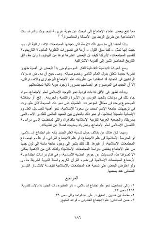 ‫ﻤﻤﺎ ﺩﻓﻊ ﺒﺒﻌﺽ ﻋﻠﻤﺎﺀ ﺍﻻﺠﺘﻤﺎﻉ ﺇﻟﻰ ﺍﻟﺒﺤﺙ ﻋﻥ ﻫﻭﻴﺔ ﻋﺭﺒﻴـﺔ ﻟﻠﺒﺤـﻭﺙ ﻭﺍﻟﺩﺭﺍﺴـﺎﺕ‬
                      ‫)٠١(‬
                          ‫ﺍﻻﺠﺘﻤﺎﻋﻴﺔ ﻋﻥ ﻁﺭﻴﻕ ﺍﻟﺭﺒﻁ ﺒﻴﻥ ﺍﻷﺼﺎﻟﺔ ﻭﺍﻟﻤﻌﺎﺼﺭﺓ.‬
‫ﻭﺇﺫﺍ ﺃﻀﻔﻨﺎ ﺇﻟﻲ ﻤﺎ ﺴﺒﻕ ﺘﻠﻙ ﺍﻷﺯﻤﺔ ﺍﻟﺘﻰ ﺘﻌﻴﺸﻬﺎ ﺍﻟﻤﺠﺘﻤﻌﺎﺕ ﺍﻻﺸـﺘﺭﺍﻜﻴﺔ ﺍﻟﻴـﻭﻡ،‬
‫ﺤﻴﺙ ﺇﻨﻬﺎ ﺘﻤﺜل – ﻜﻤﺎ ﺴﺒﻕ ﺍﻟﻘﻭل – ﺃﺯﻤﺔ ﻓﻰ ﺘﺼﻭﺭﺍﺕ ﺍﻟﻨﻅﺭﻴﺔ ﺍﻟﻤﺎﺩﻴـﺔ ﺍﻟﺘﺎﺭﻴﺨﻴـﺔ‬
‫ﻟﺘﻘﺴﻴﻡ ﺍﻟﻤﺠﺘﻤﻌﺎﺕ، ﻷﺩﺭﻜﻨﺎ ﻜﻴﻑ ﺃﻥ ﺍﻟﺒﻌﺽ ﺍﻋﺘﺒﺭﻫﺎ ﻨﻭﻋﺎ ﻤﻥ ﺍﻟﻴﻭﺘﻭﻴـﺎ ﻭﺃﻥ ﺤﻘـﺎﺌﻕ‬
                          ‫ﹰ‬
                                   ‫ﺍﻟﺘﺎﺭﻴﺦ ﺍﻟﻤﻌﺎﺼﺭ ﺘﺸﻴﺭ ﺇﻟﻰ ﺃﻜﺫﻭﺒﺔ ﺍﻻﺸﺘﺭﺍﻜﻴﺔ.‬
‫ﻭﻤﻊ ﺍﻟﺤﺭﻜﺔ ﺍﻟﺩﻴﻨﺎﻤﻴﺔ ﺍﻟﺘﻔﺎﻋﻠﻴﺔ ﻟﻠﻔﻜﺭ ﺍﻟﺴﻭﺴﻴﻭﻟﻭﺠﻰ ﺒﺩﺃ ﺍﻟﺒﻌﺽ ﻓﻰ ﺃﻫﻤﻴﺔ ﻅﻬﻭﺭ‬
‫ﻨﻅﺭﻴﺔ ﺠﺩﻴﺩﺓ ﺘﺘﻌﻠﻕ ﺒﺩﻭل ﺍﻟﻌﺎﻟﻡ ﺍﻟﻨﺎﻤﻰ ﻭﺨﺼﻭﺼﻴﺎﺘﻪ. ﻭﺼـﺤﻴﺢ ﺃﻥ ﺒﻌـﺽ ﻫـﺅﻻﺀ‬
‫ﺍﻟﺭﺍﻏﺒﻴﻥ ﻓﻰ ﺍﻟﺘﺠﺩﻴﺩ ﻗﺩ ﺍﺴﺘﻔﺎﺩﻭﺍ ﻤﻥ ﻨﻅﺭﻴﺎﺕ ﻋﻠﻡ ﺍﻻﺠﺘﻤﺎﻉ ﺍﻟﺒﺭﺠﻭﺍﺯﻯ ﻭﺍﻻﺸـﺘﺭﺍﻜﻰ،‬
    ‫ﺇﻻ ﺃﻥ ﺍﻟﺠﺩﻴﺩ ﻓﻰ ﺍﻟﻤﻭﻀﻭﻉ ﻫﻭ ﺇﺤﺴﺎﺴﻬﻡ ﺒﻀﺭﻭﺭﺓ ﻭﺠﻭﺩ ﻫﻭﻴﺔ ﺫﺍﺘﻴﺔ ﻟﻤﺠﺘﻤﻌﺎﺘﻬﻡ.‬
‫ﻭﺒﺩﺃﺕ ﺘﻅﻬﺭ ﻓﻰ ﺍﻷﻓﻕ ﻨﺩﺍﺀﺍﺕ ﻓﺭﺩﻴﺔ ﻨﺤﻭ ﺍﻟﺘﻭﺠﻪ ﺍﻹﺴﻼﻤﻰ ﻟﻌﻠﻡ ﺍﻻﺠﺘﻤﺎﻉ، ﺴﻭﺍﺀ‬
‫ﺠﺎﺀ ﺫﻟﻙ ﻓﻰ ﻤﺅﻟﻔﺎﺕ ﺒﺎﻟﺠﻬﺩ ﺍﻟﻔﺭﺩﻯ ﻋﻥ ﺍﻷﺴﺭﺓ ﻭﺍﻟﺘﻨﻤﻴﺔ ﻭﺍﻟﺠﺭﻴﻤﺔ… ﺇﻟﺦ. ﺃﻭ ﺒﻤﻨﺎﻗﺸﺔ‬
‫ﺍﻟﻤﻭﻀﻭﻉ ﺒﺭﻤﺘﻪ ﻓﻰ ﻤﺤﺎﻓل ﺍﻟﻤﺅﺘﻤﺭﺍﺕ ﺍﻟﻌﻠﻤﻴﺔ، ﻋﻠﻰ ﻨﺤﻭ ﺘﻠﻙ ﺍﻟﺼﻴﺤﺔ ﺍﻟﺘﻰ ﻅﻬـﺭﺕ‬
‫ﻓﻰ ﺘﻭﺠﻴﻬﺎﺕ ﺠﺎﻤﻌﺔ ﺍﻹﻤﺎﻡ "ﻤﺤﻤﺩ ﺒﻥ ﺴﻌﻭﺩ" ﺍﻹﺴﻼﻤﻴﺔ، ﻨﺤﻭ ﺃﻫﻤﻴﺔ ﺘﺄﺼـﻴل ﺍﻟﻌﻠـﻭﻡ‬
‫ﺍﻹﻨﺴﺎﻨﻴﺔ ﺘﺄﺼﻴﻼ ﺇﺴﻼﻤﻴﹰ، ﺃﻭ ﻨﺤﻭ ﺫﻟﻙ ﺒﺎﻟﺘﻌﺎﻭﻥ ﺒﻴﻥ ﺍﻟﻤﻌﻬﺩ ﺍﻟﻌﺎﻟﻤﻰ ﻟﻠﻔﻜـﺭ ﺍﻹﺴـﻼﻤﻰ‬
                                                       ‫ﺎ‬      ‫ﹰ‬
‫ﺒﺄﻤﺭﻴﻜﺎ، ﻭﺍﻟﺠﻤﻌﻴﺔ ﺍﻟﻌﺭﺒﻴﺔ ﻟﻠﺘﺭﺒﻴﺔ ﺍﻹﺴﻼﻤﻴﺔ ﺒﺎﻟﻘﺎﻫﺭﺓ، ﻭﺍﻟﺘﻰ ﺘﻤﺨﻀﺕ ﺇﻟـﻰ ﺩﺭﺍﺴـﺔ‬
              ‫ﺍﻟﺘﺄﺼﻴل ﺍﻹﺴﻼﻤﻰ ﻟﻌﻠﻡ ﺍﻻﺠﺘﻤﺎﻉ، ﻭﻨﻅﺭﻴﺘﻪ ﻭﻤﻨﻬﺠﻪ ﻓﻀﻼ ﻋﻥ ﺘﻁﺒﻴﻘﺎﺘﻪ.‬
‫ﻭﻤﻬﻤﺎ ﻜﺎﻥ ﻫﻨﺎﻙ ﻤﻥ ﺨﻼﻑ ﺤﻭل ﺘﺴﻤﻴﺔ ﺍﻟﻌﻠﻡ ﺍﻟﺠﺩﻴﺩ ﺒﺄﻨﻪ ﻋﻠﻡ ﺍﺠﺘﻤﺎﻉ ﺇﺴـﻼﻤﻰ،‬
‫ﺃﻭ ﺍﻟﻤﺩﺭﺴﺔ ﺍﻹﺴﻼﻤﻴﺔ ﻓﻰ ﻋﻠﻡ ﺍﻻﺠﺘﻤﺎﻉ، ﺃﻭ ﻋﻠﻡ ﺍﻻﺠﺘﻤﺎﻉ ﺍﻟﻘﺭﺁﻨﻲ، ﺃﻭ ﻋﻠـﻡ ﺍﺠﺘﻤـﺎﻉ‬
‫ﺍﻟﻤﺠﺘﻤﻌﺎﺕ ﺍﻹﺴﻼﻤﻴﺔ، ﺃﻭ ﻏﻴﺭﻫﺎ. ﻜل ﺫﻟﻙ ﻴﺸﻴﺭ ﺇﻟﻰ ﻭﺠﻭﺩ ﺤﺎﺠﺔ ﻤﺎﺴﺔ ﺇﻟﻲ ﻟﻭﻥ ﺠﺩﻴﺩ‬
‫ﻤﻥ ﻋﻠﻡ ﺍﻻﺠﺘﻤﺎﻉ ﻴﺨﺘﺹ ﺒﺩﺭﺍﺴﺔ ﺍﻟﻤﺠﺘﻤﻌﺎﺕ ﺍﻹﺴﻼﻤﻴﺔ؛ ﻭﻟﺫﻟﻙ ﻜﺎﻥ ﻤﻥ ﺍﻷﻫﻤﻴﺔ ﺒﻤﻜﺎﻥ‬
‫ﺇﻻ ﺘﺼﺭﻓﻨﺎ ﻫﺫﻩ ﺍﻟﻤﺴﻤﻴﺎﺕ ﻋﻥ ﺠﻭﻫﺭ ﺍﻟﻘﻀﻴﺔ ﺍﻷﺴﺎﺴﻴﺔ، ﻭﻫﻰ ﻗﻴﺎﻡ ﺩﺭﺍﺴﺎﺕ ﺍﺠﺘﻤﺎﻋﻴـﺔ‬
‫ﻷﻭﻀﺎﻉ ﺍﻟﻤﺠﺘﻤﻌﺎﺕ ﺍﻹﺴﻼﻤﻴﺔ ﻓﻰ ﻀﻭﺀ ﺍﻟﻘﺭﺁﻥ ﺍﻟﻜﺭﻴﻡ ﻭﺍﻟﺴﻨﺔ ﺍﻟﻨﺒﻭﻴﺔ ﺍﻟﺸﺭﻴﻔﺔ ﺤﺘـﻰ‬
‫ﻭﻟﻭ ﺍﻋﺘﺭﺽ ﺍﻟﺒﻌﺽ ﻋﻠﻰ ﺘﺴﻤﻴﺔ ﻫﺫﻩ ﺍﻟﻤﺠﺘﻤﻌﺎﺕ ﺒﺎﻹﺴﻼﻤﻴﺔ ﻨﺘﻴﺠـﺔ ﻻﻨﺘﺸـﺎﺭ ﺍﻟﺘﻴـﺎﺭ‬
                                                        ‫ﺍﻟﻌﻠﻤﺎﻨﻰ ﻋﻨﺩ ﺒﻌﻀﻬﺎ.‬
                               ‫ﺍﻟﻤﺭﺍﺠﻊ‬
‫١- ﺯﻜﻰ ﺇﺴﻤﺎﻋﻴل: ﻨﺤﻭ ﻋﻠﻡ ﺍﺠﺘﻤﺎﻉ ﺇﺴـﻼﻤﻲ – ﺩﺍﺭ ﺍﻟﻤﻁﺒﻭﻋـﺎﺕ ﺍﻟﺠﺩﻴـﺩﺓ ﺒﺎﻹﺴـﻜﻨﺩﺭﻴﺔ،‬
                                                                 ‫٩٨٩١، ﺹ ٣٦.‬
                       ‫٢- ﻤﻘﺩﻤﺔ ﺍﺒﻥ ﺨﻠﺩﻭﻥ : ﺘﺤﻘﻴﻕ ﺩ. ﻋﻠﻰ ﻋﺒﺩﺍﻟﻭﺍﺤﺩ ﻭﺍﻓﻰ، ﺹ ٩٣.‬
                          ‫٣- ﺤﺴﻥ ﺍﻟﺴﺎﻋﺎﺘﻰ: ﻋﻠﻡ ﺍﻻﺠﺘﻤﺎﻉ ﺍﻟﺨﻠﺩﻭﻨﻰ – ﻗﻭﺍﻋﺩ ﺍﻟﻤﻨﻬﺞ.‬



                                     ‫٦٨١‬
 