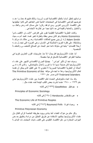 ‫ﺩﺭﺍﺴﺎﺘﻬﻡ ﺘﺘﻌﻠﻕ ﺃﺴﺎﺴﺎ ﺒﺎﻟﻨﻅﻡ ﺍﻻﻗﺘﺼﺎﺩﻴﺔ ﻟﻐﺭﺏ ﺃﻭﺭﻭﺒﺎ، ﻭﻟﺫﻟﻙ ﻓﺈﻨﻬﻡ ﻗﺩ ﺤﻤﻠـﻭﺍ ﻋﻨـﺩ‬
                                                            ‫ﹰ‬
‫ﺘﻌﺭﻀﻬﻡ ﻟﻠﻨﻭﺍﺤﻰ ﺍﻻﻗﺘﺼﺎﺩﻴﺔ ﻓﻰ ﺍﻟﻤﺠﺘﻤﻌﺎﺕ ﺍﻟﻨﺎﻤﻴﺔ ﻨﻔﺱ ﺍﻟﻤﻔﺎﻫﻴﻡ ﺍﻟﺘﻰ ﻜﺎﻨﻭﺍ ﻴﻁﺒﻘﻭﻨﻬﺎ‬
‫ﻋﻠﻰ ﺍﻻﻗﺘﺼﺎﺩ ﺍﻷﻭﺭﻭﺒﻰ ﺍﻟﻐﺭﺒﻰ. ﻭﻤﻥ ﺜﻡ ﻓﻘﺩ ﺭﻜﺯﻭﺍ ﻋﻠﻰ ﻤﺴﺎﺌل ﺍﻟﻌـﺭﺽ ﻭﺍﻟﻁﻠـﺏ‬
               ‫ﻭﺍﻻﺨﺘﻴﺎﺭ ﻭﺍﻟﺤﺎﺠﺔ ﻭﺍﻟﻘﻴﻤﺔ ﻓﻰ ﺤﺩ ﺫﺍﺘﻬﺎ ﺒﻌﻴﺩﺍ ﻋﻥ ﺇﻁﺎﺭﻫﺎ ﺍﻻﺠﺘﻤﺎﻋﻰ .‬
                                         ‫ﹰ‬
‫ﻭﻜﺎﻨﺕ ﺍﻟﻨﻅﺭﻴﺔ ﺍﻻﻗﺘﺼﺎﺩﻴﺔ ﺍﻟﺘﻘﻠﻴﺩﻴﺔ ﺘﻘﻭﻡ ﻋﻠﻰ ﺍﻓﺘﺭﺍﺽ "ﺍﻹﻨﺴـﺎﻥ ﺍﻻﻗﺘﺼـﺎﺩﻯ"‬
‫‪ Homo Economics‬ﻭﻫﻭ ﻜﺎﺌﻥ ﻴﺴﻌﻰ ﺒﻌﻘﻠﻪ ﻭﻓﻁﺭﺘﻪ ﻟﺨﻴﺭ ﻨﻔﺴﻪ. ﻓﻨﺠﺩ ﺁﺩﻡ ﺴـﻤﻴﺙ‬
‫‪ Adam Smith‬ﺃﺭﺍﺩ ﺃﻥ ﻴﺒﻨﻰ ﺠﻤﻴﻊ ﺍﻟﻌﻼﻗﺎﺕ ﺍﻻﻗﺘﺼﺎﺩﻴﺔ، ﻭﻫـﻰ ﻋﻼﻗـﺎﺕ ﻤﺭﻜﺒـﺔ‬
‫ﻭﻤﺘﺸﺎﺒﻜﺔ، ﻋﻠﻰ ﻓﻜﺭﺓ ﺍﻟﻐﺭﻴﺯﺓ ﺍﻟﻤﺘﺄﺼﻠﺔ ﻓﻰ ﺍﻹﻨﺴﺎﻥ، ﻭﻫﻰ ﺍﻟﻐﺭﻴﺯﺓ ﺍﻟﺘﻰ ﺘﺠﻌـل ﻤﻨـﻪ‬
‫"ﺭﺠﻼ ﺍﻗﺘﺼﺎﺩﻴﺎ " ﻴﺘﺠﻪ ﻓﻰ ﺴﻠﻭﻜﻪ ﺩﺍﺌﻤﺎ ﻨﺤﻭ ﺍﻟﺒﺤﺙ ﻋﻥ ﺍﻟﺼﺎﻟﺢ ﺍﻟﺸﺨﺼـﻰ ﻭﺍﻟﻤﻨﻔﻌـﺔ‬
                                         ‫ﹰ‬                   ‫ﹰ‬       ‫ﹰ‬
                                                                ‫ﺍﻟﺸﺨﺼﻴﺔ .‬
‫ﺃﻤﺎ ﻋﻠﻤﺎﺀ ﺍﻷﻨﺜﺭﻭﺒﻭﻟﻭﺠﻴﺎ ﻓﻠﻡ ﻴﺒﺩﺃﻭﺍ ﺇﻻ ﻤﻨﺫ ﻋﺸﺭﻴﻨﻴﺎﺕ ﺍﻟﻘﺭﻥ ﺍﻟﻌﺸﺭﻴﻥ ﺘﻘﺭﻴﺒﺎ ﻓﻰ‬
   ‫ﹰ‬
                              ‫ﻤﻌﺎﻟﺠﺔ ﺍﻟﻅﻭﺍﻫﺭ ﺍﻻﻗﺘﺼﺎﺩﻴﺔ ﻜﺄﻨﺴﺎﻕ ﻓﺭﻋﻴﺔ ﻤﻨﻔﺼﻠﺔ .‬
‫ﻭﺴﻭﻑ ﻨﺠﺩ ﺃﻥ ﺘﺄﺜﻴﺭ "ﺠﺭﺍﺱ " ‪ Gras‬ﺍﻟﻤﺅﺭﺥ ﺍﻻﻗﺘﺼﺎﺩﻯ ﺍﻟﺸﻬﻴﺭ ﻋﻠﻰ ﻋﻠﻤـﺎﺀ‬
‫ﺍﻷﻨﺜﺭﻭﺒﻭﻟﻭﺠﻴﺎ ﻜﺎﻥ ﻀﺌﻴﻼ ﻨﺴﺒﻴﺎ ﺇﺫﺍ ﻤﺎ ﻗﻭﺭﻥ ﺒﺄﻋﻤﺎل ﻤﺎﻟﻴﻨﻭﻓﺴﻜﻰ، ﻭﺍﻟﺫﻯ ﺃﻜـﺩ ﻓـﻰ‬
                                              ‫ﹰ‬     ‫ﹰ‬
‫ﺃﻋﻤﺎﻟﻪ ﺃﻥ ﺍﻟﻨﻅﺭﻴﺔ ﺍﻻﻗﺘﺼﺎﺩﻴﺔ ﺍﻟﺼﻭﺭﻴﺔ ﻻ ﺘﻨﻁﻭﻱ ﺇﻻ ﻋﻠﻰ ﺍﻟﻘﻠﻴل ﺍﻟﺫﻯ ﻴﻤﻜﻥ ﺃﻥ ﺘﻘﺩﻤﻪ‬
‫ﻟﻌﺎﻟﻡ ﺍﻷﻨﺜﺭﻭﺒﻭﻟﻭﺠﻴﺎ، ﻭﻫﺫﺍ ﻤﺎ ﺘﺠﺩﻩ ﻓﻰ ﻤﺅﻟﻔﻪ ‪The Primitive Economic of the‬‬
                              ‫‪ Trobriand Islanders‬ﺍﻟﺫﻯ ﺼﺩﺭ ﻋﺎﻡ ١٢٩١ .‬
‫ﻭﻗﺩ ﺴﺎﺩ ﺍﺘﺠﺎﻩ ﻤﺎﻟﻴﻨﻭﻓﺴﻜﻰ ﺍﻟﻤﻀﺎﺩ ﻟﻌﻠﻡ ﺍﻻﻗﺘﺼﺎﺩ ﺒﻴﻥ ﻋﻠﻤﺎﺀ ﺍﻷﻨﺜﺭﻭﺒﻭﻟﻭﺠﻴﺎ ﺤﺘﻰ‬
           ‫ﻋﺎﻡ ٩٣٩١ – ٠٤٩١ ﻋﻨﺩﻤﺎ ﻨﺸﺭﺕ ﺒﻌﺽ ﺍﻟﻜﺘﺏ ﺍﻟﻬﺎﻤﺔ ﻟﻌﺩﻩ ﻋﻠﻤﺎﺀ ﻤﺜل :‬
                               ‫• ﺠﻭﺩﻓﻴﻠﻭ ‪ (١٩٣٩) Goodfellow‬ﻓﻰ ﻜﺘﺎﺒﻪ‬
   ‫‪Principles of Economic Sociology‬‬

                            ‫ﻫﻴﺭﺴﻜﻭﻓﻴﺘﺱ ‪ (١٩٤٠) Herskovits‬ﻓﻰ ﻜﺘﺎﺒﻪ‬        ‫•‬

   ‫‪The Economic Life of Primitive Peoples‬‬

                      ‫• ﺭﻴﻤﻭﻨﺩ ﻓﻴﺭﺙ ‪ (١٩٤٦) Roymond Firth‬ﻓﻰ ﻜﺘﺎﺒﻪ‬
   ‫‪Primitive Polynesian Economy‬‬

‫ﻭﻜل ﻋﺎﻟﻡ ﻤﻥ ﻫﺅﻻﺀ ﺍﻟﻌﻠﻤﺎﺀ ﺃﺨﺫ ﻴﻨﺎﺩﻯ ﻭﻴﺅﻴﺩ ﺒﻁﺭﻴﻘﺘﻪ ﺍﻟﺨﺎﺼﺔ ﺍﻟﺭﺃﻯ ﺍﻟﻘﺎﺌل ﺒﺄﻥ‬
‫ﻋﻠﻤﺎﺀ ﺍﻷﻨﺜﺭﻭﺒﻭﻟﻭﺠﻴﺎ ﻴﻤﻜﻨﻬﻡ ﺍﻻﺴﺘﻔﺎﺩﺓ ﻋﻥ ﻁﺭﻴﻕ ﺍﻟﺘﺤﻠﻴل ﻤﻥ ﺩﺭﺍﺴﺔ ﻭﺘﻁﺒﻴﻕ ﺒﻌـﺽ‬
‫ﺍﻟﺠﻭﺍﻨﺏ ﺍﻟﻤﺨﺘﺎﺭﺓ ﻤﻥ ﻋﻠﻡ ﺍﻻﻗﺘﺼﺎﺩ ﺍﻟﺘﻘﻠﻴﺩﻯ ﻋﻠﻰ ﺍﻗﺘﺼـﺎﺩﻴﺎﺕ ﺍﻟﻤﺠﺘﻤﻌـﺎﺕ ﺍﻟﺒﺩﺍﺌﻴـﺔ‬



                                    ‫١٩١‬
 