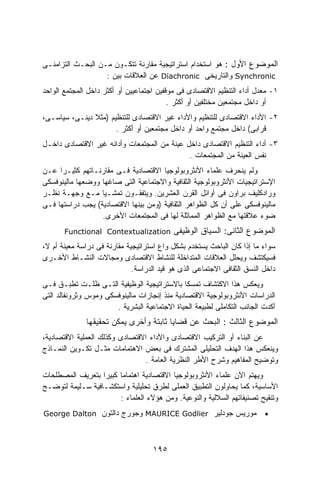 ‫ﺍﻟﻤﻭﻀﻭﻉ ﺍﻷﻭل : ﻫﻭ ﺍﺴﺘﺨﺩﺍﻡ ﺍﺴﺘﺭﺍﺘﻴﺠﻴﺔ ﻤﻘﺎﺭﻨﺔ ﺘﺘﻜـﻭﻥ ﻤـﻥ ﺍﻟﺒﺤـﺙ ﺍﻟﺘﺯﺍﻤﻨـﻰ‬
                   ‫‪ Synchronic‬ﻭﺍﻟﺘﺎﺭﻴﺨﻰ ‪ Diachronic‬ﻋﻥ ﺍﻟﻌﻼﻗﺎﺕ ﺒﻴﻥ :‬
‫١- ﻤﻌﺩل ﺃﺩﺍﺀ ﺍﻟﺘﻨﻅﻴﻡ ﺍﻻﻗﺘﺼﺎﺩﻯ ﻓﻰ ﻤﻭﻗﻔﻴﻥ ﺍﺠﺘﻤﺎﻋﻴﻴﻥ ﺃﻭ ﺃﻜﺜﺭ ﺩﺍﺨل ﺍﻟﻤﺠﺘﻤﻊ ﺍﻟﻭﺍﺤﺩ‬
                                          ‫ﺃﻭ ﺩﺍﺨل ﻤﺠﺘﻤﻌﻴﻥ ﻤﺨﺘﻠﻔﻴﻥ ﺃﻭ ﺃﻜﺜﺭ .‬
‫٢- ﺍﻷﺩﺍﺀ ﺍﻻﻗﺘﺼﺎﺩﻯ ﻟﻠﺘﻨﻅﻴﻡ ﻭﺍﻷﺩﺍﺀ ﻏﻴﺭ ﺍﻻﻗﺘﺼﺎﺩﻯ ﻟﻠﺘﻨﻅﻴﻡ )ﻤﺜﻼ ﺩﻴﻨـﻰ، ﺴﻴﺎﺴـﻰ،‬
               ‫ﹰ‬
                      ‫ﻗﺭﺍﺒﻰ( ﺩﺍﺨل ﻤﺠﺘﻤﻊ ﻭﺍﺤﺩ ﺃﻭ ﺩﺍﺨل ﻤﺠﺘﻤﻌﻴﻥ ﺃﻭ ﺃﻜﺜﺭ .‬
‫٣- ﺃﺩﺍﺀ ﺍﻟﺘﻨﻅﻴﻡ ﺍﻻﻗﺘﺼﺎﺩﻯ ﺩﺍﺨل ﻋﻴﻨﺔ ﻤﻥ ﺍﻟﻤﺠﺘﻤﻌﺎﺕ ﻭﺃﺩﺍﺌﻪ ﻏﻴﺭ ﺍﻻﻗﺘﺼﺎﺩﻯ ﺩﺍﺨـل‬
                                             ‫ﻨﻔﺱ ﺍﻟﻌﻴﻨﺔ ﻤﻥ ﺍﻟﻤﺠﺘﻤﻌﺎﺕ .‬
‫ﻭﻟﻡ ﻴﻨﺤﺭﻑ ﻋﻠﻤﺎﺀ ﺍﻷﻨﺜﺭﻭﺒﻭﻟﻭﺠﻴﺎ ﺍﻻﻗﺘﺼﺎﺩﻴﺔ ﻓـﻰ ﻤﻘﺎﺭﻨـﺎﺘﻬﻡ ﻜﺜﻴـﺭﺍ ﻋـﻥ‬
     ‫ﹰ‬
‫ﺍﻹﺴﺘﺭﺍﺘﻴﺠﻴﺎﺕ ﺍﻷﻨﺜﺭﻭﺒﻭﻟﻭﺠﻴﺔ ﺍﻟﺜﻘﺎﻓﻴﺔ ﻭﺍﻻﺠﺘﻤﺎﻋﻴﺔ ﺍﻟﺘﻰ ﺼﺎﻏﻬﺎ ﻭﻭﻀﻌﻬﺎ ﻤﺎﻟﻴﻨﻭﻓﺴﻜﻰ‬
‫ﻭﺭﺍﺩﻜﻠﻴﻑ ﺒﺭﺍﻭﻥ ﻓﻰ ﺃﻭﺍﺌل ﺍﻟﻘﺭﻥ ﺍﻟﻌﺸﺭﻴﻥ. ﻭﻴﺘﻔﻘـﻭﻥ ﺘﻤﺸـﻴﺎ ﻤـﻊ ﻭﺠﻬـﺔ ﻨﻅـﺭ‬
‫ﻤﺎﻟﻴﻨﻭﻓﺴﻜﻰ ﻋﻠﻰ ﺃﻥ ﻜل ﺍﻟﻅﻭﺍﻫﺭ ﺍﻟﺜﻘﺎﻓﻴﺔ )ﻭﻤﻥ ﺒﻴﻨﻬﺎ ﺍﻻﻗﺘﺼﺎﺩﻴﺔ( ﻴﺠﺏ ﺩﺭﺍﺴﺘﻬﺎ ﻓـﻰ‬
                  ‫ﻀﻭﺀ ﻋﻼﻗﺘﻬﺎ ﻤﻊ ﺍﻟﻅﻭﺍﻫﺭ ﺍﻟﻤﻤﺎﺜﻠﺔ ﻟﻬﺎ ﻓﻰ ﺍﻟﻤﺠﺘﻤﻌﺎﺕ ﺍﻷﺨﺭﻯ.‬
       ‫‪Functional Contextualization‬‬         ‫ﺍﻟﻤﻭﻀﻭﻉ ﺍﻟﺜﺎﻨﻰ: ﺍﻟﺴﻴﺎﻕ ﺍﻟﻭﻅﻴﻔﻰ‬
‫ﺴﻭﺍﺀ ﻤﺎ ﺇﺫﺍ ﻜﺎﻥ ﺍﻟﺒﺎﺤﺙ ﻴﺴﺘﺨﺩﻡ ﺒﺸﻜل ﻭﺍﻉ ﺍﺴﺘﺭﺍﺘﻴﺠﻴﺔ ﻤﻘﺎﺭﻨﺔ ﻓﻰ ﺩﺭﺍﺴﺔ ﻤﻌﻴﻨﺔ ﺃﻡ ﻻ،‬
‫ﻓﺴﻴﻜﺘﺸﻑ ﻭﻴﺤﻠل ﺍﻟﻌﻼﻗﺎﺕ ﺍﻟﻤﺘﺩﺍﺨﻠﺔ ﻟﻠﻨﺸﺎﻁ ﺍﻻﻗﺘﺼﺎﺩﻯ ﻭﻤﺠﺎﻻﺕ ﺍﻟﻨﺸـﺎﻁ ﺍﻷﺨـﺭﻯ‬
                              ‫ﺩﺍﺨل ﺍﻟﻨﺴﻕ ﺍﻟﺜﻘﺎﻓﻰ ﺍﻻﺠﺘﻤﺎﻋﻰ ﺍﻟﺫﻯ ﻫﻭ ﻗﻴﺩ ﺍﻟﺩﺭﺍﺴﺔ.‬
‫ﻭﻴﻌﻜﺱ ﻫﺫﺍ ﺍﻻﻜﺘﺸﺎﻑ ﺘﻤﺴﻜﺎ ﺒﺎﻻﺴﺘﺭﺍﺘﻴﺠﻴﺔ ﺍﻟﻭﻅﻴﻔﻴﺔ ﺍﻟﺘـﻰ ﻅﻠـﺕ ﺘﻁﺒـﻕ ﻓـﻰ‬
                                               ‫ﹰ‬
‫ﺍﻟﺩﺭﺍﺴﺎﺕ ﺍﻷﻨﺜﺭﻭﺒﻭﻟﻭﺠﻴﺔ ﺍﻻﻗﺘﺼﺎﺩﻴﺔ ﻤﻨﺫ ﺇﻨﺠﺎﺯﺍﺕ ﻤﺎﻟﻴﻨﻭﻓﺴﻜﻰ ﻭﻤﻭﺱ ﻭﺜﺭﻭﻨﻔﺎﻟﺩ ﺍﻟﺘﻰ‬
                       ‫ﺃﻜﺩﺕ ﺍﻟﺠﺎﻨﺏ ﺍﻟﺘﻜﺎﻤﻠﻰ ﻟﻁﺒﻴﻌﺔ ﺍﻟﺤﻴﺎﺓ ﺍﻻﺠﺘﻤﺎﻋﻴﺔ ﺍﻟﺒﺸﺭﻴﺔ .‬
              ‫ﺍﻟﻤﻭﻀﻭﻉ ﺍﻟﺜﺎﻟﺙ : ﺍﻟﺒﺤﺙ ﻋﻥ ﻗﻀﺎﻴﺎ ﺜﺎﺒﺘﺔ ﻭﺃﺨﺭﻯ ﻴﻤﻜﻥ ﺘﺤﻘﻴﻘﻬﺎ‬
‫ﻋﻥ ﺍﻟﺒﻨﺎﺀ ﺃﻭ ﺍﻟﺘﺭﻜﻴﺏ ﺍﻻﻗﺘﺼﺎﺩﻯ ﻭﺍﻷﺩﺍﺀ ﺍﻻﻗﺘﺼﺎﺩﻯ ﻭﻜﺫﻟﻙ ﺍﻟﻌﻤﻠﻴﺔ ﺍﻻﻗﺘﺼﺎﺩﻴﺔ،‬
‫ﻭﻴﻨﻌﻜﺱ ﻫﺫﺍ ﺍﻟﻬﺩﻑ ﺍﻟﺘﺤﻠﻴﻠﻰ ﺍﻟﻤﺸﺘﺭﻙ ﻓﻰ ﺒﻌﺽ ﺍﻻﻫﺘﻤﺎﻤﺎﺕ ﻤﺜـل ﺘﻜـﻭﻴﻥ ﺍﻟﻨﻤـﺎﺫﺝ‬
                                 ‫ﻭﺘﻭﻀﻴﺢ ﺍﻟﻤﻔﺎﻫﻴﻡ ﻭﺸﺭﺡ ﺍﻷﻁﺭ ﺍﻟﻨﻅﺭﻴﺔ ﺍﻟﻌﺎﻤﺔ .‬
‫ﻭﻴﻬﺘﻡ ﺍﻵﻥ ﻋﻠﻤﺎﺀ ﺍﻷﻨﺜﺭﻭﺒﻭﻟﻭﺠﻴﺎ ﺍﻻﻗﺘﺼﺎﺩﻴﺔ ﺍﻫﺘﻤﺎﻤﺎ ﻜﺒﻴﺭﺍ ﺒﺘﻌﺭﻴﻑ ﺍﻟﻤﺼﻁﻠﺤﺎﺕ‬
                  ‫ﹰ‬    ‫ﹰ‬
‫ﺍﻷﺴﺎﺴﻴﺔ، ﻜﻤﺎ ﻴﺤﺎﻭﻟﻭﻥ ﺍﻟﺘﻁﺒﻴﻕ ﺍﻟﻌﻤﻠﻰ ﻟﻁﺭﻕ ﺘﺤﻠﻴﻠﻴﺔ ﻭﺍﺴﺘﻜﺸـﺎﻓﻴﺔ ﺴـﻠﻴﻤﺔ ﻟﺘﻭﻀـﺢ‬
                       ‫ﻭﺘﻨﻘﻴﺢ ﺘﺼﻨﻴﻔﺎﺘﻬﻡ ﺍﻟﺴﻼﻟﻴﺔ ﻭﺍﻟﻨﻭﻋﻴﺔ. ﻭﻤﻥ ﻫﺅﻻﺀ ﺍﻟﻌﻠﻤﺎﺀ :‬
‫ﻤﻭﺭﻴﺱ ﺠﻭﺩﻟﻴﺭ ‪ MAURICE Godlier‬ﻭﺠﻭﺭﺝ ﺩﺍﻟﺘﻭﻥ ‪George Dalton‬‬                   ‫•‬




                                     ‫٥٩١‬
 