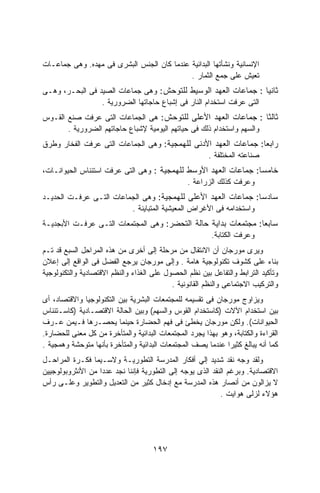 ‫ﺍﻹﻨﺴﺎﻨﻴﺔ ﻭﻨﺸﺄﺘﻬﺎ ﺍﻟﺒﺩﺍﺌﻴﺔ ﻋﻨﺩﻤﺎ ﻜﺎﻥ ﺍﻟﺠﻨﺱ ﺍﻟﺒﺸﺭﻯ ﻓﻰ ﻤﻬﺩﻩ. ﻭﻫﻰ ﺠﻤﺎﻋـﺎﺕ‬
                                            ‫ﺘﻌﻴﺵ ﻋﻠﻰ ﺠﻤﻊ ﺍﻟﺜﻤﺎﺭ .‬
‫ﺜﺎﻨﻴﺎ : ﺠﻤﺎﻋﺎﺕ ﺍﻟﻌﻬﺩ ﺍﻟﻭﺴﻴﻁ ﻟﻠﺘﻭﺤﺵ: ﻭﻫﻰ ﺠﻤﺎﻋﺎﺕ ﺍﻟﺼﻴﺩ ﻓﻰ ﺍﻟﺒﺤـﺭ، ﻭﻫـﻰ‬ ‫ﹰ‬
                 ‫ﺍﻟﺘﻰ ﻋﺭﻓﺕ ﺍﺴﺘﺨﺩﺍﻡ ﺍﻟﻨﺎﺭ ﻓﻰ ﺇﺸﺒﺎﻉ ﺤﺎﺠﺎﺘﻬﺎ ﺍﻟﻀﺭﻭﺭﻴﺔ .‬
‫ﺜﺎﻟﺜﺎ : ﺠﻤﺎﻋﺎﺕ ﺍﻟﻌﻬﺩ ﺍﻷﻋﻠﻰ ﻟﻠﺘﻭﺤﺵ: ﻫﻰ ﺍﻟﺠﻤﺎﻋﺎﺕ ﺍﻟﺘﻰ ﻋﺭﻓﺕ ﺼﻨﻊ ﺍﻟﻘـﻭﺱ‬   ‫ﹰ‬
       ‫ﻭﺍﻟﺴﻬﻡ ﻭﺍﺴﺘﺨﺩﺍﻡ ﺫﻟﻙ ﻓﻰ ﺤﻴﺎﺘﻬﻡ ﺍﻟﻴﻭﻤﻴﺔ ﻹﺸﺒﺎﻉ ﺤﺎﺠﺎﺘﻬﻡ ﺍﻟﻀﺭﻭﺭﻴﺔ .‬
‫ﺭﺍﺒﻌﺎ: ﺠﻤﺎﻋﺎﺕ ﺍﻟﻌﻬﺩ ﺍﻷﺩﻨﻰ ﻟﻠﻬﻤﺠﻴﺔ: ﻭﻫﻰ ﺍﻟﺠﻤﺎﻋﺎﺕ ﺍﻟﺘﻰ ﻋﺭﻓﺕ ﺍﻟﻔﺨﺎﺭ ﻭﻁﺭﻕ‬
                                                                  ‫ﹰ‬
                                                ‫ﺼﻨﺎﻋﺘﻪ ﺍﻟﻤﺨﺘﻠﻔﺔ .‬
‫ﺨﺎﻤﺴﺎ: ﺠﻤﺎﻋﺎﺕ ﺍﻟﻌﻬﺩ ﺍﻷﻭﺴﻁ ﻟﻠﻬﻤﺠﻴﺔ : ﻭﻫﻰ ﺍﻟﺘﻰ ﻋﺭﻓﺕ ﺍﺴﺘﺌﻨﺎﺱ ﺍﻟﺤﻴﻭﺍﻨـﺎﺕ،‬
                                                                 ‫ﹰ‬
                                            ‫ﻭﻋﺭﻓﺕ ﻜﺫﻟﻙ ﺍﻟﺯﺭﺍﻋﺔ .‬
‫ﺴﺎﺩﺴﺎ: ﺠﻤﺎﻋﺎﺕ ﺍﻟﻌﻬﺩ ﺍﻷﻋﻠﻰ ﻟﻠﻬﻤﺠﻴﺔ: ﻭﻫﻰ ﺍﻟﺠﻤﺎﻋﺎﺕ ﺍﻟﺘـﻰ ﻋﺭﻓـﺕ ﺍﻟﺤﺩﻴـﺩ‬
                                                                  ‫ﹰ‬
                         ‫ﻭﺍﺴﺘﺨﺩﺍﻤﻪ ﻓﻰ ﺍﻷﻏﺭﺍﺽ ﺍﻟﻤﻌﻴﺸﻴﺔ ﺍﻟﻤﺘﺒﺎﻴﻨﺔ .‬
‫ﺴﺎﺒﻌﺎ: ﻤﺠﺘﻤﻌﺎﺕ ﺒﺩﺍﻴﺔ ﺤﺎﻟﺔ ﺍﻟﺘﺤﻀﺭ: ﻭﻫﻰ ﺍﻟﻤﺠﺘﻤﻌﺎﺕ ﺍﻟﺘـﻰ ﻋﺭﻓـﺕ ﺍﻷﺒﺠﺩﻴـﺔ‬
                                                               ‫ﹰ‬
                                                ‫ﻭﻋﺭﻓﺕ ﺍﻟﻜﺘﺎﺒﺔ.‬
‫ﻭﻴﺭﻯ ﻤﻭﺭﺠﺎﻥ ﺃﻥ ﺍﻻﻨﺘﻘﺎل ﻤﻥ ﻤﺭﺤﻠﺔ ﺇﻟﻰ ﺃﺨﺭﻯ ﻤﻥ ﻫﺫﻩ ﺍﻟﻤﺭﺍﺤل ﺍﻟﺴﺒﻊ ﻗﺩ ﺘـﻡ‬
‫ﺒﻨﺎﺀ ﻋﻠﻰ ﻜﺸﻭﻑ ﺘﻜﻨﻭﻟﻭﺠﻴﺔ ﻫﺎﻤﺔ . ﻭﺇﻟﻰ ﻤﻭﺭﺠﺎﻥ ﻴﺭﺠﻊ ﺍﻟﻔﻀل ﻓﻰ ﺍﻟﻭﺍﻗﻊ ﺇﻟﻰ ﺇﻋﻼﻥ‬
‫ﻭﺘﺄﻜﻴﺩ ﺍﻟﺘﺭﺍﺒﻁ ﻭﺍﻟﺘﻔﺎﻋل ﺒﻴﻥ ﻨﻅﻡ ﺍﻟﺤﺼﻭل ﻋﻠﻰ ﺍﻟﻐﺫﺍﺀ ﻭﺍﻟﻨﻅﻡ ﺍﻻﻗﺘﺼﺎﺩﻴﺔ ﻭﺍﻟﺘﻜﻨﻭﻟﻭﺠﻴﺔ‬
                                           ‫ﻭﺍﻟﺘﺭﻜﻴﺏ ﺍﻻﺠﺘﻤﺎﻋﻰ ﻭﺍﻟﻨﻅﻡ ﺍﻟﻘﺎﻨﻭﻨﻴﺔ .‬
‫ﻭﻴﺯﺍﻭﺝ ﻤﻭﺭﺠﺎﻥ ﻓﻰ ﺘﻘﺴﻴﻤﻪ ﻟﻠﻤﺠﺘﻤﻌﺎﺕ ﺍﻟﺒﺸﺭﻴﺔ ﺒﻴﻥ ﺍﻟﺘﻜﻨﻭﻟﻭﺠﻴﺎ ﻭﺍﻻﻗﺘﺼﺎﺩ، ﺃﻯ‬
‫ﺒﻴﻥ ﺍﺴﺘﺨﺩﺍﻡ ﺍﻵﻻﺕ )ﻜﺎﺴﺘﺨﺩﺍﻡ ﺍﻟﻘﻭﺱ ﻭﺍﻟﺴﻬﻡ( ﻭﺒﻴﻥ ﺍﻟﺤﺎﻟﺔ ﺍﻻﻗﺘﺼـﺎﺩﻴﺔ )ﻜﺎﺴـﺘﺌﻨﺎﺱ‬
‫ﺍﻟﺤﻴﻭﺍﻨﺎﺕ(. ﻭﻟﻜﻥ ﻤﻭﺭﺠﺎﻥ ﻴﺨﻁﺊ ﻓﻰ ﻓﻬﻡ ﺍﻟﺤﻀﺎﺭﺓ ﺤﻴﻨﻤﺎ ﻴﺤﺼـﺭﻫﺎ ﻓـﻴﻤﻥ ﻋـﺭﻑ‬
‫ﺍﻟﻘﺭﺍﺀﺓ ﻭﺍﻟﻜﺘﺎﺒﺔ، ﻭﻫﻭ ﺒﻬﺫﺍ ﻴﺠﺭﺩ ﺍﻟﻤﺠﺘﻤﻌﺎﺕ ﺍﻟﺒﺩﺍﺌﻴﺔ ﻭﺍﻟﻤﺘﺄﺨﺭﺓ ﻤﻥ ﻜل ﻤﻌﻨﻰ ﻟﻠﺤﻀﺎﺭﺓ.‬
‫ﻜﻤﺎ ﺃﻨﻪ ﻴﺒﺎﻟﻎ ﻜﺜﻴﺭﺍ ﻋﻨﺩﻤﺎ ﻴﺼﻑ ﺍﻟﻤﺠﺘﻤﻌﺎﺕ ﺍﻟﺒﺩﺍﺌﻴﺔ ﻭﺍﻟﻤﺘﺄﺨﺭﺓ ﺒﺄﻨﻬﺎ ﻤﺘﻭﺤﺸﺔ ﻭﻫﻤﺠﻴﺔ .‬
                                                             ‫ﹰ‬
‫ﻭﻟﻘﺩ ﻭﺠﻪ ﻨﻘﺩ ﺸﺩﻴﺩ ﺇﻟﻲ ﺃﻓﻜﺎﺭ ﺍﻟﻤﺩﺭﺴﺔ ﺍﻟﺘﻁﻭﺭﻴـﺔ ﻭﻻﺴـﻴﻤﺎ ﻓﻜـﺭﺓ ﺍﻟﻤﺭﺍﺤـل‬
‫ﺍﻻﻗﺘﺼﺎﺩﻴﺔ. ﻭﺒﺭﻏﻡ ﺍﻟﻨﻘﺩ ﺍﻟﺫﻯ ﻴﻭﺠﻪ ﺇﻟﻰ ﺍﻟﺘﻁﻭﺭﻴﺔ ﻓﺈﻨﻨﺎ ﻨﺠﺩ ﻋﺩﺩﺍ ﻤﻥ ﺍﻷﻨﺜﺭﻭﺒﻭﻟﻭﺠﻴﻴﻥ‬
                  ‫ﹰ‬
‫ﻻ ﻴﺯﺍﻟﻭﻥ ﻤﻥ ﺃﻨﺼﺎﺭ ﻫﺫﻩ ﺍﻟﻤﺩﺭﺴﺔ ﻤﻊ ﺇﺩﺨﺎل ﻜﺜﻴﺭ ﻤﻥ ﺍﻟﺘﻌﺩﻴل ﻭﺍﻟﺘﻁﻭﻴﺭ ﻭﻋﻠـﻰ ﺭﺃﺱ‬
                                                           ‫ﻫﺅﻻﺀ ﻟﺯﻟﻰ ﻫﻭﺍﻴﺕ .‬




                                     ‫٧٩١‬
 