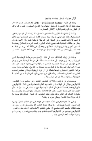 ‫5491 ‪Leslie White‬‬       ‫ﻟﺯﻟﻰ ﻫﻭﺍﻴﺕ‬
‫ﻭﺫﻟﻙ ﻓﻰ ﻜﺘﺎﺒﻪ ‪ An Anti – Evolutionist Fallacy‬ﺍﻟﺼﺎﺩﺭ ﻋـﺎﻡ ٥٤٩١.‬
‫ﺤﻴﺙ ﻴﺅﻜﺩ ﺃﻥ ﻨﻘﺎﺩ ﺍﻟﺘﻁﻭﺭﻴﺔ ﻗﺩ ﺨﻠﻁﻭﺍ ﺒﻴﻨﻬﺎ ﻭﺒﻴﻥ ﺍﻟﺘﺎﺭﻴﺦ ﺍﻟﺤﻀﺎﺭﻯ ﻟﻠﻨﺎﺱ، ﻜﻤﺎ ﻴﺅﻜﺩ‬
                             ‫ﺃﻥ ﺍﻟﺘﻁﻭﺭﻴﻴﻥ ﻟﻡ ﻴﺭﻓﻀﻭﺍ ﻓﻜﺭﺓ ﺍﻻﻨﺘﺸﺎﺭ ﺍﻟﺤﻀﺎﺭﻯ .‬
‫ﻭﻻ ﺘﺴﺄل ﺍﻟﻤﺩﺭﺴﺔ ﺍﻟﺘﻁﻭﺭﻴﺔ ﻟﻤﺎﺫﺍ ﺘﺘﻐﻴﺭ ﺍﻟﺤﻀﺎﺭﺍﺕ؟ ﻭﺇﻨﻤﺎ ﺘﺴﺄل ﻜﻴﻑ ﻴﺘﻡ ﺍﻟﺘﻐﻴﺭ‬
‫ﺍﻟﺤﻀﺎﺭﻯ؟ ﻭﻟﺫﻟﻙ ﻓﺈﻥ "ﻟﺯﻟﻰ ﻫﻭﺍﻴﺕ" ﻴﻌﻴﺩ ﺼﻴﺎﻏﺔ ﻓﻜﺭﺓ ﺍﻟﻤﺭﺍﺤل ﺍﻟﺤﻀﺎﺭﻴﺔ ﻤﻥ ﺨﻼل‬
‫ﻗﻭﺓ ﻤﺤﺭﻜﺔ ﺩﺍﻓﻌﺔ ﻟﻠﺘﻁﻭﺭ ﻭﻫﻰ ﺍﻟﻁﺎﻗﺔ. ﻓﻔﻰ ﺍﻟﻤﺭﺤﻠﺔ ﺍﻟﻭﺤﺸﻴﺔ ﺘﺘﻤﻴﺯ ﺒﺄﻥ ﺍﻹﻨﺴﺎﻥ ﻜـﺎﻥ‬
‫ﻴﻌﻴﺵ ﻤﻥ ﻁﺎﻗﺘﻪ ﺍﻟﻌﻀﻠﻴﺔ ﻓﻘﻁ )ﺠﻤﻊ ﺍﻟﻐﺫﺍﺀ ﺍﻟﻨﺒﺎﺘﻰ ﻭﺍﻟﺼﻴﺩ ﺍﻟﺒﺭﻯ ﻭﺍﻟﺴﻤﺎﻜﺔ( ﻭﺤﻴﻨﻤـﺎ‬
‫ﺍﺴﺘﺄﻨﺱ ﺍﻟﺤﻴﻭﺍﻥ ﻭﺍﺴﺘﺯﺭﻉ ﺍﻟﻨﺒﺎﺕ ﺍﺴﺘﻁﺎﻉ ﺃﻥ ﻴﺤﺼل ﻋﻠﻰ ﻁﺎﻗﺔ ﺃﻋﻠـﻰ ﻤـﻥ ﻁﺎﻗﺘـﻪ‬
‫ﺍﻟﻌﻀﻠﻴﺔ، ﻭﺃﻥ ﻴﺘﺤﻜﻡ ﻓﻰ ﻁﺎﻗﺔ ﺍﻹﻨﺒﺎﺕ ﺒﺩﻻ ﻤﻥ ﺍﻻﻋﺘﻤﺎﺩ ﻋﻠﻰ ﺍﻟﻁﺎﻗﺔ ﺍﻟﻁﺒﻴﻌﻴـﺔ ﻟﻠﻨﻤـﻭ‬
                                        ‫ﹰ‬
                                                                      ‫ﺍﻟﻨﺒﺎﺘﻰ .‬
‫ﻭﻫﻜﺫﺍ ﻓﺈﻥ ﺯﻴﺎﺩﺓ ﺍﻟﻁﺎﻗﺔ ﻗﺩ ﺃﺩﺕ ﺇﻟﻲ ﺍﻨﺘﻘﺎل ﺍﻹﻨﺴﺎﻥ ﻤﻥ ﻤﺭﺤﻠـﺔ ﺍﻟﻭﺤﺸـﻴﺔ ﺇﻟـﻰ‬
‫ﺍﻟﺒﺭﺒﺭﻴﺔ . ﻭﻫﻨﺎ ﻴﺭﻯ ﻫﻭﺍﻴﺕ ﺃﻥ ﻫﻨﺎﻙ ﺠﻤﺎﻋﺎﺕ ﻅﻠﺕ ﻓﻰ ﻤﺭﺤﻠﺔ ﺍﻟﻭﺤﺸﻴﺔ ﺤﺘﻰ ﺒـﺭﻏﻡ‬
‫ﺍﻨﺘﻘﺎل ﺍﻹﻨﺴﺎﻥ ﺇﻟﻰ ﻤﺭﺤﻠﺔ ﺍﻟﺤﻀﺎﺭﺓ ﺍﻟﻤﻌﺎﺼﺭﺓ. ﻭﺍﻷﻫﻤﻴﺔ ﺍﻟﺘﻰ ﻴﻌﻠﻘﻬﺎ ﻫﻭﺍﻴﺕ ﻋﻠﻰ ﺫﻟﻙ‬
‫ﻫﻰ ﺃﻥ ﺍﻟﻤﺭﺍﺤل ﺍﻟﺘﻰ ﻴﺫﻜﺭﻫﺎ ﻻ ﺘﻤﺜل ﻤﺭﺤﻠﺔ ﻤﺤﺩﺩﺓ ﻓﻰ ﺍﻟﺘﺎﺭﻴﺦ، ﻟﻜﻨﻬﺎ ﻤﺭﺤﻠـﺔ ﻤـﻥ‬
‫ﻤﺭﺍﺤل ﺍﻟﺘﻁﻭﺭ ﺍﻟﺤﻀﺎﺭﻯ ﻨﺠﺩﻫﺎ ﻤﺘﻤﺜﻠﺔ ﻓﻰ ﺃﻯ ﻓﺘﺭﺓ ﺘﺎﺭﻴﺨﻴﺔ ﻗﺩﻴﻤﺔ ﺃﻭ ﻤﻌﺎﺼﺭﺓ ﺤﺴﺏ‬
‫ﺍﻟﻅﺭﻭﻑ ﺍﻟﺤﻀﺎﺭﻴﺔ ﺍﻟﻤﺨﺘﻠﻔﺔ. ﻭﺒﺫﻟﻙ ﻓﺈﻥ ﻫﻭﺍﻴﺕ ﻴﻨﻔﻰ ﻓﻜﺭﺓ ﺍﻟﻤﺭﺤﻠﻴـﺔ ﻤـﻥ ﺍﻟﺤﺘﻤﻴـﺔ‬
                                    ‫ﺍﻟﺘﺎﺭﻴﺨﻴﺔ ﻭﻴﺠﻌﻠﻬﺎ ﻤﻤﻜﻨﺔ ﻓﻰ ﺃﻯ ﻓﺘﺭﺓ ﺯﻤﻨﻴﺔ .‬
‫ﻭﻴﻀﻴﻑ ﻟﻴﺯﻟﻰ ﻫﻭﺍﻴﺕ ﻗـﺎﺌﻼ "ﺇﻥ ﺍﻟﺘﻁـﻭﺭ ﺍﻻﺠﺘﻤـﺎﻋﻰ ﻴـﻨﺠﻡ ﻋـﻥ ﺍﻟﺘﻁـﻭﺭ‬
‫ﺍﻟﺘﻜﻨﻭﻟﻭﺠﻰ، ﻭﻟﻜﻥ ﻓﻰ ﺍﻟﻭﻗﺕ ﺍﻟﺫﻯ ﺘﻌﺘﻤﺩ ﻓﻴﻪ ﺍﻟﻨﻅﻡ ﺍﻻﺠﺘﻤﺎﻋﻴﺔ ﻋﻠﻰ ﺍﻟﺸﻜل ﺍﻟﺘﻜﻨﻭﻟﻭﺠﻰ‬
‫ﺍﻟﺫﻯ ﺃﻭﺠﺩﻫﻤﺎ. ﻓﻤﻤﺎ ﻻﺸﻙ ﻓﻴﻪ ﺃﻥ ﺍﻟﻨﻅﻡ ﺍﻻﺠﺘﻤﺎﻋﻴﺔ ﺒﺩﻭﺭﻫﺎ ﺘﺘﺤﻜﻡ ﻓﻰ ﺘﺸـﻐﻴل ﺍﻟـﻨﻅﻡ‬
‫ﺍﻻﺠﺘﻤﺎﻋﻴﺔ ﺍﻟﺘﻰ ﺘﻌﺘﻤﺩ ﻋﻠﻴﻬﺎ. ﻭﻋﻠﻰ ﻫﺫﺍ ﻓﺎﻟﻌﻼﻗﺔ ﻤﺸﺘﺭﻜﺔ، ﻟﻜﻨﻬﺎ ﻟﻴﺴـﺕ ﺒﺎﻟﻀـﺭﻭﺭﺓ‬
‫ﻤﺘﺴﺎﻭﻴﺔ ﺍﻟﻔﻌﺎﻟﻴﺔ ﻓﻰ ﺍﻟﺘﺄﺜﻴﺭ، ﻓﻘﺩ ﻴﺅﺩﻯ ﻨﻅﺎﻡ ﺍﺠﺘﻤﺎﻋﻰ ﺇﻟﻰ ﺘﻨﻤﻴﺔ ﻭﺘﺸﻐﻴل ﺘﻜﻨﻭﻟﻭﺠﻴﺔ ﻤﺎ‬
                                 ‫ﺃﻭ ﻗﺩ ﻴﻌﺭﻗل ﻫﺫﺍ ﺍﻟﺘﺸﻐﻴل ﻭﻴﺒﻁﺊ ﺴﻴﺭﻩ ﺃﻭ ﻴﺨﻨﻘﻪ".‬
‫ﻭﻋﻠﻰ ﻫﺫﺍ ﻓﺤﻴﻨﻤﺎ ﻴﻔﺭﺽ ﺍﻟﻨﻅﺎﻡ ﺍﻻﺠﺘﻤﺎﻋﻰ ﻗﻴﻭﺩﺍ ﻋﻠﻰ ﻨﻤﻭ ﺍﻟﻨﻅﺎﻡ ﺍﻟﺘﻜﻨﻭﻟـﻭﺠﻰ،‬
                            ‫ﹰ‬
‫ﻓﺈﻥ ﺍﻟﺘﻁﻭﺭ ﺍﻟﺤﻀﺎﺭﻯ ﻴﺘﻭﻗﻑ. ﻭﻻ ﻴﻤﻜﻥ ﺘﺠﺩﻴﺩ ﺍﻟﺘﻁﻭﺭ ﺇﻻ ﺒﺎﻟﺤﺼﻭل ﻋﻠـﻰ ﻤﺼـﺩﺭ‬
‫ﺠﺩﻴﺩ ﻟﻠﻁﺎﻗﺔ ﺒﺎﻟﺤﺠﻡ ﺍﻟﺫﻯ ﻴﺴﺘﻁﻴﻊ ﺃﻥ ﻴﻁﻴﺢ ﺒﺎﻟﻨﻅﺎﻡ ﺍﻻﺠﺘﻤـﺎﻋﻰ ﺍﻟـﺫﻯ ﻴﻘﻴـﺩ ﺍﻟﻨﻤـﻭ‬
‫ﺍﻟﺘﻜﻨﻭﻟﻭﺠﻰ، ﻭﻴﻨﺠﻡ ﻋﻥ ﺍﻟﺘﻜﻨﻭﻟﻭﺠﻴﺎ ﺍﻟﺠﺩﻴﺩﺓ ﻨﻅﺎﻡ ﺠﺩﻴﺩ ﻴﺘﻨﺎﺴﺏ ﻤﻊ ﻨﻤـﻭﻩ، ﻭﻤـﻥ ﺜـﻡ‬
                                             ‫ﻴﺘﺤﺭﻙ ﻤﻭﻜﺏ ﺍﻟﺤﻀﺎﺭﺓ ﻤﻥ ﺠﺩﻴﺩ .‬




                                     ‫٨٩١‬
 