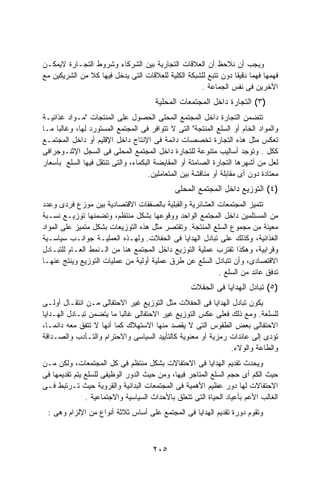 ‫ﻭﻴﺠﺏ ﺃﻥ ﻨﻼﺤﻅ ﺃﻥ ﺍﻟﻌﻼﻗﺎﺕ ﺍﻟﺘﺠﺎﺭﻴﺔ ﺒﻴﻥ ﺍﻟﺸﺭﻜﺎﺀ ﻭﺸﺭﻭﻁ ﺍﻟﺘﺠـﺎﺭﺓ ﻻﻴﻤﻜـﻥ‬
‫ﻓﻬﻤﻬﺎ ﻓﻬﻤﺎ ﺩﻗﻴﻘﺎ ﺩﻭﻥ ﺘﺘﺒﻊ ﻟﻠﺸﺒﻜﺔ ﺍﻟﻜﻠﻴﺔ ﻟﻠﻌﻼﻗﺎﺕ ﺍﻟﺘﻰ ﻴﺩﺨل ﻓﻴﻬﺎ ﻜﻼ ﻤﻥ ﺍﻟﺸﺭﻴﻜﻴﻥ ﻤﻊ‬
                                                                ‫ﹰ ﹰ‬
                                                    ‫ﺍﻵﺨﺭﻴﻥ ﻓﻰ ﻨﻔﺱ ﺍﻟﺠﻤﺎﻋﺔ .‬
                                       ‫)٣( ﺍﻟﺘﺠﺎﺭﺓ ﺩﺍﺨل ﺍﻟﻤﺠﺘﻤﻌﺎﺕ ﺍﻟﻤﺤﻠﻴﺔ‬
‫ﺘﺘﻀﻤﻥ ﺍﻟﺘﺠﺎﺭﺓ ﺩﺍﺨل ﺍﻟﻤﺠﺘﻤﻊ ﺍﻟﻤﺤﻠﻰ ﺍﻟﺤﺼﻭل ﻋﻠﻰ ﺍﻟﻤﻨﺘﺠﺎﺕ "ﻤـﻭﺍﺩ ﻏﺫﺍﺌﻴـﺔ‬
‫ﻭﺍﻟﻤﻭﺍﺩ ﺍﻟﺨﺎﻡ ﺃﻭ ﺍﻟﺴﻠﻊ ﺍﻟﻤﻨﺘﺠﺔ" ﺍﻟﺘﻰ ﻻ ﺘﺘﻭﺍﻓﺭ ﻓﻰ ﺍﻟﻤﺠﺘﻤﻊ ﺍﻟﻤﺴﺘﻭﺭﺩ ﻟﻬﺎ، ﻭﻏﺎﻟﺒﺎ ﻤـﺎ‬
     ‫ﹰ‬
‫ﺘﻌﻜﺱ ﻤﺜل ﻫﺫﻩ ﺍﻟﺘﺠﺎﺭﺓ ﺘﺨﺼﺼﺎﺕ ﺩﺍﺌﻤﺔ ﻓﻰ ﺍﻹﻨﺘﺎﺝ ﺩﺍﺨل ﺍﻹﻗﻠﻴﻡ ﺃﻭ ﺩﺍﺨل ﺍﻟﻤﺠﺘﻤـﻊ‬
‫ﻜﻜل . ﻭﺘﻭﺠﺩ ﺃﺴﺎﻟﻴﺏ ﻤﺘﻨﻭﻋﺔ ﻟﻠﺘﺠﺎﺭﺓ ﺩﺍﺨل ﺍﻟﻤﺠﺘﻤﻊ ﺍﻟﻤﺤﻠﻰ ﻓﻰ ﺍﻟﺴﺠل ﺍﻹﺜﻨـﻭﺠﺭﺍﻓﻰ‬
‫ﻟﻌل ﻤﻥ ﺃﺸﻬﺭﻫﺎ ﺍﻟﺘﺠﺎﺭﺓ ﺍﻟﺼﺎﻤﺘﺔ ﺃﻭ ﺍﻟﻤﻘﺎﻴﻀﺔ ﺍﻟﺒﻜﻤﺎﺀ، ﻭﺍﻟﺘﻰ ﺘﻨﺘﻘل ﻓﻴﻬﺎ ﺍﻟﺴﻠﻊ ﺒﺄﺴﻌﺎﺭ‬
                                     ‫ﻤﻌﺘﺎﺩﺓ ﺩﻭﻥ ﺃﻯ ﻤﻘﺎﺒﻠﺔ ﺃﻭ ﻤﻨﺎﻗﺸﺔ ﺒﻴﻥ ﺍﻟﻤﺘﻌﺎﻤﻠﻴﻥ.‬
                                              ‫)٤( ﺍﻟﺘﻭﺯﻴﻊ ﺩﺍﺨل ﺍﻟﻤﺠﺘﻤﻊ ﺍﻟﻤﺤﻠﻰ‬
‫ﺘﺘﻤﻴﺯ ﺍﻟﻤﺠﺘﻤﻌﺎﺕ ﺍﻟﻌﺸﺎﺌﺭﻴﺔ ﻭﺍﻟﻘﺒﻠﻴﺔ ﺒﺎﻟﺼﻔﻘﺎﺕ ﺍﻻﻗﺘﺼﺎﺩﻴﺔ ﺒﻴﻥ ﻤﻭﺯﻉ ﻓﺭﺩﻯ ﻭﻋﺩﺩ‬
‫ﻤﻥ ﺍﻟﻤﺴﺘﻠﻤﻴﻥ ﺩﺍﺨل ﺍﻟﻤﺠﺘﻤﻊ ﺍﻟﻭﺍﺤﺩ ﻭﻭﻗﻭﻋﻬﺎ ﺒﺸﻜل ﻤﻨﺘﻅﻡ، ﻭﺘﻀﻤﻨﻬﺎ ﺘﻭﺯﻴـﻊ ﻨﺴـﺒﺔ‬
‫ﻤﻌﻴﻨﺔ ﻤﻥ ﻤﺠﻤﻭﻉ ﺍﻟﺴﻠﻊ ﺍﻟﻤﻨﺘﺠﺔ. ﻭﺘﻘﺘﺼﺭ ﻤﺜل ﻫﺫﻩ ﺍﻟﺘﻭﺯﻴﻌﺎﺕ ﺒﺸﻜل ﻤﺘﻤﻴﺯ ﻋﻠﻰ ﺍﻟﻤﻭﺍﺩ‬
‫ﺍﻟﻐﺫﺍﺌﻴﺔ، ﻭﻜﺫﻟﻙ ﻋﻠﻰ ﺘﺒﺎﺩل ﺍﻟﻬﺩﺍﻴﺎ ﻓﻰ ﺍﻟﺤﻔﻼﺕ. ﻭﻟﻬـﺫﻩ ﺍﻟﻌﻤﻠﻴـﺔ ﺠﻭﺍﻨـﺏ ﺴﻴﺎﺴـﻴﺔ‬
‫ﻭﻗﺭﺍﺒﻴﺔ، ﻭﻫﻜﺫﺍ ﺘﻘﺘﺭﺏ ﻋﻤﻠﻴﺔ ﺍﻟﺘﻭﺯﻴﻊ ﺩﺍﺨل ﺍﻟﻤﺠﺘﻤﻊ ﻫﻨﺎ ﻤﻥ ﺍﻟـﻨﻤﻁ ﺍﻟﻌـﺎﻡ ﻟﻠﺘﺒـﺎﺩل‬
‫ﺍﻻﻗﺘﺼﺎﺩﻯ، ﻭﺃﻥ ﺘﺘﺒﺎﺩل ﺍﻟﺴﻠﻊ ﻋﻥ ﻁﺭﻕ ﻋﻤﻠﻴﺔ ﺃﻭﻟﻴﺔ ﻤﻥ ﻋﻤﻠﻴﺎﺕ ﺍﻟﺘﻭﺯﻴﻊ ﻭﻴﻨﺘﺞ ﻋﻨﻬـﺎ‬
                                                         ‫ﺘﺩﻓﻕ ﻋﺎﺌﺩ ﻤﻥ ﺍﻟﺴﻠﻊ .‬
                                                    ‫)٥( ﺘﺒﺎﺩل ﺍﻟﻬﺩﺍﻴﺎ ﻓﻰ ﺍﻟﺤﻔﻼﺕ‬
‫ﻴﻜﻭﻥ ﺘﺒﺎﺩل ﺍﻟﻬﺩﺍﻴﺎ ﻓﻰ ﺍﻟﺤﻔﻼﺕ ﻤﺜل ﺍﻟﺘﻭﺯﻴﻊ ﻏﻴﺭ ﺍﻻﺤﺘﻔﺎﻟﻰ ﻤـﻥ ﺍﻨﺘﻘـﺎل ﺃﻭﻟـﻰ‬
‫ﻟﻠﺴﻠﻌﺔ. ﻭﻤﻊ ﺫﻟﻙ ﻓﻌﻠﻰ ﻋﻜﺱ ﺍﻟﺘﻭﺯﻴﻊ ﻏﻴﺭ ﺍﻻﺤﺘﻔﺎﻟﻰ ﻏﺎﻟﺒﺎ ﻤﺎ ﻴﺘﻀﻤﻥ ﺘﺒـﺎﺩل ﺍﻟﻬـﺩﺍﻴﺎ‬
‫ﺍﻻﺤﺘﻔﺎﻟﻰ ﺒﻌﺽ ﺍﻟﻁﻘﻭﺱ ﺍﻟﺘﻰ ﻻ ﻴﻘﺼﺩ ﻤﻨﻬﺎ ﺍﻻﺴﺘﻬﻼﻙ ﻜﻤﺎ ﺃﻨﻬﺎ ﻻ ﺘﺘﻔﻕ ﻤﻌﻪ ﺩﺍﺌﻤـﺎ،‬
‫ﺘﺅﺩﻯ ﺇﻟﻰ ﻋﺎﺌﺩﺍﺕ ﺭﻤﺯﻴﺔ ﺃﻭ ﻤﻌﻨﻭﻴﺔ ﻜﺎﻟﺘﺄﻴﻴﺩ ﺍﻟﺴﻴﺎﺴﻰ ﻭﺍﻻﺤﺘﺭﺍﻡ ﻭﺍﻟﺘـﺄﺩﺏ ﻭﺍﻟﺼـﺩﺍﻗﺔ‬
                                                             ‫ﻭﺍﻟﻁﺎﻋﺔ ﻭﺍﻟﻭﻻﺀ.‬
‫ﻭﻴﺤﺩﺙ ﺘﻘﺩﻴﻡ ﺍﻟﻬﺩﺍﻴﺎ ﻓﻰ ﺍﻻﺤﺘﻔﺎﻻﺕ ﺒﺸﻜل ﻤﻨﺘﻅﻡ ﻓﻰ ﻜل ﺍﻟﻤﺠﺘﻤﻌﺎﺕ، ﻭﻟﻜﻥ ﻤـﻥ‬
‫ﺤﻴﺙ ﺍﻟﻜﻡ ﺃﻯ ﺤﺠﻡ ﺍﻟﺴﻠﻊ ﺍﻟﻤﺘﺎﺠﺭ ﻓﻴﻬﺎ، ﻭﻤﻥ ﺤﻴﺙ ﺍﻟﺩﻭﺭ ﺍﻟﻭﻅﻴﻔﻰ ﻟﻠﺴﻠﻊ ﻴﺘﻡ ﺘﻘﺩﻴﻤﻬﺎ ﻓﻰ‬
‫ﺍﻻﺤﺘﻔﺎﻻﺕ ﻟﻬﺎ ﺩﻭﺭ ﻋﻅﻴﻡ ﺍﻷﻫﻤﻴﺔ ﻓﻰ ﺍﻟﻤﺠﺘﻤﻌﺎﺕ ﺍﻟﺒﺩﺍﺌﻴﺔ ﻭﺍﻟﻘﺭﻭﻴﺔ ﺤﻴﺙ ﺘـﺭﺘﺒﻁ ﻓـﻰ‬
               ‫ﺍﻟﻐﺎﻟﺏ ﺍﻷﻋﻡ ﺒﺄﻋﻴﺎﺩ ﺍﻟﺤﻴﺎﺓ ﺍﻟﺘﻰ ﺘﺘﻌﻠﻕ ﺒﺎﻷﺤﺩﺍﺙ ﺍﻟﺴﻴﺎﺴﻴﺔ ﻭﺍﻻﺠﺘﻤﺎﻋﻴﺔ .‬
 ‫ﻭﺘﻘﻭﻡ ﺩﻭﺭﺓ ﺘﻘﺩﻴﻡ ﺍﻟﻬﺩﺍﻴﺎ ﻓﻰ ﺍﻟﻤﺠﺘﻤﻊ ﻋﻠﻰ ﺃﺴﺎﺱ ﺜﻼﺜﺔ ﺃﻨﻭﺍﻉ ﻤﻥ ﺍﻹﻟﺯﺍﻡ ﻭﻫﻰ :‬



                                      ‫٥٠٢‬
 