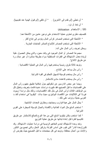 ‫* ﺃﻥ ﺘﺘﻠﻘﻰ )ﺃﻯ ﻗﺒﻭل ﺍﻟﻬﺩﻴﺔ ﻋﻨﺩ ﺘﻘﺩﻴﻤﻬﺎ(.‬   ‫* ﺃﻥ ﺘﻌﻁﻰ )ﺃﻯ ﺘﻘﺩﻡ ﺇﻟﻰ ﺍﻵﺨﺭﻴﻥ( .‬
                                                           ‫* ﺃﻥ ﺘﻌﺎﺩ ﺃﻭ ﺘﺭﺩ .‬
                                                 ‫‪Utilization‬‬   ‫ﺜﺎﻟﺜﺎ : ﺍﻻﺴﺘﺨﺩﺍﻡ‬
                                                                          ‫ﹰ‬
       ‫ﻜﺘﺼﻨﻴﻑ ﻨﻅﺭﻯ ﺘﺤﺘﻭﻯ ﻋﻤﻠﻴﺔ ﺍﻻﺴﺘﺨﺩﺍﻡ ﻋﻠﻰ ﻨﻭﻋﻴﻥ ﻋﺎﻤﻴﻥ ﻤﻥ ﺍﻷﻨﺸﻁﺔ ﻫﻤﺎ:‬
           ‫* ﺍﻷﻨﺸﻁﺔ ﺍﻟﺘﻰ ﺘﺴﺘﺨﺩﻡ ﺍﻟﻤﺼﺎﺩﺭ ﻜﺭﺃﺱ ﺍﻟﻤﺎل ﻭﺘﺅﺩﻯ ﺇﻟﻰ ﺇﻨﺘﺎﺝ ﺃﻜﺜﺭ .‬
            ‫* ﺍﻷﻨﺸﻁﺔ ﺍﻟﺘﻰ ﺘﺴﺘﺨﺩﻡ ﺍﻟﻤﺼﺎﺩﺭ ﻟﻺﺸﺒﺎﻉ ﺍﻟﻤﺒﺎﺸﺭ ﻟﻠﺤﺎﺠﺎﺕ ﺍﻟﺠﺎﺭﻴﺔ .‬
                                               ‫ﻭﻴﻤﻜﻥ ﺘﻌﺭﻴﻑ ﺭﺃﺱ ﺍﻟﻤﺎل ﻋﻠﻰ ﺃﻨﻪ:‬
‫ﻤﺠﻤﻭﻋﺔ ﺍﻟﻤﺼﺎﺩﺭ ﺃﻭ ﺍﻟﻤﺎل ﺍﻟﻤﻭﺠﻭﺩ ﻓﻰ ﻭﻗﺕ ﻤﻌﻴﻥ، ﻭﺍﻟﺫﻱ ﻴﻤﻜﻥ ﺍﻟﺤﺼﻭل ﻋﻠﻴﺔ‬
‫ﻟﺯﻴﺎﺩﺓ ﻤﻌﺩل ﺍﻻﺴﺘﻬﻼﻙ ﻓﻰ ﺍﻟﻔﺘﺭﺍﺕ ﺍﻟﻤﺴﺘﻘﺒﻠﻴﺔ ﺴﻭﺍﺀ ﺒﻁﺭﻴﻘﺔ ﻤﺒﺎﺸﺭﺓ ﺃﻭ ﻏﻴﺭ ﻤﺒﺎﺸـﺭﺓ‬
                                                          ‫ﻋﻥ ﻁﺭﻴﻕ ﺍﻻﻨﺘﺎﺝ".‬
     ‫ﻭﺘﻭﺠﺩ ﺜﻼﺜﺔ ﻁﺭﻕ ﺭﺌﻴﺴﻴﺔ ﻴﺴﺘﺨﺩﻡ ﻓﻴﻬﺎ ﺭﺃﺱ ﺍﻟﻤﺎل ﻓﻰ ﺍﻟﻌﻤﻠﻴﺔ ﺍﻻﻗﺘﺼﺎﺩﻴﺔ :‬
                                              ‫* ﺭﺃﺱ ﻤﺎل ﻴﺴﺎﻋﺩ ﻋﻠﻰ ﺍﻹﻨﺘﺎﺝ .‬
                   ‫* ﺭﺃﺱ ﻤﺎل ﻴﺴﺘﺨﺩﻡ ﻜﻭﺴﻴﻠﺔ ﻟﺘﺴﻬﻴل ﺍﻟﺘﺤﻜﻡ ﻓﻰ ﺍﻟﻘﻭﺓ ﺍﻟﺸﺭﺍﺌﻴﺔ.‬
                                  ‫* ﺭﺃﺱ ﻤﺎل ﻴﺴﺘﺨﺩﻡ ﻜﺎﻋﺘﻤﺎﺩ ﻤﺎﺩﻯ ﻟﻼﺴﺘﺜﻤﺎﺭ .‬
‫ﻭﺒﻴﻨﻤﺎ ﻋﺒﺭ ﺒﻌﺽ ﺍﻟﺩﺍﺭﺴﻴﻥ ﻋﻥ ﺸﻜﻭﻜﻬﻡ ﺤﻭل ﺇﻤﻜﺎﻨﻴﺔ ﺘﻁﺒﻴﻕ ﻤﻔﻬﻭﻡ ﺭﺃﺱ ﺍﻟﻤﺎل‬
‫ﻋﻠﻰ ﺍﻗﺘﺼﺎﺩﻴﺎﺕ ﻤﺎ ﻗﺒل ﺍﻟﺘﺼﻨﻴﻊ، ﻓﻘﺩ ﻅﻬﺭﺕ ﺩﺭﺍﺴﺎﺕ ﻋﺩﻴﺩﺓ ﻗﺎﻤﺕ ﺒﺘﻌﺭﻴﻑ ﻭﺘﺤﻠﻴل ﻜل‬
‫ﻤﻥ ﺍﻟﻭﻅﺎﺌﻑ ﺍﻟﺜﻼﺙ ﻟﺭﺃﺱ ﺍﻟﻤﺎل ﻓﻰ ﻤﺜل ﺘﻠﻙ ﺍﻻﻗﺘﺼﺎﺩﻴﺎﺕ، ﻭﺫﻟﻙ ﻤﺜل ﺩﺭﺍﺴﺔ "ﺭﻴﻤﻭﻨﺩ‬
‫ﻓﻴﺭﺙ" ﻓﻰ ﺍﻟﺜﻼﺜﻴﻨﺎﺕ ﻋﻥ ﺍﻻﻗﺘﺼﺎﺩ ﺍﻟﺒﻭﻟﻨﻴﺯﻯ، ﺤﻴﺙ ﺒﺩﺃﺕ "ﺘﻴﻜﻭﺒﻴﺎ" ﻓﻰ ﺍﺴﺘﺨﺩﺍﻡ ﺍﻟﻨﻘـﺩ‬
                                                 ‫ﺍﻟﻐﺭﺒﻰ ﺤﺩﻴﺜﺎ، ﻭﺘﺭﺘﺏ ﻋﻠﻰ ﺫﻟﻙ :‬
            ‫* ﻴﻤﺜل ﺍﻟﻤﺎل ﻋﻠﻰ ﻫﻴﺌﺔ ﻗﻭﺍﺭﺏ ﻭﻤﺠﺎﺩﻴﻑ ﻭﻤﻁﺎﺭﻕ ﺍﻟﻤﻌﺩﺍﺕ ﺍﻹﻨﺘﺎﺠﻴﺔ.‬
‫* ﺘﺴﺘﺨﺩﻡ ﺍﻟﺴﻠﻊ ﻤﺜل ﺍﻟﻤﻭﺍﺩ ﺍﻟﻐﺫﺍﺌﻴﺔ ﻭﺍﻷﻗﻤﺸﺔ ﻭﺍﻟﺤﺒﺎل ﻜﻭﺴﻴﻠﺔ ﻟﻠﺴﻴﻁﺭﺓ ﻋﻠﻰ ﺍﻟﻘﻭﻯ‬
                                                                   ‫ﺍﻟﺸﺭﺍﺌﻴﺔ .‬
‫* ﻜﻤﺎ ﺍﺴﺘﺨﺩﻡ ﺴﻜﺎﻥ ﺘﻴﻜﻭﺒﻴﺎ ﺍﻟﺴﻠﻊ ﺍﻟﺘﻰ ﻤﻥ ﻫﺫﺍ ﺍﻟﻨﻭﻉ ﻜﻤﺒﺎﻟﻎ ﻟﻼﺴﺘﺜﻤﺎﺭ ﻋﻥ ﻁﺭﻴﻕ‬
                     ‫ﺘﻜﺩﻴﺴﻬﺎ ﻟﻔﺘﺭﺓ ﻗﺒل ﺇﻋﺎﺩﺓ ﺘﺒﺎﺩﻟﻬﺎ ﻋﻥ ﻁﺭﻴﻕ ﻋﻤﻠﻴﺔ ﺍﻟﺘﻭﺯﻴﻊ.‬
‫ﻭﺘﻌﺩ ﻭﺤﺩﺓ ﺍﻻﺴﺘﻬﻼﻙ ﺇﺤﺩﻯ ﺍﻟﻤﻔﺎﻫﻴﻡ ﺍﻟﺭﺌﻴﺴﻴﺔ ﻓﻰ ﺩﺭﺍﺴﺔ ﻋﻤﻠﻴﺎﺕ ﺍﻻﺴﺘﻬﻼﻙ. ﻭﻗﺩ‬
‫ﺘﻜﻭﻥ"ﻭﺤﺩﺓ ﺍﻟﺩﺍﺭ" ﺍﻟﺘﻰ ﺘﻘﻭﻡ ﻋﻠﻰ ﺃﺴﺎﺱ ﺍﻟﻘﺭﺍﺒﺔ ﻭﺘﺭﻜﻴﺯ ﺍﻟﺩﺨل ﻭﺍﻟﺘﻰ ﺘﺠﻤﻊ ﺒﻴﻥ ﺍﻟﺫﻜﻭﺭ‬
‫ﻭﺍﻹﻨﺎﺙ ﻤﻥ ﺃﻋﻤﺎل ﻤﺨﺘﻠﻔﺔ، ﻭﺘﻭﺠﺩ ﻓﻰ ﻜل ﻤﺠﺘﻤﻌﺎﺕ ﻤﺎ ﻗﺒل ﺍﻟﺘﺼﻨﻴﻊ ﺤﻴﺙ ﻴﻔﺘﺭﺽ ﺃﻥ‬


                                      ‫٦٠٢‬
 