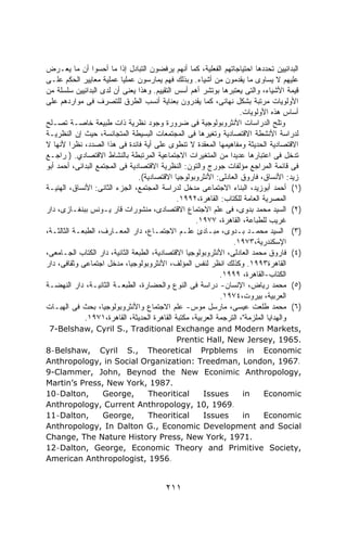 ‫ﺍﻟﺒﺩﺍﺌﻴﻴﻥ ﺘﺤﺩﺩﻫﺎ ﺍﺤﺘﻴﺎﺠﺎﺘﻬﻡ ﺍﻟﻔﻌﻠﻴﺔ، ﻜﻤﺎ ﺃﻨﻬﻡ ﻴﺭﻓﻀﻭﻥ ﺍﻟﺘﺒﺎﺩل ﺇﺫﺍ ﻤﺎ ﺃﺤﺴﻭﺍ ﺃﻥ ﻤﺎ ﻴﻌـﺭﺽ‬
‫ﻋﻠﻴﻬﻡ ﻻ ﻴﺴﺎﻭﻯ ﻤﺎ ﻴﻘﺩﻤﻭﻥ ﻤﻥ ﺃﺸﻴﺎﺀ. ﻭﺒﺫﻟﻙ ﻓﻬﻡ ﻴﻤﺎﺭﺴﻭﻥ ﻋﻤﻠﻴﺎ ﻋﻤﻠﻴﺔ ﻤﻌﺎﻴﻴﺭ ﺍﻟﺤﻜﻡ ﻋﻠـﻰ‬
                          ‫ﹰ‬
‫ﻗﻴﻤﺔ ﺍﻷﺸﻴﺎﺀ، ﻭﺍﻟﺘﻰ ﻴﻌﺘﺒﺭﻫﺎ ﺒﻭﺘﺸﺭ ﺃﻫﻡ ﺃﺴﺱ ﺍﻟﺘﻘﻴﻴﻡ. ﻭﻫﺫﺍ ﻴﻌﻨﻰ ﺃﻥ ﻟﺩﻯ ﺍﻟﺒﺩﺍﺌﻴﻴﻥ ﺴﻠﺴﻠﺔ ﻤﻥ‬
‫ﺍﻷﻭﻟﻭﻴﺎﺕ ﻤﺭﺘﺒﺔ ﺒﺸﻜل ﻨﻬﺎﺌﻰ، ﻜﻤﺎ ﻴﻘﺩﺭﻭﻥ ﺒﻌﻨﺎﻴﺔ ﺃﻨﺴﺏ ﺍﻟﻁﺭﻕ ﻟﻠﺘﺼﺭﻑ ﻓﻰ ﻤﻭﺍﺭﺩﻫﻡ ﻋﻠﻰ‬
                                                                   ‫ﺃﺴﺎﺱ ﻫﺫﻩ ﺍﻷﻭﻟﻭﻴﺎﺕ.‬
‫ﻭ ﹸﻠﺢ ﺍﻟﺩﺭﺍﺴﺎﺕ ﺍﻷﻨﺜﺭﻭﺒﻭﻟﻭﺠﻴﺔ ﻓﻰ ﻀﺭﻭﺭﺓ ﻭﺠﻭﺩ ﻨﻅﺭﻴﺔ ﺫﺍﺕ ﻁﺒﻴﻌﺔ ﺨﺎﺼـﺔ ﺘﺼـﻠﺢ‬            ‫ﺘ‬
‫ﻟﺩﺭﺍﺴﺔ ﺍﻷﻨﺸﻁﺔ ﺍﻻﻗﺘﺼﺎﺩﻴﺔ ﻭﺘﻐﻴﺭﻫﺎ ﻓﻰ ﺍﻟﻤﺠﺘﻤﻌﺎﺕ ﺍﻟﺒﺴﻴﻁﺔ ﺍﻟﻤﺘﺠﺎﻨﺴﺔ، ﺤﻴﺙ ﺇﻥ ﺍﻟﻨﻅﺭﻴـﺔ‬
‫ﺍﻻﻗﺘﺼﺎﺩﻴﺔ ﺍﻟﺤﺩﻴﺜﺔ ﻭﻤﻔﺎﻫﻴﻤﻬﺎ ﺍﻟﻤﻌﻘﺩﺓ ﻻ ﺘﻨﻁﻭﻯ ﻋﻠﻰ ﺃﻴﺔ ﻓﺎﺌﺩﺓ ﻓﻰ ﻫﺫﺍ ﺍﻟﺼﺩﺩ، ﻨﻅﺭﺍ ﻷﻨﻬﺎ ﻻ‬
         ‫ﹰ‬
‫ﹰﺩﺨل ﻓﻰ ﺍﻋﺘﺒﺎﺭﻫﺎ ﻋﺩﻴﺩﺍ ﻤﻥ ﺍﻟﻤﺘﻐﻴﺭﺍﺕ ﺍﻻﺠﺘﻤﺎﻋﻴﺔ ﺍﻟﻤﺭﺘﺒﻁﺔ ﺒﺎﻟﻨﺸﺎﻁ ﺍﻻﻗﺘﺼﺎﺩﻱ. ) ﺭﺍﺠـﻊ‬
                                                               ‫ﹰ‬                      ‫ﺘ‬
‫ﻓﻰ ﻗﺎﺌﻤﺔ ﺍﻟﻤﺭﺍﺠﻊ ﻤﺅﻟﻔﺎﺕ ﺠﻭﺭﺝ ﻭﺍﻟﺘﻭﻥ: ﺍﻟﻨﻅﺭﻴﺔ ﺍﻻﻗﺘﺼﺎﺩﻴﺔ ﻓﻰ ﺍﻟﻤﺠﺘﻤﻊ ﺍﻟﺒﺩﺍﺌﻰ، ﺃﺤﻤﺩ ﺃﺒﻭ‬
                                ‫ﺯﻴﺩ: ﺍﻷﻨﺴﺎﻕ، ﻓﺎﺭﻭﻕ ﺍﻟﻌﺎﺩﻟﻰ: ﺍﻷﻨﺜﺭﻭﺒﻭﻟﻭﺠﻴﺎ ﺍﻻﻗﺘﺼﺎﺩﻴﺔ(.‬
‫)١( ﺃﺤﻤﺩ ﺃﺒﻭﺯﻴﺩ، ﺍﻟﺒﻨﺎﺀ ﺍﻻﺠﺘﻤﺎﻋﻰ ﻤﺩﺨل ﻟﺩﺭﺍﺴﺔ ﺍﻟﻤﺠﺘﻤﻊ، ﺍﻟﺠﺯﺀ ﺍﻟﺜﺎﻨﻰ: ﺍﻷﻨﺴﺎﻕ، ﺍﻟﻬﺌﻴـﺔ‬
                                             ‫ﺍﻟﻤﺼﺭﻴﺔ ﺍﻟﻌﺎﻤﺔ ﻟﻠﻜﺘﺎﺏ: ﺍﻟﻘﺎﻫﺭﺓ،٢٩٩١.‬
‫)٢( ﺍﻟﺴﻴﺩ ﻤﺤﻤﺩ ﺒﺩﻭﻯ، ﻓﻰ ﻋﻠﻡ ﺍﻻﺠﺘﻤﺎﻉ ﺍﻻﻗﺘﺼﺎﺩﻯ، ﻤﻨﺸﻭﺭﺍﺕ ﻗﺎﺭ ﻴـﻭﻨﺱ ﺒﺒﻨﻐـﺎﺯﻯ، ﺩﺍﺭ‬
                                                   ‫ﻏﺭﻴﺏ ﻟﻠﻁﺒﺎﻋﺔ، ﺍﻟﻘﺎﻫﺭﺓ، ٧٧٩١.‬
‫)٣( ﺍﻟﺴﻴﺩ ﻤﺤﻤـﺩ ﺒـﺩﻭﻯ، ﻤﺒـﺎﺩﺉ ﻋﻠـﻡ ﺍﻻﺠﺘﻤـﺎﻉ، ﺩﺍﺭ ﺍﻟﻤﻌـﺎﺭﻑ، ﺍﻟﻁﺒﻌـﺔ ﺍﻟﺜﺎﻟﺜـﺔ،‬
                                                                 ‫ﺍﻹﺴﻜﻨﺩﺭﻴﺔ،٣٧٩١.‬
‫)٤( ﻓﺎﺭﻭﻕ ﻤﺤﻤﺩ ﺍﻟﻌﺎﺩﻟﻰ، ﺍﻷﻨﺜﺭﻭﺒﻭﻟﻭﺠﻴﺎ ﺍﻻﻗﺘﺼﺎﺩﻴﺔ، ﺍﻟﻁﺒﻌﺔ ﺍﻟﺜﺎﻨﻴﺔ، ﺩﺍﺭ ﺍﻟﻜﺘﺎﺏ ﺍﻟﺠـﺎﻤﻌﻰ،‬
‫ﺍﻟﻘﺎﻫﺭﺓ٣٩٩١. ﻭﻜﺫﻟﻙ ﺍﻨﻅﺭ ﻟﻨﻔﺱ ﺍﻟﻤﺅﻟﻑ، ﺍﻷﻨﺜﺭﻭﺒﻭﻟﻭﺠﻴﺎ، ﻤﺩﺨل ﺍﺠﺘﻤﺎﻋﻰ ﻭﺜﻘﺎﻓﻰ، ﺩﺍﺭ‬
                                                            ‫ﺍﻟﻜﺘﺎﺏ-ﺍﻟﻘﺎﻫﺭﺓ، ٩٩٩١.‬
‫)٥( ﻤﺤﻤﺩ ﺭﻴﺎﺽ، ﺍﻹﻨﺴﺎﻥ- ﺩﺭﺍﺴﺔ ﻓﻰ ﺍﻟﻨﻭﻉ ﻭﺍﻟﺤﻀﺎﺭﺓ، ﺍﻟﻁﺒﻌـﺔ ﺍﻟﺜﺎﻨﻴـﺔ، ﺩﺍﺭ ﺍﻟﻨﻬﻀـﺔ‬
                                                            ‫ﺍﻟﻌﺭﺒﻴﺔ، ﺒﻴﺭﻭﺕ،٤٧٩١.‬
‫)٦( ﻤﺤﻤﺩ ﻁﻠﻌﺕ ﻋﻴﺴﻰ، ﻤﺎﺭﺴل ﻤﻭﺱ- ﻋﻠﻡ ﺍﻻﺠﺘﻤﺎﻉ ﻭﺍﻷﻨﺜﺭﻭﺒﻭﻟﻭﺠﻴﺎ، ﺒﺤﺙ ﻓﻰ ﺍﻟﻬﺒـﺎﺕ‬
             ‫ﻭﺍﻟﻬﺩﺍﻴﺎ ﺍﻟﻤﻠﺯﻤﺔ"، ﺍﻟﺘﺭﺠﻤﺔ ﺍﻟﻌﺭﺒﻴﺔ، ﻤﻜﺘﺒﺔ ﺍﻟﻘﺎﻫﺭﺓ ﺍﻟﺤﺩﻴﺜﺔ، ﺍﻟﻘﺎﻫﺭﺓ،١٧٩١.‬
 ‫,‪7-Belshaw, Cyril S., Traditional Exchange and Modern Markets‬‬
                                  ‫.5691 ,‪Prentic Hall, New Jersey‬‬
‫‪8-Belshaw, Cyril S., Theoretical Prpblems in Economic‬‬
‫.7691 ,‪Anthropology, in Social Organization: Treedman, London‬‬
‫,‪9-Clammer, John, Beynod the New Econimic Anthropology‬‬
‫.7891 ,‪Martin’s Press, New York‬‬
‫,‪10-Dalton‬‬     ‫,‪George‬‬    ‫‪Theoritical‬‬    ‫‪Issues‬‬    ‫‪in‬‬   ‫‪Economic‬‬
‫.9691 ,01 ,‪Anthropology, Current Anthropology‬‬
‫,‪11-Dalton‬‬     ‫,‪George‬‬    ‫‪Theoritical‬‬    ‫‪Issues‬‬    ‫‪in‬‬   ‫‪Economic‬‬
‫‪Anthropology, In Dalton G., Economic Development and Social‬‬
‫.1791 ,‪Change, The Nature History Press, New York‬‬
‫,‪12-Dalton, George, Economic Theory and Primitive Society‬‬
‫.6591 ,‪American Anthropologist‬‬


                                        ‫١١٢‬
 