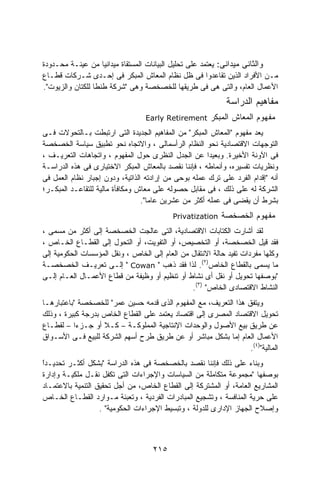 ‫ﻭﺍﻟﺜﺎﻨﻰ ﻤﻴﺩﺍﻨﻰ: ﻴﻌﺘﻤﺩ ﻋﻠﻰ ﺘﺤﻠﻴل ﺍﻟﺒﻴﺎﻨﺎﺕ ﺍﻟﻤﺴﺘﻘﺎﺓ ﻤﻴﺩﺍﻨﻴﺎ ﻤﻥ ﻋﻴﻨـﺔ ﻤﺤـﺩﻭﺩﺓ‬
                    ‫ﹰ‬
‫ﻤـﻥ ﺍﻷﻓﺭﺍﺩ ﺍﻟﺫﻴﻥ ﺘﻘﺎﻋﺩﻭﺍ ﻓﻰ ﻅل ﻨﻅﺎﻡ ﺍﻟﻤﻌﺎﺵ ﺍﻟﻤﺒﻜﺭ ﻓﻰ ﺇﺤـﺩﻯ ﺸـﺭﻜﺎﺕ ﻗﻁـﺎﻉ‬
‫ﺍﻷﻋﻤﺎل ﺍﻟﻌﺎﻡ، ﻭﺍﻟﺘﻰ ﻫﻰ ﻓﻰ ﻁﺭﻴﻘﻬﺎ ﻟﻠﺨﺼﺨﺼﺔ ﻭﻫﻰ "ﺸﺭﻜﺔ ﻁﻨﻁﺎ ﻟﻠﻜﺘﺎﻥ ﻭﺍﻟﺯﻴﻭﺕ".‬
                                                            ‫ﻤﻔﺎﻫﻴﻡ ﺍﻟﺩﺭﺍﺴﺔ‬
                                  ‫‪Early Retirement‬‬     ‫ﻤﻔﻬﻭﻡ ﺍﻟﻤﻌﺎﺵ ﺍﻟﻤﺒﻜﺭ‬
‫ﻴﻌﺩ ﻤﻔﻬﻭﻡ "ﺍﻟﻤﻌﺎﺵ ﺍﻟﻤﺒﻜﺭ" ﻤﻥ ﺍﻟﻤﻔﺎﻫﻴﻡ ﺍﻟﺠﺩﻴﺩﺓ ﺍﻟﺘﻰ ﺍﺭﺘﺒﻁﺕ ﺒـﺎﻟﺘﺤﻭﻻﺕ ﻓـﻰ‬
‫ﺍﻟﺘﻭﺠﻬﺎﺕ ﺍﻻﻗﺘﺼﺎﺩﻴﺔ ﻨﺤﻭ ﺍﻟﻨﻅﺎﻡ ﺍﻟﺭﺃﺴﻤﺎﻟﻰ ، ﻭﺍﻻﺘﺠﺎﻩ ﻨﺤﻭ ﺘﻁﺒﻴﻕ ﺴﻴﺎﺴﺔ ﺍﻟﺨﺼﺨﺼﺔ‬
‫ﻓﻰ ﺍﻵﻭﻨﺔ ﺍﻷﺨﻴﺭﺓ. ﻭﺒﻌﻴﺩﺍ ﻋﻥ ﺍﻟﺠﺩل ﺍﻟﻨﻅﺭﻯ ﺤﻭل ﺍﻟﻤﻔﻬﻭﻡ ، ﻭﺍﺘﺠﺎﻫﺎﺕ ﺍﻟﺘﻌﺭﻴـﻑ ،‬
                                                      ‫ﹰ‬
‫ﻭﻨﻅﺭﻴﺎﺕ ﺘﻔﺴﻴﺭﻩ، ﻭﺃﻨﻤﺎﻁﻪ ، ﻓﺈﻨﻨﺎ ﻨﻘﺼﺩ ﺒﺎﻟﻤﻌﺎﺵ ﺍﻟﻤﺒﻜﺭ ﺍﻻﺨﺘﻴﺎﺭﻯ ﻓﻰ ﻫﺫﻩ ﺍﻟﺩﺭﺍﺴـﺔ‬
‫ﺃﻨﻪ "ﺇﻗﺩﺍﻡ ﺍﻟﻔﺭﺩ ﻋﻠﻰ ﺘﺭﻙ ﻋﻤﻠﻪ ﺒﻭﺤﻰ ﻤﻥ ﺇﺭﺍﺩﺘﻪ ﺍﻟﺫﺍﺘﻴﺔ، ﻭﺩﻭﻥ ﺇﺠﺒﺎﺭ ﻨﻅﺎﻡ ﺍﻟﻌﻤل ﻓﻰ‬
‫ﺍﻟﺸﺭﻜﺔ ﻟﻪ ﻋﻠﻰ ﺫﻟﻙ ، ﻓﻰ ﻤﻘﺎﺒل ﺤﺼﻭﻟﻪ ﻋﻠﻰ ﻤﻌﺎﺵ ﻭﻤﻜﺎﻓﺄﺓ ﻤﺎﻟﻴﺔ ﻟﻠﺘﻘﺎﻋـﺩ ﺍﻟﻤﺒﻜـﺭ؛‬
                                 ‫ﺒﺸﺭﻁ ﺃﻥ ﻴﻘﻀﻰ ﻓﻰ ﻋﻤﻠﻪ ﺃﻜﺜﺭ ﻤﻥ ﻋﺸﺭﻴﻥ ﻋﺎﻤﺎ".‬
                                   ‫ﹰ‬
                                           ‫‪Privatization‬‬   ‫ﻤﻔﻬﻭﻡ ﺍﻟﺨﺼﺨﺼﺔ‬
‫ﻟﻘﺩ ﺃﺸﺎﺭﺕ ﺍﻟﻜﺘﺎﺒﺎﺕ ﺍﻻﻗﺘﺼﺎﺩﻴﺔ، ﺍﻟﺘﻰ ﻋﺎﻟﺠﺕ ﺍﻟﺨﺼﺨﺼﺔ ﺇﻟﻰ ﺃﻜﺜﺭ ﻤﻥ ﻤﺴﻤﻰ ،‬
‫ﻓﻘﺩ ﻗﻴل ﺍﻟﺨﺼﺨﺼﺔ، ﺃﻭ ﺍﻟﺘﺨﺼﻴﺹ، ﺃﻭ ﺍﻟﺘﻔﻭﻴﺕ، ﺃﻭ ﺍﻟﺘﺤﻭل ﺇﻟﻰ ﺍﻟﻘﻁـﺎﻉ ﺍﻟﺨـﺎﺹ ،‬
‫ﻭﻜﻠﻬﺎ ﻤﻔﺭﺩﺍﺕ ﺘﻔﻴﺩ ﺤﺎﻟﺔ ﺍﻻﻨﺘﻘﺎل ﻤﻥ ﺍﻟﻌﺎﻡ ﺇﻟﻰ ﺍﻟﺨﺎﺹ ، ﻭﻨﻘل ﺍﻟﻤﺅﺴﺴﺎﺕ ﺍﻟﺤﻜﻭﻤﻴﺔ ﺇﻟﻰ‬
‫ﻤﺎ ﻴﺴﻤﻰ ﺒﺎﻟﻘﻁﺎﻉ ﺍﻟﺨﺎﺹ)٢(. ﻟﺫﺍ ﻓﻘﺩ ﺫﻫﺏ " ‪ " Cowan‬ﺇﻟـﻰ ﺘﻌﺭﻴـﻑ ﺍﻟﺨﺼﺨﺼـﺔ‬
‫"ﺒﻭﺼﻔﻬﺎ ﺘﺤﻭﻴل ﺃﻭ ﻨﻘل ﺃﻯ ﻨﺸﺎﻁ ﺃﻭ ﺘﻨﻅﻴﻡ ﺃﻭ ﻭﻅﻴﻔﺔ ﻤﻥ ﻗﻁﺎﻉ ﺍﻷﻋﻤـﺎل ﺍﻟﻌـﺎﻡ ﺇﻟـﻰ‬
                                                ‫ﺍﻟﻨﺸﺎﻁ ﺍﻻﻗﺘﺼﺎﺩﻯ ﺍﻟﺨﺎﺹ" )٣(.‬
‫ﻭﻴﺘﻔﻕ ﻫﺫﺍ ﺍﻟﺘﻌﺭﻴﻑ، ﻤﻊ ﺍﻟﻤﻔﻬﻭﻡ ﺍﻟﺫﻯ ﻗﺩﻤﻪ ﺤﺴﻴﻥ ﻋﻤﺭ" ﻟﻠﺨﺼﺨﺼﺔ "ﺒﺎﻋﺘﺒﺎﺭﻫـﺎ‬
‫ﺘﺤﻭﻴل ﺍﻻﻗﺘﺼﺎﺩ ﺍﻟﻤﺼﺭﻯ ﺇﻟﻰ ﺍﻗﺘﺼﺎﺩ ﻴﻌﺘﻤﺩ ﻋﻠﻰ ﺍﻟﻘﻁﺎﻉ ﺍﻟﺨﺎﺹ ﺒﺩﺭﺠﺔ ﻜﺒﻴﺭﺓ ، ﻭﺫﻟﻙ‬
‫ﻋﻥ ﻁﺭﻴﻕ ﺒﻴﻊ ﺍﻷﺼﻭل ﻭﺍﻟﻭﺤﺩﺍﺕ ﺍﻹﻨﺘﺎﺠﻴﺔ ﺍﻟﻤﻤﻠﻭﻜـﺔ – ﻜـﻼ ﺃﻭ ﺠـﺯﺀﺍ – ﻟﻘﻁـﺎﻉ‬
          ‫ﹰ‬        ‫ﹰ‬
‫ﺍﻷﻋﻤﺎل ﺍﻟﻌﺎﻡ ﺇﻤﺎ ﺒﺸﻜل ﻤﺒﺎﺸﺭ ﺃﻭ ﻋﻥ ﻁﺭﻴﻕ ﻁﺭﺡ ﺃﺴﻬﻡ ﺍﻟﺸﺭﻜﺔ ﻟﻠﺒﻴﻊ ﻓـﻰ ﺍﻷﺴـﻭﺍﻕ‬
                                                                 ‫ﺍﻟﻤﺎﻟﻴﺔ")٤(.‬
‫ﻭﺒﻨﺎﺀ ﻋﻠﻰ ﺫﻟﻙ ﻓﺈﻨﻨﺎ ﻨﻘﺼﺩ ﺒﺎﻟﺨﺼﺨﺼﺔ ﻓﻰ ﻫﺫﻩ ﺍﻟﺩﺭﺍﺴﺔ "ﺒﺸﻜل ﺃﻜﺜـﺭ ﺘﺤﺩﻴـﺩﺍ‬
‫ﹰ‬
‫ً‬                                                                  ‫‪‬‬
‫ﺒﻭﺼﻔﻬﺎ "ﻤﺠﻤﻭﻋﺔ ﻤﺘﻜﺎﻤﻠﺔ ﻤﻥ ﺍﻟﺴﻴﺎﺴﺎﺕ ﻭﺍﻹﺠﺭﺍﺀﺍﺕ ﺍﻟﺘﻰ ﺘﻜﻔل ﻨﻘـل ﻤﻠﻜﻴـﺔ ﻭﺇﺩﺍﺭﺓ‬
‫ﺍﻟﻤﺸﺎﺭﻴﻊ ﺍﻟﻌﺎﻤﺔ، ﺃﻭ ﺍﻟﻤﺸﺘﺭﻜﺔ ﺇﻟﻰ ﺍﻟﻘﻁﺎﻉ ﺍﻟﺨﺎﺹ، ﻤﻥ ﺃﺠل ﺘﺤﻘﻴﻕ ﺍﻟﺘﻨﻤﻴﺔ ﺒﺎﻻﻋﺘﻤـﺎﺩ‬
‫ﻋﻠﻰ ﺤﺭﻴﺔ ﺍﻟﻤﻨﺎﻓﺴﺔ ، ﻭﺘﺸﺠﻴﻊ ﺍﻟﻤﺒﺎﺩﺭﺍﺕ ﺍﻟﻔﺭﺩﻴﺔ ، ﻭﺘﻌﺒﺌﺔ ﻤـﻭﺍﺭﺩ ﺍﻟﻘﻁـﺎﻉ ﺍﻟﺨـﺎﺹ‬
                   ‫ﻭﺇﺼﻼﺡ ﺍﻟﺠﻬﺎﺯ ﺍﻹﺩﺍﺭﻯ ﻟﻠﺩﻭﻟﺔ ، ﻭﺘﺒﺴﻴﻁ ﺍﻹﺠﺭﺍﺀﺍﺕ ﺍﻟﺤﻜﻭﻤﻴﺔ" .‬



                                    ‫٥١٢‬
 