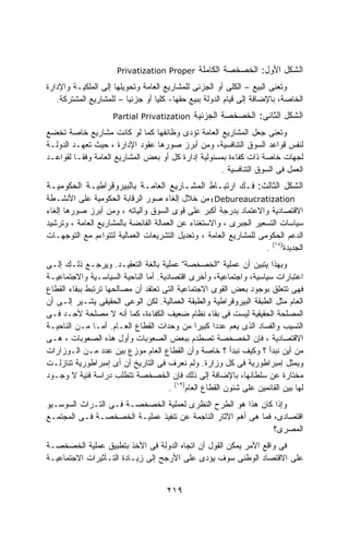 ‫‪Privatization Proper‬‬      ‫ﺍﻟﺸﻜل ﺍﻷﻭل: ﺍﻟﺨﺼﺨﺼﺔ ﺍﻟﻜﺎﻤﻠﺔ‬
‫ﻭﺘﻌﻨﻰ ﺍﻟﺒﻴﻊ – ﺍﻟﻜﻠﻰ ﺃﻭ ﺍﻟﺠﺯﺌﻰ ﻟﻠﻤﺸﺎﺭﻴﻊ ﺍﻟﻌﺎﻤﺔ ﻭﺘﺤﻭﻴﻠﻬﺎ ﺇﻟﻰ ﺍﻟﻤﻠﻜﻴـﺔ ﻭﺍﻹﺩﺍﺭﺓ‬
   ‫ﺍﻟﺨﺎﺼﺔ، ﺒﺎﻹﻀﺎﻓﺔ ﺇﻟﻰ ﻗﻴﺎﻡ ﺍﻟﺩﻭﻟﺔ ﺒﺒﻴﻊ ﺤﻘﻬﺎ- ﻜﻠﻴﺎ ﺃﻭ ﺠﺯﺌﻴﺎ – ﻟﻠﻤﺸﺎﺭﻴﻊ ﺍﻟﻤﺸﺘﺭﻜﺔ.‬
                         ‫ﹰ‬        ‫ﹰ‬
                     ‫‪Partial Privatization‬‬     ‫ﺍﻟﺸﻜل ﺍﻟﺜﺎﻨﻰ: ﺍﻟﺨﺼﺨﺼﺔ ﺍﻟﺠﺯﺌﻴﺔ‬
‫ﻭﺘﻌﻨﻰ ﺠﻌل ﺍﻟﻤﺸﺎﺭﻴﻊ ﺍﻟﻌﺎﻤﺔ ﺘﺅﺩﻯ ﻭﻅﺎﺌﻔﻬﺎ ﻜﻤﺎ ﻟﻭ ﻜﺎﻨﺕ ﻤﺸﺎﺭﻴﻊ ﺨﺎﺼﺔ ﺘﺨﻀﻊ‬
‫ﻟﻨﻔﺱ ﻗﻭﺍﻋﺩ ﺍﻟﺴﻭﻕ ﺍﻟﺘﻨﺎﻓﺴﻴﺔ، ﻭﻤﻥ ﺃﺒﺭﺯ ﺼﻭﺭﻫﺎ ﻋﻘﻭﺩ ﺍﻹﺩﺍﺭﺓ ، ﺤﻴﺙ ﺘﻌﻬـﺩ ﺍﻟﺩﻭﻟـﺔ‬
‫ﻟﺠﻬﺎﺕ ﺨﺎﺼﺔ ﺫﺍﺕ ﻜﻔﺎﺀﺓ ﺒﻤﺴﺌﻭﻟﻴﺔ ﺇﺩﺍﺭﺓ ﻜل ﺃﻭ ﺒﻌﺽ ﺍﻟﻤﺸﺎﺭﻴﻊ ﺍﻟﻌﺎﻤﺔ ﻭﻓﻘـﺎ ﻟﻘﻭﺍﻋـﺩ‬
         ‫ﹰ‬
                                                    ‫ﺍﻟﻌﻤل ﻓﻰ ﺍﻟﺴﻭﻕ ﺍﻟﺘﻨﺎﻓﺴﻴﺔ .‬
‫ﺍﻟﺸﻜل ﺍﻟﺜﺎﻟﺙ: ﻓـﻙ ﺍﺭﺘﺒـﺎﻁ ﺍﻟﻤﺸـﺎﺭﻴﻊ ﺍﻟﻌﺎﻤـﺔ ﺒﺎﻟﺒﻴﺭﻭﻗﺭﺍﻁﻴـﺔ ﺍﻟﺤﻜﻭﻤﻴـﺔ‬
‫‪ : Debureaucratization‬ﻤﻥ ﺨﻼل ﺇﻟﻐﺎﺀ ﺼﻭﺭ ﺍﻟﺭﻗﺎﺒﺔ ﺍﻟﺤﻜﻭﻤﻴﺔ ﻋﻠﻰ ﺍﻷﻨﺸـﻁﺔ‬
‫ﺍﻻﻗﺘﺼﺎﺩﻴﺔ ﻭﺍﻻﻋﺘﻤﺎﺩ ﺒﺩﺭﺠﺔ ﺃﻜﺒﺭ ﻋﻠﻰ ﻗﻭﻯ ﺍﻟﺴﻭﻕ ﻭﺁﻟﻴﺎﺘﻪ ، ﻭﻤﻥ ﺃﺒﺭﺯ ﺼﻭﺭﻫﺎ ﺇﻟﻐﺎﺀ‬
‫ﺴﻴﺎﺴﺎﺕ ﺍﻟﺘﺴﻌﻴﺭ ﺍﻟﺠﺒﺭﻯ ، ﻭﺍﻻﺴﺘﻐﻨﺎﺀ ﻋﻥ ﺍﻟﻌﻤﺎﻟﺔ ﺍﻟﻔﺎﺌﻀﺔ ﺒﺎﻟﻤﺸﺎﺭﻴﻊ ﺍﻟﻌﺎﻤﺔ ، ﻭﺘﺭﺸﻴﺩ‬
‫ﺍﻟﺩﻋﻡ ﺍﻟﺤﻜﻭﻤﻰ ﻟﻠﻤﺸﺎﺭﻴﻊ ﺍﻟﻌﺎﻤﺔ ، ﻭﺘﻌﺩﻴل ﺍﻟﺘﺸﺭﻴﻌﺎﺕ ﺍﻟﻌﻤﺎﻟﻴﺔ ﻟﺘﺘﻭﺍﺀﻡ ﻤﻊ ﺍﻟﺘﻭﺠﻬـﺎﺕ‬
                                                                   ‫ﺍﻟﺠﺩﻴﺩﺓ)٨١( .‬
‫ﻭﺒﻬﺫﺍ ﻴﺘﺒﻴﻥ ﺃﻥ ﻋﻤﻠﻴﺔ "ﺍﻟﺨﺼﺨﺼﺔ" ﻋﻤﻠﻴﺔ ﺒﺎﻟﻐﺔ ﺍﻟﺘﻌﻘﻴـﺩ. ﻭﻴﺭﺠـﻊ ﺫﻟـﻙ ﺇﻟـﻰ‬
‫ﺍﻋﺘﺒﺎﺭﺍﺕ ﺴﻴﺎﺴﻴﺔ، ﻭﺍﺠﺘﻤﺎﻋﻴﺔ، ﻭﺃﺨﺭﻯ ﺍﻗﺘﺼﺎﺩﻴﺔ. ﺃﻤﺎ ﺍﻟﻨﺎﺤﻴﺔ ﺍﻟﺴﻴﺎﺴـﻴﺔ ﻭﺍﻻﺠﺘﻤﺎﻋﻴـﺔ‬
‫ﻓﻬﻰ ﺘﺘﻌﻠﻕ ﺒﻭﺠﻭﺩ ﺒﻌﺽ ﺍﻟﻘﻭﻯ ﺍﻻﺠﺘﻤﺎﻋﻴﺔ ﺍﻟﺘﻰ ﺘﻌﺘﻘﺩ ﺃﻥ ﻤﺼﺎﻟﺤﻬﺎ ﺘﺭﺘﺒﻁ ﺒﺒﻘﺎﺀ ﺍﻟﻘﻁﺎﻉ‬
‫ﺍﻟﻌﺎﻡ ﻤﺜل ﺍﻟﻁﺒﻘﺔ ﺍﻟﺒﻴﺭﻭﻗﺭﺍﻁﻴﺔ ﻭﺍﻟﻁﺒﻘﺔ ﺍﻟﻌﻤﺎﻟﻴﺔ. ﻟﻜﻥ ﺍﻟﻭﻋﻰ ﺍﻟﺤﻘﻴﻘﻰ ﻴﺸـﻴﺭ ﺇﻟـﻰ ﺃﻥ‬
‫ﺍﻟﻤﺼﻠﺤﺔ ﺍﻟﺤﻘﻴﻘﻴﺔ ﻟﻴﺴﺕ ﻓﻰ ﺒﻘﺎﺀ ﻨﻅﺎﻡ ﻀﻌﻴﻑ ﺍﻟﻜﻔﺎﺀﺓ، ﻜﻤﺎ ﺃﻨﻪ ﻻ ﻤﺼﻠﺤﺔ ﻷﺤـﺩ ﻓـﻰ‬
‫ﺍﻟﺘﺴﻴﺏ ﻭﺍﻟﻔﺴﺎﺩ ﺍﻟﺫﻯ ﻴﻌﻡ ﻋﺩﺩﺍ ﻜﺒﻴﺭﺍ ﻤﻥ ﻭﺤﺩﺍﺕ ﺍﻟﻘﻁﺎﻉ ﺍﻟﻌـﺎﻡ. ﺃﻤـﺎ ﻤـﻥ ﺍﻟﻨﺎﺤﻴـﺔ‬
                                               ‫ﹰ‬     ‫ﹰ‬
‫ﺍﻻﻗﺘﺼﺎﺩﻴﺔ ، ﻓﺈﻥ ﺍﻟﺨﺼﺨﺼﺔ ﺘﺼﻁﺩﻡ ﺒﺒﻌﺽ ﺍﻟﺼﻌﻭﺒﺎﺕ ﻭﺃﻭل ﻫﺫﻩ ﺍﻟﺼﻌﻭﺒﺎﺕ ، ﻫـﻰ‬
‫ﻤﻥ ﺃﻴﻥ ﻨﺒﺩﺃ ؟ ﻭﻜﻴﻑ ﻨﺒﺩﺃ ؟ ﺨﺎﺼﺔ ﻭﺃﻥ ﺍﻟﻘﻁﺎﻉ ﺍﻟﻌﺎﻡ ﻤﻭﺯﻉ ﺒﻴﻥ ﻋﺩﺩ ﻤـﻥ ﺍﻟـﻭﺯﺍﺭﺍﺕ‬
‫ﻭﻴﻤﺜل ﺇﻤﺒﺭﺍﻁﻭﺭﻴﺔ ﻓﻰ ﻜل ﻭﺯﺍﺭﺓ. ﻭﻟﻡ ﻨﻌﺭﻑ ﻓﻰ ﺍﻟﺘﺎﺭﻴﺦ ﺃﻥ ﺃﻯ ﺇﻤﺒﺭﺍﻁﻭﺭﻴﺔ ﺘﻨﺎﺯﻟـﺕ‬
‫ﻤﺨﺘﺎﺭﺓ ﻋﻥ ﺴﻠﻁﺎﻨﻬﺎ، ﺒﺎﻹﻀﺎﻓﺔ ﺇﻟﻰ ﺫﻟﻙ ﻓﺈﻥ ﺍﻟﺨﺼﺨﺼﺔ ﺘﺘﻁﻠﺏ ﺩﺭﺍﺴﺔ ﻓﻨﻴﺔ ﻻ ﻭﺠـﻭﺩ‬
                                      ‫ﻟﻬﺎ ﺒﻴﻥ ﺍﻟﻘﺎﺌﻤﻴﻥ ﻋﻠﻰ ﺸﺌﻭﻥ ﺍﻟﻘﻁﺎﻉ ﺍﻟﻌﺎﻡ)٩١( .‬
‫ﻭﺇﺫﺍ ﻜﺎﻥ ﻫﺫﺍ ﻫﻭ ﺍﻟﻁﺭﺡ ﺍﻟﻨﻅﺭﻯ ﻟﻌﻤﻠﻴﺔ ﺍﻟﺨﺼﺨﺼـﺔ ﻓـﻰ ﺍﻟﺘـﺭﺍﺙ ﺍﻟﺴﻭﺴـﻴﻭ‬
‫ﺍﻗﺘﺼﺎﺩﻯ، ﻓﻤﺎ ﻫﻰ ﺃﻫﻡ ﺍﻵﺜﺎﺭ ﺍﻟﻨﺎﺠﻤﺔ ﻋﻥ ﺘﻨﻔﻴﺫ ﻋﻤﻠﻴـﺔ ﺍﻟﺨﺼﺨﺼـﺔ ﻓـﻰ ﺍﻟﻤﺠﺘﻤـﻊ‬
                                                               ‫ﺍﻟﻤﺼﺭﻯ؟‬
‫ﻓﻰ ﻭﺍﻗﻊ ﺍﻷﻤﺭ ﻴﻤﻜﻥ ﺍﻟﻘﻭل ﺃﻥ ﺍﺘﺠﺎﻩ ﺍﻟﺩﻭﻟﺔ ﻓﻰ ﺍﻷﺨﺫ ﺒﺘﻁﺒﻴﻕ ﻋﻤﻠﻴﺔ ﺍﻟﺨﺼﺨﺼـﺔ‬
‫ﻋﻠﻰ ﺍﻻﻗﺘﺼﺎﺩ ﺍﻟﻭﻁﻨﻰ ﺴﻭﻑ ﻴﺅﺩﻯ ﻋﻠﻰ ﺍﻷﺭﺠﺢ ﺇﻟﻰ ﺯﻴـﺎﺩﺓ ﺍﻟﺘـﺄﺜﻴﺭﺍﺕ ﺍﻻﺠﺘﻤﺎﻋﻴـﺔ‬


                                      ‫٩١٢‬
 