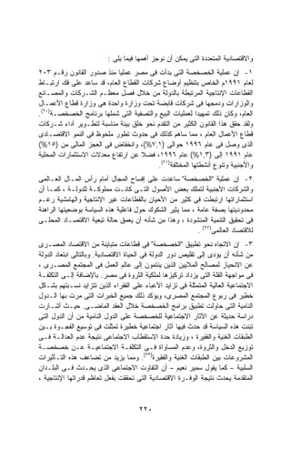 ‫ﻭﺍﻻﻗﺘﺼﺎﺩﻴﺔ ﺍﻟﻤﺘﻌﺩﺩﺓ ﺍﻟﺘﻰ ﻴﻤﻜﻥ ﺃﻥ ﻨﻭﺠﺯ ﺃﻫﻤﻬﺎ ﻓﻴﻤﺎ ﻴﻠﻰ :‬
‫١- ﺇﻥ ﻋﻤﻠﻴﺔ ﺍﻟﺨﺼﺨﺼﺔ ﺍﻟﺘﻰ ﺒﺩﺃﺕ ﻓﻰ ﻤﺼﺭ ﻋﻤﻠﻴﺎ ﻤﻨﺫ ﺼﺩﻭﺭ ﺍﻟﻘﺎﻨﻭﻥ ﺭﻗـﻡ ٣٠٢‬
                            ‫ﹰ‬
‫ﻟﻌﺎﻡ ١٩٩١ﻡ ﺍﻟﺨﺎﺹ ﺒﺘﻨﻅﻴﻡ ﺃﻭﻀﺎﻉ ﺸﺭﻜﺎﺕ ﺍﻟﻘﻁﺎﻉ ﺍﻟﻌﺎﻡ، ﻗﺩ ﺴﺎﻋﺩ ﻋﻠﻰ ﻓﻙ ﺍﺭﺘﺒـﺎﻁ‬
‫ﺍﻟﻘﻁﺎﻋﺎﺕ ﺍﻹﻨﺘﺎﺠﻴﺔ ﺍﻟﻤﺭﺘﺒﻁﺔ ﺒﺎﻟﺩﻭﻟﺔ ﻤﻥ ﺨﻼل ﻓﺼل ﻤﻌﻅـﻡ ﺍﻟﺸـﺭﻜﺎﺕ ﻭﺍﻟﻤﺼـﺎﻨﻊ‬
‫ﻭﺍﻟﻭﺯﺍﺭﺍﺕ ﻭﺩﻤﺠﻬﺎ ﻓﻰ ﺸﺭﻜﺎﺕ ﻗﺎﺒﻀﺔ ﺘﺤﺕ ﻭﺯﺍﺭﺓ ﻭﺍﺤﺩﺓ ﻫﻰ ﻭﺯﺍﺭﺓ ﻗﻁﺎﻉ ﺍﻷﻋﻤـﺎل‬
‫ﺍﻟﻌﺎﻡ، ﻭﻜﺎﻥ ﺫﻟﻙ ﺘﻤﻬﻴﺩﺍ ﻟﻌﻤﻠﻴﺎﺕ ﺍﻟﺒﻴﻊ ﻭﺍﻟﺘﺼﻔﻴﺔ ﺍﻟﺘﻰ ﺸﻤﻠﻬﺎ ﺒﺭﻨﺎﻤﺞ ﺍﻟﺨﺼﺨﺼـﺔ)٠٢(.‬
                                                          ‫ﹰ‬
‫ﻭﻟﻘﺩ ﺤﻘﻕ ﻫﺫﺍ ﺍﻟﻘﺎﻨﻭﻥ ﺍﻟﻜﺜﻴﺭ ﻤﻥ ﺍﻟﺘﻘﺩﻡ ﻨﺤﻭ ﺨﻠﻕ ﺒﻴﺌﺔ ﻤﻨﺎﺴﺒﺔ ﻟﺘﻁـﻭﻴﺭ ﺃﺩﺍﺀ ﺸـﺭﻜﺎﺕ‬
‫ﻗﻁﺎﻉ ﺍﻷﻋﻤﺎل ﺍﻟﻌﺎﻡ ، ﻤﻤﺎ ﺴﺎﻫﻡ ﻜﺫﻟﻙ ﻓﻰ ﺤﺩﻭﺙ ﺘﻁﻭﺭ ﻤﻠﺤﻭﻅ ﻓﻰ ﺍﻟﻨﻤﻭ ﺍﻻﻗﺘﺼـﺎﺩﻯ‬
‫ﺍﻟﺫﻯ ﻭﺼل ﻓﻰ ﻋﺎﻡ ٦٩٩١ ﺤﻭﺍﻟﻰ )١,٧%(، ﻭﺍﻨﺨﻔﺎﺽ ﻓﻰ ﺍﻟﻌﺠﺯ ﺍﻟﻤﺎﻟﻰ ﻤﻥ )٥١%(‬
‫ﻋﺎﻡ ١٩٩١ ﺇﻟﻰ )٣,١%( ﻋﺎﻡ ٦٩٩١، ﻓﻀﻼ ﻋﻥ ﺍﺭﺘﻔﺎﻉ ﻤﻌﺩﻻﺕ ﺍﻻﺴﺘﺜﻤﺎﺭﺍﺕ ﺍﻟﻤﺤﻠﻴﺔ‬
                                     ‫ﹰ‬
                                          ‫ﻭﺍﻷﺠﻨﺒﻴﺔ ﻭﺘﻨﻭﻉ ﺃﻨﺸﻁﺘﻬﺎ ﺍﻟﻤﺨﺘﻠﻔﺔ)١٢(.‬
‫٢- ﺇﻥ ﻋﻤﻠﻴﺔ "ﺍﻟﺨﺼﺨﺼﺔ" ﺴﺎﻋﺩﺕ ﻋﻠﻰ ﺇﻓﺴﺎﺡ ﺍﻟﻤﺠﺎل ﺃﻤﺎﻡ ﺭﺃﺱ ﺍﻟﻤـﺎل ﺍﻟﻌـﺎﻟﻤﻰ‬
‫ﻭﺍﻟﺸﺭﻜﺎﺕ ﺍﻷﺠﻨﺒﻴﺔ ﻟﺘﻤﻠﻙ ﺒﻌﺽ ﺍﻷﺼﻭل ﺍﻟﺘـﻰ ﻜﺎﻨـﺕ ﻤﻤﻠﻭﻜـﺔ ﻟﻠﺩﻭﻟـﺔ ، ﻜﻤـﺎ ﺃﻥ‬
‫ﺍﺴﺘﺜﻤﺎﺭﺍﺘﻬﺎ ﺍﺭﺘﺒﻁﺕ ﻓﻰ ﻜﺜﻴﺭ ﻤﻥ ﺍﻷﺤﻴﺎﻥ ﺒﺎﻟﻘﻁﺎﻋﺎﺕ ﻏﻴﺭ ﺍﻹﻨﺘﺎﺠﻴﺔ ﻭﺍﻟﻬﺎﻤﺸﻴﺔ ﺭﻏـﻡ‬
‫ﻤﺤﺩﻭﺩﻴﺘﻬﺎ ﺒﺼﻔﺔ ﻋﺎﻤﺔ ، ﻤﻤﺎ ﻴﺜﻴﺭ ﺍﻟﺸﻜﻭﻙ ﺤﻭل ﻓﺎﻋﻠﻴﺔ ﻫﺫﻩ ﺍﻟﺴﻴﺎﺴﺔ ﺒﻭﻀﻌﻴﺘﻬﺎ ﺍﻟﺭﺍﻫﻨﺔ‬
‫ﻓﻰ ﺘﺤﻘﻴﻕ ﺍﻟﺘﻨﻤﻴﺔ ﺍﻟﻤﻨﺸﻭﺩﺓ ، ﻭﻫﺫﺍ ﻤﻥ ﺸﺄﻨﻪ ﺃﻥ ﻴﻌﻤﻕ ﺤﺎﻟﺔ ﺘﺒﻌﻴﺔ ﺍﻻﻗﺘﺼـﺎﺩ ﺍﻟﻤﺤﻠـﻰ‬
                                                          ‫ﻟﻼﻗﺘﺼﺎﺩ ﺍﻟﻌﺎﻟﻤﻰ)٢٢( .‬
‫٣- ﺇﻥ ﺍﻻﺘﺠﺎﻩ ﻨﺤﻭ ﺘﻁﺒﻴﻕ "ﺍﻟﺨﺼﺨﺼﺔ" ﻓﻰ ﻗﻁﺎﻋﺎﺕ ﻤﺘﺒﺎﻴﻨﺔ ﻤﻥ ﺍﻻﻗﺘﺼﺎﺩ ﺍﻟﻤﺼـﺭﻯ‬
‫ﻤﻥ ﺸﺄﻨﻪ ﺃﻥ ﻴﺅﺩﻯ ﺇﻟﻰ ﺘﻘﻠﻴﺹ ﺩﻭﺭ ﺍﻟﺩﻭﻟﺔ ﻓﻰ ﺍﻟﺤﻴﺎﺓ ﺍﻻﻗﺘﺼﺎﺩﻴﺔ. ﻭﺒﺎﻟﺘﺎﻟﻰ ﺍﺒﺘﻌﺎﺩ ﺍﻟﺩﻭﻟﺔ‬
‫ﻋﻥ ﺍﻻﻨﺤﻴﺎﺯ ﻟﻤﺼﺎﻟﺢ ﺍﻟﻤﻼﻴﻴﻥ ﺍﻟﺫﻴﻥ ﻴﻨﺘﻤﻭﻥ ﺇﻟﻰ ﻋﺎﻟﻡ ﺍﻟﻌﻤل ﻓﻰ ﺍﻟﻤﺠﺘﻤﻊ ﺍﻟﻤﺼـﺭﻯ ،‬
‫ﻓﻰ ﻤﻭﺍﺠﻬﺔ ﺍﻟﻘﻠﺔ ﺍﻟﺘﻰ ﻴﺯﺩﺍﺩ ﺘﺭﻜﻴﺯﻫﺎ ﻟﻤﻠﻜﻴﺔ ﺍﻟﺜﺭﻭﺓ ﻓﻰ ﻤﺼﺭ. ﺒﺎﻹﻀﺎﻓﺔ ﺇﻟـﻰ ﺍﻟﺘﻜﻠﻔـﺔ‬
‫ﺍﻻﺠﺘﻤﺎﻋﻴﺔ ﺍﻟﻌﺎﻟﻴﺔ ﺍﻟﻤﺘﻤﺜﻠﺔ ﻓﻰ ﺘﺯﺍﻴﺩ ﺍﻷﻋﺒﺎﺀ ﻋﻠﻰ ﺍﻟﻔﻘﺭﺍﺀ ﺍﻟﺫﻴﻥ ﺘﺘﺯﺍﻴﺩ ﻨﺴـﺒﺘﻬﻡ ﺒﺸـﻜل‬
‫ﺨﻁﻴﺭ ﻓﻰ ﺭﺒﻭﻉ ﺍﻟﻤﺠﺘﻤﻊ ﺍﻟﻤﺼﺭﻯ، ﻭﻴﺅﻜﺩ ﺫﻟﻙ ﺠﻤﻴﻊ ﺍﻟﺨﺒﺭﺍﺕ ﺍﻟﺘﻰ ﻤﺭﺕ ﺒﻬﺎ ﺍﻟـﺩﻭل‬
‫ﺍﻟﻨﺎﻤﻴﺔ ﺍﻟﺘﻰ ﺤﺎﻭﻟﺕ ﺘﻁﺒﻴﻕ ﺒﺭﺍﻤﺞ ﺍﻟﺨﺼﺨﺼﺔ ﺨﻼل ﺍﻟﻌﻘﺩ ﺍﻟﻤﺎﻀـﻰ. ﺤﻴـﺙ ﺃﺸـﺎﺭﺕ‬
‫ﺩﺭﺍﺴﺔ ﺤﺩﻴﺜﺔ ﻋﻥ ﺍﻵﺜﺎﺭ ﺍﻻﺠﺘﻤﺎﻋﻴﺔ ﻟﻠﺨﺼﺨﺼﺔ ﻋﻠﻰ ﺍﻟﺩﻭل ﺍﻟﻨﺎﻤﻴﺔ ﻤﻥ ﺃﻥ ﺍﻟﺩﻭل ﺍﻟﺘﻰ‬
‫ﺘﺒﻨﺕ ﻫﺫﻩ ﺍﻟﺴﻴﺎﺴﺔ ﻗﺩ ﺤﺩﺙ ﻓﻴﻬﺎ ﺁﺜﺎﺭ ﺍﺠﺘﻤﺎﻋﻴﺔ ﺨﻁﻴﺭﺓ ﺘﻤﺜﻠﺕ ﻓﻰ ﺘﻭﺴﻴﻊ ﺍﻟﻔﺠـﻭﺓ ﺒـﻴﻥ‬
‫ﺍﻟﻁﺒﻘﺎﺕ ﺍﻟﻐﻨﻴﺔ ﻭﺍﻟﻔﻘﻴﺭﺓ ، ﻭﺯﻴﺎﺩﺓ ﺤﺩﺓ ﺍﻻﺴﺘﻘﻁﺎﺏ ﺍﻻﺠﺘﻤﺎﻋﻰ ﻨﺘﻴﺠﺔ ﻋﺩﻡ ﺍﻟﻌﺩﺍﻟـﺔ ﻓـﻰ‬
‫ﺘﻭﺯﻴﻊ ﺍﻟﺩﺨل ﻭﺍﻟﺜﺭﻭﺓ، ﻭﻋﺩﻡ ﺍﻟﻤﺴﺎﻭﺍﺓ ﻓـﻰ ﺍﻟﺘﻜﻠﻔـﺔ ﺍﻻﺠﺘﻤﺎﻋﻴـﺔ ﻋـﻥ ﺨﺼﺨﺼـﺔ‬
‫ﺍﻟﻤﺸﺭﻭﻋﺎﺕ ﺒﻴﻥ ﺍﻟﻁﺒﻘﺎﺕ ﺍﻟﻐﻨﻴﺔ ﻭﺍﻟﻔﻘﻴﺭﺓ)٣٢(. ﻭﻤﻤﺎ ﻴﺯﻴﺩ ﻤﻥ ﺘﻀﺎﻋﻑ ﻫﺫﻩ ﺍﻟﺘـﺄﺜﻴﺭﺍﺕ‬
‫ﺍﻟﺴﻠﺒﻴﺔ – ﻜﻤﺎ ﻴﻘﻭل ﺴﻤﻴﺭ ﻨﻌﻴﻡ – ﺃﻥ ﺍﻟﺘﻔﺎﻭﺕ ﺍﻻﺠﺘﻤﺎﻋﻰ ﺍﻟﺫﻯ ﻴﺤـﺩﺙ ﻓـﻰ ﺍﻟﺒﻠـﺩﺍﻥ‬
‫ﺍﻟﻤﺘﻘﺩﻤﺔ ﻴﺤﺩﺙ ﻨﺘﻴﺠﺔ ﺍﻟﻭﻓـﺭﺓ ﺍﻻﻗﺘﺼﺎﺩﻴﺔ ﺍﻟﺘﻰ ﺘﺤﻘﻘﺕ ﺒﻔﻌل ﺘﻌﺎﻅﻡ ﻗﺩﺭﺍﺘﻬﺎ ﺍﻹﻨﺘﺎﺠﻴﺔ ،‬



                                     ‫٠٢٢‬
 