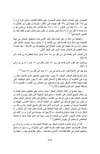 ‫ﺍﻟﺤﺼﻭل ﻋﻠﻰ ﺍﻟﻤﻌﺎﺵ ﺍﻟﻤﺒﻜﺭ ﻤﻘﺎﺒل ﺍﻟﺤﺼﻭل ﻋﻠﻰ ﻤﻜﺎﻓﺄﺓ ﻟﻠﺘﻘﺎﻋﺩ، ﻭﺍﻟﺘﻰ ﺘﺘﺭﺍﻭﺡ ﻤـﺎ‬
‫ﺒﻴﻥ )٥١ ﺃﻟﻑ ﺠﻨﻴﻪ( ﺇﻟﻰ )٥٣ ﺃﻟﻑ ﺠﻨﻴﻪ( ﻋﻠﻰ ﺍﻷﻜﺜﺭ، ﺒﺸﺭﻁ ﺃﻥ ﻴﻜﻭﻥ ﺴﻥ ﺍﻟﻌﺎﻤل ﻤﺎ‬
‫ﺒﻴﻥ ٠٥ – ٨٥ ﻋﺎﻤﺎ ﻤﻥ ﺍﻟﺫﻜﻭﺭ ، ٥٤ – ٨٥ ﺴﻨﺔ ﻟﻺﻨﺎﺙ. ﻜﻤﺎ ﻴﺸﺘﺭﻁ ﺃﻥ ﻴﻜﻭﻥ ﻟﻬـﻡ‬
                                                           ‫ﹰ‬
‫ﻤﺩﺓ ﺨﺩﻤﺔ ﻻ ﺘﻘل ﻋﻥ )٠٢ ﺴﻨﺔ( ﺤﺘﻰ ﻴﻀﻤﻥ ﺃﻥ ﻴﻜﻭﻥ ﻟﻬﻡ ﻤﻌﺎﺵ ﺸﻬﺭﻯ ﻁﺒﻘﺎ ﻟﻨﻅـﺎﻡ‬
       ‫ﹰ‬
                                                        ‫ﺍﻟﺘﺄﻤﻴﻥ ﺍﻻﺠﺘﻤﺎﻋﻰ)٨٢( .‬
‫ﻭﺍﻟﺤﻜﻤﺔ ﻤﻥ ﺫﻟﻙ ﺃﻥ ﻫﺫﻩ ﺍﻟﻤﺩﺓ ﺘﻤﺜل ﺍﻟﺤﺩ ﺍﻷﺩﻨﻰ ﻟﻤﺩﺓ ﺍﺴﺘﺤﻘﺎﻕ ﺍﻟﻤﻌﺎﺵ ﻤﻥ ﻫﻴﺌﺔ‬
‫ﺍﻟﺘﺄﻤﻴﻨﺎﺕ ﻓﻰ ﺤﺎﻟﺔ ﺘﺭﻙ ﺍﻟﺨﺩﻤﺔ ﻗﺒل ﺴﻥ ﺍﻟﺘﻘﺎﻋﺩ )٠٦ ﻋﺎﻤﺎ(، ﻭﺒﻬﺫﺍ ﻴﺤﺼل ﺍﻟﻌﺎﻤل ﻋﻠﻰ‬
                         ‫ﹰ‬
‫ﻤﻌﺎﺵ ﺩﺍﺌﻡ ﻤﻥ ﻫﺫﻩ ﺍﻟﻬﻴﺌﺔ ﺇﻟﻰ ﺠﺎﻨﺏ ﺍﻟﻤﺒﺎﻟﻎ ﺍﻟﺘﻰ ﺴﻴﺘﻘﺎﻀﺎﻫﺎ ﻤﻥ ﺍﻟﺸﺭﻜﺔ ، ﻭﻗﺩ ﺘﺤﺩﺩﺕ‬
                           ‫ﻨﺴﺒﺔ ﺍﻟﺨﻔﺽ ﻓﻰ ﺍﻟﻤﻌﺎﺵ ﺤﺴﺏ ﺍﻟﺴﻥ ﻋﻠﻰ ﺍﻟﻨﺤﻭ ﺍﻟﺘﺎﻟﻰ :‬
‫• ﺃﻥ ﺍﻟﻌﺎﻤل ﺍﻟﺫﻯ ﻴﺘﻘﺎﻋﺩ ﻓﻰ ﺴﻥ ﺃﻗل ﻤﻥ ٥٤ ﻋﺎﻤﺎ ﺘﺼل ﻨﺴﺒﺔ ﺍﻟﺨﻔﺽ ﻓـﻰ ﺍﻟﻤﻌـﺎﺵ‬
                           ‫ﹰ‬
                                                             ‫)٥١%( .‬
‫• ﻭﺘﺼل ﻋﻨﺩ ﺍﻟﻔﺭﺩ ﺍﻟﺫﻯ ﺘﻘﺎﻋﺩ ﻓﻰ ﺴﻥ ٥٤ ﻋﺎﻤﺎ ﻭﺃﻗل ﻤﻥ ٠٥ ﻋﺎﻤـﺎ ﺇﻟـﻰ ﺤـﻭﺍﻟﻰ‬
            ‫ﹰ‬                ‫ﹰ‬
                                                               ‫)٠١%(.‬
        ‫)٩٢(‬
    ‫.‬      ‫• ﺜﻡ ﻴﻘل ﺇﻟﻰ )٥%( ﻟﻠﻔﺭﺩ ﺍﻟﺫﻯ ﺘﻘﺎﻋﺩ ﻓﻰ ﺴﻥ ٠٥ ﻋﺎﻤﺎ ﺇﻟﻰ ﺃﻗل ﻤﻥ ٥٥ ﻋﺎﻤﺎ‬
           ‫ﹰ‬                  ‫ﹰ‬
‫• ﺜﻡ ﺍﺸﺘﺭﻁ ﻨﻅﺎﻡ ﺍﻟﻤﻌﺎﺵ ﺍﻟﻤﺒﻜﺭ، ﺃﻻ ﻴﺠﻭﺯ ﺇﻋﺎﺩﺓ ﺘﻌﻴﻴﻥ ﺍﻟﻌﺎﻤﻠﻴﻥ ﺍﻟﺫﻴﻥ ﺘﻘﺎﻋﺩﻭﺍ ﻤﺒﻜـﺭﺍ‬
‫ﹰ‬
‫ﺴﻭﺍﺀ ﻓﻰ ﺍﻟﺤﻜﻭﻤﺔ ﺃﻭ ﺸﺭﻜﺎﺕ ﻗﻁﺎﻉ ﺍﻷﻋﻤﺎل ﺍﻟﻌﺎﻡ ، ﻜﻤﺎ ﻻ ﻴﺠﻭﺯ ﺸﻐل ﺍﻟﻭﻅﺎﺌﻑ ﺍﻟﺘﻰ‬
‫ﺘﺨﻠﻭﺍ ﻨﺘﻴﺠﺔ ﺍﻟﺘﻘﺎﻋﺩ ﺍﻟﻤﺒﻜﺭ ﺤﺘﻰ ﺒﻠﻭﻍ ﺍﻟﻤﺤﺎﻟﻴﻥ ﺇﻟﻰ ﺍﻟﻤﻌﺎﺵ ﺴﻥ ﺍﻟﺘﻘﺎﻋـﺩ ﺍﻟﻘﺎﻨﻭﻨﻴـﺔ ﺇﻻ‬
                                       ‫ﺒﻤﻭﺍﻓﻘﺔ ﺍﻟﺠﻬﺎﺯ ﺍﻟﻤﺭﻜﺯﻯ ﻟﻠﺘﻨﻅﻴﻡ ﻭﺍﻹﺩﺍﺭﺓ)٠٣( .‬
‫ﻭﺒﻬﺫﺍ ﻴﺘﻀﺢ ﺃﻥ "ﻨﻅﺎﻡ ﺍﻟﻤﻌﺎﺵ ﺍﻟﻤﺒﻜﺭ" ﺴﻭﻑ ﻴﺴﺎﻋﺩ ﻋﻠﻰ ﺘﺨﻔﻴﺽ ﺤﺠﻡ ﺍﻟﻌﻤﺎﻟـﺔ‬
‫ﻤﻥ ﺨﻼل ﺘﺸﺠﻴﻊ ﺍﻟﻌﻤﺎل ﻋﻠﻰ ﺍﻟﺘﻘﺎﻋﺩ ، ﻭﻤﻨﻊ ﺸﻐل ﺍﻟﻭﻅﻴﻔﺔ ﺍﻟﺘﻰ ﺘﺨﻠﻭ ﺒﺨﺭﻭﺝ ﺍﻟﻌﺎﻤـل‬
‫ﻟﻠﻤﻌﺎﺵ ﺍﻟﻤﺒﻜﺭ ﺒﻔﺘﺭﺓ ﺤﺘﻰ ﺒﻠﻭﻏﻪ ﺴﻥ ﺍﻟﺘﻘﺎﻋﺩ. ﻭﺒﺎﻟﺘﺎﻟﻰ ﻓﺈﻥ ﻨﻅﺎﻡ ﺍﻟﻤﻌﺎﺵ ﺍﻟﻤﺒﻜﺭ ﻴﻤﻜﻥ‬
‫ﺃﻥ ﻴﻜﻭﻥ ﻤﻥ ﺃﻨﺠﺢ ﺍﻟﻭﺴﺎﺌل ﻓﻰ ﺍﻟﺘﺨﻠﺹ ﻤﻥ ﺍﻟﻌﻤﺎﻟﺔ ﺍﻟﺯﺍﺌﺩﺓ ، ﻭﺇﻋﺎﺩﺓ ﺍﻟﺘﻭﺍﺯﻥ ﻟﻠﻬﻴﺎﻜـل‬
‫ﺍﻟﺘﻨﻅﻴﻤﻴﺔ ﺒﺸﺭﻁ ﺃﻥ ﻴﺘﻀﻤﻥ ﻤﻥ ﺍﻟﻤﺯﺍﻴﺎ ﻭﺍﻻﻏﺭﺍﺀﺍﺕ ﺍﻟﺘﻰ ﺘﺸﺠﻊ ﺍﻟﻌﺎﻤل ﻋﻠـﻰ ﻁﻠـﺏ‬
‫ﺍﻹﺤﺎﻟﺔ ﺇﻟﻰ ﺍﻟﻤﻌﺎﺵ ﺍﻟﻤﺒﻜﺭ ، ﻟﻜﻥ ﻗﻴﻤﺔ ﺍﻟﻤﻜﺎﻓﺄﺓ ﺍﻟﺘﻰ ﺤﺩﺩﻫﺎ ﻨﻅﺎﻡ ﺍﻟﻤﻌـﺎﺵ ﺍﻟﻤﺒﻜـﺭ ﻻ‬
‫ﺘﺸﻜل ﺜﺭﻭﺓ ﺃﻭ ﻗﻴﻤﺔ ﺍﺴﺘﺜﻤﺎﺭﻴﺔ ﻟﻠﻌﺎﻤل ، ﻭﺍﻷﺭﺠﺢ ﺃﻨﻪ ﺴﻴﺒﺩﺩﻫﺎ ﻓﻰ ﺃﻟﻭﺍﻥ ﻤـﻥ ﺍﻹﻨﻔـﺎﻕ‬
‫ﺍﻟﺘﺭﻓﻰ ﺨﻼل ﺍﻟﺸﻬﻭﺭ ﺍﻷﻭﻟﻰ ﻤﻥ ﺘﻘﺎﻋﺩﻩ، ﺜﻡ ﻴﺩﻭﺭ ﺒﺤﺜﺎ ﻋﻥ ﻋﻤل ﺠﺩﻴﺩ ﻴﺩﻋﻡ ﺒﻪ ﻤﻌﺎﺸﻪ‬
                              ‫ﹰ‬
                                         ‫ﺍﻟﻤﻨﺨﻔﺽ ﺜﻡ ﻴﻨﻀﻡ ﺇﻟﻰ ﺠﻴﻭﺵ ﺍﻟﻌﺎﻁﻠﻴﻥ)١٣( .‬
‫ﻜﻤﺎ ﺃﻥ ﺘﺯﺍﻴﺩ ﻅﺎﻫﺭﺓ ﺍﻟﻤﻌﺎﺵ ﺍﻟﻤﺒﻜﺭ ﺒﻴﻥ ﺍﻟﻌﻤﺎﻟﺔ ﺍﻟﻤﺼﺭﻴﺔ، ﺴـﻭﻑ ﻴـﺅﺩﻯ ﺇﻟـﻰ‬
‫ﺍﺨﺘﻼل ﺍﻗﺘﺼﺎﺩﻴﺎﺕ ﺍﻟﺘﻌﻠﻴﻡ ﺤﻴﺙ ﺃﻨﻔﻘﺕ ﺍﻟﺩﻭﻟﺔ ﺍﻟﻜﺜﻴﺭ ﻋﻠﻰ ﺃﺒﻨﺎﺌﻬﺎ ﻓـﻰ ﺴـﺒﻴل ﺇﻤـﺩﺍﺩﻫﻡ‬
‫ﻭﺘﺄﻫﻴﻠﻬﻡ ﻟﻠﻌﻤل ﻓﻰ ﻜﺎﻓﺔ ﻗﻁﺎﻋﺎﺕ ﺍﻹﻨﺘﺎﺝ ﻭﺍﻟﺨﺩﻤﺎﺕ ، ﻭﻟﻜﻥ ﺒﺘﻘﺎﻋﺩﻫﻡ ﻤﺒﻜـﺭﺍ ﻴﺘﺤﻘـﻕ‬
        ‫ﹰ‬


                                      ‫٢٢٢‬
 