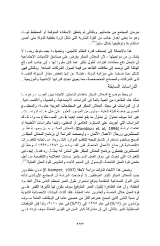 ‫ﺤﺭﻤﺎﻥ ﺍﻟﻤﺠﺘﻤﻊ ﻤﻥ ﺨﺩﻤﺎﺘﻬﻡ. ﻭﺒﺎﻟﺘﺎﻟﻰ ﻟﻡ ﻴﺘﺤﻘﻕ ﺍﻻﺴﺘﻔﺎﺩﺓ ﺍﻟﻤﺘﻭﻗﻌﺔ ﺃﻭ ﺍﻟﻤﺨﻁﻁ ﻟﻬـﺎ،‬
‫ﻭﻫﻭ ﻤﺎ ﻴﻌﻨﻰ ﺇﻫﺩﺍﺭ ﺠﺎﻨﺏ ﻤﻥ ﺍﻟﻘﻭﺓ ﺍﻟﺒﺸﺭﻴﺔ ﺍﻟﺘﻰ ﺘﻤﺜل ﺜﺭﻭﺓ ﺤﻘﻴﻘﻴﺔ ﻟﻠﺩﻭﻟﺔ ﻤﺘﻰ ﺃﺤﺴﻥ‬
                                             ‫ﺍﺴﺘﺜﻤﺎﺭﻫﺎ ﻭﺘﻭﻅﻴﻔﻬﺎ ﺒﺸﻜل ﺴﻠﻴﻡ)٢٣( .‬
‫ﻫﺫﺍ ﺒﺎﻹﻀﺎﻓﺔ ﺇﻟﻰ ﺇﻀﻌﺎﻑ ﻗﺩﺭﺓ ﺍﻟﻨﻅﺎﻡ ﺍﻟﺘﺄﻤﻴﻨﻰ، ﻭﺘﺤﻤﻴﻠـﻪ ﺒﻀـﻐﻭﻁ ﺭﺒﻤـﺎ ﻻ‬
‫ﻴﺘﻤﻜـﻥ ﻤﻥ ﻤﻭﺍﺠﻬﺘﻬﺎ ، ﻷﻥ ﺍﻟﻤﻌﺎﺵ ﺍﻟﻤﺒﻜﺭ ﻴﻔﺭﺽ ﻋﻠﻰ ﺼﻨﺎﺩﻴﻕ ﺍﻟﺘﺄﻤﻴﻨﺎﺕ ﺍﻻﺠﺘﻤﺎﻋﻴﺔ‬
‫ﺃﻥ ﺘﺘﺤﻤل ﺩﻓﻊ ﻤﻌﺎﺸﺎﺕ ﻟﻔﺘﺭﺍﺕ ﺃﻁﻭل ﺒﻜﺜﻴﺭ ﻋﻤﺎ ﻜﺎﻥ ﻤﻘﺭﺭﺍ ﻟﻬﺎ ، ﺇﻟﻰ ﺠﺎﻨﺏ ﺍﻟﻤﺒـﺎﻟﻎ‬
                          ‫ﹰ‬
‫ﺍﻟﻬﺎﺌﻠﺔ ﺍﻟﺘﻰ ﺘﺭﺼﺩ ﺇﻟﻰ ﻤﻜﺎﻓﺂﺕ ﺍﻟﺘﻘﺎﻋﺩ ﻤﻥ ﻗﻴﻤﺔ ﺃﺼﻭل ﺍﻟﺸﺭﻜﺎﺕ ﺍﻟﻤﺒﺎﻋﺔ. ﻭﺒﺎﻟﺘﺎﻟﻰ ﻓﻬﻰ‬
‫ﺘﺸﻜل ﻋﺒﺌﺎ ﻀﺨﻤﺎ ﻋﻠﻰ ﻤﻴﺯﺍﻨﻴﺔ ﺍﻟﺩﻭﻟﺔ ، ﻓﻀﻼ ﻋﻥ ﺇﻨﻬﺎ ﺘﺨﻔﺽ ﻤﻘﺩﺍﺭ ﺍﻟﺴﻴﻭﻟﺔ ﺍﻟﻨﻘﺩﻴـﺔ‬
                                      ‫ﹰ‬                       ‫ﹰ‬    ‫ﹰ‬
‫ﻟﺩﻯ ﺍﻟﺸﺭﻜﺎﺕ ﻭﺍﻟﻤﺼﺎﻨﻊ ﺍﻟﻤﺨﺼﺨﺼﺔ، ﻤﻤﺎ ﻴﻌﻭﻕ ﺘﺠﺩﻴﺩ ﻗﺩﺭﺍﺘﻬﺎ ﺍﻹﻨﺘﺎﺠﻴﺔ ﻭﺍﻟﺘﻭﺯﻴﻌﻴﺔ .‬
                                                          ‫ﺍﻟﺩﺭﺍﺴﺎﺕ ﺍﻟﺴﺎﺒﻘﺔ‬
‫ﻟﻡ ﻴﺤﻅ ﻤﻭﻀﻭﻉ ﺍﻟﻤﻌﺎﺵ ﺍﻟﻤﺒﻜﺭ ﺒﺎﻫﺘﻤﺎﻡ ﺍﻟﺒﺎﺤﺜﻴﻥ ﺍﻻﺠﺘﻤﺎﻋﻴﻴﻥ ﺍﻟﻌﺭﺏ ، ﺭﻏﻡ ﻤـﺎ‬
‫ﺘﻤﺜﻠﻪ ﻫﺫﻩ ﺍﻟﻅﺎﻫﺭﺓ ﻤﻥ ﺃﻫﻤﻴﺔ ﺒﺎﻟﻐﺔ ﻓﻰ ﺍﻟﺩﺭﺍﺴﺎﺕ ﺍﻻﺠﺘﻤﺎﻋﻴﺔ، ﻭﺍﻟﻨﻔﺴﻴﺔ، ﻭﺍﻻﻗﺘﺼـﺎﺩﻴﺔ.‬
‫ﺇﺫ ﺇﻥ ﺍﻟﺩﺭﺍﺴﺎﺕ ﻓﻰ ﻤﺠﺎل ﺍﻟﻤﻌﺎﺵ ﺍﻟﻤﺒﻜﺭ ﻓﻰ ﺍﻟﻤﺠﺘﻤﻌﺎﺕ ﺍﻟﻌﺭﺒﻴﺔ ﻋﺎﻤـﺔ، ﻭﺍﻟﻤﺠﺘﻤـﻊ‬
‫ﺍﻟﻤﺼﺭﻯ ﺨﺎﺼﺔ ﻗﻠﻴﻠﺔ ﻟﻠﻐﺎﻴﺔ ، ﻭﻟﻴﺱ ﻤﻥ ﺍﻟﻤﻴﺴﻭﺭ ﺍﻟﻌﺜﻭﺭ ﻋﻠﻰ ﻤﺜل ﻫـﺫﻩ ﺍﻟﺩﺭﺍﺴـﺎﺕ.‬
‫ﻏﻴﺭ ﺃﻨﻨﺎ ﺴﻭﻑ ﻨﺤﺎﻭل ﺃﻥ ﻨﺘﻨﺎﻭل ﻤﺎ ﻴﻘﻊ ﺘﺤﺕ ﺃﻴﺩﻴﻨﺎ ﺒﻘـﺩﺭ ﺍﻟﻤﺴـﺘﻁﺎﻉ ﺴـﻭﺍﺀ ﺘﻠـﻙ‬
‫ﺍﻟﺩﺭﺍﺴﺎﺕ ﺍﻟﺘﻰ ﺃﺠﺭﻴﺕ ﻋﻠﻰ ﺍﻟﻤﺴﺘﻭﻯ ﺍﻟﻌﺎﻟﻤﻰ ﺃﻭ ﺍﻟﻤﺤﻠﻰ، ﻭﻟﻨﺒﺩﺃ ﺒﺎﻟﺩﺭﺍﺴﺎﺕ ﺍﻷﺠﻨﺒﻴﺔ ﺇﺫ‬
‫ﺍﻫﺘﻤﺕ ﺩﺭﺍﺴﺔ )6991 ,‪ (Davidson et al‬ﺒﺎﻟﻤﻌﺎﺵ ﺍﻟﻤﺒﻜـﺭ ﻤـﻥ ﻭﺠﻬـﺔ ﻨﻅـﺭ‬
‫ﺍﻟﻤﺴﺘﺜﻤﺭﻴﻥ ﻭﺭﺠﺎل ﺍﻷﻋﻤﺎل ﺍﻷﻟﻤﺎﻥ ، ﻭﺃﻭﻀﺤﺕ ﺍﻟﺩﺭﺍﺴﺔ ﺃﻥ ﺒﺭﻨﺎﻤﺞ ﺍﻟﻤﻌﺎﺵ ﺍﻟﻤﺒﻜـﺭ‬
‫ﺃﺼﺒﺢ ﻴﺴﺘﺨﺩﻡ ﺒﺎﺴﺘﻤﺭﺍﺭ ﻜﺎﺴﺘﺭﺍﺘﻴﺠﻴﺔ ﻟﺘﻨﻅﻴﻡ ﺍﻟﻤﻭﺍﺭﺩ ﺍﻟﺒﺸـﺭﻴﺔ، ﺍﺴـﺘﺠﺎﺒﺔ ﻟﻠﺘﻐﻴـﺭﺍﺕ‬
‫ﺍﻻﻗﺘﺼﺎﺩﻴﺔ ﻓﻰ ﻤﻨﺎﺥ ﺍﻷﻋﻤﺎل ﺍﻟﺨﺎﺼﺔ. ﻓﻔﻰ ﺍﻟﻔﺘـﺭﺓ ﻤـﻥ ٢٨٩١-٢٩٩١ ﻟـﻭﺤﻅ ﺃﻥ‬
‫ﺍﻟﻤﺴﺘﺜﻤﺭﻴﻥ ﻴﻔﻀﻠﻭﻥ ﺒﺭﻨﺎﻤﺞ ﺍﻟﻤﻌﺎﺵ ﺍﻟﻤﺒﻜﺭ ﻋﻠﻰ ﺃﺴﺎﺱ ﺃﻨﻪ ﻴﻤﺜـل ﺭﺩ ﻓﻌـل ﺇﻴﺠـﺎﺒﻰ‬
‫ﻟﻠﺘﻐﻴﺭﺍﺕ ﺍﻟﺘﻰ ﺘﺤﺩﺙ ﻓﻰ ﺴﻭﻕ ﺍﻟﻌﻤل ﺍﻟﺫﻯ ﻴﺘﻤﻴﺯ ﺒﺴﻤﺎﺕ ﺍﻟﻌﻘﻼﻨﻴﺔ ﻭﺍﻟﺘﻨﻅﻴﻤﻴﺔ ﻤﻥ ﺃﺠل‬
‫ﺨﻔﺽ ﻗﻭﺓ ﺍﻟﻌﻤل ﺍﻟﻔﺎﺌﻀﺔ، ﻟﻠﻭﺼﻭل ﺇﻟﻰ ﺍﻟﺤﺠﻡ ﺍﻟﺜﺎﺒﺕ ﻭﺍﻟﻁﺒﻴﻌﻰ ﻟﻘﻭﺓ ﺍﻟﻌﻤل ﺍﻟﻔﻌﻠﻴﺔ)٣٣(.‬
‫ﻭﻀﻤﻥ ﻫﺫﺍ ﺍﻻﺘﺠﺎﻩ ﺘﻨﺎﻭﻟﺕ ﺩﺭﺍﺴﺔ ﻻﺤﻘﺔ )7991 ,‪ (E Kamper‬ﻤـﻥ ﻤﻨﻅـﻭﺭ‬
‫ﺠﺩﻴﺩ ﻟﻠﻤﻌﺎﺵ ﺍﻟﻤﺒﻜﺭ ﻟﻜﺒﺎﺭ ﺍﻟﻤﻭﻅﻔﻴﻥ. ﺇﺫ ﺃﻭﻀﺤﺕ ﺍﻟﺩﺭﺍﺴﺔ ﺃﻥ ﺍﻟﻤﺠﺘﻤﻊ ﺍﻷﻴﺭﻟﻨﺩﻯ ﺸﺄﻨﻪ‬
‫ﺸﺄﻥ ﺍﻟﺩﻭل ﺍﻟﺼﻨﺎﻋﻴﺔ ﺍﻟﻤﺘﻘﺩﻤﺔ ﻴﺘﻭﻗﻊ ﺍﺴﺘﻤﺭﺍﺭ ﻁﻭل ﺍﻟﻌﻤﺭ ﻟﻤﻌﻅﻡ ﺍﻟﻨﺎﺱ ﺨﻼل ﺍﻟﻌﻘـﻭﺩ‬
‫ﺍﻟﻤﻘﺒﻠﺔ، ﻭﺃﻥ ﻫﺫﻩ ﺍﻟﻅﺎﻫﺭﺓ )ﻁﻭل ﺍﻟﻌﻤﺭ ﺍﻟﻤﺘﻭﻗﻊ( ﺴﻭﻑ ﻴﻜﻭﻥ ﻟﻬﺎ ﺘﺄﺜﻴﺭﻫﺎ ﺍﻟﻜﺒﻴﺭ ﻋﻠـﻰ‬
‫ﻗﻭﺓ ﺍﻟﻌﻤل ﺨﻼل ﺍﻟﺨﻤﺴﺔ ﻭﺍﻟﻌﺸﺭﻴﻥ ﻋﺎﻤﺎ ﺍﻟﻤﻘﺒﻠﺔ. ﻓﻠﻘﺩ ﺃﻜﺩﺕ ﺍﻟﺒﻴﺎﻨﺎﺕ ﺍﻹﺤﺼﺎﺌﻴﺔ ﺍﻟﺘﻨﺒﺅﻴﺔ‬
                                              ‫ﹰ‬
‫ﺃﻥ ﻨﺴﺒﺔ ﺍﻟﻨﺎﺱ ﺍﻟﺫﻴﻥ ﺃﺼﺒﺢ ﻋﻤﺭﻫﻡ ﺃﻜﺜﺭ ﻤﻥ ﺨﻤﺴﻴﻥ ﻋﺎﻤﺎ ﻓﻰ ﺍﻟﻭﻅﺎﺌﻑ ﺍﻟﻌﺎﻤﺔ ﺴـﻭﻑ‬
                           ‫ﹰ‬
‫ﻴﺯﺩﺍﺩﻭﻥ ﻤﻥ )٥١%( ﻓﻰ ﻋﺎﻡ ٥٩٩١ ﺇﻟﻰ )٥٣%( ﻓﻰ ﻋﺎﻡ ٠١٠٢، ﻭﻟﺫﺍ ﻓﺈﻥ ﺍﻟﺘﻭﻗﻌﺎﺕ‬
‫ﺍﻟﻤﺴﺘﻘﺒﻠﻴﺔ ﺘﺸﻴﺭ ﺒﺎﻟﺘﺎﻟﻰ ﺇﻟﻰ ﺃﻥ ﻤﺸﺎﺭﻜﺔ ﻜﺒﺎﺭ ﺍﻟﺴﻥ ﻓﻰ ﺍﻟﻘﻭﻯ ﺍﻟﻌﺎﻤﻠﺔ ﺴﻭﻑ ﺘﺯﺩﺍﺩ ﻓـﻰ‬


                                     ‫٣٢٢‬
 