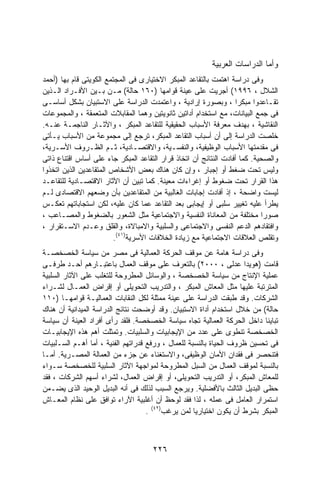 ‫ﻭﺃﻤﺎ ﺍﻟﺩﺭﺍﺴﺎﺕ ﺍﻟﻌﺭﺒﻴﺔ‬
‫ﻭﻓﻰ ﺩﺭﺍﺴﺔ ﺍﻫﺘﻤﺕ ﺒﺎﻟﺘﻘﺎﻋﺩ ﺍﻟﻤﺒﻜﺭ ﺍﻻﺨﺘﻴﺎﺭﻯ ﻓﻰ ﺍﻟﻤﺠﺘﻤﻊ ﺍﻟﻜﻭﻴﺘﻰ ﻗﺎﻡ ﺒﻬﺎ )ﺃﺤﻤﺩ‬
‫ﺍﻟﺸﻼل ، ٦٩٩١( ﺃﺠﺭﻴﺕ ﻋﻠﻰ ﻋﻴﻨﺔ ﻗﻭﺍﻤﻬﺎ )٠٦١ ﺤﺎﻟﺔ( ﻤـﻥ ﺒـﻴﻥ ﺍﻷﻓـﺭﺍﺩ ﺍﻟـﺫﻴﻥ‬
‫ﺘﻘـﺎﻋﺩﻭﺍ ﻤﺒﻜﺭﺍ ، ﻭﺒﺼﻭﺭﺓ ﺇﺭﺍﺩﻴﺔ ، ﻭﺍﻋﺘﻤﺩﺕ ﺍﻟﺩﺭﺍﺴﺔ ﻋﻠﻰ ﺍﻻﺴﺘﺒﻴﺎﻥ ﺒﺸﻜل ﺃﺴﺎﺴـﻰ‬
                                                                  ‫ﹰ‬
‫ﻓﻰ ﺠﻤﻊ ﺍﻟﺒﻴﺎﻨﺎﺕ، ﻤﻊ ﺍﺴﺘﺨﺩﺍﻡ ﺃﺩﺍﺘﻴﻥ ﺜﺎﻨﻭﻴﺘﻴﻥ ﻭﻫﻤﺎ ﺍﻟﻤﻘﺎﺒﻼﺕ ﺍﻟﻤﺘﻌﻤﻘﺔ ، ﻭﺍﻟﻤﺠﻤﻭﻋﺎﺕ‬
‫ﺍﻟﻨﻘﺎﺸﻴﺔ ، ﺒﻬﺩﻑ ﻤﻌﺭﻓﺔ ﺍﻷﺴﺒﺎﺏ ﺍﻟﺤﻘﻴﻘﻴﺔ ﻟﻠﺘﻘﺎﻋﺩ ﺍﻟﻤﺒﻜﺭ ، ﻭﺍﻵﺜـﺎﺭ ﺍﻟﻨﺎﺠﻤـﺔ ﻋﻨـﻪ.‬
‫ﺨﻠﺼﺕ ﺍﻟﺩﺭﺍﺴﺔ ﺇﻟﻰ ﺃﻥ ﺃﺴﺒﺎﺏ ﺍﻟﺘﻘﺎﻋﺩ ﺍﻟﻤﺒﻜﺭ، ﺘﺭﺠﻊ ﺇﻟﻰ ﻤﺠﻤﻭﻋﺔ ﻤﻥ ﺍﻷﺴﺒﺎﺏ ﻴـﺄﺘﻰ‬
‫ﻓﻰ ﻤﻘﺩﻤﺘﻬﺎ ﺍﻷﺴﺒﺎﺏ ﺍﻟﻭﻅﻴﻔﻴﺔ، ﻭﺍﻟﻨﻔﺴـﻴﺔ، ﻭﺍﻻﻗﺘﺼـﺎﺩﻴﺔ، ﺜـﻡ ﺍﻟﻅـﺭﻭﻑ ﺍﻷﺴـﺭﻴﺔ،‬
‫ﻭﺍﻟﺼﺤﻴﺔ. ﻜﻤﺎ ﺃﻓﺎﺩﺕ ﺍﻟﻨﺘﺎﺌﺞ ﺃﻥ ﺍﺘﺨﺎﺫ ﻗﺭﺍﺭ ﺍﻟﺘﻘﺎﻋﺩ ﺍﻟﻤﺒﻜﺭ ﺠﺎﺀ ﻋﻠﻰ ﺃﺴﺎﺱ ﺍﻗﺘﻨﺎﻉ ﺫﺍﺘﻰ‬
‫ﻭﻟﻴﺱ ﺘﺤﺕ ﻀﻐﻁ ﺃﻭ ﺇﺠﺒﺎﺭ ، ﻭﺇﻥ ﻜﺎﻥ ﻫﻨﺎﻙ ﺒﻌﺽ ﺍﻷﺸﺨﺎﺹ ﺍﻟﻤﺘﻘﺎﻋﺩﻴﻥ ﺍﻟﺫﻴﻥ ﺍﺘﺨﺫﻭﺍ‬
‫ﻫﺫﺍ ﺍﻟﻘﺭﺍﺭ ﺘﺤﺕ ﻀﻐﻭﻁ ﺃﻭ ﺇﻏﺭﺍﺀﺍﺕ ﻤﻌﻴﻨﺔ. ﻜﻤﺎ ﺘﺒﻴﻥ ﺃﻥ ﺍﻵﺜﺎﺭ ﺍﻻﻗﺘﺼـﺎﺩﻴﺔ ﻟﻠﺘﻘﺎﻋـﺩ‬
‫ﻟﻴﺴﺕ ﻭﺍﻀﺤﺔ ، ﺇﺫ ﺃﻓﺎﺩﺕ ﺇﺠﺎﺒﺎﺕ ﺍﻟﻐﺎﻟﺒﻴﺔ ﻤﻥ ﺍﻟﻤﺘﻘﺎﻋﺩﻴﻥ ﺒﺄﻥ ﻭﻀﻌﻬﻡ ﺍﻻﻗﺘﺼﺎﺩﻯ ﻟـﻡ‬
‫ﻴﻁﺭﺃ ﻋﻠﻴﻪ ﺘﻐﻴﻴﺭ ﺴﻠﺒﻰ ﺃﻭ ﺇﻴﺠﺎﺒﻰ ﺒﻌﺩ ﺍﻟﺘﻘﺎﻋﺩ ﻋﻤﺎ ﻜﺎﻥ ﻋﻠﻴﻪ، ﻟﻜﻥ ﺍﺴﺘﺠﺎﺒﺎﺘﻬﻡ ﺘﻌﻜـﺱ‬
‫ﺼﻭﺭﺍ ﻤﺨﺘﻠﻔﺔ ﻤﻥ ﺍﻟﻤﻌﺎﻨﺎﺓ ﺍﻟﻨﻔﺴﻴﺔ ﻭﺍﻻﺠﺘﻤﺎﻋﻴﺔ ﻤﺜل ﺍﻟﺸﻌﻭﺭ ﺒﺎﻟﻀﻐﻭﻁ ﻭﺍﻟﻤﺼـﺎﻋﺏ ،‬  ‫ﹰ‬
‫ﻭﺍﻓﺘﻘﺎﺩﻫﻡ ﺍﻟﺩﻋﻡ ﺍﻟﻨﻔﺴﻰ ﻭﺍﻻﺠﺘﻤﺎﻋﻰ ﻭﺍﻟﺴﻠﺒﻴﺔ ﻭﺍﻻﻤﺒﺎﻻﺓ، ﻭﺍﻟﻘﻠﻕ ﻭﻋـﺩﻡ ﺍﻻﺴـﺘﻘﺭﺍﺭ ،‬
                         ‫ﻭﺘﻘﻠﺹ ﺍﻟﻌﻼﻗﺎﺕ ﺍﻻﺠﺘﻤﺎﻋﻴﺔ ﻤﻊ ﺯﻴﺎﺩﺓ ﺍﻟﺨﻼﻓﺎﺕ ﺍﻷﺴﺭﻴﺔ)١٤(.‬
‫ﻭﻓﻰ ﺩﺭﺍﺴﺔ ﻫﺎﻤﺔ ﻋﻥ ﻤﻭﻗﻑ ﺍﻟﺤﺭﻜﺔ ﺍﻟﻌﻤﺎﻟﻴﺔ ﻓﻰ ﻤﺼﺭ ﻤﻥ ﺴﻴﺎﺴﺔ ﺍﻟﺨﺼﺨﺼـﺔ‬
‫ﻗﺎﻤﺕ )ﻫﻭﻴﺩﺍ ﻋﺩﻟﻰ ، ٠٠٠٢( ﺒﺎﻟﺘﻌﺭﻑ ﻋﻠﻰ ﻤﻭﻗﻑ ﺍﻟﻌﻤﺎل ﺒﺎﻋﺘﺒـﺎﺭﻫﻡ ﺃﺤـﺩ ﻁﺭﻓـﻰ‬
‫ﻋﻤﻠﻴﺔ ﺍﻹﻨﺘﺎﺝ ﻤﻥ ﺴﻴﺎﺴﺔ ﺍﻟﺨﺼﺨﺼﺔ ، ﻭﺍﻟﻭﺴﺎﺌل ﺍﻟﻤﻁﺭﻭﺤﺔ ﻟﻠﺘﻐﻠﺏ ﻋﻠﻰ ﺍﻵﺜﺎﺭ ﺍﻟﺴﻠﺒﻴﺔ‬
‫ﺍﻟﻤﺘﺭﺘﺒﺔ ﻋﻠﻴﻬﺎ ﻤﺜل ﺍﻟﻤﻌﺎﺵ ﺍﻟﻤﺒﻜﺭ ، ﻭﺍﻟﺘﺩﺭﻴﺏ ﺍﻟﺘﺤﻭﻴﻠﻰ ﺃﻭ ﺇﻗﺭﺍﺽ ﺍﻟﻌﻤـﺎل ﻟﺸـﺭﺍﺀ‬
‫ﺍﻟﺸﺭﻜﺎﺕ. ﻭﻗﺩ ﻁﺒﻘﺕ ﺍﻟﺩﺭﺍﺴﺔ ﻋﻠﻰ ﻋﻴﻨﺔ ﻤﻤﺜﻠﺔ ﻟﻜل ﺍﻟﻨﻘﺎﺒﺎﺕ ﺍﻟﻌﻤﺎﻟﻴـﺔ ﻗﻭﺍﻤﻬـﺎ )٠١١‬
‫ﺤﺎﻟﺔ( ﻤﻥ ﺨﻼل ﺍﺴﺘﺨﺩﺍﻡ ﺃﺩﺍﺓ ﺍﻻﺴﺘﺒﻴﺎﻥ. ﻭﻗﺩ ﺃﻭﻀﺤﺕ ﻨﺘﺎﺌﺞ ﺍﻟﺩﺭﺍﺴﺔ ﺍﻟﻤﻴﺩﺍﻨﻴﺔ ﺃﻥ ﻫﻨﺎﻙ‬
‫ﺘﺒﺎﻴﻨﺎ ﺩﺍﺨل ﺍﻟﺤﺭﻜﺔ ﺍﻟﻌﻤﺎﻟﻴﺔ ﺘﺠﺎﻩ ﺴﻴﺎﺴﺔ ﺍﻟﺨﺼﺨﺼﺔ. ﻓﻠﻘﺩ ﺭﺃﻯ ﺃﻓﺭﺍﺩ ﺍﻟﻌﻴﻨﺔ ﺃﻥ ﺴﻴﺎﺴﺔ‬
                                                                          ‫ﹰ‬
‫ﺍﻟﺨﺼﺨﺼﺔ ﺘﻨﻁﻭﻯ ﻋﻠﻰ ﻋﺩﺩ ﻤﻥ ﺍﻹﻴﺠﺎﺒﻴﺎﺕ ﻭﺍﻟﺴﻠﺒﻴﺎﺕ. ﻭﺘﻤﺜﻠﺕ ﺃﻫﻡ ﻫﺫﻩ ﺍﻹﻴﺠﺎﺒﻴـﺎﺕ‬
‫ﻓﻰ ﺘﺤﺴﻴﻥ ﻅﺭﻭﻑ ﺍﻟﺤﻴﺎﺓ ﺒﺎﻟﻨﺴﺒﺔ ﻟﻠﻌﻤﺎل ، ﻭﺭﻓﻊ ﻗﺩﺭﺍﺘﻬﻡ ﺍﻟﻔﻨﻴﺔ ، ﺃﻤﺎ ﺃﻫـﻡ ﺍﻟﺴـﻠﺒﻴﺎﺕ‬
‫ﻓﺘﻨﺤﺼﺭ ﻓﻰ ﻓﻘﺩﺍﻥ ﺍﻷﻤﺎﻥ ﺍﻟﻭﻅﻴﻔﻰ، ﻭﺍﻻﺴﺘﻐﻨﺎﺀ ﻋﻥ ﺠﺯﺀ ﻤﻥ ﺍﻟﻌﻤﺎﻟﺔ ﺍﻟﻤﺼـﺭﻴﺔ. ﺃﻤـﺎ‬
‫ﺒﺎﻟﻨﺴﺒﺔ ﻟﻤﻭﻗﻑ ﺍﻟﻌﻤﺎل ﻤﻥ ﺍﻟﺴﺒل ﺍﻟﻤﻁﺭﻭﺤﺔ ﻟﻤﻭﺍﺠﻬﺔ ﺍﻵﺜﺎﺭ ﺍﻟﺴﻠﺒﻴﺔ ﻟﻠﺨﺼﺨﺼﺔ ﺴـﻭﺍﺀ‬
‫ﻟﻠﻤﻌﺎﺵ ﺍﻟﻤﺒﻜﺭ، ﺃﻭ ﺍﻟﺘﺩﺭﻴﺏ ﺍﻟﺘﺤﻭﻴﻠﻰ، ﺃﻭ ﺇﻗﺭﺍﺽ ﺍﻟﻌﻤﺎل، ﻟﺸﺭﺍﺀ ﺃﺴﻬﻡ ﺍﻟﺸﺭﻜﺎﺕ ، ﻓﻘﺩ‬
‫ﺤﻅﻰ ﺍﻟﺒﺩﻴل ﺍﻟﺜﺎﻟﺙ ﺒﺎﻷﻓﻀﻠﻴﺔ. ﻭﻴﺭﺠﻊ ﺍﻟﺴﺒﺏ ﻟﺫﻟﻙ ﻓﻰ ﺃﻨﻪ ﺍﻟﺒﺩﻴل ﺍﻟﻭﺤﻴﺩ ﺍﻟﺫﻯ ﻴﻀـﻤﻥ‬
‫ﺍﺴﺘﻤﺭﺍﺭ ﺍﻟﻌﺎﻤل ﻓﻰ ﻋﻤﻠﻪ ، ﻟﺫﺍ ﻓﻘﺩ ﻟﻭﺤﻅ ﺃﻥ ﺃﻏﻠﺒﻴﺔ ﺍﻵﺭﺍﺀ ﺘﻭﺍﻓﻕ ﻋﻠﻰ ﻨﻅﺎﻡ ﺍﻟﻤﻌـﺎﺵ‬
                                    ‫ﺍﻟﻤﺒﻜﺭ ﺒﺸﺭﻁ ﺃﻥ ﻴﻜﻭﻥ ﺍﺨﺘﻴﺎﺭﻴﺎ ﻟﻤﻥ ﻴﺭﻏﺏ)٢٤( .‬
                                                    ‫ﹰ‬



                                     ‫٦٢٢‬
 