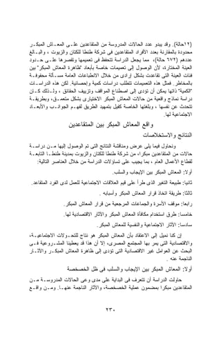 ‫)٢١ﺤﺎﻟﺔ(. ﻭﻗﺩ ﻴﺒﺩﻭ ﻋﺩﺩ ﺍﻟﺤﺎﻻﺕ ﺍﻟﻤﺩﺭﻭﺴﺔ ﻤﻥ ﺍﻟﻤﺘﻘﺎﻋﺩﻴﻥ ﻋﻠـﻰ ﺍﻟﻤﻌـﺎﺵ ﺍﻟﻤﺒﻜـﺭ‬
‫ﻤﺤﺩﻭﺩﺓ ﺒﺎﻟﻤﻘﺎﺭﻨﺔ ﺒﻌﺩﺩ ﺍﻷﻓﺭﺍﺩ ﺍﻟﻤﺘﻘﺎﻋﺩﻴﻥ ﻓﻰ ﺸﺭﻜﺔ ﻁﻨﻁﺎ ﻟﻠﻜﺘﺎﻥ ﻭﺍﻟﺯﻴﻭﺕ ، ﻭﺍﻟﺒـﺎﻟﻎ‬
‫ﻋﺩﺩﻫﻡ )٢٧٦ ﺤﺎﻟﺔ(، ﻤﻤﺎ ﻴﺠﻌل ﺍﻟﺩﺭﺍﺴﺔ ﺘﺘﺤﻔﻅ ﻓﻰ ﺘﻌﻤﻴﻤﻬﺎ ﻭﺘﻘﺼﺭﻫﺎ ﻋﻠـﻰ ﺤـﺩﻭﺩ‬
‫ﺍﻟﻌﻴﻨﺔ ﺍﻟﻤﺨﺘﺎﺭﺓ، ﻷﻥ ﺍﻟﻭﺼﻭل ﺇﻟﻰ ﺘﻌﻤﻴﻤﺎﺕ ﺨﺎﺼﺔ ﺒﺄﺒﻌﺎﺩ "ﻅﺎﻫﺭﺓ ﺍﻟﻤﻌﺎﺵ ﺍﻟﻤﺒﻜﺭ" ﺒﻴﻥ‬
‫ﻓﺌﺎﺕ ﺍﻟﻌﻴﻨﺔ ﺍﻟﺘﻰ ﺘﻘﺎﻋﺩﺕ ﺒﺸﻜل ﺇﺭﺍﺩﻯ ﻤﻥ ﺨﻼل ﺍﻻﻨﻁﺒﺎﻋﺎﺕ ﺍﻟﻌﺎﻤﺔ ﻤﺴـﺄﻟﺔ ﻤﺤﻔﻭﻓـﺔ‬
‫ﺒﺎﻟﻤﺨﺎﻁﺭ. ﻓﻤﺜل ﻫﺫﻩ ﺍﻟﺘﻌﻤﻴﻤﺎﺕ ﺘﺘﻁﻠﺏ ﺩﺭﺍﺴﺎﺕ ﻜﻤﻴﺔ ﻭﺇﺤﺼﺎﺌﻴﺔ. ﻟﻜﻥ ﻫﺫﻩ ﺍﻟﺩﺭﺍﺴـﺎﺕ‬
‫"ﺍﻟﻜﻤﻴﺔ" ﺫﺍﺘﻬﺎ ﻴﻤﻜﻥ ﺃﻥ ﺘﺅﺩﻯ ﺇﻟﻰ ﺍﺼﻁﻨﺎﻉ ﺍﻟﻤﻭﺍﻗﻑ ﻭﺘﺯﻴﻴﻑ ﺍﻟﺤﻘﺎﺌﻕ ، ﻭﻟـﺫﻟﻙ ﻜـﺎﻥ‬
‫ﺩﺭﺍﺴﺔ ﻨﻤﺎﺫﺝ ﻭﺍﻗﻌﻴﺔ ﻤﻥ ﺤﺎﻻﺕ ﺍﻟﻤﻌﺎﺵ ﺍﻟﻤﺒﻜﺭ ﺍﻻﺨﺘﻴﺎﺭﻯ ﺒﺸﻜل ﻤﺘﻌﻤـﻕ، ﻭﺒﻁﺭﻴﻘـﺔ‬
‫ﺘﺘﺤﺩﺙ ﻋﻥ ﻨﻔﺴﻬﺎ ، ﻭﺒﻠﻐﺘﻬﺎ ﺍﻟﺨﺎﺼﺔ ﻜﻔﻴل ﺒﺘﻤﻬﻴﺩ ﺍﻟﻁﺭﻴﻕ ﻟﻔﻬـﻡ ﺍﻟﺠﻭﺍﻨـﺏ ﻭﺍﻷﺒﻌـﺎﺩ‬
                                                                ‫ﺍﻻﺠﺘﻤﺎﻋﻴﺔ ﻟﻬﺎ.‬
                  ‫ﻭﺍﻗﻊ ﺍﻟﻤﻌﺎﺵ ﺍﻟﻤﺒﻜﺭ ﺒﻴﻥ ﺍﻟﻤﺘﻘﺎﻋﺩﻴﻥ‬
                                                       ‫ﺍﻟﻨﺘﺎﺌﺞ ﻭﺍﻻﺴﺘﺨﻼﺼﺎﺕ‬
‫ﻭﻨﺤﺎﻭل ﻓﻴﻤﺎ ﻴﻠﻰ ﻋﺭﺽ ﻭﻤﻨﺎﻗﺸﺔ ﺍﻟﻨﺘﺎﺌﺞ ﺍﻟﺘﻰ ﺘﻡ ﺍﻟﻭﺼﻭل ﺇﻟﻴﻬﺎ ﻤـﻥ ﺩﺭﺍﺴـﺔ‬
‫ﺤﺎﻻﺕ ﻤﻥ ﺍﻟﻤﺘﻘﺎﻋﺩﻴﻥ ﻤﺒﻜﺭﹰ، ﻤﻥ ﺸﺭﻜﺔ ﻁﻨﻁﺎ ﻟﻠﻜﺘﺎﻥ ﻭﺍﻟﺯﻴﻭﺕ ﺒﻤﺩﻴﻨﺔ ﻁﻨﻁـﺎ ﺍﻟﺘﺎﺒﻌـﺔ‬
                                                   ‫ﺍ‬
   ‫ﻟﻘﻁﺎﻉ ﺍﻷﻋﻤﺎل ﺍﻟﻌﺎﻡ ، ﺒﻤﺎ ﻴﺠﻴﺏ ﻋﻠﻰ ﺘﺴﺎﺅﻻﺕ ﺍﻟﺩﺭﺍﺴﺔ ﻤﻥ ﺨﻼل ﺍﻟﻌﻨﺎﺼﺭ ﺍﻟﺘﺎﻟﻴﺔ:‬
                                        ‫ﺃﻭﻻ: ﺍﻟﻤﻌﺎﺵ ﺍﻟﻤﺒﻜﺭ ﺒﻴﻥ ﺍﻹﻴﺠﺎﺏ ﻭﺍﻟﺴﻠﺏ.‬
                                                                          ‫ﹰ‬
‫ﺜﺎﻨﻴﺎ: ﻁﺒﻴﻌﺔ ﺍﻟﺘﻐﻴﺭ ﺍﻟﺫﻯ ﻁﺭﺃ ﻋﻠﻰ ﻗﻴﻡ ﺍﻟﻌﻼﻗﺎﺕ ﺍﻻﺠﺘﻤﺎﻋﻴﺔ ﻟﻠﻌﻤل ﻟﺩﻯ ﺍﻟﻔﺭﺩ ﺍﻟﻤﺘﻘﺎﻋﺩ.‬
                                                                           ‫ﹰ‬
                                 ‫ﺜﺎﻟﺜﺎ: ﻁﺭﻴﻘﺔ ﺍﺘﺨﺎﺫ ﻗﺭﺍﺭ ﺍﻟﻤﻌﺎﺵ ﺍﻟﻤﺒﻜﺭ ﻭﺃﺴﺒﺎﺒﻪ .‬
                                                                           ‫ﹰ‬
                ‫ﺭﺍﺒﻌﺎ: ﻤﻭﻗﻑ ﺍﻷﺴﺭﺓ ﻭﺍﻟﺠﻤﺎﻋﺎﺕ ﺍﻟﻤﺭﺠﻌﻴﺔ ﻤﻥ ﻗﺭﺍﺭ ﺍﻟﻤﻌﺎﺵ ﺍﻟﻤﺒﻜﺭ.‬
                                                                      ‫ﹰ‬
                ‫ﺨﺎﻤﺴﺎ: ﻁﺭﻕ ﺍﺴﺘﺨﺩﺍﻡ ﻤﻜﺎﻓﺄﺓ ﺍﻟﻤﻌﺎﺵ ﺍﻟﻤﺒﻜﺭ ﻭﺍﻵﺜﺎﺭ ﺍﻻﻗﺘﺼﺎﺩﻴﺔ ﻟﻬﺎ.‬
                                                                        ‫ﹰ‬
                                ‫ﺴﺎﺩﺴﺎ: ﺍﻵﺜﺎﺭ ﺍﻻﺠﺘﻤﺎﻋﻴﺔ ﻭﺍﻟﻨﻔﺴﻴﺔ ﻟﻠﻤﻌﺎﺵ ﺍﻟﻤﺒﻜﺭ.‬
                                                                         ‫ﹰ‬
‫ﺇﻥ ﻜﻨﺎ ﻨﻤﻴل ﺇﻟﻰ ﺍﻻﻋﺘﻘﺎﺩ ﺒﺄﻥ ﺍﻟﻤﻌﺎﺵ ﺍﻟﻤﺒﻜﺭ ﻫﻭ ﻨﺘﺎﺝ ﻟﻠﺘﺤـﻭﻻﺕ ﺍﻻﺠﺘﻤﺎﻋﻴـﺔ،‬
‫ﻭﺍﻻﻗﺘﺼﺎﺩﻴﺔ ﺍﻟﺘﻰ ﻴﻤﺭ ﺒﻬﺎ ﺍﻟﻤﺠﺘﻤﻊ ﺍﻟﻤﺼﺭﻯ، ﺇﻻ ﺃﻥ ﻫﺫﺍ ﻗﺩ ﻴﻌﻁﻴﻨﺎ ﺍﻟﻤﺸـﺭﻭﻋﻴﺔ ﻓـﻰ‬
‫ﺍﻟﺒﺤﺙ ﻋﻥ ﺍﻟﻌﻭﺍﻤل ﻏﻴﺭ ﺍﻻﻗﺘﺼﺎﺩﻴﺔ ﺍﻟﺘﻰ ﺘﺅﺩﻯ ﺇﻟﻰ ﻅﺎﻫﺭﺓ ﺍﻟﻤﻌﺎﺵ ﺍﻟﻤﺒﻜـﺭ ﻭﺍﻵﺜـﺎﺭ‬
                                                              ‫ﺍﻟﻨﺎﺠﻤﺔ ﻋﻨﻪ .‬
                  ‫ﺃﻭﻻ: ﺍﻟﻤﻌﺎﺵ ﺍﻟﻤﺒﻜﺭ ﺒﻴﻥ ﺍﻹﻴﺠﺎﺏ ﻭﺍﻟﺴﻠﺏ ﻓﻰ ﻅل ﺍﻟﺨﺼﺨﺼﺔ‬
                                                                 ‫ﹰ‬
‫ﺤﺎﻭﻟﺕ ﺍﻟﺩﺭﺍﺴﺔ ﺃﻥ ﺘﺘﻌﺭﻑ ﻓﻰ ﺍﻟﺒﺩﺍﻴﺔ ﻋﻠﻰ ﻤﺩﻯ ﻭﻋﻰ ﺍﻟﺤﺎﻻﺕ ﺍﻟﻤﺩﺭﻭﺴـﺔ ﻤـﻥ‬
‫ﺍﻟﻤﺘﻘﺎﻋﺩﻴﻥ ﻤﺒﻜﺭﺍ ﺒﻤﻀﻤﻭﻥ ﻋﻤﻠﻴﺔ ﺍﻟﺨﺼﺨﺼﺔ، ﻭﺍﻵﺜﺎﺭ ﺍﻟﻨﺎﺠﻤﺔ ﻋﻨﻬـﺎ. ﻭﻤـﻥ ﻭﺍﻗـﻊ‬
                                                        ‫ﹰ‬


                                     ‫٠٣٢‬
 