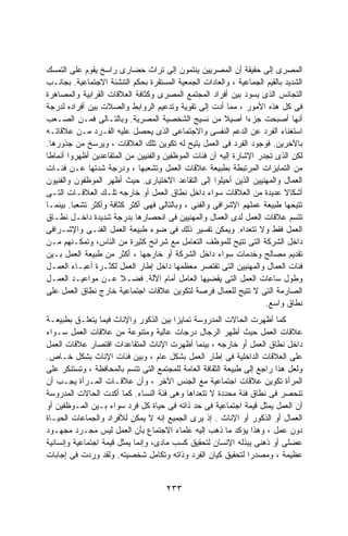 ‫ﺍﻟﻤﺼﺭﻯ ﺇﻟﻰ ﺤﻘﻴﻘﺔ ﺃﻥ ﺍﻟﻤﺼﺭﻴﻴﻥ ﻴﻨﺘﻤﻭﻥ ﺇﻟﻰ ﺘﺭﺍﺙ ﺤﻀﺎﺭﻯ ﺭﺍﺴﺦ ﻴﻘﻭﻡ ﻋﻠﻰ ﺍﻟﺘﻤﺴﻙ‬
‫ﺍﻟﺸﺩﻴﺩ ﺒﺎﻟﻘﻴﻡ ﺍﻟﺠﻤﺎﻋﻴﺔ ، ﻭﺍﻟﻌﺎﺩﺍﺕ ﺍﻟﺠﻤﻌﻴﺔ ﺍﻟﻤﺴﺘﻘﺭﺓ ﺒﺤﻜﻡ ﺍﻟﺘﻨﺸﺌﺔ ﺍﻻﺠﺘﻤﺎﻋﻴﺔ. ﺒﺠﺎﻨـﺏ‬
‫ﺍﻟﺘﺠﺎﻨﺱ ﺍﻟﺫﻯ ﻴﺴﻭﺩ ﺒﻴﻥ ﺃﻓﺭﺍﺩ ﺍﻟﻤﺠﺘﻤﻊ ﺍﻟﻤﺼﺭﻯ ﻭﻜﺜﺎﻓﺔ ﺍﻟﻌﻼﻗﺎﺕ ﺍﻟﻘﺭﺍﺒﻴﺔ ﻭﺍﻟﻤﺼﺎﻫﺭﺓ‬
‫ﻓﻰ ﻜل ﻫﺫﻩ ﺍﻷﻤﻭﺭ ، ﻤﻤﺎ ﺃﺩﺕ ﺇﻟﻰ ﺘﻘﻭﻴﺔ ﻭﺘﺩﻋﻴﻡ ﺍﻟﺭﻭﺍﺒﻁ ﻭﺍﻟﺼﻼﺕ ﺒﻴﻥ ﺃﻓﺭﺍﺩﻩ ﻟﺩﺭﺠﺔ‬
‫ﺃﻨﻬﺎ ﺃﺼﺒﺤﺕ ﺠﺯﺀﺍ ﺃﺼﻴﻼ ﻤﻥ ﻨﺴﻴﺞ ﺍﻟﺸﺨﺼﻴﺔ ﺍﻟﻤﺼﺭﻴﺔ. ﻭﺒﺎﻟﺘـﺎﻟﻰ ﻓﻤـﻥ ﺍﻟﺼـﻌﺏ‬
                                                        ‫ﹰ‬      ‫ﹰ‬
‫ﺍﺴﺘﻐﻨﺎﺀ ﺍﻟﻔﺭﺩ ﻋﻥ ﺍﻟﺩﻋﻡ ﺍﻟﻨﻔﺴﻰ ﻭﺍﻻﺠﺘﻤﺎﻋﻰ ﺍﻟﺫﻯ ﻴﺤﺼل ﻋﻠﻴﻪ ﺍﻟﻔـﺭﺩ ﻤـﻥ ﻋﻼﻗﺎﺘـﻪ‬
‫ﺒﺎﻵﺨﺭﻴﻥ. ﻓﻭﺠﻭﺩ ﺍﻟﻔﺭﺩ ﻓﻰ ﺍﻟﻌﻤل ﻴﺘﻴﺢ ﻟﻪ ﺘﻜﻭﻴﻥ ﺘﻠﻙ ﺍﻟﻌﻼﻗﺎﺕ ، ﻭﻴﺭﺴﺦ ﻤﻥ ﺠﺫﻭﺭﻫﺎ.‬
‫ﻟﻜﻥ ﺍﻟﺫﻯ ﺘﺠﺩﺭ ﺍﻹﺸﺎﺭﺓ ﺇﻟﻴﻪ ﺃﻥ ﻓﺌﺎﺕ ﺍﻟﻤﻭﻅﻔﻴﻥ ﻭﺍﻟﻔﻨﻴﻴﻥ ﻤﻥ ﺍﻟﻤﺘﻘﺎﻋﺩﻴﻥ ﺃﻅﻬﺭﻭﺍ ﺃﻨﻤﺎﻁﺎ‬
‫ﹰ‬
‫ﻤﻥ ﺍﻟﺘﻤﺎﻴﺯﺍﺕ ﺍﻟﻤﺭﺘﺒﻁﺔ ﺒﻁﺒﻴﻌﺔ ﻋﻼﻗﺎﺕ ﺍﻟﻌﻤل ﻭﺘﺸﻌﺒﻬﺎ ، ﻭﺩﺭﺠﺔ ﺸﺩﺘﻬﺎ ﻋـﻥ ﻓﺌـﺎﺕ‬
‫ﺍﻟﻌﻤﺎل ﻭﺍﻟﻤﻬﻨﻴﻴﻥ ﺍﻟﺫﻴﻥ ﺃﺤﻴﻠﻭﺍ ﺇﻟﻰ ﺍﻟﺘﻘﺎﻋﺩ ﺍﻻﺨﺘﻴﺎﺭﻯ. ﺤﻴﺙ ﺃﻅﻬﺭ ﺍﻟﻤﻭﻅﻔﻭﻥ ﻭﺍﻟﻔﻨﻴﻭﻥ‬
‫ﺃﺸﻜﺎﻻ ﻋﺩﻴﺩﺓ ﻤﻥ ﺍﻟﻌﻼﻗﺎﺕ ﺴﻭﺍﺀ ﺩﺍﺨل ﻨﻁﺎﻕ ﺍﻟﻌﻤل ﺃﻭ ﺨﺎﺭﺠﻪ ﺘﻠـﻙ ﺍﻟﻌﻼﻗـﺎﺕ ﺍﻟﺘـﻰ‬   ‫ﹰ‬
‫ﺘﺘﻴﺤﻬﺎ ﻁﺒﻴﻌﺔ ﻋﻤﻠﻬﻡ ﺍﻹﺸﺭﺍﻓﻰ ﻭﺍﻟﻔﻨﻰ ، ﻭﺒﺎﻟﺘﺎﻟﻰ ﻓﻬﻰ ﺃﻜﺜﺭ ﻜﺜﺎﻓﺔ ﻭﺃﻜﺜﺭ ﺘﺸﻌﺒﺎ. ﺒﻴﻨﻤـﺎ‬
        ‫ﹰ‬
‫ﺘﺘﺴﻡ ﻋﻼﻗﺎﺕ ﺍﻟﻌﻤل ﻟﺩﻯ ﺍﻟﻌﻤﺎل ﻭﺍﻟﻤﻬﻨﻴﻴﻥ ﻓﻰ ﺍﻨﺤﺼﺎﺭﻫﺎ ﺒﺩﺭﺠﺔ ﺸﺩﻴﺩﺓ ﺩﺍﺨـل ﻨﻁـﺎﻕ‬
‫ﺍﻟﻌﻤل ﻓﻘﻁ ﻭﻻ ﺘﺘﻌﺩﺍﻩ. ﻭﻴﻤﻜﻥ ﺘﻔﺴﻴﺭ ﺫﻟﻙ ﻓﻰ ﻀﻭﺀ ﻁﺒﻴﻌﺔ ﺍﻟﻌﻤل ﺍﻟﻔﻨـﻰ ﻭﺍﻹﺸـﺭﺍﻓﻰ‬
‫ﺩﺍﺨل ﺍﻟﺸﺭﻜﺔ ﺍﻟﺘﻰ ﺘﺘﻴﺢ ﻟﻠﻤﻭﻅﻑ ﺍﻟﺘﻌﺎﻤل ﻤﻊ ﺸﺭﺍﺌﺢ ﻜﺜﻴﺭﺓ ﻤﻥ ﺍﻟﻨﺎﺱ، ﻭﺘﻤﻜـﻨﻬﻡ ﻤـﻥ‬
‫ﺘﻘﺩﻴﻡ ﻤﺼﺎﻟﺢ ﻭﺨﺩﻤﺎﺕ ﺴﻭﺍﺀ ﺩﺍﺨل ﺍﻟﺸﺭﻜﺔ ﺃﻭ ﺨﺎﺭﺠﻬﺎ ، ﺃﻜﺜﺭ ﻤﻥ ﻁﺒﻴﻌﺔ ﺍﻟﻌﻤل ﺒـﻴﻥ‬
‫ﻓﺌﺎﺕ ﺍﻟﻌﻤﺎل ﻭﺍﻟﻤﻬﻨﻴﻴﻥ ﺍﻟﺘﻰ ﺘﻘﺘﺼﺭ ﻤﻌﻅﻤﻬﺎ ﺩﺍﺨل ﺇﻁﺎﺭ ﺍﻟﻌﻤل ﻟﻜﺜـﺭﺓ ﺃﻋﺒـﺎﺀ ﺍﻟﻌﻤـل‬
‫ﻭﻁﻭل ﺴﺎﻋﺎﺕ ﺍﻟﻌﻤل ﺍﻟﺘﻰ ﻴﻘﻀﻴﻬﺎ ﺍﻟﻌﺎﻤل ﺃﻤﺎﻡ ﺍﻵﻟﺔ. ﻓﻀـﻼ ﻋـﻥ ﻤﻭﺍﻋﻴـﺩ ﺍﻟﻌﻤـل‬
                        ‫ﹰ‬
‫ﺍﻟﺼﺎﺭﻤﺔ ﺍﻟﺘﻰ ﻻ ﺘﺘﻴﺢ ﻟﻠﻌﻤﺎل ﻓﺭﺼﺔ ﻟﺘﻜﻭﻴﻥ ﻋﻼﻗﺎﺕ ﺍﺠﺘﻤﺎﻋﻴﺔ ﺨﺎﺭﺝ ﻨﻁﺎﻕ ﺍﻟﻌﻤل ﻋﻠﻰ‬
                                                                    ‫ﻨﻁﺎﻕ ﻭﺍﺴﻊ.‬
‫ﻜﻤﺎ ﺃﻅﻬﺭﺕ ﺍﻟﺤﺎﻻﺕ ﺍﻟﻤﺩﺭﻭﺴﺔ ﺘﻤﺎﻴﺯﺍ ﺒﻴﻥ ﺍﻟﺫﻜﻭﺭ ﻭﺍﻹﻨﺎﺙ ﻓﻴﻤﺎ ﻴﺘﻌﻠـﻕ ﺒﻁﺒﻴﻌـﺔ‬
                                        ‫ﹰ‬
‫ﻋﻼﻗﺎﺕ ﺍﻟﻌﻤل ﺤﻴﺙ ﺃﻅﻬﺭ ﺍﻟﺭﺠﺎل ﺩﺭﺠﺎﺕ ﻋﺎﻟﻴﺔ ﻭﻤﺘﻨﻭﻋﺔ ﻤﻥ ﻋﻼﻗﺎﺕ ﺍﻟﻌﻤل ﺴـﻭﺍﺀ‬
‫ﺩﺍﺨل ﻨﻁﺎﻕ ﺍﻟﻌﻤل ﺃﻭ ﺨﺎﺭﺠﻪ ، ﺒﻴﻨﻤﺎ ﺃﻅﻬﺭﺕ ﺍﻹﻨﺎﺙ ﺍﻟﻤﺘﻘﺎﻋﺩﺍﺕ ﺍﻗﺘﺼﺎﺭ ﻋﻼﻗﺎﺕ ﺍﻟﻌﻤل‬
‫ﻋﻠﻰ ﺍﻟﻌﻼﻗﺎﺕ ﺍﻟﺩﺍﺨﻠﻴﺔ ﻓﻰ ﺇﻁﺎﺭ ﺍﻟﻌﻤل ﺒﺸﻜل ﻋﺎﻡ ، ﻭﺒﻴﻥ ﻓﺌﺎﺕ ﺍﻹﻨﺎﺙ ﺒﺸﻜل ﺨـﺎﺹ.‬
‫ﻭﻟﻌل ﻫﺫﺍ ﺭﺍﺠﻊ ﺇﻟﻰ ﻁﺒﻴﻌﺔ ﺍﻟﺜﻘﺎﻓﺔ ﺍﻟﻌﺎﻤﺔ ﻟﻠﻤﺠﺘﻤﻊ ﺍﻟﺘﻰ ﺘﺘﺴﻡ ﺒﺎﻟﻤﺤﺎﻓﻅﺔ ، ﻭﺘﺴﺘﻨﻜﺭ ﻋﻠﻰ‬
‫ﺍﻟﻤﺭﺃﺓ ﺘﻜﻭﻴﻥ ﻋﻼﻗﺎﺕ ﺍﺠﺘﻤﺎﻋﻴﺔ ﻤﻊ ﺍﻟﺠﻨﺱ ﺍﻵﺨﺭ ، ﻭﺃﻥ ﻋﻼﻗـﺎﺕ ﺍﻟﻤـﺭﺃﺓ ﻴﺠـﺏ ﺃﻥ‬
‫ﺘﻨﺤﺼﺭ ﻓﻰ ﻨﻁﺎﻕ ﻓﺌﺔ ﻤﺤﺩﺩﺓ ﻻ ﺘﺘﻌﺩﺍﻫﺎ ﻭﻫﻰ ﻓﺌﺔ ﺍﻟﻨﺴﺎﺀ. ﻜﻤﺎ ﺃﻜﺩﺕ ﺍﻟﺤﺎﻻﺕ ﺍﻟﻤﺩﺭﻭﺴﺔ‬
‫ﺃﻥ ﺍﻟﻌﻤل ﻴﻤﺜل ﻗﻴﻤﺔ ﺍﺠﺘﻤﺎﻋﻴﺔ ﻓﻰ ﺤﺩ ﺫﺍﺘﻪ ﻓﻰ ﺤﻴﺎﺓ ﻜل ﻓﺭﺩ ﺴﻭﺍﺀ ﺒـﻴﻥ ﺍﻟﻤـﻭﻅﻔﻴﻥ ﺃﻭ‬
‫ﺍﻟﻌﻤﺎل ﺃﻭ ﺍﻟﺫﻜﻭﺭ ﺃﻭ ﺍﻹﻨﺎﺙ . ﺇﺫ ﻴﺭﻯ ﺍﻟﺠﻤﻴﻊ ﺇﻨﻪ ﻻ ﻴﻤﻜﻥ ﻟﻸﻓﺭﺍﺩ ﻭﺍﻟﺠﻤﺎﻋﺎﺕ ﺍﻟﺤﻴـﺎﺓ‬
‫ﺩﻭﻥ ﻋﻤل ، ﻭﻫﺫﺍ ﻴﺅﻜﺩ ﻤﺎ ﺫﻫﺏ ﺇﻟﻴﻪ ﻋﻠﻤﺎﺀ ﺍﻻﺠﺘﻤﺎﻉ ﺒﺄﻥ ﺍﻟﻌﻤل ﻟﻴﺱ ﻤﺠـﺭﺩ ﻤﺠﻬـﻭﺩ‬
‫ﻋﻀﻠﻰ ﺃﻭ ﺫﻫﻨﻰ ﻴﺒﺫﻟﻪ ﺍﻹﻨﺴﺎﻥ ﻟﺘﺤﻘﻴﻕ ﻜﺴﺏ ﻤﺎﺩﻯ، ﻭﺇﻨﻤﺎ ﻴﻤﺜل ﻗﻴﻤﺔ ﺍﺠﺘﻤﺎﻋﻴﺔ ﻭﺇﻨﺴﺎﻨﻴﺔ‬
‫ﻋﻅﻴﻤﺔ ، ﻭﻤﺼﺩﺭﺍ ﻟﺘﺤﻘﻴﻕ ﻜﻴﺎﻥ ﺍﻟﻔﺭﺩ ﻭﺫﺍﺘﻪ ﻭﺘﻜﺎﻤل ﺸﺨﺼﻴﺘﻪ. ﻭﻟﻘﺩ ﻭﺭﺩﺕ ﻓﻰ ﺇﺠﺎﺒﺎﺕ‬
                                                                ‫ﹰ‬


                                     ‫٣٣٢‬
 