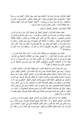 ‫ﺃﻏﻠﺒﻴﺔ ﺍﻟﺤﺎﻻﺕ ﻋﺒﺎﺭﺍﺕ ﺘﺩﻋﻡ ﻫﺫﺍ ﺍﻻﻋﺘﻘﺎﺩ ﻤﻨﻬﺎ ﻋﻠﻰ ﺴﺒﻴل ﺍﻟﻤﺜﺎل: "ﺍﻟﻌﻤل ﻫﻭ ﻭﺴـﻴﻠﺔ‬
‫ﺍﻟﺤﻴﺎﺓ ، ﺍﻟﻨﺎﺠﺢ ﻓﻰ ﻋﻤﻠﻪ ﻨﺎﺠﺢ ﻓﻰ ﺤﻴﺎﺘﻪ ، ﺍﻟﻠﻰ ﺒﻴﺘﻌﺏ ﺒﻴﻼﻗﻰ ، ﺍﻟﻨﺠﺎﺡ ﻭﻟﻴـﺩ ﺍﻟﻌﻤـل‬
‫ﻭﺍﻻﺠﺘﻬﺎﺩ ، ﻤﻥ ﺠﺩ ﻭﺠﺩ ﻭﻤﻥ ﺯﺭﻉ ﺤﺼﺩ ، ﺍﻷﻋﻤﺎل ﺍﻟﻌﻅﻴﻤﺔ ﻫﻰ ﺜﻤﺭﺓ ﺍﻟﺠﻬﺩ ﻭﺍﻟﻌﻤل‬
                         ‫، ﺍﻟﻴﺩ ﺍﻟﺒﻁﺎﻟﺔ ﻨﺠﺴﻪ ، ﺍﻟﻨﺎﺱ ﺒﺘﺤﺘﺭﻡ ﺍﻟﻠﻰ ﻟﻪ ﻋﻤل ﺸﺭﻴﻑ" .‬
                                       ‫ﺜﺎﻟﺜﺎ: ﺍﺘﺨﺎﺫ ﻗﺭﺍﺭ ﺍﻟﻤﻌﺎﺵ ﺍﻟﻤﺒﻜﺭ ﻭﺃﺴﺒﺎﺒﻪ‬
                                                                         ‫ﹰ‬
‫ﺘﻌﺘﻤﺩ ﻋﻤﻠﻴﺔ ﺍﺘﺨﺎﺫ ﻗﺭﺍﺭ ﺍﻟﻤﻌﺎﺵ ﺍﻟﻤﺒﻜﺭ ﻓﻰ ﺍﻟﻤﺤل ﺍﻷﻭل ﻋﻠـﻰ ﻗﻴـﺎﻡ ﺍﻟﻔـﺭﺩ‬
‫ﺒﻌﻤﻠﻴﺎﺕ ﻤﺘﻭﺍﻟﻴﺔ ﻤﻥ ﺍﻟﻤﻭﺍﺯﻨﺔ ﺒﻴﻥ ﺍﻟﻤﻜﺴﺏ ﻭﺍﻟﺨﺴﺎﺭﺓ ، ﺴﻭﺍﺀ ﻋﻠﻰ ﺍﻟﻤﺴﺘﻭﻯ ﺍﻟﻤﺎﺩﻯ ﺃﻭ‬
‫ﺍﻟﻤﺴﺘﻭﻯ ﺍﻟﻤﻌﻨﻭﻯ ، ﺇﺫ ﻴﻨﻅﺭ ﻤﺜﻼ ﺇﻟﻰ ﺍﻷﺠﺭ ﺍﻟﺫﻯ ﻴﺘﻘﺎﻀﺎﻩ ﻤﻥ ﺍﻟﻌﻤل ، ﻭﻜﺫﻟﻙ ﻋﻼﻗﺎﺘﻪ‬
                                                ‫ﹰ‬
‫ﺍﻻﺠﺘﻤﺎﻋﻴﺔ ﻓﻰ ﺍﻟﻌﻤل ، ﻭﺍﻟﻨﻔﻭﺫ ﺃﻭ ﺍﻟﻤﻜﺎﻨﺔ ﺍﻟﺘﻰ ﺘﺘﻴﺤﻬﺎ ﻟﻪ ﻭﺠﻭﺩﻩ ﻓﻰ ﺍﻟﻌﻤل ، ﻭﺃﻫﻤﻴـﺔ‬
‫ﻋﻤﻠﻪ ﺒﺎﻟﻤﺅﺴﺴﺔ ﺃﻭ ﺍﻟﺠﻬﺔ ﺍﻟﺘﻰ ﻴﻌﻤل ﺒﻬﺎ. ﻜﻤﺎ ﻴﻘﻴﻡ ﻅﺭﻭﻑ ﺍﻟﻌﻤل ﻤﻥ ﺤﻴﺙ ﺍﻹﺸـﺭﺍﻑ‬
‫ﻭﻓﺭﺹ ﺍﻟﺘﺭﻗﻰ ، ﻭﺍﻟﻅﺭﻭﻑ ﺍﻟﻔﻴﺯﻴﻘﻴـﺔ ﻟﻤﻜـﺎﻥ ﺍﻟﻌﻤـل ، ﻭﻤﺘﻁﻠﺒـﺎﺕ ﻫـﺫﺍ ﺍﻟﻌﻤـل‬
                                                                ‫ﻭﻤﺴﺘﻠﺯﻤﺎﺘﻪ)٨٤( .‬
‫ﻓﻀﻼ ﻋﻥ ﻤﻭﻗﻊ ﺍﻟﻔﺭﺩ ﻤﻥ ﺍﻟﺴﻠﻁﺔ ﺩﺍﺨل ﺍﻷﺴﺭﺓ ، ﻷﻥ ﻤﺴﺄﻟﺔ ﺍﺘﺨﺎﺫ ﺍﻟﻘـﺭﺍﺭ –‬
                                                              ‫ﹰ‬
‫ﻜﻤﺎ ﺘﺸﻴﺭ ﻨﻅﺭﻴﺎﺕ ﺍﺘﺨﺎﺫ ﺍﻟﻘﺭﺍﺭ - ﻻ ﺘﻨﻔﺼل ﻋﻤﻠﻴﺎ ﻋﻥ ﺍﻟﻌﻼﻗﺎﺕ ﺍﻟﺩﺍﺨﻠﻴﺔ ﺒﻴﻥ ﺃﻓﺭﺍﺩﻫﺎ.‬
                                 ‫ﹰ‬
‫ﻓﻌﻠﻰ ﺍﻟﺭﻏﻡ ﻤﻥ ﺃﻥ ﺍﻟﺫﻯ ﻴﺘﺨﺫ ﺍﻟﻘﺭﺍﺭ ﻫﻭ ﺍﻷﻗﻭﻯ ﺩﺍﺌﻤﺎ ﺴﻭﺍﺀ ﻤﻥ ﺍﻟﺫﻯ ﻴﺅﻴﺩﻩ ﺃﻭ ﺍﻟـﺫﻯ‬
                               ‫ﹰ‬
‫ﻴﻨﻔﺫﻩ، ﺇﻻ ﺃﻥ ﺍﻷﻋﻀﺎﺀ ﺍﻵﺨﺭﻴﻥ ﻴﺴﺘﻁﻴﻌﻭﻥ ﺍﻟﺘﺄﺜﻴﺭ ﻓﻴﻪ، ﺤﻴﻥ ﻴﻤﺎﺭﺴﻭﻥ ﺍﻟﻀﻐﻁ ﻋﻠـﻰ‬
                                          ‫ﺍﻟﺸﺨﺹ ﺍﻟﺫﻯ ﺒﻴﺩﻩ ﺍﻟﺴﻠﻁﺔ ﺃﻭ ﺍﻟﻘﻭﺓ)٩٤( .‬
‫ﻭﻤﻥ ﻫﻨﺎ ﺤﺎﻭﻟﺕ ﺍﻟﺩﺭﺍﺴﺔ ﺘﺴﻠﻴﻁ ﺍﻟﻀﻭﺀ ﻋﻠﻰ ﻜﻴﻔﻴﺔ ﺍﺘﺨﺎﺫ ﻗﺭﺍﺭ ﺍﻟﻤﻌﺎﺵ ﺍﻟﻤﺒﻜـﺭ‬
‫ﻭﺃﺴﺒﺎﺒﻪ ، ﻭﻫﻨﺎ ﺘﺒﻴﻥ ﻏﺎﻟﺒﻴﺔ ﺍﻟﺤﺎﻻﺕ ﺍﻟﻤﺩﺭﻭﺴﺔ ﺃﻨﻬﺎ ﺍﺘﺨﺫﺕ ﻗﺭﺍﺭ ﺍﻟﻤﻌﺎﺵ ﺍﻟﻤﺒﻜﺭ ﺒﻭﺤﻰ‬
‫ﻤﻥ ﺇﺭﺍﺩﺘﻬﺎ ﺍﻟﺫﺍﺘﻴﺔ، ﺒﺎﺴﺘﺜﻨﺎﺀ ﺤﺎﻟﺘﻴﻥ ﻓﻘﻁ ﺍﺘﺨﺫﺕ ﻗﺭﺍﺭ ﺍﻟﻤﻌﺎﺵ ﺍﻟﻤﺒﻜﺭ ﻨﺘﻴﺠـﺔ ﻀـﻐﻭﻁ‬
‫ﻭﻅﺭﻭﻑ ﺨﺎﺼﺔ ﺒﺎﻟﻌﻤل ﻨﻔﺴﻪ ﻭﺒﺎﻷﺴﺭﺓ ﺫﺍﺘﻬﺎ، ﻭﻻ ﻴﺨﺘﻠﻑ ﻓﻰ ﺫﻟﻙ ﺍﻟﺭﺠﺎل ﻋﻥ ﺍﻟﻨﺴﺎﺀ،‬
‫ﻭﺍﻟﻌﻤﺎل ﻋﻥ ﺍﻟﻤﻭﻅﻔﻴﻥ. ﻜﺫﻟﻙ ﺃﻜﺩﺕ ﺠﻤﻴﻊ ﺤﺎﻻﺕ ﺍﻟﻤﻌﺎﺵ ﺍﻟﻤﺒﻜﺭ ﺍﻻﺨﺘﻴﺎﺭﻯ ﺃﻨﻬـﺎ ﻗـﺩ‬
‫ﺍﺘﺨﺫﺕ ﻗﺭﺍﺭ ﺍﻟﻤﻌﺎﺵ ﻤﻥ ﻤﻨﻁﻕ ﺍﻟﻤﺼﻠﺤﺔ ﺍﻟﺫﺍﺘﻴـﺔ ﻭﺍﻟﺸﺨﺼـﻴﺔ، ﻭﻟـﻴﺱ ﻻﻋﺘﺒـﺎﺭﺍﺕ‬
‫ﺍﻟﻤﺼﻠﺤﺔ ﺍﻟﻌﺎﻤﺔ ﻟﻠﻤﺠﺘﻤﻊ. ﻭﻟﻌل ﻫﺫﺍ ﻴﻭﻀﺢ ﺃﻥ ﺍﻟﻔﺭﺩ ﺍﻟﻤﺘﻘﺎﻋﺩ ﻴﻤﻴل ﺇﻟﻰ ﺃﻥ ﻴﻜﻭﻥ ﺫﺍﺘﻴﹰ،‬
 ‫ﺎ‬
‫ﻭﻴﻨﻅﺭ ﻏﺎﻟﺒﺎ ﺇﻟﻰ ﻤﺼﺎﻟﺤﻪ ﺍﻟﻀﻴﻘﺔ ﺍﻵﻨﻴﺔ ﺩﻭﻥ ﻭﻀﻊ ﻤﺼﺎﻟﺢ ﺍﻟﻤﺠﺘﻤﻊ ﻓـﻰ ﺍﻋﺘﺒـﺎﺭﻩ.‬
                                                                    ‫ﹰ‬
‫ﻭﻜﺜﻴﺭﺍ ﻤﺎ ﺘﻜﻭﻥ ﻫﺫﻩ ﺍﻟﺴﻤﺔ ﻤﺅﺜﺭﺓ ﻓﻰ ﺘﻌﺎﻤﻠﻪ ﻤﻊ ﻤﻭﺍﻗﻑ ﺍﻟﺤﻴﺎﺓ ﺍﻟﻴﻭﻤﻴﺔ، ﻭﻤﻨﻬﺎ ﺒﻁﺒﻴﻌـﺔ‬
                                                                          ‫ﹰ‬
                                                         ‫ﺍﻟﺤﺎل ﻗﺭﺍﺭ ﺘﺭﻙ ﺍﻟﻌﻤل .‬
‫ﻭﻟﻠﻜﺸﻑ ﻋﻤﺎ ﺇﺫﺍ ﻜﺎﻥ ﺍﻟﻔﺭﺩ ﺍﻟﻤﺤﺎل ﺇﻟﻰ ﺍﻟﻤﻌﺎﺵ ﺍﻟﻤﺒﻜﺭ ﺍﺨﺘﻴﺎﺭﻴﺎ ﻗﺩ ﺘﺴـﺭﻉ ﻓـﻰ‬
               ‫ﹰ‬
‫ﺍﺘﺨﺎﺫ ﻗﺭﺍﺭ ﺍﻟﻤﻌﺎﺵ ﺍﻟﻤﺒﻜﺭ ﺃﻡ ﻻ ، ﻓﻘﺩ ﺃﺜﺒﺘﺕ ﺠﻤﻴﻊ ﺍﻟﺤﺎﻻﺕ ﺃﻨﻬﻡ ﻴﺸـﻌﺭﻭﻥ ﺒﺎﻟﺘﺴـﺭﻉ‬
‫ﻭﻋﺩﻡ ﺍﻟﺘﺄﻨﻰ ﻓﻰ ﺍﺘﺨﺎﺫ ﻫﺫﺍ ﺍﻟﻘﺭﺍﺭ، ﻨﻅﺭﺍ ﻟﻔﺸل ﺍﻟﺘﻭﻗﻌﺎﺕ ﺍﻟﺘﻰ ﺒﻨﻰ ﻋﻠﻴﻬـﺎ ﺍﻟﻤﺘﻘﺎﻋـﺩﻭﻥ‬
                                          ‫ﹰ‬
‫ﻗﺭﺍﺭﻫﻡ. ﺴﻭﺍﺀ ﻓﻴﻤﺎ ﻴﺘﻌﻠﻕ ﺒﺎﻟﻔﺸل ﻓﻰ ﺍﻟﻌﺜﻭﺭ ﻋﻠﻰ ﻓﺭﺼﺔ ﻋﻤل ﺃﻓﻀـل ﻓـﻰ ﺍﻟﻘﻁـﺎﻉ‬


                                     ‫٤٣٢‬
 