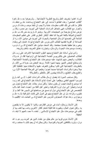 ‫ﺍﻟﺭﻭﺍﺩ ﺍﻫﺘﻤﻭﺍ ﺒﺘﻌﺭﻴﻑ ﺍﻟﻌﻠﻡ ﻭﺘﺎﺭﻴﺦ ﺍﻟﻨﻅﺭﻴﺔ ﺍﻻﺠﺘﻤﺎﻋﻴﺔ… ﻭﻟﻡ ﻴﻌﺭﻓﻭﺍ ﺒﻌـﺩ ﻅـﺎﻫﺭﺓ‬
‫"ﺍﻟﻜﺘﺎﺏ ﺍﻟﺠﺎﻤﻌﻰ". ﻭﻫﺫﻩ ﺍﻟﻅﺎﻫﺭﺓ ﺃﺴﺎﺀﺕ ﺇﻟﻰ ﻋﻠﻡ ﺍﻻﺠﺘﻤﺎﻉ ﻭﺴﺎﻋﺩﺕ ﻋﻠـﻰ ﺘﺨﻠﻔـﻪ،‬
‫ﻓﺄﻜﺜﺭ ﻤﺎ ﻜﺘﺏ ﻓﻰ ﺘﻠﻙ ﺍﻟﻜﺘﺏ ﻤﻌﻠﻭﻤﺎﺕ ﻋﺎﻤﺔ ﻭﻻ ﻴﺠﺏ ﺃﻥ ﺘﺘﺨﺫ ﻤﻭﻀـﻭﻋﺎﺕ ﻟﻠـﺩﺭﺱ‬
‫ﻭﺍﻟﺤﻭﺍﺭ ﻤﻊ ﺍﻟﻁﻼﺏ، ﻓﻬﻰ ﺘﺘﺠﺎﻫل ﺍﻟﺩﺭﺍﺴﺎﺕ ﺍﻟﻤﺤﻠﻴﺔ ﺍﻟﺘﻰ ﺃﺠﺭﻴﺕ ﻋﻥ ﻤﺼﺭ، ﻭﻜﺜـﺭ‬
‫ﻋﺭﺽ ﻨﻤﺎﺫﺝ ﻤﺘﺭﺠﻤﺔ ﻤﻥ ﺍﻟﻤﺠﺘﻤﻌﺎﺕ ﺍﻷﻭﺭﺒﻴﺔ. ﻭﻴﺸﻌﺭ ﻗـﺎﺭﺉ ﺒﻌـﺽ ﻜﺘـﺏ ﻋﻠـﻡ‬
‫ﺍﻻﺠﺘﻤﺎﻉ ﺍﻟﻤﺅﻟﻔﺔ ﺒﺎﻟﻠﻐﺔ ﺍﻟﻌﺭﺒﻴﺔ ﺃﻨﻨﺎ ﻨﻔﺘﻘﺩ ﺍﻹﻁﺎﺭ ﺍﻟﻨﻅﺭﻯ ﺍﻟﻘﺎﺩﺭ ﻋﻠﻰ ﺘﻨﻅﻴﻡ ﺍﻟﻤﻌﻠﻭﻤﺎﺕ‬
‫ﺍﻟﻤﺘﺎﺤﺔ ﺍﻟﺘﻰ ﺘﺘﻀﻤﻨﻬﺎ ﺍﻟﺭﺴﺎﺌل ﺍﻟﺠﺎﻤﻌﻴﺔ ﻭﺍﻟﺒﺤﻭﺙ ﺍﻟﺘﻰ ﺃﺠﺭﻴﺕ ﻓﻰ ﻤﻴﺎﺩﻴﻥ ﺍﻷﺴـﺭﺓ ﺃﻭ‬
‫ﺍﻟﺼﻨﺎﻋﺔ ﺃﻭ ﺍﻟﻘﺭﻴﺔ ﻟﺘﻘﺩﻤﻬﺎ ﻟﻠﻁﺎﻟﺏ ﺍﻟﺫﻯ ﻴﺩﺭﺱ ﻋﻠﻡ ﺍﻻﺠﺘﻤﺎﻉ ﻟﻴﺯﺩﺍﺩ ﺍﻨﺘﻤﺎﺅﻩ ﺇﻟﻰ ﻭﻁﻨﻪ،‬
‫ﻭﻴﻌﻰ ﻭﻋﻴﺎ ﺤﻘﻴﻘﻴﺎ ﺒﻘﻀﺎﻴﺎ ﻤﺠﺘﻤﻌﻪ. ﻭﻟﻘﺩ ﺍﺘﺴﻌﺕ ﻤﻴﺎﺩﻴﻥ ﻋﻠﻡ ﺍﻻﺠﺘﻤﺎﻉ ﺍﻟﺘـﻰ ﺘـﺩﺭﺱ،‬
                                                        ‫ﹰ‬        ‫ﹰ‬     ‫ﹰ‬
    ‫ﻭﺘﻌﺩﺩﺕ ﻤﻭﻀﻭﻋﺎﺕ ﺍﻟﺒﺤﻭﺙ ﻭﺍﻟﺭﺴﺎﺌل، ﻭﺘﺠﺎﻭﺯﺕ ﻨﻁﺎﻕ ﺍﻟﺘﻌﺭﻴﻑ ﺒﺎﻟﻌﻠﻡ ﻭﺘﺎﺭﻴﺨﻪ.‬
‫ﻭﺃﺩﻯ ﺘﻭﻟﻰ ﺃﺴﺎﺘﺫﺓ ﻋﻠﻡ ﺍﻻﺠﺘﻤﺎﻉ ﺒﻤﻌﻬﺩ ﺍﻟﻌﻠﻭﻡ ﺍﻻﺠﺘﻤﺎﻋﻴﺔ ﺍﻹﺸﺭﺍﻑ ﻋﻠﻰ ﺭﺴـﺎﺌل‬
‫ﺍﻟﻁﻼﺏ ﺍﻟﺤﺎﺼﻠﻴﻥ ﻋﻠﻰ ﺒﻜﺎﻟﻭﺭﻴﻭﺱ ﺍﻟﺨﺩﻤﺔ ﺍﻻﺠﺘﻤﺎﻋﻴﺔ ﺇﻟﻰ ﺍﺯﺩﻭﺍﺠﻴﺔ ﺃﻓﻜـﺎﺭ ﻫـﺅﻻﺀ‬
‫ﺍﻟﻁﻼﺏ، ﻭﺍﻟﺒﻌﺽ ﻤﻨﻬﻡ ﺘﺸﺎﺒﻬﺕ ﻋﻠﻴﻪ ﻤﻭﻀﻭﻋﺎﺕ ﻋﻠﻡ ﺍﻻﺠﺘﻤﺎﻉ ﻭﺍﻟﺨﺩﻤﺔ ﺍﻻﺠﺘﻤﺎﻋﻴﺔ،‬
‫ﻭﻟﻡ ﻴﺴﺘﻁﻊ ﺍﻟﺒﻌﺽ ﺍﻟﺘﻤﻴﻴﺯ ﺒﻴﻨﻬﻤﺎ ﺘﻤﻴﻴﺯﺍ ﻜﺎﻤﻼ. ﻭﻭﺠﺩ ﺍﻟﺒﻌﺽ ﺼـﻌﻭﺒﺔ ﻓـﻰ ﺍﻹﻟﻤـﺎﻡ‬
                                       ‫ﹰ‬     ‫ﹰ‬
‫ﺒﺎﻟﻨﻅﺭﻴﺎﺕ ﺍﻻﺠﺘﻤﺎﻋﻴﺔ ﺍﻟﺘﻰ ﻜﺎﻨﻭﺍ ﻴﺴﺎﻗﻭﻥ ﻟﻠﺘﻌﺭﻑ ﻋﻠﻴﻬﺎ ﻭﺍﻻﺴﺘﻔﺎﺩﺓ ﻤﻨﻬﺎ. ﻓﺎﻟﻁﻠﺒﺔ ﺃﻜﺜﺭ‬
‫ﻤﻴﻼ ﻭﺨﺒﺭﺓ ﺒﺎﻟﺩﺭﺍﺴﺎﺕ ﺍﻟﻤﻴﺩﺍﻨﻴﺔ ﺤﺴﺒﻤﺎ ﺘﻌﻭﺩﻭﺍ ﻭﻁﺒﻌﻭﺍ ﻓﻰ ﺍﻟﻤﺭﺤﻠﺔ ﺍﻟﺠﺎﻤﻌﻴﺔ ﺍﻷﻭﻟـﻰ،‬‫ﹰ‬
                     ‫ﻭﺍﻟﻁﺒﻊ ﻴﻐﻠﺏ ﺍﻟﺘﻁﺒﻊ، ﻭﺍﻷﺴﺎﺘﺫﺓ ﻴﻬﺘﻤﻭﻥ ﺃﻜﺜﺭ ﺒﺎﻟﺘﻨﻅﻴﺭ ﻭﺍﻟﻨﻅﺭﻴﺔ!!‬
‫ﻭﻗﺎل ﺼﺎﺤﺏ ﺍﻟﺴﻴﺭﺓ ﺇﻨﻪ ﻴﻔﻀل ﺇﺭﺴﺎل ﻁﻼﺏ ﺍﻟﺩﺭﺍﺴﺎﺕ ﺍﻟﻌﻠﻴـﺎ ﺇﻟـﻰ ﺍﻟﺨـﺎﺭﺝ‬
‫ﻟﻴﺩﺭﺴﻭﺍ ﺍﻟﻤﻨﻬﺞ ﺍﻟﻌﻠﻤﻰ ﻭﻴﻁﻠﻌﻭﺍ ﻋﻠﻰ ﺃﺤﺩﺙ ﺇﻨﺘﺎﺝ ﻷﺴﺎﺘﺫﺓ ﻋﻠﻡ ﺍﻻﺠﺘﻤﺎﻉ ﻓﻰ ﺍﻟﻐـﺭﺏ،‬
‫ﺃﻤﺎ ﻤﻭﻀﻭﻉ ﺍﻟﺒﺤﺙ ﻓﻴﺠﺏ ﺃﻥ ﻴﻜﻭﻥ ﻤﺤﻠﻴﺎ. ﻭﻟﻜﻥ ﻤﺴﺎﺭ ﺒﻌﺜﺎﺕ ﻋﻠﻡ ﺍﻻﺠﺘﻤﺎﻉ ﺘﺤﻭل ﻤﻥ‬
                                       ‫ً‬
‫ﻓﺭﻨﺴﺎ ﻭﺇﻨﺠﻠﺘﺭﺍ ﺇﻟﻰ ﺩﻭل ﺃﻭﺭﺒﺎ ﺍﻟﺸﺭﻗﻴﺔ، ﻭﺍﺨﺘﻴﺭ ﺃﻫل ﺍﻟﺜﻘﺔ ﻤﻥ ﺃﻋﻀﺎﺀ ﺍﺘﺤﺎﺩ ﺍﻟﻁـﻼﺏ‬
‫ﻟﻠﺘﺨﺼﺹ ﻓﻰ ﻋﻠﻡ ﺍﻻﺠﺘﻤﺎﻉ ﻓﻰ ﺩﻭل ﻟﻡ ﻨﺴﻤﻊ ﻋﻥ ﻤﺴﺎﻫﻤﺘﻬﺎ ﻓﻰ ﺘﺄﺴﻴﺱ ﻫﺫﺍ ﺍﻟﻌﻠـﻡ ﺃﻭ‬
‫ﺘﻁﻭﻴﺭﻩ ﻭﺇﺜﺭﺍﺌﻪ، ﺒل ﺇﻥ ﻋﻠﻡ ﺍﻻﺠﺘﻤﺎﻉ ﻴﺘﻬﻡ ﻓﻰ ﺍﻟﺩﻭل ﺍﻟﺘﻰ ﻜﺎﻨﺕ ﺍﺸﺘﺭﺍﻜﻴﺔ ﺒﺄﻨـﻪ ﻋﻠـﻡ‬
‫ﺒﺭﺠﻭﺍﺯﻯ. ﻭﻋﺎﺩ ﻫﺅﻻﺀ ﺍﻟﻤﺒﻌﻭﺜﻭﻥ ﻟﺘﺩﺭﻴﺱ ﻋﻠﻡ ﺍﻻﺠﺘﻤﺎﻉ ﻓـﻰ ﺍﻟﺠﺎﻤﻌـﺎﺕ ﺍﻹﻗﻠﻴﻤﻴـﺔ‬
                                                                       ‫ﻭﺤﺩﻫﺎ.‬
‫ﻜﺎﻥ ﺍﻷﺴﺘﺎﺫ ﻭﺯﻤﻼﺅﻩ ﺃﻤﻨﺎﺀ ﻓﻰ ﻋﺭﺽ ﺃﻓﻜﺎﺭﻫﻡ، ﻭﻜﺎﻨﻭﺍ ﻻ ﻴﻜﺘﺒﻭﻥ ﺇﻻ ﻤﺎ ﻴﻘﺘﻨﻌﻭﻥ‬
‫ﺒﻪ. ﻭﻟﻜﻥ ﺘﺤﻭل ﺍﻟﺤﺎل، ﻭﻅﻬﺭﺕ ﻓﺌﺔ ﻗﻠﻴﻠﺔ ﺘﻨﺘﺤل ﺃﻓﻜﺎﺭ ﺍﻵﺨﺭﻴﻥ ﻭﺘﻨﺴـﺒﻬﺎ ﻟﻨﻔﺴـﻬﺎ ﺃﻭ‬
‫ﺘﻜﺘﺏ ﻓﻰ ﻤﻭﻀﻭﻋﺎﺕ ﻤﺜل ﻋﻠﻡ ﺍﻻﺠﺘﻤﺎﻉ ﺍﻹﺴﻼﻤﻰ… ﻟﺨﺩﻤـﺔ ﻤﺼـﺎﻟﺤﻬﻡ ﻻ ﺍﺒﺘﻐـﺎﺀ‬
                                                                    ‫ﺍﻟﺤﻘﻴﻘﺔ.‬
‫ﻜﺎﻥ ﺍﻷﺴﺘﺎﺫ ﺒﺩﻭﻯ ﻗﺭﻴﺒﺎ ﻤﻥ ﻋﺎﻟﻡ ﺠﻠﻴل ﻤﻥ ﻋﻠﻤﺎﺀ ﺍﻟﺩﻴﻥ ﻫﻭ ﺍﻟﻤﺭﺤـﻭﻡ ﻋﺒـﺩ ﺍﷲ‬
                                                  ‫ﹰ‬
‫ﺩﺭﺍﺯ، ﻭﺘﺯﻭﺩ ﺒﺎﻟﺜﻘﺎﻓﺘﻴﻥ ﺍﻟﻌﺭﺒﻴﺔ ﻭﺍﻟﻔﺭﻨﺴﻴﺔ. ﻭﻜﺎﻥ ﻴﻤﻜﻥ ﻟﻪ ﺃﻥ ﻴﻌﻴﺩ ﻜﺘﺎﺒـﺔ ﻤﺤﺎﻀـﺭﺍﺘﻪ‬


                                      ‫٦٢‬
 