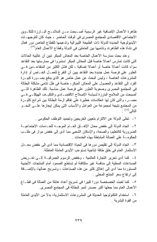 ‫ﻅﺎﻫﺭﺓ ﺍﻷﻋﻤﺎل ﺍﻹﻀﺎﻓﻴﺔ ﻏﻴﺭ ﺍﻟﺭﺴﻤﻴﺔ ﺃﺼـﺒﺤﺕ ﻤـﻥ ﺍﻟﻤﻼﻤـﺢ ﺍﻟﺒـﺎﺭﺯﺓ ﻟﻠﺘﻜـﻭﻴﻥ‬
‫ﺍﻻﺠﺘﻤﺎﻋﻰ ﺍﻻﻗﺘﺼﺎﺩﻯ ﻟﻠﻤﺠﺘﻤﻊ ﺍﻟﻤﺼﺭﻯ ﻓﻰ ﺍﻟﻭﻗﺕ ﺍﻟﺤﺎﻀﺭ ، ﺤﻴﺙ ﻜﺎﻥ ﻟﻠﺘﻭﺠﻴﻬـﺎﺕ‬
‫ﺍﻷﻴﺩﻴﻭﻟﻭﺠﻴﺔ ﺍﻟﺠﺩﻴﺩﺓ ﻟﻠﺩﻭﻟﺔ ﺫﺍﺕ ﺍﻟﻁﺒﻴﻌﺔ ﺍﻟﻠﻴﺒﺭﺍﻟﻴﺔ ﻭﺘﺩﻋﻴﻤﻬﺎ ﻟﻠﻘﻁﺎﻉ ﺍﻟﺨﺎﺹ ﺩﻭﺭ ﻓﻌﺎل‬
     ‫ﻓﻰ ﻨﺸﺄﺓ ﻫﺫﻩ ﺍﻟﻅﺎﻫﺭﺓ، ﻭﺘﻨﺎﻤﻴﻬﺎ ﺒﻴﻥ ﺍﻟﻌﺎﻤﻠﻴﻥ ﻓﻰ ﺍﻟﺩﻭﻟﺔ ﻭﻗﻁﺎﻉ ﺍﻷﻋﻤﺎل ﺍﻟﻌﺎﻡ)٣٥( .‬
‫ﻭﻋﻨﺩ ﺒﺤﺙ ﻤﻤﺎﺭﺴﺔ ﺍﻷﻋﻤﺎل ﺍﻟﺨﺎﺼﺔ ﺒﻌﺩ ﺍﻟﻤﻌﺎﺵ ﺍﻟﻤﺒﻜﺭ ﺘﺒﻴﻥ ﺃﻥ ﻏﺎﻟﺒﻴﺔ ﺍﻟﺤﺎﻻﺕ‬
‫ﺍﻟﺘﻰ ﻜﺎﻨﺕ ﺘﻤﺎﺭﺱ ﺃﻋﻤﺎﻻ ﺨﺎﺼﺔ ﻗﺒل ﺍﻟﻤﻌﺎﺵ ﺍﻟﻤﺒﻜﺭ ﺍﺴﺘﻤﺭﻭﺍ ﻓﻰ ﻤﻤﺎﺭﺴﺘﻬﺎ ﺒﻌﺩ ﺍﻟﺘﻘﺎﻋﺩ‬
                                                        ‫ﹰ‬
‫ﺴﻭﺍﺀ ﻜﺎﻨﺕ ﺃﻋﻤﺎﻻ ﺨﺎﺼﺔ ﺃﻭ ﺃﻋﻤﺎﻻ ﺇﻀﺎﻓﻴﺔ ، ﻟﻜﻥ ﻓﺸل ﺍﻟﻜﺜﻴﺭ ﻤﻥ ﺍﻟﻤﺘﻘﺎﻋـﺩﻴﻥ ﻓـﻰ‬
                                              ‫ﹰ‬              ‫ﹰ‬
‫ﺍﻟﻌﺜﻭﺭ ﻋﻠﻰ ﻓﺭﺼﺔ ﻋﻤل ﺠﺩﻴﺩﺓ ﺒﻌﺩ ﺍﻟﺘﻘﺎﻋﺩ ﻴﺒﻴﻥ ﺃﻥ ﺍﻟﺘﻔﺭﻍ ﻟﻠﻌﻤـل ﺍﻟﺨـﺎﺹ ﺃﻭ ﺇﺩﺍﺭﺓ‬
‫ﺍﻟﻤﺸﺭﻭﻋﺎﺕ ﺍﻟﺨﺎﺼﺔ ، ﻭﻟﻴﺱ ﺍﻟﺒﺤﺙ ﻋﻥ ﻋﻤل ﺨﺎﺹ ﻫﻭ ﺍﻟﺫﻯ ﻴﺩﻓﻊ ﺒﺼـﻭﺭﺓ ﻜﺒﻴـﺭﺓ‬
‫ﺍﻟﻔﺭﺩ ﺇﻟﻰ ﺍﻟﺘﻘﺎﻋﺩ ﻭﺍﻟﺤﺼﻭل ﻋﻠﻰ ﺍﻟﻤﻌﺎﺵ ﺍﻟﻤﺒﻜﺭ، ﺨﺎﺼﺔ ﻓﻰ ﻅل ﺘﻨﺎﻤﻰ ﻤﺸﻜﻠﺔ ﺍﻟﺒﻁﺎﻟﺔ‬
‫ﻓﻰ ﺍﻟﻤﺠﺘﻤﻊ ﺍﻟﻤﺼﺭﻯ ﻭﺼﻌﻭﺒﺔ ﺍﻟﻌﺜﻭﺭ ﻋﻠﻰ ﻓﺭﺼﺔ ﻋﻤل ﻤﻨﺎﺴﺒﺔ. ﺘﻠﻙ ﺍﻟﻅﺎﻫﺭﺓ ﺍﻟﺘـﻰ‬
‫ﺃﺼﺒﺤﺕ ﻤﻥ ﺍﻟﻤﻼﻤﺢ ﺍﻟﺒﺎﺭﺯﺓ ﻟﺴﻴﺎﺴﺔ ﺍﻹﺼﻼﺡ ﺍﻻﻗﺘﺼـﺎﺩﻯ ﻭﺍﻟﺘﻜﻴـﻑ ﺍﻟﻬﻴﻜﻠـﻰ ﻓـﻰ‬
‫ﻤﺼـﺭ، ﻭﺍﻟﺘﻰ ﻜﺎﻥ ﻟﻬﺎ ﺍﻨﻌﻜﺎﺴﺎﺕ ﺨﻁﻴﺭﺓ ﻋﻠﻰ ﺘﻔﺎﻗﻡ ﺃﺯﻤﺔ ﺍﻟﺒﻁﺎﻟﺔ ﺒﻴﻥ ﺸﺭﺍﺌﺢ ﻜﺜﻴـﺭﺓ‬
‫ﻤﻥ ﺍﻟﻤﺠﺘﻤﻊ ﻨﺘﻴﺠﺔ ﻟﻤﺠﻤﻭﻋﺔ ﻤﻥ ﺍﻟﻌﻭﺍﻤل ﻭﺍﻷﺴﺒﺎﺏ ﺍﻟﺘﻰ ﻴﻤﻜﻥ ﺇﻴﺠﺎﺯﻫﺎ ﻋﻠـﻰ ﺍﻟﻨﺤـﻭ‬
                                                                   ‫ﺍﻟﺘﺎﻟﻰ)٤٥( :‬
          ‫١- ﺘﺨﻠﻰ ﺍﻟﺩﻭﻟﺔ ﻋﻥ ﺍﻻﻟﺘﺯﺍﻡ ﺒﺘﻌﻴﻴﻥ ﺍﻟﺨﺭﻴﺠﻴﻥ ﻭﺘﺠﻤﻴﺩ ﺍﻟﺘﻭﻅﻑ ﺍﻟﺤﻜﻭﻤﻰ .‬
‫٢- ﺍﺘﺠﺎﻩ ﺍﻟﺩﻭﻟﺔ ﺇﻟﻰ ﺨﻔﺽ ﻤﻌﺩل ﺍﻹﻨﻔـﺎﻕ ﺍﻟﻌـﺎﻡ ﺍﻟﻤﻭﺠـﻪ ﻟﻠﺨـﺩﻤﺎﺕ ﺍﻻﺠﺘﻤﺎﻋﻴـﺔ‬
‫ﺍﻟﻀﺭﻭﺭﻴﺔ ﻜﺎﻟﺘﻌﻠﻴﻡ، ﻭﺍﻟﺼﺤﺔ، ﻭﺍﻹﺴﻜﺎﻥ ﺍﻟﺸﻌﺒﻰ ﻤﻤﺎ ﺃﺩﻯ ﺇﻟﻰ ﺨﻔﺽ ﻤﻭﺍﺯ ﻓﻰ ﻁﻠـﺏ‬
                               ‫ﺍﻟﺤﻜﻭﻤـﺔ ﻋﻠﻰ ﺍﻟﻌﻤﺎﻟﺔ ﺍﻟﻤﺸﺘﻐﻠﺔ ﺒﻬﺫﻩ ﺍﻟﺨﺩﻤﺎﺕ .‬
‫٣- ﺍﺘﺠﺎﻩ ﺍﻟﺩﻭﻟﺔ ﺇﻟﻰ ﺘﻘﻠﻴﺹ ﺩﻭﺭﻫﺎ ﻓﻰ ﺍﻟﺤﻴﺎﺓ ﺍﻻﻗﺘﺼﺎﺩﻴﺔ ﻤﻤﺎ ﺃﺩﻯ ﺇﻟﻰ ﺨﻔﺽ ﻤﻌـﺩل‬
           ‫ﺍﻻﺴﺘﺜﻤﺎﺭ ﺍﻟﻌﺎﻡ ﻓﻰ ﺨﻠﻕ ﻁﺎﻗﺔ ﺇﻨﺘﺎﺠﻴﺔ ﺘﺴﺘﻭﻋﺏ ﺍﻷﻴﺩﻯ ﺍﻟﻌﺎﻤﻠﺔ ﺍﻟﻌﺎﻁﻠﺔ.‬
‫٤- ﻜﻤﺎ ﺃﺩﻯ ﺘﺤﺭﻴﺭ ﺍﻟﺘﺠﺎﺭﺓ ﺍﻟﻌﺎﻟﻤﻴﺔ ، ﻭﺨﻔﺽ ﺍﻟﺭﺴﻭﻡ ﺍﻟﺠﻤﺭﻜﻴـﺔ ﺇﻟـﻰ ﺘﻌـﺭﻴﺽ‬
‫ﺍﻟﺼﻨﺎﻋﺎﺕ ﺍﻟﻤﺤﻠﻴﺔ ﺇﻟﻰ ﻤﻨﺎﻓﺴﺔ ﻏﻴﺭ ﻤﺘﻜﺎﻓﺌﺔ ﻟﻡ ﺘﺴﺘﻁﻊ ﺍﻟﺼﻤﻭﺩ ﺃﻤﺎﻡ ﺍﻟﻤﻨﺘﺠﺎﺕ ﺍﻷﺠﻨﺒﻴﺔ‬
‫ﺍﻟﻤﺴﺘﻭﺭﺩﺓ ﻤﻤﺎ ﺃﺩﻯ ﺇﻟﻰ ﺇﻏﻼﻕ ﻜﺜﻴﺭ ﻤﻥ ﻫﺫﻩ ﺍﻟﺼﻨﺎﻋﺎﺕ ، ﻭﺘﺴﺭﻴﺢ ﻋﻤﺎﻟﻬﺎ، ﺒﺎﻹﻀـﺎﻓﺔ‬
                                                ‫ﺇﻟﻰ ﺍﺭﺘﻔﺎﻉ ﺴﻌﺭ ﺍﻟﻤﻨﺘﺞ ﺍﻟﻤﺤﻠﻰ .‬
‫٥- ﻜﻤﺎ ﻟﻌﺒﺕ ﺍﻟﺨﺼﺨﺼﺔ ﺩﻭﺭﺍ ﻜﺒﻴﺭﺍ ﻓﻰ ﺘﺴﺭﻴﺢ ﺃﻋﺩﺍﺩ ﻫﺎﺌﻠﺔ ﻤﻥ ﺍﻟﻌﻤﺎﻟﺔ ﻓﻰ ﻗﻁـﺎﻉ‬
                                         ‫ﹰ‬     ‫ﹰ‬
           ‫ﺍﻷﻋﻤﺎل ﺍﻟﻌﺎﻡ ﻤﻤﺎ ﺠﻌﻠﻬﺎ ﺃﻜﺒﺭ ﻤﺼﺩﺭ ﻟﻨﻤﻭ ﺍﻟﺒﻁﺎﻟﺔ ﻓﻰ ﺍﻟﻤﺠﺘﻤﻊ ﺍﻟﻤﺼﺭﻯ.‬
‫٦- ﺍﺴﺘﺨﺩﺍﻡ ﺍﻟﺘﻜﻨﻭﻟﻭﺠﻴﺎ ﺍﻟﺤﺩﻴﺜﺔ ﻓﻰ ﺍﻟﻤﺸﺭﻭﻋﺎﺕ ﺍﻻﺴﺘﺜﻤﺎﺭﻴﺔ، ﺒﺩﻻ ﻤﻥ ﺍﻷﻴﺩﻯ ﺍﻟﻌﺎﻤﻠﺔ‬
                 ‫ﹰ‬
                                                            ‫ﻤﻥ ﺍﻟﻘﻭﺓ ﺍﻟﺒﺸﺭﻴﺔ .‬



                                      ‫٩٣٢‬
 