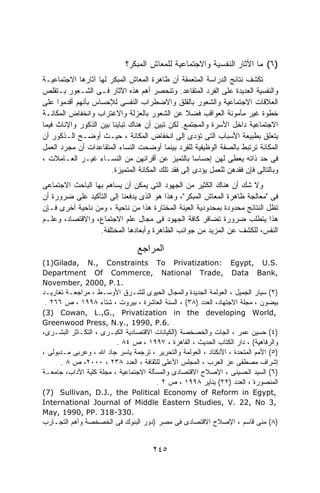 ‫)٦( ﻤﺎ ﺍﻵﺜﺎﺭ ﺍﻟﻨﻔﺴﻴﺔ ﻭﺍﻻﺠﺘﻤﺎﻋﻴﺔ ﻟﻠﻤﻌﺎﺵ ﺍﻟﻤﺒﻜﺭ؟‬
‫ﺘﻜﺸﻑ ﻨﺘﺎﺌﺞ ﺍﻟﺩﺭﺍﺴﺔ ﺍﻟﻤﺘﻌﻤﻘﺔ ﺃﻥ ﻅﺎﻫﺭﺓ ﺍﻟﻤﻌﺎﺵ ﺍﻟﻤﺒﻜﺭ ﻟﻬﺎ ﺁﺜﺎﺭﻫﺎ ﺍﻻﺠﺘﻤﺎﻋﻴـﺔ‬
‫ﻭﺍﻟﻨﻔﺴﻴﺔ ﺍﻟﻌﺩﻴﺩﺓ ﻋﻠﻰ ﺍﻟﻔﺭﺩ ﺍﻟﻤﺘﻘﺎﻋﺩ. ﻭﺘﻨﺤﺼﺭ ﺃﻫﻡ ﻫﺫﻩ ﺍﻵﺜﺎﺭ ﻓـﻰ ﺍﻟﺸـﻌﻭﺭ ﺒـﺘﻘﻠﺹ‬
‫ﺍﻟﻌﻼﻗﺎﺕ ﺍﻻﺠﺘﻤﺎﻋﻴﺔ ﻭﺍﻟﺸﻌﻭﺭ ﺒﺎﻟﻘﻠﻕ ﻭﺍﻻﻀﻁﺭﺍﺏ ﺍﻟﻨﻔﺴﻰ ﻟﻺﺤﺴﺎﺱ ﺒﺄﻨﻬﻡ ﺃﻗﺩﻤﻭﺍ ﻋﻠﻰ‬
‫ﺨﻁﻭﺓ ﻏﻴﺭ ﻤﺄﻤﻭﻨﺔ ﺍﻟﻌﻭﺍﻗﺏ ﻓﻀﻼ ﻋﻥ ﺍﻟﺸﻌﻭﺭ ﺒﺎﻟﻌﺯﻟﺔ ﻭﺍﻻﻏﺘﺭﺍﺏ ﻭﺍﻨﺨﻔﺎﺽ ﺍﻟﻤﻜﺎﻨـﺔ‬
                                                  ‫ﹰ‬
‫ﺍﻻﺠﺘﻤﺎﻋﻴﺔ ﺩﺍﺨل ﺍﻷﺴﺭﺓ ﻭﺍﻟﻤﺠﺘﻤﻊ. ﻟﻜﻥ ﺘﺒﻴﻥ ﺃﻥ ﻫﻨﺎﻙ ﺘﺒﺎﻴﻨﺎ ﺒﻴﻥ ﺍﻟﺫﻜﻭﺭ ﻭﺍﻹﻨﺎﺙ ﻓﻴﻤﺎ‬
                       ‫ﹰ‬
‫ﻴﺘﻌﻠﻕ ﺒﻁﺒﻴﻌﺔ ﺍﻷﺴﺒﺎﺏ ﺍﻟﺘﻰ ﺘﺅﺩﻯ ﺇﻟﻰ ﺍﻨﺨﻔﺎﺽ ﺍﻟﻤﻜﺎﻨﺔ ، ﺤﻴـﺙ ﺃﻭﻀـﺢ ﺍﻟـﺫﻜﻭﺭ ﺃﻥ‬
‫ﺍﻟﻤﻜﺎﻨﺔ ﺘﺭﺘﺒﻁ ﺒﺎﻟﺼﻔﺔ ﺍﻟﻭﻅﻴﻔﻴﺔ ﻟﻠﻔﺭﺩ ﺒﻴﻨﻤﺎ ﺃﻭﻀﺤﺕ ﺍﻟﻨﺴﺎﺀ ﺍﻟﻤﺘﻘﺎﻋﺩﺍﺕ ﺃﻥ ﻤﺠﺭﺩ ﺍﻟﻌﻤل‬
‫ﻓﻰ ﺤﺩ ﺫﺍﺘﻪ ﻴﻌﻁﻰ ﻟﻬﻥ ﺇﺤﺴﺎﺴﺎ ﺒﺎﻟﺘﻤﻴﺯ ﻋﻥ ﺃﻗﺭﺍﻨﻬﻥ ﻤﻥ ﺍﻟﻨﺴـﺎﺀ ﻏﻴـﺭ ﺍﻟﻌـﺎﻤﻼﺕ ،‬
                       ‫ﻭﺒﺎﻟﺘﺎﻟﻰ ﻓﺈﻥ ﻓﻘﺩﻫﻥ ﻟﻠﻌﻤل ﻴﺅﺩﻯ ﺇﻟﻰ ﻓﻘﺩ ﺘﻠﻙ ﺍﻟﻤﻜﺎﻨﺔ ﺍﻟﻤﺘﻤﻴﺯﺓ.‬
‫ﻭﻻ ﺸﻙ ﺃﻥ ﻫﻨﺎﻙ ﺍﻟﻜﺜﻴﺭ ﻤﻥ ﺍﻟﺠﻬﻭﺩ ﺍﻟﺘﻰ ﻴﻤﻜﻥ ﺃﻥ ﻴﺴﺎﻫﻡ ﺒﻬﺎ ﺍﻟﺒﺎﺤﺙ ﺍﻻﺠﺘﻤﺎﻋﻰ‬
‫ﻓﻰ "ﻤﻌﺎﻟﺠﺔ ﻅﺎﻫﺭﺓ ﺍﻟﻤﻌﺎﺵ ﺍﻟﻤﺒﻜﺭ"، ﻭﻫﺫﺍ ﻫﻭ ﺍﻟﺫﻯ ﻴﺩﻓﻌﻨﺎ ﺇﻟﻰ ﺍﻟﺘﺄﻜﻴﺩ ﻋﻠﻰ ﻀﺭﻭﺭﺓ ﺃﻥ‬
‫ﺘﻅل ﺍﻟﻨﺘﺎﺌﺞ ﻤﺤﺩﻭﺩﺓ ﺒﻤﺤﺩﻭﺩﻴﺔ ﺍﻟﻌﻴﻨﺔ ﺍﻟﻤﺨﺘﺎﺭﺓ ﻫﺫﺍ ﻤﻥ ﻨﺎﺤﻴﺔ ، ﻭﻤﻥ ﻨﺎﺤﻴﺔ ﺃﺨﺭﻯ ﻓـﺈﻥ‬
‫ﻫﺫﺍ ﻴﺘﻁﻠﺏ ﻀﺭﻭﺭﺓ ﺘﻀﺎﻓﺭ ﻜﺎﻓﺔ ﺍﻟﺠﻬﻭﺩ ﻓﻰ ﻤﺠﺎل ﻋﻠﻡ ﺍﻻﺠﺘﻤﺎﻉ، ﻭﺍﻻﻗﺘﺼﺎﺩ، ﻭﻋﻠـﻡ‬
                  ‫ﺍﻟﻨﻔﺱ، ﻟﻠﻜﺸﻑ ﻋﻥ ﺍﻟﻤﺯﻴﺩ ﻤﻥ ﺠﻭﺍﻨﺏ ﺍﻟﻅﺎﻫﺭﺓ ﻭﺃﺒﻌﺎﺩﻫﺎ ﺍﻟﻤﺨﺘﻠﻔﺔ.‬

                                 ‫ﺍﻟﻤﺭﺍﺠﻊ‬
‫.‪(1)Gilada, N., Constraints To Privatization: Egypt, U.S‬‬
‫,‪Department Of Commerce, National Trade, Data Bank‬‬
‫.1.‪November, 2000, P‬‬
‫)٢( ﺴﻴﺎﺭ ﺍﻟﺠﻤﻴل ، ﺍﻟﻌﻭﻟﻤﺔ ﺍﻟﺠﺩﻴﺩﺓ ﻭﺍﻟﻤﺠﺎل ﺍﻟﺤﻴﻭﻯ ﻟﻠﺸـﺭﻕ ﺍﻷﻭﺴـﻁ ، ﻤﺭﺍﺠﻌـﺔ ﺘﻐﺎﺭﻴـﺩ‬
 ‫ﺒﻴﻀﻭﻥ ، ﻤﺠﻠﺔ ﺍﻻﺠﺘﻬﺎﺩ، ﺍﻟﻌﺩﺩ )٨٣( ، ﺍﻟﺴﻨﺔ ﺍﻟﻌﺎﺸﺭﺓ ، ﺒﻴﺭﻭﺕ ، ﺸﺘﺎﺀ ٨٩٩١ ، ﺹ ٦٦٢ .‬
‫,‪(3) Cowan, L.,G., Privatization in the developing World‬‬
‫.6.‪Greenwood Press, N.y., 1990, P‬‬
‫)٤( ﺤﺴﻴﻥ ﻋﻤﺭ ، ﺍﻟﺠﺎﺕ ﻭﺍﻟﺨﺼﺨﺼﺔ )ﺍﻟﻜﻴﺎﻨﺎﺕ ﺍﻻﻗﺘﺼﺎﺩﻴﺔ ﺍﻟﻜﺒـﺭﻯ ، ﺍﻟﺘﻜـﺎﺜﺭ ﺍﻟﺒﺸـﺭﻯ،‬
                         ‫ﻭﺍﻟﺭﻓﺎﻫﻴﺔ( ، ﺩﺍﺭ ﺍﻟﻜﺘﺎﺏ ﺍﻟﺤﺩﻴﺙ ، ﺍﻟﻘﺎﻫﺭﺓ ، ٧٩٩١ ، ﺹ ٤٨ .‬
‫)٥( ﺍﻷﻤﻡ ﺍﻟﻤﺘﺤﺩﺓ ، ﺍﻷﻨﻜﺘﺎﺩ ، ﺍﻟﻌﻭﻟﻤﺔ ﻭﺍﻟﺘﺤﺭﻴﺭ ، ﺘﺭﺠﻤﺔ ﻴﺎﺴﺭ ﺠﺎﺩ ﺍﷲ ، ﻭﻋﺭﺒﻰ ﻤـﺩﺒﻭﻟﻰ ،‬
      ‫ﺇﺸﺭﺍﻑ ﻤﺼﻁﻔﻰ ﻋﺯ ﺍﻟﻌﺭﺏ ، ﺍﻟﻤﺠﻠﺱ ﺍﻷﻋﻠﻰ ﻟﻠﺜﻘﺎﻓﺔ ، ﺍﻟﻌﺩﺩ ٨٣٢ ، ٠٠٠٢، ﺹ ٨ .‬
‫)٦( ﺍﻟﺴﻴﺩ ﺍﻟﺤﺴﻴﻨﻰ ، ﺍﻹﺼﻼﺡ ﺍﻻﻗﺘﺼﺎﺩﻯ ﻭﺍﻟﻤﺴﺄﻟﺔ ﺍﻻﺠﺘﻤﺎﻋﻴﺔ ، ﻤﺠﻠﺔ ﻜﻠﻴﺔ ﺍﻵﺩﺍﺏ، ﺠﺎﻤﻌـﺔ‬
                                       ‫ﺍﻟﻤﻨﺼﻭﺭﺓ ، ﺍﻟﻌﺩﺩ )٢٢( ﻴﻨﺎﻴﺭ ٨٩٩١ ، ﺹ ٢ .‬
‫,‪(7) Sullivan, D.J., the Political Economy of Reform in Egypt‬‬
‫,3 ‪International Journal of Middle Eastern Studies, V. 22, No‬‬
‫.033-813 .‪May, 1990, PP‬‬
‫)٨( ﻤﻨﻰ ﻗﺎﺴﻡ ، ﺍﻹﺼﻼﺡ ﺍﻻﻗﺘﺼﺎﺩﻯ ﻓﻰ ﻤﺼﺭ )ﺩﻭﺭ ﺍﻟﺒﻨﻭﻙ ﻓﻰ ﺍﻟﺨﺼﺨﺼﺔ ﻭﺃﻫﻡ ﺍﻟﺘﺠـﺎﺭﺏ‬


                                      ‫٥٤٢‬
 