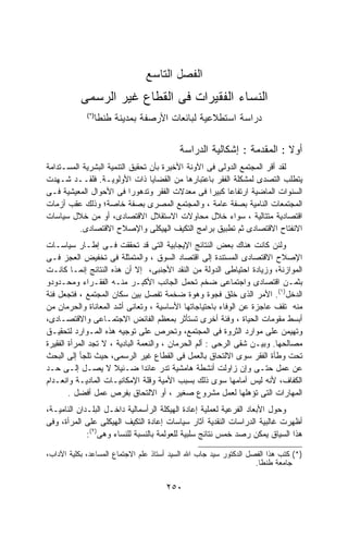 ‫ﺍﻟﻔﺼل ﺍﻟﺘﺎﺴﻊ‬
           ‫ﺍﻟﻨﺴﺎﺀ ﺍﻟﻔﻘﻴﺭﺍﺕ ﻓﻰ ﺍﻟﻘﻁﺎﻉ ﻏﻴﺭ ﺍﻟﺭﺴﻤﻰ‬
               ‫ﺩﺭﺍﺴﺔ ﺍﺴﺘﻁﻼﻋﻴﺔ ﻟﺒﺎﺌﻌﺎﺕ ﺍﻷﺭﺼﻔﺔ ﺒﻤﺩﻴﻨﺔ ﻁﻨﻁﺎ‬
             ‫)*(‬




                                          ‫ﺃﻭﻻ : ﺍﻟﻤﻘﺩﻤﺔ : ﺇﺸﻜﺎﻟﻴﺔ ﺍﻟﺩﺭﺍﺴﺔ‬
                                                                      ‫ﹰ‬
‫ﻟﻘﺩ ﺃﻗﺭ ﺍﻟﻤﺠﺘﻤﻊ ﺍﻟﺩﻭﻟﻰ ﻓﻰ ﺍﻵﻭﻨﺔ ﺍﻷﺨﻴﺭﺓ ﺒﺄﻥ ﺘﺤﻘﻴﻕ ﺍﻟﺘﻨﻤﻴﺔ ﺍﻟﺒﺸﺭﻴﺔ ﺍﻟﻤﺴـﺘﺩﺍﻤﺔ‬
‫ﻴﺘﻁﻠﺏ ﺍﻟﺘﺼﺩﻯ ﻟﻤﺸﻜﻠﺔ ﺍﻟﻔﻘﺭ ﺒﺎﻋﺘﺒﺎﺭﻫﺎ ﻤﻥ ﺍﻟﻘﻀﺎﻴﺎ ﺫﺍﺕ ﺍﻷﻭﻟﻭﻴـﺔ. ﻓﻠﻘــﺩ ﺸـﻬﺩﺕ‬
‫ﺍﻟﺴﻨﻭﺍﺕ ﺍﻟﻤﺎﻀﻴﺔ ﺍﺭﺘﻔﺎﻋﺎ ﻜﺒﻴﺭﺍ ﻓﻰ ﻤﻌﺩﻻﺕ ﺍﻟﻔﻘﺭ ﻭﺘﺩﻫﻭﺭﺍ ﻓﻰ ﺍﻷﺤﻭﺍل ﺍﻟﻤﻌﻴﺸﻴﺔ ﻓـﻰ‬
                           ‫ﹰ‬                       ‫ﹰ‬    ‫ﹰ‬
‫ﺍﻟﻤﺠﺘﻤﻌﺎﺕ ﺍﻟﻨﺎﻤﻴﺔ ﺒﺼﻔﺔ ﻋﺎﻤﺔ ، ﻭﺍﻟﻤﺠﺘﻤﻊ ﺍﻟﻤﺼﺭﻯ ﺒﺼﻔﺔ ﺨﺎﺼﺔ؛ ﻭﺫﻟﻙ ﻋﻘﺏ ﺃﺯﻤﺎﺕ‬
‫ﺍﻗﺘﺼﺎﺩﻴﺔ ﻤﺘﺘﺎﻟﻴﺔ ، ﺴﻭﺍﺀ ﺨﻼل ﻤﺤﺎﻭﻻﺕ ﺍﻻﺴﺘﻘﻼل ﺍﻻﻗﺘﺼﺎﺩﻯ، ﺃﻭ ﻤﻥ ﺨﻼل ﺴﻴﺎﺴﺎﺕ‬
          ‫ﺍﻻﻨﻔﺘﺎﺡ ﺍﻻﻗﺘﺼﺎﺩﻯ ﺜﻡ ﺘﻁﺒﻴﻕ ﺒﺭﺍﻤﺞ ﺍﻟﺘﻜﻴﻑ ﺍﻟﻬﻴﻜﻠﻰ ﻭﺍﻹﺼﻼﺡ ﺍﻻﻗﺘﺼﺎﺩﻯ.‬
‫ﻭﻟﺌﻥ ﻜﺎﻨﺕ ﻫﻨﺎﻙ ﺒﻌﺽ ﺍﻟﻨﺘﺎﺌﺞ ﺍﻹﻴﺠﺎﺒﻴﺔ ﺍﻟﺘﻰ ﻗﺩ ﺘﺤﻘﻘﺕ ﻓـﻰ ﺇﻁـﺎﺭ ﺴﻴﺎﺴـﺎﺕ‬
‫ﺍﻹﺼﻼﺡ ﺍﻻﻗﺘﺼﺎﺩﻯ ﺍﻟﻤﺴﺘﻨﺩﺓ ﺇﻟﻰ ﺍﻗﺘﺼﺎﺩ ﺍﻟﺴﻭﻕ ، ﻭﺍﻟﻤﺘﻤﺜﻠﺔ ﻓﻰ ﺘﺨﻔﻴﺽ ﺍﻟﻌﺠﺯ ﻓـﻰ‬
‫ﺍﻟﻤﻭﺍﺯﻨﺔ، ﻭﺯﻴﺎﺩﺓ ﺍﺤﺘﻴﺎﻁﻰ ﺍﻟﺩﻭﻟﺔ ﻤﻥ ﺍﻟﻨﻘﺩ ﺍﻷﺠﻨﺒﻰ، ﺇﻻ ﺃﻥ ﻫﺫﻩ ﺍﻟﻨﺘﺎﺌﺞ ﺇﻨﻤـﺎ ﻜﺎﻨـﺕ‬
‫ﺒﺜﻤـﻥ ﺍﻗﺘﺼﺎﺩﻯ ﻭﺍﺠﺘﻤﺎﻋﻰ ﻀﺨﻡ ﺘﺤﻤل ﺍﻟﺠﺎﻨﺏ ﺍﻷﻜﺒـﺭ ﻤﻨـﻪ ﺍﻟﻔﻘـﺭﺍﺀ ﻭﻤﺤـﺩﻭﺩﻭ‬
‫ﺍﻟﺩﺨل)١(. ﺍﻷﻤﺭ ﺍﻟﺫﻯ ﺨﻠﻕ ﻓﺠﻭﺓ ﻭﻫﻭﺓ ﻀﺨﻤﺔ ﺘﻔﺼل ﺒﻴﻥ ﺴﻜﺎﻥ ﺍﻟﻤﺠﺘﻤﻊ ، ﻓﺘﺠﻌل ﻓﺌﺔ‬
‫ﻤﻨﻪ ﺘﻘﻑ ﻋﺎﺠﺯﺓ ﻋﻥ ﺍﻟﻭﻓﺎﺀ ﺒﺎﺤﺘﻴﺎﺠﺎﺘﻬﺎ ﺍﻷﺴﺎﺴﻴﺔ ، ﻭﺘﻌﺎﻨﻰ ﺃﺸﺩ ﺍﻟﻤﻌﺎﻨﺎﺓ ﻭﺍﻟﺤﺭﻤﺎﻥ ﻤﻥ‬
‫ﺃﺒﺴﻁ ﻤﻘﻭﻤﺎﺕ ﺍﻟﺤﻴﺎﺓ ، ﻭﻓﺌﺔ ﺃﺨﺭﻯ ﺘﺴﺘﺄﺜﺭ ﺒﻤﻌﻅﻡ ﺍﻟﻔﺎﺌﺽ ﺍﻻﺠﺘﻤـﺎﻋﻰ ﻭﺍﻻﻗﺘﺼـﺎﺩﻯ،‬
‫ﻭﺘﻬﻴﻤﻥ ﻋﻠﻰ ﻤﻭﺍﺭﺩ ﺍﻟﺜﺭﻭﺓ ﻓﻰ ﺍﻟﻤﺠﺘﻤﻊ، ﻭﺘﺤﺭﺹ ﻋﻠﻰ ﺘﻭﺠﻴﻪ ﻫﺫﻩ ﺍﻟﻤـﻭﺍﺭﺩ ﻟﺘﺤﻘﻴـﻕ‬
‫ﻤﺼﺎﻟﺤﻬﺎ. ﻭﺒﻴـﻥ ﺸﻘﻰ ﺍﻟﺭﺤﻰ : ﺃﻟﻡ ﺍﻟﺤﺭﻤﺎﻥ ، ﻭﺍﻟﻨﻌﻤﺔ ﺍﻟﺒﺎﺩﻴﺔ ، ﻻ ﺘﺠﺩ ﺍﻟﻤﺭﺃﺓ ﺍﻟﻔﻘﻴﺭﺓ‬
‫ﺘﺤﺕ ﻭﻁﺄﺓ ﺍﻟﻔﻘﺭ ﺴﻭﻯ ﺍﻻﻟﺘﺤﺎﻕ ﺒﺎﻟﻌﻤل ﻓﻰ ﺍﻟﻘﻁﺎﻉ ﻏﻴﺭ ﺍﻟﺭﺴﻤﻰ، ﺤﻴﺙ ﺘﻠﺠﺄ ﺇﻟﻰ ﺍﻟﺒﺤﺙ‬
‫ﻋﻥ ﻋﻤل ﺤﺘـﻰ ﻭﺇﻥ ﺯﺍﻭﻟﺕ ﺃﻨﺸﻁﺔ ﻫﺎﻤﺸﻴﺔ ﺘﺩﺭ ﻋﺎﺌﺩﺍ ﻀـﺌﻴﻼ ﻻ ﻴﺼـل ﺇﻟـﻰ ﺤـﺩ‬
                      ‫ﹰ‬         ‫ﹰ‬
‫ﺍﻟﻜﻔﺎﻑ، ﻷﻨﻪ ﻟﻴﺱ ﺃﻤﺎﻤﻬﺎ ﺴﻭﻯ ﺫﻟﻙ ﺒﺴﺒﺏ ﺍﻷﻤﻴﺔ ﻭﻗﻠﺔ ﺍﻹﻤﻜﺎﻨﻴـﺎﺕ ﺍﻟﻤﺎﺩﻴـﺔ ﻭﺍﻨﻌـﺩﺍﻡ‬
        ‫ﺍﻟﻤﻬﺎﺭﺍﺕ ﺍﻟﺘﻰ ﺘﺅﻫﻠﻬﺎ ﻟﻌﻤل ﻤﺸﺭﻭﻉ ﺼﻐﻴﺭ ، ﺃﻭ ﺍﻻﻟﺘﺤﺎﻕ ﺒﻔﺭﺹ ﻋﻤل ﺃﻓﻀل .‬
‫ﻭﺤﻭل ﺍﻷﺒﻌﺎﺩ ﺍﻟﻔﺭﻋﻴﺔ ﻟﻌﻤﻠﻴﺔ ﺇﻋﺎﺩﺓ ﺍﻟﻬﻴﻜﻠﺔ ﺍﻟﺭﺃﺴﻤﺎﻟﻴﺔ ﺩﺍﺨـل ﺍﻟﺒﻠـﺩﺍﻥ ﺍﻟﻨﺎﻤﻴـﺔ،‬
‫ﺃﻅﻬﺭﺕ ﻏﺎﻟﺒﻴﺔ ﺍﻟﺩﺭﺍﺴﺎﺕ ﺍﻟﻨﻘﺩﻴﺔ ﺁﺜﺎﺭ ﺴﻴﺎﺴﺎﺕ ﺇﻋﺎﺩﺓ ﺍﻟﺘﻜﻴﻑ ﺍﻟﻬﻴﻜﻠﻰ ﻋﻠﻰ ﺍﻟﻤﺭﺃﺓ، ﻭﻓﻰ‬
             ‫ﻫﺫﺍ ﺍﻟﺴﻴﺎﻕ ﻴﻤﻜﻥ ﺭﺼﺩ ﺨﻤﺱ ﻨﺘﺎﺌﺞ ﺴﻠﺒﻴﺔ ﻟﻠﻌﻭﻟﻤﺔ ﺒﺎﻟﻨﺴﺒﺔ ﻟﻠﻨﺴﺎﺀ ﻭﻫﻰ)٢(:‬

‫)*( ﻜﺘﺏ ﻫﺫﺍ ﺍﻟﻔﺼل ﺍﻟﺩﻜﺘﻭﺭ ﺴﻴﺩ ﺠﺎﺏ ﺍﷲ ﺍﻟﺴﻴﺩ ﺃﺴﺘﺎﺫ ﻋﻠﻡ ﺍﻻﺠﺘﻤﺎﻉ ﺍﻟﻤﺴﺎﻋﺩ، ﺒﻜﻠﻴﺔ ﺍﻵﺩﺍﺏ،‬
                                                                   ‫ﺠﺎﻤﻌﺔ ﻁﻨﻁﺎ.‬

                                      ‫٠٥٢‬
 