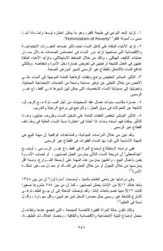 ‫١- ﺘﺯﺍﻴﺩ ﺍﻟﺒﻌﺩ ﺍﻟﻨﻭﻋﻰ ﻓﻰ ﻁﺒﻴﻌﺔ ﺍﻟﻔﻘﺭ، ﻭﻫﻭ ﻤﺎ ﻴﻤﻜﻥ ﺍﻋﺘﺒﺎﺭﻩ ﺘﻭﺴﻌﺎ ﻭﺍﻤﺘـﺩﺍﺩﺍ ﻟﻤـﺎ‬
     ‫ﹰ‬         ‫ﹰ‬
                           ‫ﺴﻤﻰ ﺒـ"ﻨﺴﻭﻨﺔ ﺍﻟﻔﻘﺭ" "‪."Feminization of Poverty‬‬
‫٢- ﺘﺯﺍﻴﺩ ﺍﻷﻋﺒﺎﺀ ﺍﻟﻤﻠﻘﺎﺓ ﻋﻠﻰ ﻜﺎﻫل ﺍﻟﻨﺴﺎﺀ ﺘﺤﺕ ﺘﺄﺜﻴﺭ ﺘﺼﺎﻋﺩ ﺍﻟﺘﻐﻴـﺭﺍﺕ ﺍﻻﺠﺘﻤﺎﻋﻴـﺔ‬
‫ﻭﺍﻻﻗﺘﺼﺎﺩﻴﺔ ﺍﻟﺘﻰ ﺼﺎﺤﺒﻬﺎ ﺘﺯﺍﻴﺩ ﺩﻭﺭ ﺍﻟﻨﺴﺎﺀ ﻓﻰ ﺍﻤﺘﺼﺎﺹ ﺍﻟﺼﺩﻤﺎﺕ ﺨـﻼل ﻤﺴـﺎﺭ‬
‫ﻋﻤﻠﻴﺎﺕ ﺍﻟﺘﻜﻴﻑ ﺍﻟﻬﻴﻜﻠﻰ ، ﻭﺫﻟﻙ ﻤﻥ ﺨﻼل ﺍﻟﻀﻐﻁ ﺍﻻﺴﺘﻬﻼﻜﻰ، ﻭﺘﺯﺍﻴﺩ ﺍﻷﻋﺒﺎﺀ ﺍﻟﻤﻠﻘﺎﺓ‬
‫ﻋﻠﻴﻬﻥ ﻓﻰ ﺍﻟﻌﻤل ﻜﻨﺘﻴﺠﺔ ﻟﺭﻏﺒﺘﻬﻥ ﻓﻰ ﺘﻌﻭﻴﺽ ﺨﺴﺎﺭﺓ ﺩﺨل ﺍﻷﺴﺭﺓ ﻭﺍﻨﺨﻔﺎﻀﻪ. ﻭﺒﺎﻟﺘﺎﻟﻰ‬
                 ‫ﺘﺘﺩﺍﻓﻊ ﺍﻟﻨﺴﺎﺀ ﻟﻼﻟﺘﺤﺎﻕ ﺒﺎﻟﻘﻁﺎﻉ ﻏﻴﺭ ﺍﻟﺭﺴﻤﻰ ﻟﺘﺩﺒﻴﺭ ﺃﻤﻭﺭﻫﻥ ﺍﻟﺼﻌﺒﺔ .‬
‫٣- ﺍﻟﺘﺄﺜﻴﺭ ﺍﻟﻤﺒﺎﺸﺭ ﻟﺘﺨﻔﻴﺽ ﺒﺭﺍﻤﺞ ﻭﻨﻔﻘﺎﺕ ﺍﻟﺭﻓﺎﻫﻴﺔ ﺍﻟﻌﺎﻤﺔ ﺍﻟﻤﻭﺠﻬﺔ ﺇﻟﻰ ﺍﻟﻨﺴﺎﺀ ﻋﻠـﻰ‬
‫ﺍﻷﺨﺹ ﻤﻥ ﺨﻼل ﺍﻟﺘﺨﻠﻰ ﻋﻥ ﺘﻭﻓﻴﺭ ﻤﺴﺎﺤﺔ ﻭﺍﺴﻌﺔ ﻤﻥ ﺍﻟﺨﺩﻤﺎﺕ ﺍﻻﺠﺘﻤﺎﻋﻴﺔ ﺍﻟﻤﺠﺎﻨﻴﺔ،‬
‫ﻭﺘﺤﻭﻴﻠﻬﺎ ﺇﻟﻰ ﻤﺴﺌﻭﻟﻴﺔ ﺍﻟﻨﺴﺎﺀ ﺍﻟﺸﺨﺼﻴﺔ، ﺍﻟﺘﻰ ﻴﻤﻜﻥ ﻟﻬﻥ ﺘﺩﺒﻴﺭﻫﺎ ﻓـﻰ ﺍﻟﻘﻁـﺎﻉ ﻏﻴـﺭ‬
                                                                     ‫ﺍﻟﺭﺴﻤﻰ.‬
‫٤- ﺨﺴﺎﺭﺓ ﻤﻜﺎﺴﺏ ﺴﻨﻭﺍﺕ ﻨﻀﺎل ﻋﻘﺩ ﺍﻟﺴﺒﻌﻴﻨﻴﺎﺕ ﻤﻥ ﺃﺠل ﺍﻟﻤﺴـﺎﻭﺍﺓ ﻤـﻊ ﺍﻟﺭﺠـﺎل،‬
     ‫ﺍﻟﻨﺎﺘﺠﺔ ﻋﻥ ﺍﻟﺘﺤﻭﻻﺕ ﻓﻰ ﺴﻭﻕ ﺍﻟﻌﻤل ، ﻭﺍﻟﺘﺭﺍﺠﻊ ﻓﻰ ﺒﺭﺍﻤﺞ ﺍﻟﺭﻋﺎﻴﺔ ﻭﺍﻟﺘﺩﺭﻴﺏ.‬
‫٥- ﺍﻟﺘﺄﺜﻴﺭ ﺍﻟﻤﺒﺎﺸﺭ ﻟﺨﻔﺽ ﺍﻟﻨﻔﻘﺎﺕ ﺍﻟﻌﺎﻤﺔ ﻋﻠﻰ ﺘﺸﻐﻴل ﺍﻟﻨﺴﺎﺀ ﻭﻅﺭﻭﻑ ﻋﻤﻠﻬﻥ، ﻭﻫـﺫﺍ‬
‫ﺍﻟﺘﺄﺜﻴﺭ ﻴﻤﻜﻨﻨﺎ ﻓﻬﻡ ﺃﺴﺒﺎﺒﻪ ﻭﻤﺩﺍﻩ، ﺇﺫﺍ ﺃﺨﺫﻨﺎ ﻓﻰ ﺍﻋﺘﺒﺎﺭﻨﺎ ﻨﺴﺒﺔ ﺍﻟﻨﺴﺎﺀ ﺍﻟﻌﺎﻟﻴﺔ ﻓﻰ ﻭﻅـﺎﺌﻑ‬
                                                            ‫ﺍﻟﻘﻁﺎﻉ ﻏﻴﺭ ﺍﻟﺭﺴﻤﻰ .‬
‫ﻭﻟﻘﺩ ﺘﺒﻴﻥ ﻤﻥ ﺨﻼل ﺍﻟﺩﺭﺍﺴﺎﺕ ﺍﻟﻤﻴﺩﺍﻨﻴﺔ، ﻭﺍﻟﻤﺸﺎﻫﺩﺍﺕ ﺍﻟﻭﺍﻗﻌﻴﺔ ﺃﻥ ﻤﻬﻨﺔ ﺍﻟﺒﻴﻊ ﻫﻰ‬
              ‫ﺍﻟﻤﻬﻨﺔ ﺍﻷﺴﺎﺴﻴﺔ ﺍﻟﺘﻰ ﺘﻠﻭﺫ ﺒﻬﺎ ﺍﻟﻨﺴﺎﺀ ﺍﻟﻔﻘﻴﺭﺍﺕ ﻓﻰ ﺍﻟﻘﻁﺎﻉ ﻏﻴﺭ ﺍﻟﺭﺴﻤﻰ.‬
‫ﻓﻔﻰ ﺩﺭﺍﺴﺘﻪ ﻻﺴﺘﻁﻼﻉ ﺃﻭﻀﺎﻉ ﺍﻟﻤﺭﺃﺓ ﻓﻰ ﺍﻟﻘﻁـﺎﻉ ﻏﻴـﺭ ﺍﻟﺭﺴـﻤﻰ ، ﺃﻭﻀـﺢ‬
‫"ﻋﺒﺩﺍﻟﻤﻌﻁﻰ" ﺃﻥ ﺸﺭﻴﺤﺔ ﺍﻟﻨﺴﺎﺀ ﺍﻟﻼﺘﻰ ﻴﻤﺎﺭﺴﻥ ﺍﻟﻌﻤل ﻟﺤﺴﺎﺒﻬﻥ ، ﺃﻭ ﻟﺤﺴﺎﺏ ﺍﻷﺴـﺭﺓ‬
‫ﻴﻘﻤﻥ ﺒﺄﻋﻤﺎل ﺍﻟﺒﻴﻊ ، ﻭﺃﻏﻠﺒﻬﻥ ﻴﻤﺎﺭﺴﻥ ﻫﺫﻩ ﺍﻟﻤﻬﻨﺔ ﻋﻠﻰ ﺃﺭﺼﻔﺔ ﺍﻟﺸـﻭﺍﺭﻉ، ﻭﻨﺴﺒﺔ ﺃﻗل‬
‫ﻴﻤﺎﺭﺴﻨﻬﺎ ﻤﻥ ﺨﻼل ﺍﻟﺘﺠﻭل ﺃﻭ ﻤﻥ ﺨﻼل ﺍﻟﻌﻤل ﻓﻰ ﻜﺸـﻙ ﺃﻭ ﻤﺤـل ﺼـﻐﻴﺭ ﺘﻤﻠﻜـﻪ‬
                                                                  ‫ﺍﻷﺴﺭﺓ)٣(.‬
‫ﻭﻓﻰ ﺩﺭﺍﺴﺘﻬﺎ ﻋﻥ ﺒﺎﺌﻌﻰ ﺍﻟﻁﻌﺎﻡ ﺒﺎﻟﻤﻨﻴﺎ ، ﺃﻭﻀﺤﺕ "ﺴﺎﺭﺓ ﻟﻭﺯﺍ" ﺃﻥ ﻤﻥ ﺒﻴﻥ ٨٤٣١‬
‫ﺒﺎﺌﻌﺎ ﻫﻨﺎﻙ ١١% ﻤﻥ ﺍﻹﻨﺎﺙ ﻴﻌﻤﻠﻥ ﻟﺤﺴﺎﺒﻬﻥ ، ﻜﻤﺎ ﺃﻥ ﻤﻥ ﺒﻴﻥ ٤٨٧ ﻤﺸﺭﻭﻋﺎ ﺼﻐﻴﺭﺍ‬
‫ﹰ‬     ‫ﹰ‬                                                                   ‫ﹰ‬
‫ﻜﺎﻨﺕ ٧١% ﻤﻨﻬﺎ ﺘﻀﻡ ﺒﺎﺌﻌﺎﺕ ﺇﻨﺎﺙ. ﻭﻟﻘﺩ ﺘﻭﺼﻠﺕ ﺍﻟﺒﺎﺤﺜﺔ ﺇﻟﻰ ﺃﻥ ﺒﻴـﻊ ﺍﻟﻁﻌـﺎﻡ ﻓـﻰ‬
‫ﺍﻟﺸﺎﺭﻉ ﻜﻨﺸﺎﻁ ﻏﻴﺭ ﺭﺴﻤﻰ ﻴﻤﺜل ﻤﺼﺩﺭﺍ ﻟﻠﺩﺨل ﻟﻤﻥ ﻫﻡ ﺃﻤﻴﻴﻥ، ﻭﺃﻗل ﻤﻬـﺎﺭﺓ ، ﻭﺃﻗـل‬
                                        ‫ﹰ‬
                                                           ‫ﻨﺴﺒﺔ ﻓﻰ ﺍﻟﺘﻌﻠﻴﻡ)٤(.‬
‫ﻭﺘﻜﺎﺩ ﺘﻜﻭﻥ ﺤﺎﻟﺔ ﺍﻟﻤﺭﺃﺓ ﺍﻟﻔﻘﻴﺭﺓ ﻜﺎﻟﻌﺩﺴﺔ ﺍﻟﻤﺠﻤﻌﺔ ، ﺍﻟﺘﻰ ﺘﺘﺠﻤﻊ ﻋﻨﺩﻫﺎ ﻭﺘﺘﻔﺎﻋـل‬
‫ﻤﺠﻤل ﺃﻭﻀﺎﻉ ﺍﻟﺒﻨﻴﺔ ﺍﻻﺠﺘﻤﺎﻋﻴﺔ ﻭﺍﻻﻗﺘﺼﺎﺩﻴﺔ ﻭﺍﻟﺜﻘﺎﻓﻴﺔ ، ﻭﺤﺼﺎﺩ ﺍﻟﻌﻼﻗـﺎﺕ ﺍﻟﻁﺒﻘﻴـﺔ،‬

                                       ‫١٥٢‬
 