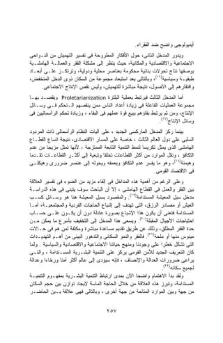 ‫ﺃﻴﺩﻴﻭﻟﻭﺠﻰ ﻭﺍﻀﺢ ﻀﺩ ﺍﻟﻔﻘﺭﺍﺀ.‬
‫ﻭﻴﺩﻭﺭ ﺍﻟﻤﺩﺨل ﺍﻟﺜﺎﻨﻰ، ﺤﻭل ﺍﻷﻓﻜﺎﺭ ﺍﻟﻤﻁﺭﻭﺤﺔ ﻓﻰ ﺘﻔﺴﻴﺭ ﺍﻟﺘﻬﻤﻴﺵ ﻤﻥ ﺍﻟﻨـﻭﺍﺤﻰ‬
‫ﺍﻻﺠﺘﻤﺎﻋﻴﺔ ﻭﺍﻻﻗﺘﺼﺎﺩﻴﺔ ﻭﺍﻟﻤﻜﺎﻨﻴﺔ، ﺤﻴﺙ ﻴﻨﻅﺭ ﺇﻟﻰ ﻤﺸﻜﻠﺔ ﺍﻟﻔﻘﺭ ﻭﺍﻟﻌﻤﺎﻟـﺔ ﺍﻟﻬﺎﻤﺸـﻴﺔ‬
‫ﺒﻭﺼﻔﻬﺎ ﻨﺘﺎﺝ ﺘﺤﻭﻻﺕ ﺒﻨﺎﺌﻴﺔ ﻤﺤﻜﻭﻤﺔ ﺒﻌﻨﺎﺼﺭ ﻤﺤﻠﻴﺔ ﻭﺩﻭﻟﻴﺔ، ﻭﺘﺭﺘﻜـﺯ ﻋﻠـﻰ ﺃﺒﻌـﺎﺩ‬
‫ﻁﺒﻘﻴـﺔ ﻭﺴﻴﺎﺴﻴﺔ)٦١(، ﻭﺒﺎﻟﺘﺎﻟﻰ ﻴﻌﺩ ﺍﺴﺘﺒﻌﺎﺩ ﻤﺠﻤﻭﻋﺔ ﻤﻥ ﺍﻟﺴﻜﺎﻥ ﺫﻭﻯ ﺍﻟﺩﺨل ﺍﻟﻤﻨﺨﻔﺽ،‬
      ‫ﻭﺍﻓﺘﻘﺎﺭﻫﻡ ﺇﻟﻰ ﺍﻷﺼﻭل، ﻨﺘﻴﺠﺔ ﻤﺒﺎﺸﺭﺓ ﻟﻠﺘﻬﻤﻴﺵ، ﻭﻟﻴﺱ ﻨﻘﺹ ﺍﻹﻨﺘﺎﺝ ﺍﻻﺠﺘﻤﺎﻋﻰ.‬
‫ﺃﻤﺎ ﺍﻟﻤﺩﺨل ﺍﻟﺜﺎﻟﺙ ﻓﻴﺭﺘﺒﻁ ﺒﻌﻤﻠﻴﺔ ﺍﻟﺒﻠﺘﺭﺓ ‪ Proletarianization‬ﻭﻴﻘﺼـﺩ ﺒﻬـﺎ‬
‫ﻤﺠﻤﻭﻋﺔ ﺍﻟﻌﻤﻠﻴﺎﺕ ﺍﻟﻔﺎﻋﻠﺔ ﻓﻰ ﺯﻴﺎﺩﺓ ﺃﻋﺩﺍﺩ ﺍﻟﻨﺎﺱ ﻤﻤﻥ ﻴﻨﻘﺼﻬﻡ ﺍﻟـﺘﺤﻜﻡ ﻓـﻰ ﻭﺴـﺎﺌل‬
‫ﺍﻹﻨﺘﺎﺝ، ﻭﻤﻥ ﺜﻡ ﻴﺭﺘﺒﻁ ﺒﻘﺎﺅﻫﻡ ﺒﺒﻴﻊ ﻗﻭﺓ ﻋﻤﻠﻬﻡ ﻓﻰ ﺍﻟﺒﻘﺎﺀ ، ﻭﺯﻴﺎﺩﺓ ﺘﺤﻜﻡ ﺍﻟﺭﺃﺴﻤﺎﻟﻴﻴﻥ ﻓﻰ‬
                                                                 ‫ﻭﺴﺎﺌل ﺍﻹﻨﺘﺎﺝ)٧١(.‬
‫ﺒﻴﻨﻤﺎ ﺭﻜﺯ ﺍﻟﻤﺩﺨل ﺍﻟﻤﺎﺭﻜﺴﻰ ﺍﻟﺠﺩﻴﺩ ، ﻋﻠﻰ ﺁﻟﻴﺎﺕ ﺍﻟﻨﻅﺎﻡ ﺍﻟﺭﺃﺴﻤﺎﻟﻰ ﺫﺍﺕ ﺍﻟﻤﺭﺩﻭﺩ‬
‫ﺍﻟﺴﻠﺒﻰ ﻋﻠﻰ ﺩﻭل ﺍﻟﻌﺎﻟﻡ ﺍﻟﺜﺎﻟﺙ ، ﺨﺎﺼﺔ ﻋﻠﻰ ﺍﻟﻤﺴﺎﺭ ﺍﻻﻗﺘﺼﺎﺩﻯ، ﻨﺘﻴﺠﺔ ﺍﺘﺴﺎﻉ ﺍﻟﻘﻁـﺎﻉ‬
‫ﺍﻟﻬﺎﻤﺸﻰ ﺍﻟﺫﻯ ﻴﻤﺜل ﺘﻜﺭﻴﺴﺎ ﻟﻨﻤﻁ ﺍﻟﺘﻨﻤﻴﺔ ﺍﻟﺘﺎﺒﻌﺔ ﺍﻟﻤﻤﺘﺯﺠﺔ ، ﻷﻨﻬﺎ ﺘﻤﺜل ﻤﺯﻴﺠﺎ ﻤﻥ ﻋﺩﻡ‬
        ‫ﹰ‬                                              ‫ﹰ‬
‫ﺍﻟﺘﻜﺎﻓﺅ ، ﻭﻨﻘل ﺍﻟﻤﻭﺍﺭﺩ ﻤﻥ ﺃﻜﺜﺭ ﺍﻟﻘﻁﺎﻋﺎﺕ ﺘﺨﻠﻔﺎ ﻭﺘﺒﻌﻴﺔ ﺇﻟﻰ ﺃﻜﺜـﺭ ﺍﻟﻘﻁﺎﻋـﺎﺕ ﺘﻘـﺩﻤﺎ‬
‫ﹰ‬                                   ‫ﹰ‬
‫ﻭﻫﻴﻤﻨﺔ)٨١(، ﻭﻫﻭ ﻤﺎ ﻴﻔﺴﺭ ﻋﺩﻡ ﺍﻟﺘﻜﺎﻓﺅ ﻭﻴﻌﻤﻘﻪ ﻭﻴﺤﻭﻟﻪ ﺇﻟﻰ ﻋﻨﺼﺭ ﻀﺭﻭﺭﻯ ﻭﻫﻴﻜﻠـﻰ‬
                                                            ‫ﻓﻰ ﺍﻻﻗﺘﺼﺎﺩ ﺍﻟﻘﻭﻤﻰ.‬
‫ﻭﻋﻠﻰ ﺍﻟﺭﻏﻡ ﻤﻥ ﺃﻫﻤﻴﺔ ﻫﺫﻩ ﺍﻟﻤﺩﺍﺨل ﻓﻰ ﺇﻟﻘﺎﺀ ﻤﺯﻴﺩ ﻤﻥ ﺍﻟﻀﻭﺀ ﻓﻰ ﺘﻔﺴﻴﺭ ﺍﻟﻌﻼﻗﺔ‬
‫ﺒﻴﻥ ﺍﻟﻔﻘﺭ ﻭﺍﻟﻌﻤل ﻓﻰ ﺍﻟﻘﻁﺎﻉ ﺍﻟﻬﺎﻤﺸﻰ ، ﺇﻻ ﺃﻥ ﺍﻟﺒﺎﺤﺙ ﺴﻭﻑ ﻴﺘﺒﻨﻰ ﻓﻰ ﻫﺫﻩ ﺍﻟﺩﺭﺍﺴـﺔ‬
‫ﻤﺩﺨل ﺴﺒل ﺍﻟﻤﻌﻴﺸﺔ ﺍﻟﻤﺴﺘﺩﺍﻤﺔ)٩١(. ﻭﺍﻟﻤﻘﺼﻭﺩ ﺒﺴﺒل ﺍﻟﻤﻌﻴﺸﺔ ﻫﻨﺎ ﻫﻭ ﻭﺴـﺎﺌل ﻜﺴـﺏ‬
‫ﺍﻟﻌﻴﺵ ﺃﻭ ﻤﺼﺎﺩﺭ ﺍﻟﺭﺯﻕ، ﺍﻟﺘﻰ ﺘﻬﺩﻑ ﺇﻟﻰ ﺇﺸﺒﺎﻉ ﺍﻟﺤﺎﺠﺎﺕ ﺍﻟﻔﺭﺩﻴﺔ ﻭﺍﻟﻤﺠﺘﻤﻌﻴـﺔ، ﺃﻤـﺎ‬
‫ﺍﻟﻤﺴﺘﺩﺍﻤﺔ ﻓﺘﻌﻨﻰ ﺃﻥ ﻴﻜﻭﻥ ﻫﺫﺍ ﺍﻹﺸﺒﺎﻉ ﺒﺼﻭﺭﺓ ﻋﺎﺩﻟﺔ ﺩﻭﻥ ﺃﻥ ﻴﻜـﻭﻥ ﻋﻠـﻰ ﺤﺴـﺎﺏ‬
‫ﺍﺤﺘﻴﺎﺠﺎﺕ ﺍﻷﺠﻴﺎل ﺍﻟﻤﻘﺒﻠﺔ)٠٢(. ﻭﻴﺴﻌﻰ ﻫﺫﺍ ﺍﻟﻤﺩﺨل ﺇﻟﻰ ﺍﻟﺘﺨﻔﻴﻑ ﺒﺄﺴﺭﻉ ﻤﺎ ﻴﻤﻜﻥ ﻤـﻥ‬
‫ﺤﺩﺓ ﺍﻟﻔﻘﺭ ﺍﻟﻤﻁﻠﻕ، ﻭﺫﻟﻙ ﻋﻥ ﻁﺭﻴﻕ ﺘﻘﺩﻴﻡ ﻤﺴﺎﻋﺩﺓ ﻤﺒﺎﺸﺭﺓ ﻭﻤﻜﺜﻔﺔ ﻟﻤﻥ ﻫﻡ ﻓﻰ ﺤـﺎﻻﺕ‬
‫ﻤﻴﺌﻭﺱ ﻤﻨﻬﺎ ﺃﻭ ﻤﻠﺤﺔ)١٢(. ﻓﺎﻟﻔﻘﺭ ﻭﺍﻟﻨﻤﻭ ﺍﻟﺴﻜﺎﻨﻰ ﻭﺍﻟﺘﺩﻫﻭﺭ ﺍﻟﺒﻴﺌﻰ ﻤﻥ ﺃﻫـﻡ ﺍﻟﺘﻬﺩﻴـﺩﺍﺕ‬
‫ﺍﻟﺘﻰ ﺘﺸﻜل ﺨﻁﺭﺍ ﻋﻠﻰ ﻭﺠﻭﺩﻨﺎ ﻭﻤﻨﻬﺞ ﺤﻴﺎﺘﻨﺎ ﺍﻻﺠﺘﻤﺎﻋﻴﺔ ﻭﺍﻻﻗﺘﺼﺎﺩﻴﺔ ﻭﺍﻟﺴﻴﺎﺴﻴﺔ . ﻭﻟﻤﺎ‬
                                                                 ‫ﹰ‬
‫ﻜﺎﻥ ﺍﻟﺘﻌﺭﻴﻑ ﺍﻟﺠﺩﻴﺩ ﻟﻸﻤﻥ ﺍﻟﻘﻭﻤﻰ ﻴﺭﻜﺯ ﻋﻠﻰ ﺍﻟﺘﻨﻤﻴﺔ ﺍﻟﺒﺸـﺭﻴﺔ ﺍﻟﻤﺴـﺘﺩﺍﻤﺔ ، ﻭﺍﻟﺘـﻰ‬
‫ﻴﺭﺍﻋﻰ ﻀﺭﻭﺭﺍﺕ ﺍﻟﻌﺩﺍﻟﺔ ﻭﺍﻹﻨﺼﺎﻑ ، ﻓﺈﻨﻪ ﺴﻴﺅﺩﻯ ﺇﻟﻰ ﻋﺎﻟﻡ ﺃﻜﺜﺭ ﺃﻤﻨﺎ ﻭﺭﺨﺎﺀﺍ ﻭﻋﺩﺍﻟﺔ‬
       ‫ﹰ‬        ‫ﹰ‬
                                                                 ‫ﻟﺠﻤﻴﻊ ﺴﻜﺎﻨﻪ)٢٢(.‬
‫ﻭﻟﻘﺩ ﺒﺩﺃ ﺍﻻﻫﺘﻤﺎﻡ ﻭﺍﻀﺤﺎ ﺍﻵﻥ ﺒﻤﺩﻯ ﺍﺭﺘﺒﺎﻁ ﺍﻟﺘﻨﻤﻴﺔ ﺍﻟﺒﺸـﺭﻴﺔ ﺒﻤﻔﻬـﻭﻡ ﺍﻟﺘﻨﻤﻴـﺔ‬
                                                   ‫ﹰ‬
‫ﺍﻟﻤﺴﺘﺩﺍﻤﺔ، ﻭﺘﺒﺭﺯ ﻫﺫﻩ ﺍﻟﻌﻼﻗﺔ ﻤﻥ ﺨﻼل ﺍﻟﺤﺎﺠﺔ ﺍﻟﻤﺎﺴﺔ ﻹﻴﺠﺎﺩ ﺘﻭﺍﺯﻥ ﺒﻴﻥ ﺤﺠﻡ ﺍﻟﺴﻜﺎﻥ‬
‫ﻤﻥ ﺠﻬﺔ ﻭﺒﻴﻥ ﺍﻟﻤﻭﺍﺭﺩ ﺍﻟﻤﺘﺎﺤﺔ ﻤﻥ ﺠﻬﺔ ﺃﺨﺭﻯ ، ﻭﺒﺎﻟﺘﺎﻟﻰ ﻓﻬﻰ ﻋﻼﻗﺔ ﺒـﻴﻥ ﺍﻟﺤﺎﻀـﺭ‬


                                      ‫٧٥٢‬
 