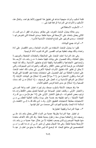 ‫ﻓﺜﻤﺔ ﺃﺴﺎﻟﻴﺏ ﻭﺃﺩﻭﺍﺕ ﻤﻨﻬﺠﻴﺔ ﺘﺴﺎﻋﺩ ﻓﻰ ﺘﻁﺒﻴﻕ ﻫﺫﺍ ﺍﻟﻤﻨﻬﺞ ﻭﺍﻷﺨﺫ ﺒﻘﻭﺍﻋﺩﻩ. ﻭﺘﺘﻤﺜل ﻫﺫﻩ‬
                                ‫ﺍﻷﺴﺎﻟﻴﺏ ﻭﺍﻷﺩﻭﺍﺕ ﻓﻰ ﺍﻟﺩﺭﺍﺴﺔ ﺍﻟﺭﺍﻫﻨﺔ ﻓﻴﻤﺎ ﻴﻠﻰ :-‬
                                                    ‫١- ﺍﻷﺴﻠﻭﺏ ﺍﻻﺴﺘﻁﻼﻋﻰ‬
‫ﻭﻤﻥ ﺨﻼﻟﻪ ﻴﺤﺎﻭل ﺍﻟﺒﺎﺤﺙ ﺍﻟﺘﻌﺭﻑ ﻋﻠﻰ ﻤﻅﺎﻫﺭ ﻭﻤﺅﺸﺭﺍﺕ ﺍﻟﻔﻘﺭ ﻟـﺩﻯ ﺍﻟﻨﺴـﺎﺀ‬
‫ﺍﻟﻼﺘﻰ ﻴﻌﻤﻠﻥ ﺒﺎﺌﻌﺎﺕ ﻋﻠﻰ ﺍﻷﺭﺼﻔﺔ ﻓﻰ ﻤﺩﻴﻨﺔ ﻁﻨﻁﺎ ،ﻭﻤﺩﻯ ﺍﻟﻤﻌﺎﻨﺎﺓ ﺍﻟﺘﻰ ﺘﺘﻌﺭﺽ ﻟﻬـﺎ‬
                   ‫ﺍﻟﺒﺎﺌﻌﺎﺕ ، ﻭﻤﺩﻯ ﻗﺩﺭﺘﻬﻥ ﻋﻠﻰ ﺇﺸﺒﺎﻉ ﺍﻟﺤﺎﺠﺎﺕ ﺍﻷﺴﺎﺴﻴﺔ ﻟﻸﺴﺭﺓ .‬
                                                      ‫٢- ﺃﺩﻭﺍﺕ ﺠﻤﻊ ﺍﻟﺒﻴﺎﻨﺎﺕ‬
‫ﻜﺜﻴﺭﺍ ﻤﺎ ﻴﺤﺎﻭل ﺍﻟﺒﺎﺤﺙ ﺍﻻﺴﺘﻔﺎﺩﺓ ﻤﻥ ﺍﻷﺩﻭﺍﺕ ﺍﻟﻤﺘﺎﺤﺔ، ﻭﻋﺩﻡ ﺍﻻﻗﺘﺼﺎﺭ ﻋﻠﻰ ﺃﺩﺍﺓ‬
                                                                  ‫ﹰ‬
           ‫ﻭﺍﺤﺩﺓ، ﻭﺫﻟﻙ ﺒﻬﺩﻑ ﺘﻐﻁﻴﺔ ﺠﻭﺍﻨﺏ ﺍﻟﻘﺼﻭﺭ ﺍﻟﺘﻰ ﻗﺩ ﺘﺸﻭﺏ ﺃﺩﺍﺘﻪ ﺍﻟﺭﺌﻴﺴﻴﺔ.‬
‫ﻭﻓﻰ ﻫﺫﻩ ﺍﻟﺩﺭﺍﺴﺔ ﺍﻋﺘﻤﺩ ﺍﻟﺒﺎﺤﺙ ﻋﻠﻰ ﺍﻟﻤﻼﺤﻅﺔ ﻭﺍﻟﻤﻘﺎﺒﻼﺕ ﺍﻟﻤﺘﻌﻤﻘﺔ ﻭﺍﻟﻤﻭﺠﻬـﺔ‬
‫ﺒﺩﻟﻴل ﺍﻟﻤﻘﺎﺒﻠﺔ، ﻭﺫﻟﻙ ﻟﻠﺤﺼﻭل ﻋﻠﻰ ﺒﻴﺎﻨﺎﺕ ﻜﻴﻔﻴﺔ ﻤﺘﻌﻤﻘـﺔ ﻋـﻥ ﺒﺎﺌﻌـﺎﺕ ﺍﻷﺭﺼـﻔﺔ‬
‫ﻭﺃﻭﻀﺎﻋﻬﻥ ﺍﻻﺠﺘﻤﺎﻋﻴﺔ ﻭﺍﻻﻗﺘﺼﺎﺩﻴﺔ ﻭﻜﻴﻔﻴﺔ ﺇﺸﺒﺎﻉ ﺤﺎﺠﺘﻬﻥ ﺍﻷﺴﺎﺴﻴﺔ. ﻭﺫﻟﻙ ﻟﻤﺎ ﺘﺘﻴﺤﻪ‬
‫ﺍﻟﻤﻘﺎﺒﻼﺕ ﻤﻥ ﻓﺭﺼﺔ ﻟﺘﺩﺍﻋﻰ ﺒﻌﺽ ﺍﻷﻓﻜﺎﺭ ﻭﺍﻟﻤﻭﺍﻗﻑ ﻭﺍﻟﺨﺒﺭﺍﺕ ﻟﺩﻯ ﺍﻟﻤﺒﺤﻭﺜﺎﺕ ﻭﺍﻟﺘﻰ‬
‫ﻻ ﻴﻤﻜﻥ ﺃﻥ ﺘﻅﻬﺭ ﺃﺜﻨﺎﺀ ﺘﻁﺒﻴﻕ ﺍﻷﺩﻭﺍﺕ ﺍﻟﺒﺤﺜﻴﺔ ﺍﻷﺨﺭﻯ. ﺇﻟﻰ ﺠﺎﻨﺏ ﺫﻟﻙ ﺍﻋﺘﻤﺩ ﺍﻟﺒﺎﺤﺙ‬
‫ﻋﻠﻰ ﺍﺴﺘﻤﺎﺭﺓ ﺍﻟﻤﻘﺎﺒﻠﺔ ﻤﻥ ﺃﺠل ﺍﻟﺤﺼﻭل ﻋﻠﻰ ﺍﺴﺘﺠﺎﺒﺎﺕ ﻤﺤﺩﺩﺓ ﻨﺤﻭ ﺍﻟﻘﻀﺎﻴﺎ ﺍﻟﺘﻰ ﺘﺜﻴﺭﻫﺎ‬
‫ﺍﻟﺩﺭﺍﺴﺔ، ﻭﺘﺘﻜﻭﻥ ﺍﻻﺴﺘﻤﺎﺭﺓ ﻤﻥ )١٢ ﺴﺅﺍﻻ( ﺘﻀﻡ )٨ ﺃﺴﺌﻠﺔ( ﻋﻥ ﺍﻟﺒﻴﺎﻨﺎﺕ ﺍﻷﻭﻟﻴﺔ، )٥‬
                                         ‫ً‬
‫ﺃﺴﺌﻠﺔ( ﻋﻥ ﺍﻟﺩﻭﺍﻓﻊ ﺍﻷﺴﺎﺴﻴﺔ ﻭﺭﺍﺀ ﺍﻟﻌﻤل ﻋﻠﻰ ﺍﻟﺭﺼﻴﻑ ، )٤ ﺃﺴﺌﻠﺔ( ﻋـﻥ ﺍﻟﺨـﺩﻤﺎﺕ‬
                            ‫ﺍﻟﺼﺤﻴﺔ ﻭ)٤ ﺃﺴﺌﻠﺔ( ﻋﻥ ﻤﺩﻯ ﺇﺘﺎﺤﺔ ﻓﺭﺹ ﺍﻟﺘﻌﻠﻴﻡ ﻟﻸﺒﻨﺎﺀ.‬
‫ﻫﺫﺍ ﻭﻗﺩ ﺼﻴﻐﺕ ﺍﻷﺴﺌﻠﺔ ﺒﺄﺴﻠﻭﺏ ﻤﺒﺴﻁ، ﻭﺘﻡ ﺇﺠﺭﺍﺀ ﺍﺨﺘﺒﺎﺭ ﺍﻟﺼـﻴﺎﻏﺔ ﺍﻟﻤﺒـﺩﺌﻰ‬
‫ﻭﺍﻻﺨﺘﺒﺎﺭ ﺍﻷﻭﻟﻰ ، ﻭﻜﺸﻑ ﺍﺨﺘﺒﺎﺭ ﺍﻟﺼﻴﺎﻏﺔ ﻋﻥ ﺍﻟﺤﺎﺠﺔ ﻟﺘﻌﺩﻴل ﺒﻌﺽ ﺍﻷﻟﻔﺎﻅ ﻭﺇﻋـﺎﺩﺓ‬
‫ﺘﺭﺘﻴﺏ ﺒﻌﺽ ﺍﻟﻤﺘﻐﻴﺭﺍﺕ ، ﺜﻡ ﻁﺒﻕ ﺍﻻﺨﺘﺒﺎﺭ ﺍﻷﻭﻟﻰ ﻋﻠﻰ )٥١ ﻤﻔﺭﺩﺓ( ﻤﻥ ﺒـﻴﻥ ﺃﻓـﺭﺍﺩ‬
‫ﺍﻟﻌﻴﻨﺔ ﺍﻷﺼﻠﻴﺔ ، ﻭﺃﻋﻴﺩ ﺘﻁﺒﻴﻘﻪ ﺒﻌﺩ ﺨﻤﺴﺔ ﻋﺸﺭ ﻴﻭﻤﹰ، ﻭﻜﺎﻨﺕ ﺍﻟﻐﺎﻟﺒﻴﺔ ﺍﻟﻌﻅﻤـﻰ ﻤـﻥ‬
                              ‫ﺎ‬
‫ﺍﻻﺴﺘﺠﺎﺒﺎﺕ ﻤﻁﺎﺒﻘﺔ ﻻﺴﺘﺠﺎﺒﺎﺕ ﺍﻟﺘﻁﺒﻴﻕ ﺍﻷﻭل. ﻭﻗـﺩ ﺃﺩﻯ ﺫﻟﻙ ﻜﻠـﻪ ﺇﻟـﻰ ﺍﻻﻁﻤﺌﻨـﺎﻥ‬
                 ‫ﻟﺴﻼﻤﺔ ﺃﺩﺍﺓ ﺍﻟﺒﺤﺙ ﻭﻗﻴﺎﺴﻬﺎ ﻟﻠﺠﻭﺍﻨﺏ ﺍﻟﺘﻰ ﺼﻤﻤﺕ ﻤﻥ ﺃﺠل ﻗﻴﺎﺴﻬﺎ .‬
                                           ‫٣- ﻋﻴﻨﺔ ﺍﻟﺩﺭﺍﺴﺔ ﻭﻜﻴﻔﻴﺔ ﺍﺨﺘﻴﺎﺭﻫﺎ‬
‫ﺘﻡ ﺍﺨﺘﻴﺎﺭ ﻋﻴﻨﺔ ﺍﻟﺩﺭﺍﺴﺔ ﺒﻁﺭﻴﻘﺔ ﻋﻤﺩﻴﺔ ﻤﻥ ﺍﻟﻨﺴﺎﺀ ﺍﻟﻼﺘﻰ ﻴﻌﻤﻠﻥ ﺒﺎﺌﻌـﺎﺕ ﻋﻠـﻰ‬
‫ﺭﺼﻴﻑ ﺸﺎﺭﻉ ﺍﻟﺤﻜﻤﺔ ﺒﻤﻴﺩﺍﻥ ﺴﻌﺩ ﺯﻏﻠﻭل ﺒﻤﺩﻴﻨﺔ ﻁﻨﻁﺎ. ﻭﻗﺩ ﻜﺎﻥ ﺫﻟﻙ ﻷﻫﺩﺍﻑ ﻤﺘﻌﺩﺩﺓ‬
‫ﻤﻨﻬﺎ ﻁﺒﻴﻌﺔ ﺍﻟﻤﻭﻀﻭﻉ ﻭﺍﻟﺫﻯ ﻴﺼﻌﺏ ﺘﻐﻁﻴﺘﻪ ﺇﻻ ﻤﻥ ﺨﻼل ﻋﻴﻨﺔ ﻋﻤﺩﻴﺔ ﻤـﻥ ﺒﺎﺌﻌـﺎﺕ‬
‫ﺍﻷﺭﺼﻔﺔ ﺒﻤﺩﻴﻨﺔ ﻁﻨﻁﺎ. ﻭﻓﻰ ﻫﺫﺍ ﺍﻟﻤﺠﺎل ﻴﻨﺒﻐﻰ ﺃﻥ ﻨﺸﻴﺭ ﺇﻟـﻰ ﺃﻥ ﻋـﺩﺩﺍ ﻜﺒﻴـﺭﺍ ﻤـﻥ‬
      ‫ﹰ‬     ‫ﹰ‬
‫ﺍﻟﻤﺘﺨﺼﺼﻴﻥ ﻓﻰ ﻤﻨﺎﻫﺞ ﺍﻟﺒﺤﺙ ﻗﺩ ﺃﻭﻀﺢ ﺃﻨﻪ ﻟﻴﺱ ﻫﻨﺎﻙ ﻤﺎ ﻴﻤﻨﻊ ﻤﻥ ﺍﺨﺘﻴـﺎﺭ ﻋﻴﻨـﺔ‬

                                    ‫٩٥٢‬
 