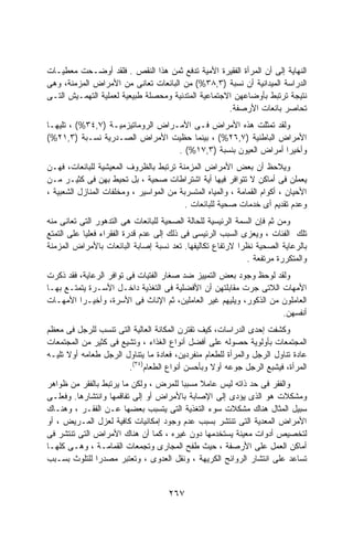 ‫ﺍﻟﻨﻬﺎﻴﺔ ﺇﻟﻰ ﺃﻥ ﺍﻟﻤﺭﺃﺓ ﺍﻟﻔﻘﻴﺭﺓ ﺍﻷﻤﻴﺔ ﺘﺩﻓﻊ ﺜﻤﻥ ﻫﺫﺍ ﺍﻟﻨﻘﺹ . ﻓﻠﻘﺩ ﺃﻭﻀـﺤﺕ ﻤﻌﻁﻴـﺎﺕ‬
‫ﺍﻟﺩﺭﺍﺴﺔ ﺍﻟﻤﻴﺩﺍﻨﻴﺔ ﺃﻥ ﻨﺴﺒﺔ )٣,٨٣%( ﻤﻥ ﺍﻟﺒﺎﺌﻌﺎﺕ ﺘﻌﺎﻨﻰ ﻤﻥ ﺍﻷﻤﺭﺍﺽ ﺍﻟﻤﺯﻤﻨﺔ، ﻭﻫﻰ‬
‫ﻨﺘﻴﺠﺔ ﺘﺭﺘﺒﻁ ﺒﺄﻭﻀﺎﻋﻬﻥ ﺍﻻﺠﺘﻤﺎﻋﻴﺔ ﺍﻟﻤﺘﺩﻨﻴﺔ ﻭﻤﺤﺼﻠﺔ ﻁﺒﻴﻌﻴﺔ ﻟﻌﻤﻠﻴﺔ ﺍﻟﺘﻬﻤـﻴﺵ ﺍﻟﺘـﻰ‬
                                                     ‫ﺘﺤﺎﺼﺭ ﺒﺎﺌﻌﺎﺕ ﺍﻷﺭﺼﻔﺔ.‬
‫ﻭﻟﻘﺩ ﺘﻤﺜﻠﺕ ﻫﺫﻩ ﺍﻷﻤﺭﺍﺽ ﻓـﻰ ﺍﻷﻤـﺭﺍﺽ ﺍﻟﺭﻭﻤﺎﺘﻴﺯﻤﻴـﺔ )٧,٤٣%( ، ﺘﻠﻴﻬـﺎ‬
‫ﺍﻷﻤﺭﺍﺽ ﺍﻟﺒﺎﻁﻨﻴﺔ )٧,٦٢%( ، ﺒﻴﻨﻤﺎ ﺤﻅﻴﺕ ﺍﻷﻤﺭﺍﺽ ﺍﻟﺼـﺩﺭﻴﺔ ﻨﺴـﺒﺔ )٣,١٢%(‬
                                   ‫ﻭﺃﺨﻴﺭﺍ ﺃﻤﺭﺍﺽ ﺍﻟﻌﻴﻭﻥ ﺒﻨﺴﺒﺔ )٣,٧١%( .‬
                                                                ‫ﹰ‬
‫ﻭﻴﻼﺤﻅ ﺃﻥ ﺒﻌﺽ ﺍﻷﻤﺭﺍﺽ ﺍﻟﻤﺯﻤﻨﺔ ﺘﺭﺘﺒﻁ ﺒﺎﻟﻅﺭﻭﻑ ﺍﻟﻤﻌﻴﺸﻴﺔ ﻟﻠﺒﺎﺌﻌﺎﺕ، ﻓﻬـﻥ‬
‫ﻴﻌﻤﻠﻥ ﻓﻰ ﺃﻤﺎﻜﻥ ﻻ ﺘﺘﻭﺍﻓﺭ ﻓﻴﻬﺎ ﺃﻴﺔ ﺍﺸﺘﺭﺍﻁﺎﺕ ﺼﺤﻴﺔ ، ﺒل ﺘﺤﻴﻁ ﺒﻬﻥ ﻓﻰ ﻜﺜﻴـﺭ ﻤـﻥ‬
‫ﺍﻷﺤﻴﺎﻥ ، ﺃﻜﻭﺍﻡ ﺍﻟﻘﻤﺎﻤﺔ ، ﻭﺍﻟﻤﻴﺎﻩ ﺍﻟﻤﺘﺴﺭﺒﺔ ﻤﻥ ﺍﻟﻤﻭﺍﺴﻴﺭ ، ﻭﻤﺨﻠﻔﺎﺕ ﺍﻟﻤﻨﺎﺯل ﺍﻟﺸﻌﺒﻴﺔ ،‬
                                          ‫ﻭﻋﺩﻡ ﺘﻘﺩﻴﻡ ﺃﻯ ﺨﺩﻤﺎﺕ ﺼﺤﻴﺔ ﻟﻠﺒﺎﺌﻌﺎﺕ .‬
‫ﻭﻤﻥ ﺜﻡ ﻓﺈﻥ ﺍﻟﺴﻤﺔ ﺍﻟﺭﺌﻴﺴﻴﺔ ﻟﻠﺤﺎﻟﺔ ﺍﻟﺼﺤﻴﺔ ﻟﻠﺒﺎﺌﻌﺎﺕ ﻫﻰ ﺍﻟﺘﺩﻫﻭﺭ ﺍﻟﺘﻰ ﺘﻌﺎﻨﻰ ﻤﻨﻪ‬
‫ﺘﻠﻙ ﺍﻟﻔﺌﺎﺕ ، ﻭﻴﻌﺯﻯ ﺍﻟﺴﺒﺏ ﺍﻟﺭﺌﻴﺴﻰ ﻓﻰ ﺫﻟﻙ ﺇﻟﻰ ﻋﺩﻡ ﻗﺩﺭﺓ ﺍﻟﻔﻘﺭﺍﺀ ﻓﻌﻠﻴﺎ ﻋﻠﻰ ﺍﻟﺘﻤﺘﻊ‬
           ‫ﹰ‬
‫ﺒﺎﻟﺭﻋﺎﻴﺔ ﺍﻟﺼﺤﻴﺔ ﻨﻅﺭﺍ ﻻﺭﺘﻔﺎﻉ ﺘﻜﺎﻟﻴﻔﻬﺎ. ﺘﻌﺩ ﻨﺴﺒﺔ ﺇﺼﺎﺒﺔ ﺍﻟﺒﺎﺌﻌﺎﺕ ﺒﺎﻷﻤﺭﺍﺽ ﺍﻟﻤﺯﻤﻨﺔ‬
                                                           ‫ﹰ‬
                                                             ‫ﻭﺍﻟﻤﺘﻜﺭﺭﺓ ﻤﺭﺘﻔﻌﺔ .‬
‫ﻭﻟﻘﺩ ﻟﻭﺤﻅ ﻭﺠﻭﺩ ﺒﻌﺽ ﺍﻟﺘﻤﻴﻴﺯ ﻀﺩ ﺼﻐﺎﺭ ﺍﻟﻔﺘﻴﺎﺕ ﻓﻰ ﺘﻭﺍﻓﺭ ﺍﻟﺭﻋﺎﻴﺔ، ﻓﻘﺩ ﺫﻜﺭﺕ‬
‫ﺍﻷﻤﻬﺎﺕ ﺍﻟﻼﺘﻰ ﺠﺭﺕ ﻤﻘﺎﺒﻠﺘﻬﻥ ﺃﻥ ﺍﻷﻓﻀﻠﻴﺔ ﻓﻰ ﺍﻟﺘﻐﺫﻴﺔ ﺩﺍﺨـل ﺍﻷﺴـﺭﺓ ﻴﺘﻤﺘـﻊ ﺒﻬـﺎ‬
‫ﺍﻟﻌﺎﻤﻠﻭﻥ ﻤﻥ ﺍﻟﺫﻜﻭﺭ، ﻭﻴﻠﻴﻬﻡ ﻏﻴﺭ ﺍﻟﻌﺎﻤﻠﻴﻥ، ﺜﻡ ﺍﻹﻨﺎﺙ ﻓﻰ ﺍﻷﺴﺭﺓ، ﻭﺃﺨﻴـﺭﺍ ﺍﻷﻤﻬـﺎﺕ‬
         ‫ﹰ‬
                                                                   ‫ﺃﻨﻔﺴﻬﻥ.‬
‫ﻭﻜﺸﻔﺕ ﺇﺤﺩﻯ ﺍﻟﺩﺭﺍﺴﺎﺕ، ﻜﻴﻑ ﺘﻘﺘﺭﻥ ﺍﻟﻤﻜﺎﻨﺔ ﺍﻟﻌﺎﻟﻴﺔ ﺍﻟﺘﻰ ﺘﻨﺴﺏ ﻟﻠﺭﺠل ﻓﻰ ﻤﻌﻅﻡ‬
‫ﺍﻟﻤﺠﺘﻤﻌﺎﺕ ﺒﺄﻭﻟﻭﻴﺔ ﺤﺼﻭﻟﻪ ﻋﻠﻰ ﺃﻓﻀل ﺃﻨﻭﺍﻉ ﺍﻟﻐﺫﺍﺀ ، ﻭﺘﺸﻴﻊ ﻓﻰ ﻜﺜﻴﺭ ﻤﻥ ﺍﻟﻤﺠﺘﻤﻌﺎﺕ‬
‫ﻋﺎﺩﺓ ﺘﻨﺎﻭل ﺍﻟﺭﺠل ﻭﺍﻟﻤﺭﺃﺓ ﻟﻠﻁﻌﺎﻡ ﻤﻨﻔﺭﺩﻴﻥ، ﻓﻌﺎﺩﺓ ﻤﺎ ﻴﺘﻨﺎﻭل ﺍﻟﺭﺠل ﻁﻌﺎﻤﻪ ﺃﻭﻻ ﺘﻠﻴـﻪ‬
      ‫ﹰ‬
                       ‫ﺍﻟﻤﺭﺃﺓ، ﻓﻴﺸﺒﻊ ﺍﻟﺭﺠل ﺠﻭﻋﻪ ﺃﻭﻻ ﻭﺒﺄﺤﺴﻥ ﺃﻨﻭﺍﻉ ﺍﻟﻁﻌﺎﻡ)٤٣(.‬
                                                 ‫ﹰ‬
‫ﻭﺍﻟﻔﻘﺭ ﻓﻰ ﺤﺩ ﺫﺍﺘﻪ ﻟﻴﺱ ﻋﺎﻤﻼ ﻤﺴﺒﺒﺎ ﻟﻠﻤﺭﺽ ، ﻭﻟﻜﻥ ﻤﺎ ﻴﺭﺘﺒﻁ ﺒﺎﻟﻔﻘﺭ ﻤﻥ ﻅﻭﺍﻫﺭ‬
                                      ‫ﹰ‬     ‫ﹰ‬
‫ﻭﻤﺸﻜﻼﺕ ﻫﻭ ﺍﻟﺫﻯ ﻴﺅﺩﻯ ﺇﻟﻰ ﺍﻹﺼﺎﺒﺔ ﺒﺎﻷﻤﺭﺍﺽ ﺃﻭ ﺇﻟﻰ ﺘﻔﺎﻗﻤﻬﺎ ﻭﺍﻨﺘﺸﺎﺭﻫﺎ. ﻭﻓﻌﻠـﻰ‬
‫ﺴﺒﻴل ﺍﻟﻤﺜﺎل ﻫﻨﺎﻙ ﻤﺸﻜﻼﺕ ﺴﻭﺀ ﺍﻟﺘﻐﺫﻴﺔ ﺍﻟﺘﻰ ﻴﺘﺴﺒﺏ ﺒﻌﻀﻬﺎ ﻋـﻥ ﺍﻟﻔﻘـﺭ ، ﻭﻫﻨـﺎﻙ‬
‫ﺍﻷﻤﺭﺍﺽ ﺍﻟﻤﻌﺩﻴﺔ ﺍﻟﺘﻰ ﺘﻨﺘﺸﺭ ﺒﺴﺒﺏ ﻋﺩﻡ ﻭﺠﻭﺩ ﺇﻤﻜﺎﻨﻴﺎﺕ ﻜﺎﻓﻴﺔ ﻟﻌﺯل ﺍﻟﻤـﺭﻴﺽ ، ﺃﻭ‬
‫ﻟﺘﺨﺼﻴﺹ ﺃﺩﻭﺍﺕ ﻤﻌﻴﻨﺔ ﻴﺴﺘﺨﺩﻤﻬﺎ ﺩﻭﻥ ﻏﻴﺭﻩ ، ﻜﻤﺎ ﺃﻥ ﻫﻨﺎﻙ ﺍﻷﻤﺭﺍﺽ ﺍﻟﺘﻰ ﺘﻨﺘﺸﺭ ﻓﻰ‬
‫ﺃﻤﺎﻜﻥ ﺍﻟﻌﻤل ﻋﻠﻰ ﺍﻷﺭﺼﻔﺔ ، ﺤﻴﺙ ﻁﻔﺢ ﺍﻟﻤﺠﺎﺭﻯ ﻭﺘﺠﻤﻌﺎﺕ ﺍﻟﻘﻤﺎﻤـﺔ ، ﻭﻫـﻰ ﻜﻠﻬـﺎ‬
‫ﺘﺴﺎﻋﺩ ﻋﻠﻰ ﺍﻨﺘﺸﺎﺭ ﺍﻟﺭﻭﺍﺌﺢ ﺍﻟﻜﺭﻴﻬﺔ ، ﻭﻨﻘل ﺍﻟﻌﺩﻭﻯ ، ﻭﺘﻌﺘﺒﺭ ﻤﺼﺩﺭﺍ ﻟﻠﺘﻠﻭﺙ ﺒﺴـﺒﺏ‬
              ‫ﹰ‬


                                     ‫٧٦٢‬
 