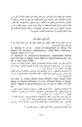 ‫ﻤﺘﻀﺎﻓﺭﺍ ﻤﻊ ﺘﺤﻘﻴﻕ ﺍﻟﻨﻤﻭ ﺍﻟﻤﺘﻭﺍﺼل. ﻭﻓﻰ ﻨﻔﺱ ﺍﻟﻭﻗﺕ ﻓﺈﻥ ﺘﺤﻘﻴﻕ ﻤﻌﺩﻻﺕ ﺃﻋﻠﻰ ﻤـﻥ‬
                                                                      ‫ﹰ‬
‫ﺍﻹﻨﺘﺎﺝ ﻭﺍﻹﻨﺘﺎﺠﻴﺔ ﻭﺍﻟﻨﻤﻭ ﻴﺴﺘﺤﻴل ﺒﺩﻭﻥ ﻭﻀﻊ ﺍﻟﻔﻘﺭﺍﺀ ﻓﻰ ﺍﻟﻤﺠﺭﻯ ﺍﻟﺭﺌﻴﺴـﻰ ﻟﻌﻤﻠﻴـﺔ‬
‫ﺍﻟﺘﻨﻤﻴﺔ ، ﻭﺍﻟﻤﺴﺎﻫﻤﺔ ﻓﻰ ﺘﺤﻘﻴﻕ ﻫﺫﻩ ﺍﻷﻫﺩﺍﻑ. ﻭﻤﻥ ﺜﻡ ﻴﻨﺒﻐﻰ ﺃﻥ ﺘﺼﺒﺢ ﺘﺼـﻔﻴﺔ ﺍﻟﻔﻘـﺭ‬
‫ﻫﺩﻓﺎ ﻤﺭﻜﺯﻴﺎ ﻟﺴﻴﺎﺴﺔ ﺍﻟﺘﻨﻤﻴﺔ ﻴﺘﻡ ﺘﺤﻘﻴﻘﻪ ﻤﻥ ﺨﻼل ﻀﻤﺎﻥ ﻓﺭﺹ ﺤﺼﻭل ﺍﻟﻔﻘﺭﺍﺀ ﻋﻠـﻰ‬
                                                                  ‫ﹰ‬        ‫ﹰ‬
‫ﺍﻷﺼﻭل ﺍﻹﻨﺘﺎﺠﻴﺔ ﻭﺭﺃﺱ ﺍﻟﻤﺎل ﻭﺍﻟﺨﺩﻤﺎﺕ ﺍﻻﺠﺘﻤﺎﻋﻴﺔ ، ﻭﺇﻋﻁﺎﺀ ﺍﻷﻭﻟﻭﻴﺔ ﻟﻼﺴﺘﺜﻤﺎﺭ ﻓﻰ‬
                       ‫ﻤﺠﺎل ﺍﻟﺘﻨﻤﻴﺔ ﺍﻟﺒﺸﺭﻴﺔ ﻭﻻ ﺴﻴﻤﺎ ﻟﻠﻔﺌﺎﺕ ﺍﻟﻜﺎﺩﺤﺔ ﻭﺍﻟﻤﺤﺭﻭﻤﺔ .‬


                               ‫ﺍﻟﻤﺭﺍﺠﻊ ﻭﺍﻟﻬﻭﺍﻤﺵ‬
‫)١( ﺤﻭل ﺘﺄﺜﻴﺭ ﺴﻴﺎﺴﺎﺕ ﺍﻟﺘﻜﻴﻑ ﺍﻟﻬﻴﻜﻠﻰ ﻋﻠﻰ ﺍﻟﻁﺒﻘﺎﺕ ﺍﻟﻔﻘﻴﺭﺓ ﻓﻰ ﺍﻟﺩﻭل ﺍﻟﻨﺎﻤﻴﺔ ﺒﺼﻔﺔ ﻋﺎﻤـﺔ‬
                                                         ‫ﻭﻓﻰ ﻤﺼﺭ ﻴﻤﻜﻥ ﺍﻟﺭﺠﻭﻉ ﺇﻟﻰ:‬
‫‪抨 Enberg. P. et al. : Limits Of Adjustment In Africa, The‬‬
‫,‪Effects Of Economic Liberalization, 1986-1994; Heineman‬‬
‫. 41-7 ‪Oxford, 1996, P. P‬‬
‫‪抨 Korayem. K: Structural Adjustment, Stabilization Polices‬‬
‫,81 .‪And The Poor In Egypt, Cairo Paper In Social Sciences,Vol‬‬
‫.5991 ,‪No. 4, AUC, Cairo‬‬
‫)٢( ﺘﺎﺩﺉ ﺃﻜﻴﻥ ﺍﻴﻨﺎ : ﺍﻟﻌﻭﻟﻤﺔ ﻭﺍﻟﺴﻴﺎﺴﺔ ﺍﻻﺠﺘﻤﺎﻋﻴﺔ ﻓﻰ ﺃﻓﺭﻴﻘﻴﺎ ، ﻗﻀﺎﻴﺎ ﻭﺍﺘﺠﺎﻫـﺎﺕ، ﺘﺭﺠﻤـﺔ‬
‫ﺼﻼﺡ ﺃﺒﻭ ﻨﺎﺭ ، ﻤﺭﻜﺯ ﺍﻟﺒﺤﻭﺙ ﺍﻟﻌﺭﺒﻴﺔ ﻟﻠﺩﺭﺍﺴﺎﺕ ﺍﻟﻌﺭﺒﻴﺔ ﻭﺍﻷﻓﺭﻴﻘﻴﺔ ﻭﺍﻟﺘﻭﺜﻴﻕ ، ﺴﻠﺴﻠﺔ ﺃﻭﺭﺍﻕ‬
                                       ‫ﺍﻟﻌﻤل )٦( ، ﺍﻟﻘﺎﻫﺭﺓ ٦٩٩١ ، ﺹ ﺹ ٩٩-٠٠١ .‬
‫)٣( ﻋﺒﺩﺍﻟﺒﺎﺴﻁ ﻋﺒﺩﺍﻟﻤﻌﻁﻰ : ﺩﺭﺍﺴﺔ ﺍﺴﺘﻁﻼﻋﻴﺔ ﺤﻭل ﺨﺼﺎﺌﺹ ﻭﻤﺸﻜﻼﺕ ﺍﻟﻤﺭﺃﺓ ﻓﻰ ﺍﻟﻘﻁﺎﻉ‬
‫ﻏﻴﺭ ﺍﻟﺭﺴﻤﻰ ، ﻓﻰ ﺤﻰ ﺸﻌﺒﻰ ﺒﻤﺩﻴﻨﺔ ﺍﻟﻘﺎﻫﺭﺓ ، ﺍﻟﻠﺠﻨﺔ ﺍﻻﻗﺘﺼﺎﺩﻴﺔ ﻭﺍﻻﺠﺘﻤﺎﻋﻴﺔ ﻟﻐﺭﺏ ﺃﺴـﻴﺎ ،‬
                                                                 ‫ﺍﻷﻤﻡ ﺍﻟﻤﺘﺤﺩﺓ ٨٨٩١ .‬
‫‪(4) Losa. S. Urban Street Food Vendors. Case Study From‬‬
‫,‪Egypt, in Hopkins Nicholas. S. et al: Informal Sector in Egypt‬‬
‫-04 .‪Cairo, Papers in Social Sciences, vol. 14, No. 4. 1991; P.P‬‬
‫.25‬
‫)٥( ﻋﺒﺩﺍﻟﺒﺎﺴﻁ ﻋﺒﺩﺍﻟﻤﻌﻁﻰ : "ﺍﻟﻤﺭﺃﺓ ﺍﻟﻌﺭﺒﻴﺔ ﺍﻟﻔﻘﻴﺭﺓ : ﻤﺤﺎﻭﻟﺔ ﻓﻰ ﺍﻟﺘﻨﻤﻴﻁ " ﺍﻟﻤﺅﺘﻤﺭ ﺍﻟﻌﺭﺒـﻰ‬
‫ﺤﻭل ﺍﻟﻤﺭﺃﺓ ﻭﺍﻟﻔﻘﺭ ، ﺍﻹﺩﺍﺭﺓ ﺍﻟﻌﺎﻤﺔ ﻟﻠﺸﺌﻭﻥ ﺍﻻﺠﺘﻤﺎﻋﻴﺔ ، ﺠﺎﻤﻌﺔ ﺍﻟـﺩﻭل ﺍﻟﻌﺭﺒﻴـﺔ ، ﺍﻟﻤﻤﻠﻜـﺔ‬
                                     ‫ﺍﻟﻌﺭﺒﻴﺔ ، ٠٢ -٣٢ ﻤﺎﺭﺱ ١٠٠٢ ، ﺹ ﺹ ٢-٣ .‬
‫)٦( ﺭﺍﺠﻰ ﺃﺴﻌﺩ ﻭﻤﻠﻙ ﺭﺸﺩﻯ : ﺍﻟﻔﻘﺭ ﻭﺍﺴﺘﺭﺍﺘﻴﺠﻴﺎﺕ ﻤﻭﺍﺠﻬﺘﻪ ﻓﻰ ﻤﺼﺭ ، ﻜﺭﺍﺴﺎﺕ ﺍﻟﺘﻨﻤﻴـﺔ ،‬
            ‫ﻤﺭﻜﺯ ﺩﺭﺍﺴﺎﺕ ﻭﺒﺤﻭﺙ ﺍﻟﺩﻭل ﺍﻟﻨﺎﻤﻴﺔ ، ﺠﺎﻤﻌﺔ ﺍﻟﻘﺎﻫﺭﺓ، ﺴﺒﺘﻤﺒﺭ ٩٩٩١ ، ﺹ ٩ .‬
‫)٧( ﻤﺼﺭ : ﺘﻘﺭﻴﺭ ﺍﻟﺘﻨﻤﻴﺔ ﺍﻟﺒﺸﺭﻴﺔ ، ﻤﻌﻬﺩ ﺍﻟﺘﺨﻁـﻴﻁ ﺍﻟﻘـﻭﻤﻰ ، ﺍﻟﻘـﺎﻫﺭﺓ ٦٩٩١ ، ﺹ ﺹ‬
                                                                              ‫١- ٨١ .‬
                  ‫)٨( ﻋﺒﺩﺍﻟﺒﺎﺴﻁ ﻋﺒﺩﺍﻟﻤﻌﻁﻰ: ﺍﻟﻤﺭﺃﺓ ﺍﻟﻌﺭﺒﻴﺔ ﺍﻟﻔﻘﻴﺭﺓ ، ﻤﺭﺠﻊ ﺴﺎﺒﻕ، ﺹ ٣.‬



                                        ‫٣٧٢‬
 