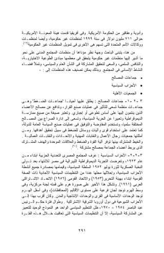 ‫ﻭﺃﺩﻭﻴﺔ ﻭﻋﻘﺎﻗﻴﺭ ﻤﻥ ﺍﻟﺤﻜﻭﻤﺔ ﺍﻷﻤﺭﻴﻜﻴﺔ. ﻭﻓﻰ ﺃﻓﺭﻴﻘﻴﺎ ﻗﺩﻤﺕ ﻫﻴﺌﺔ ﺍﻟﻤﻌﻭﻨـﺔ ﺍﻷﻤﺭﻴﻜﻴـﺔ‬
‫ﺤﻭﺍﻟﻰ ١١٧ ﻤﻠﻴﻭﻥ ﺩﻭﻻﺭ ﻓﻰ ﺴﻨﺔ ٩٩٩١ ﻟﻤﻨﻅﻤﺎﺕ ﻏﻴﺭ ﺤﻜﻭﻤﻴﺔ، ﻭﺃﻴﻀﺎ ﻟﻤﻨﻅﻤـﺎﺕ‬
‫ﻭﻭﻜﺎﻻﺕ ﺍﻷﻤﻡ ﺍﻟﻤﺘﺤﺩﺓ ﺍﻟﺘﻰ ﺘﺴﻬﻡ ﻫﻰ ﺍﻷﺨﺭﻯ ﻓﻰ ﺘﻤﻭﻴل ﺍﻟﻤﻨﻅﻤﺎﺕ ﻏﻴﺭ ﺍﻟﺤﻜﻭﻤﻴﺔ)٩١(.‬
‫ﻤﻥ ﻫﻨﺎ، ﻴﺘﺒﻨﻰ ﺍﻟﺒﺎﺤﺙ ﻭﺠﻬﺔ ﻨﻅﺭ ﻤﺅﺩﺍﻫﺎ ﺃﻥ ﻤﻨﻅﻤﺎﺕ ﺍﻟﻤﺠﺘﻤﻊ ﺍﻟﻤﺩﻨﻰ ﻋﻠﻰ ﻨﺤﻭ‬
‫ﻤﺎ ﺃﺸﻴﺭ ﺇﻟﻴﻬﺎ ﻤﻨﻅﻤﺎﺕ ﻏﻴﺭ ﺤﻜﻭﻤﻴﺔ ﻴﺘﺤﻘﻕ ﻓﻰ ﻤﻌﻅﻤﻬﺎ ﻤﺒﺎﺩﺉ ﺍﻟﻁﻭﻋﻴﺔ ﺍﻻﺨﺘﻴﺎﺭﻴـﺔ،‬
‫ﻭﺍﻟﺘﻨﺎﻓﺱ ﺍﻟﺴﻠﻤﻰ، ﻭﺍﻟﺴﻌﻰ ﻟﺘﺤﻘﻴﻕ ﺍﻟﻤﺸﺎﺭﻜﺔ ﻓﻰ ﺍﻟﺸﺄﻥ ﺍﻟﻌﺎﻡ ﻭﺍﻟﺴﻴﺎﺴﻰ، ﻭﺘﻤﻸ ﻓﻀـﺎﺀ‬
          ‫ﺍﻟﻨﺸﺎﻁ ﺍﻹﻨﺴﺎﻨﻰ ﻓﻰ ﺍﻟﻤﺠﺘﻤﻊ. ﻭﺒﺫﻟﻙ ﻴﻤﻜﻥ ﺘﺼﻨﻴﻑ ﻫﺫﻩ ﺍﻟﻤﻨﻅﻤﺎﺕ ﺇﻟﻰ : -‬
                                                          ‫• ﺠﻤﺎﻋﺎﺕ ﺍﻟﻤﺼﺎﻟﺢ‬
                                                          ‫• ﺍﻷﺤﺯﺍﺏ ﺍﻟﺴﻴﺎﺴﻴﺔ‬
                                                          ‫• ﺍﻟﺠﻤﻌﻴﺎﺕ ﺍﻷﻫﻠﻴﺔ‬
‫٣ -٢ -١- ﺠﻤﺎﻋﺎﺕ ﺍﻟﻤﺼﺎﻟﺢ : ﻴﻁﻠﻕ ﻋﻠﻴﻬﺎ ﺃﺤﻴﺎﻨـﺎ "ﺠﻤﺎﻋـﺎﺕ ﺍﻟﻀـﻐﻁ" ﻭﻫـﻰ‬
‫ﺠﻤﺎﻋـﺎﺕ ﻤﻨﻅﻤﺔ ﺘﺴﻌﻰ ﻟﻠﺘﺄﺜﻴﺭ ﻓﻰ ﻋﻤﻠﻴﺎﺕ ﺼﻨﻊ ﺍﻟﻘﺭﺍﺭ، ﻭﺘﺩﺍﻓﻊ ﻋﻥ ﻤﺼﺎﻟﺢ ﺍﻷﻋﻀﺎﺀ‬
‫ﺍﻟﺫﻴﻥ ﻴﻨﺘﻤﻭﻥ ﺇﻟﻴﻬﺎ ﻋﻠﻰ ﺃﺴﺎﺱ ﺘﻁﻭﻋﻰ ﺃﻭ ﺇﺠﺒﺎﺭﻱ. ﻭﺘﻌﺘﺒﺭ ﺼﻴﻐﺔ ﻤﻥ ﺼﻴﻎ ﻤﻤﺎﺭﺴـﺔ‬
‫ﺍﻟﺩﻴﻤﻭﻗﺭﺍﻁﻴﺔ ﻭﺘﻌﺒﻴﺭﺍ ﻋﻥ ﺍﻟﺤﺭﻴﺔ ﺍﻟﺴﻴﺎﺴﻴﺔ، ﻭﺘﺴﻌﻰ ﺇﻟﻰ ﺇﺩﺍﺭﺓ ﺍﻟﺼﺭﺍﻉ ﺒﻴﻥ ﺍﻟﻤﺼـﺎﻟﺢ‬
‫ﺍﻟﻤﺨﺘﻠﻔﺔ ﺴﻠﻤﻴﺎ، ﻭﺘﺴﺘﺨﺩﻡ ﺍﻟﻤﻔﺎﻭﻀﺔ ﻭﺍﻟﺘﻭﻓﻴﻕ ﻓﻰ ﻋﻤﻠﻴﺎﺕ ﺼﻨﻊ ﺍﻟﺴﻴﺎﺴﺔ ﺍﻟﻌﺎﻤﺔ ﻟﻠﺩﻭﻟﺔ،‬
‫ﻜﻤﺎ ﺘﻌﺘﻤﺩ ﻋﻠﻰ ﺍﺴﺘﺨﺩﺍﻡ ﻗﻭﻯ ﻭﺁﻟﻴﺎﺕ ﻭﻭﺴﺎﺌل ﻟﻠﻀﻐﻁ ﻓﻰ ﺴﺒﻴل ﺘﺤﻘﻴﻕ ﺃﻫﺩﺍﻓﻬﺎ. ﻭﻤـﻥ‬
‫ﺃﻤﺜﻠﺘﻬﺎ ﺠﻤﻌﻴﺎﺕ ﺭﺠﺎل ﺍﻷﻋﻤﺎل ﻭﺍﻟﻨﻘﺎﺒﺎﺕ ﺍﻟﻤﻬﻨﻴﺔ ﻭﺍﻻﺘﺤـﺎﺩﺍﺕ ﻭﺍﻟﻨﻘﺎﺒـﺎﺕ ﺍﻟﻌﻤﺎﻟﻴـﺔ .‬
‫ﻭﺍﻟﺨﻴﻁ ﺍﻟﻤﺸﺘﺭﻙ ﺒﻴﻨﻬﺎ ﺘﻭﻓﺭ ﺁﻟﻴﺔ ﺍﻟﻘﻭﺓ ﻭﺍﻟﻀﻐﻁ ﻭﺍﻟﻌﻼﻗﺎﺕ ﺍﻟﻤﻭﺤﺩﺓ ﻭﺍﻟﻬﺩﻑ ﺍﻟﻤﺸـﺘﺭﻙ‬
                                ‫ﺍﻟﺫﻯ ﻴﺭﺒﻁ ﺃﻋﻀﺎﺀ ﺍﻟﺠﻤﺎﻋﺔ ﺒﻤﺼﺎﻟﺢ ﻤﺸﺘﺭﻜﺔ .)٠٢(.‬
‫٣-٢-٢- ﺍﻷﺤﺯﺍﺏ ﺍﻟﺴﻴﺎﺴﻴﺔ : ﻋﺭﻑ ﺍﻟﻤﺠﺘﻤﻊ ﺍﻟﻤﺼﺭﻯ ﺍﻟﺘﻌﺩﺩﻴﺔ ﺍﻟﺤﺯﺒﻴﺔ ﺍﺒﺘﺩﺍﺀ ﻤـﻥ‬
‫ﻋﺎﻡ ٣٢٩١، ﻭﺘﻌﺭﻀﺕ ﺍﻟﺘﺠﺭﺒﺔ ﺍﻟﺩﻴﻤﻭﻗﺭﺍﻁﻴﺔ ﺍﻟﻠﻴﺒﺭﺍﻟﻴﺔ ﻓﻰ ﻤﺼﺭ ﻟﻼﻨﺘﻬﺎﺀ ﺒﻌﺩ ﺘـﻭﻟﻰ‬
‫ﺍﻟﻨﺨﺒﺔ ﺍﻟﻌﺴﻜﺭﻴﺔ ﻟﺜﻭﺭﺓ ﻴﻭﻟﻴﻭ ٢٥٩١ ﺍﻟﺴﻠﻁﺔ ﺍﻟﺴﻴﺎﺴﻴﺔ، ﻭﻗﻴﻤﺎﻤﻬﺎ ﺒﻤﺼﺎﺩﺭﺓ ﺠﻤﻴﻊ ﺃﻨﺸﻁﺔ‬
‫ﺍﻷﺤﺯﺍﺏ ﺍﻟﺴﻴﺎﺴﻴﺔ، ﻭﺇﺤﻼﻟﻬﺎ ﻤﺤﻠﻬﺎ ﻋﺩﺩﺍ ﻤﻥ ﺍﻟﺘﻨﻅﻴﻤﺎﺕ ﺍﻟﺴﻴﺎﺴﻴﺔ ﺍﻷﺤﺎﺩﻴﺔ ﺫﺍﺕ ﺍﻟﺼﻔﺔ‬
                                           ‫ﹰ‬
‫ﺍﻟﻘﻭﻤﻴﺔ ﺍﺒﺘﺩﺍﺀ ﺒﻬﻴﺌﺔ ﺍﻟﺘﺤﺭﻴﺭ)٣٥٩١( ﻭﺍﻻﺘﺤﺎﺩ ﺍﻟﻘﻭﻤﻰ )٦٥٩١( ﺍﻻﺘﺤـﺎﺩ ﺍﻻﺸـﺘﺭﺍﻜﻰ‬
‫ﺍﻟﻌﺭﺒﻰ )١٦٩١(. ﻭﺘﺸﻜل ﻫﺫﺍ ﺍﻷﺨﻴﺭ ﻋﻠﻰ ﺼﻭﺭﺓ ﻫﺭﻡ ﻋﻠﻰ ﻗﻤﺘﻪ ﻟﺠﻨﺔ ﻤﺭﻜﺯﻴﺔ، ﻭﻓﻰ‬
‫ﻭﺴﻁ ﺍﻟﻬﺭﻡ ﺘﻭﺠﺩ ﻟﺠﺎﻥ ﻓﺭﻋﻴﺔ ﻋﻠﻰ ﻤﺴﺘﻭﻯ ﺍﻷﻗﺎﻟﻴﻡ )ﺍﻟﻤﺤﺎﻓﻅﺎﺕ(، ﻭﻓﻰ ﺃﺴﻔل ﺍﻟﻬـﺭﻡ‬
‫ﺘﻭﺠﺩ ﺍﻟﻭﺤﺩﺍﺕ ﺍﻷﺴﺎﺴﻴﺔ ﻓﻰ ﺍﻟﻘﺭﻯ ﻭﺍﻟﻭﺤﺩﺍﺕ ﺍﻹﻨﺘﺎﺠﻴﺔ ﻭﺍﻟﻤﺩﻥ. ﻭﻜﺎﻥ ﺃﻗﺭﺏ ﺒﻬﺫﺍ ﺇﻟـﻰ‬
‫ﺍﻷﺤﺯﺍﺏ ﺍﻟﺸﻴﻭﻋﻴﺔ ﻓﻰ ﺩﻭل ﺃﻭﺭﻭﺒﺎ ﺍﻟﺸﺭﻗﻴﺔ ﺍﻻﺸﺘﺭﺍﻜﻴﺔ . ﻭﻁﻭﺍل ﻓﺘﺭﺓ ﺤﻜـﻡ ﺍﻟـﺭﺌﻴﺱ‬
‫ﻋﺒﺩ ﺍﻟﻨﺎﺼﺭ ٤٥٩١ – ٠٧٩١، ﻅل ﺍﻟﺘﻨﻅﻴﻡ ﺍﻟﺴﻴﺎﺴﻰ ﺍﻟﻭﺍﺤﺩ ﻫﻭ ﺍﻟﻨﻤﻭﺫﺝ ﺍﻟﻭﺤﻴﺩ ﻟﻠﺘﻌﺒﻴﺭ‬
‫ﻋﻥ ﺍﻟﻤﺸﺎﺭﻜﺔ ﺍﻟﺴﻴﺎﺴﻴﺔ، ﺇﻻ ﺃﻥ ﺍﻟﺘﻨﻅﻴﻤﺎﺕ ﺍﻟﺴﻴﺎﺴﻴﺔ ﺍﻟﺘﻰ ﺘﻌﺎﻗﺒﺕ ﺨـﻼل ﻫـﺫﻩ ﺍﻟﻔﺘـﺭﺓ‬


                                    ‫١٩٢‬
 