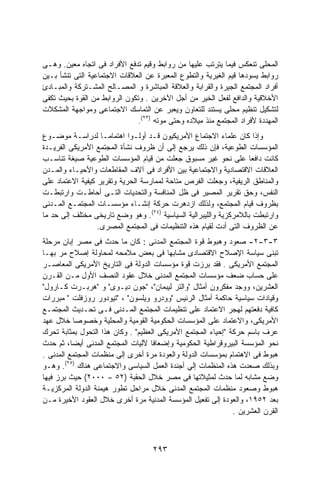 ‫ﺍﻟﻤﺤﻠﻰ ﺘﻨﻌﻜﺱ ﻓﻴﻤﺎ ﻴﺘﺭﺘﺏ ﻋﻠﻴﻬﺎ ﻤﻥ ﺭﻭﺍﺒﻁ ﻭﻗﻴﻡ ﺘﺩﻓﻊ ﺍﻷﻓﺭﺍﺩ ﻓﻰ ﺍﺘﺠﺎﻩ ﻤﻌﻴﻥ. ﻭﻫـﻰ‬
‫ﺭﻭﺍﺒﻁ ﻴﺴﻭﺩﻫﺎ ﻗﻴﻡ ﺍﻟﻐﻴﺭﻴﺔ ﻭﺍﻟﺘﻁﻭﻉ ﺍﻟﻤﻌﺒﺭﺓ ﻋﻥ ﺍﻟﻌﻼﻗﺎﺕ ﺍﻻﺠﺘﻤﺎﻋﻴﺔ ﺍﻟﺘﻰ ﺘﻨﺸﺄ ﺒـﻴﻥ‬
‫ﺃﻓﺭﺍﺩ ﺍﻟﻤﺠﺘﻤﻊ ﺍﻟﺠﻴﺭﺓ ﻭﺍﻟﻘﺭﺍﺒﺔ ﻭﺍﻟﻌﻼﻗﺔ ﺍﻟﻤﺒﺎﺸﺭﺓ ﻭ ﺍﻟﻤﺼـﺎﻟﺢ ﺍﻟﻤﺸـﺘﺭﻜﺔ ﻭﺍﻟﻤﺒـﺎﺩﺉ‬
‫ﺍﻷﺨﻼﻗﻴﺔ ﻭﺍﻟﺩﺍﻓﻊ ﻟﻔﻌل ﺍﻟﺨﻴﺭ ﻤﻥ ﺃﺠل ﺍﻵﺨﺭﻴﻥ . ﻭﺘﻜﻭﻥ ﺍﻟﺭﻭﺍﺒﻁ ﻤﻥ ﺍﻟﻘﻭﺓ ﺒﺤﻴﺙ ﺘﻜﻔﻰ‬
‫ﻟﺘﺸﻜﻴل ﺘﻨﻅﻴﻡ ﻤﺤﻠﻰ ﻴﺴﺘﻨﺩ ﻟﻠﺘﻌﺎﻭﻥ ﻭﻴﻌﺒﺭ ﻋﻥ ﺍﻟﺘﻤﺎﺴﻙ ﺍﻻﺠﺘﻤﺎﻋﻰ ﻭﻤﻭﺍﺠﻬﺔ ﺍﻟﻤﺸﻜﻼﺕ‬
                               ‫ﺍﻟﻤﻬﺩﺩﺓ ﻷﻓﺭﺍﺩ ﺍﻟﻤﺠﺘﻤﻊ ﻤﻨﺫ ﻤﻴﻼﺩﻩ ﻭﺤﺘﻰ ﻤﻭﺘﻪ )٣٢(.‬
‫ﻭﺇﺫﺍ ﻜﺎﻥ ﻋﻠﻤﺎﺀ ﺍﻻﺠﺘﻤﺎﻉ ﺍﻷﻤﺭﻴﻜﻴﻭﻥ ﻗـﺩ ﺃﻭﻟـﻭﺍ ﺍﻫﺘﻤﺎﻤـﺎ ﻟﺩﺭﺍﺴـﺔ ﻤﻭﻀـﻭﻉ‬
                   ‫ﹰ‬
‫ﺍﻟﻤﺅﺴﺴﺎﺕ ﺍﻟﻁﻭﻋﻴﺔ، ﻓﺈﻥ ﺫﻟﻙ ﻴﺭﺠﻊ ﺇﻟﻰ ﺃﻥ ﻅﺭﻭﻑ ﻨﺸﺄﺓ ﺍﻟﻤﺠﺘﻤﻊ ﺍﻷﻤﺭﻴﻜﻰ ﺍﻟﻔﺭﻴـﺩﺓ‬
‫ﻜﺎﻨﺕ ﺩﺍﻓﻌﺎ ﻋﻠﻰ ﻨﺤﻭ ﻏﻴﺭ ﻤﺴﺒﻭﻕ ﺠﻌﻠﺕ ﻤﻥ ﻗﻴﺎﻡ ﺍﻟﻤﺅﺴﺴﺎﺕ ﺍﻟﻁﻭﻋﻴﺔ ﺼﻴﻐﺔ ﺘﻨﺎﺴـﺏ‬
                                                                   ‫ﹰ‬
‫ﺍﻟﻌﻼﻗﺎﺕ ﺍﻻﻗﺘﺼﺎﺩﻴﺔ ﻭﺍﻻﺠﺘﻤﺎﻋﻴﺔ ﺒﻴﻥ ﺍﻷﻓﺭﺍﺩ ﻓﻰ ﺁﻻﻑ ﺍﻟﻤﻘﺎﻁﻌﺎﺕ ﻭﺍﻷﺤﻴـﺎﺀ ﻭﺍﻟﻤـﺩﻥ‬
‫ﻭﺍﻟﻤﻨﺎﻁﻕ ﺍﻟﺭﻴﻔﻴﺔ، ﻭﺠﻌﻠﺕ ﺍﻟﻔﺭﺹ ﻤﺘﺎﺤﺔ ﻟﻤﻤﺎﺭﺴﺔ ﺍﻟﺤﺭﻴﺔ ﻭﺘﻘﺭﻴﺭ ﻜﻴﻔﻴﺔ ﺍﻻﻋﺘﻤﺎﺩ ﻋﻠﻰ‬
‫ﺍﻟﻨﻔﺱ، ﻭﺤﻕ ﺘﻘﺭﻴﺭ ﺍﻟﻤﺼﻴﺭ ﻓﻰ ﻅل ﺍﻟﻤﻨﺎﻓﺴﺔ ﻭﺍﻟﺘﺤﺩﻴﺎﺕ ﺍﻟﺘـﻰ ﺃﺤﺎﻁـﺕ ﻭﺍﺭﺘﺒﻁـﺕ‬
‫ﺒﻅﺭﻭﻑ ﻗﻴﺎﻡ ﺍﻟﻤﺠﺘﻤﻊ، ﻭﻟﺫﻟﻙ ﺍﺯﺩﻫﺭﺕ ﺤﺭﻜﺔ ﺇﻨﺸـﺎﺀ ﻤﺅﺴﺴـﺎﺕ ﺍﻟﻤﺠﺘﻤـﻊ ﺍﻟﻤـﺩﻨﻰ‬
‫ﻭﺍﺭﺘﺒﻁﺕ ﺒﺎﻟﻼﻤﺭﻜﺯﻴﺔ ﻭﺍﻟﻠﻴﺒﺭﺍﻟﻴﺔ ﺍﻟﺴﻴﺎﺴﻴﺔ )٤٢(. ﻭﻫﻭ ﻭﻀﻊ ﺘﺎﺭﻴﺨﻰ ﻤﺨﺘﻠﻑ ﺇﻟﻰ ﺤﺩ ﻤﺎ‬
                  ‫ﻋﻥ ﺍﻟﻅﺭﻭﻑ ﺍﻟﺘﻰ ﺃﺩﺕ ﻟﻘﻴﺎﻡ ﻫﺫﻩ ﺍﻟﺘﻨﻅﻴﻤﺎﺕ ﻓﻰ ﺍﻟﻤﺠﺘﻤﻊ ﺍﻟﻤﺼﺭﻯ.‬
‫٣-٣-٢- ﺼﻌﻭﺩ ﻭﻫﺒﻭﻁ ﻗﻭﺓ ﺍﻟﻤﺠﺘﻤﻊ ﺍﻟﻤﺩﻨﻰ : ﻜﺎﻥ ﻤﺎ ﺤﺩﺙ ﻓﻰ ﻤﺼﺭ ﺇﺒﺎﻥ ﻤﺭﺤﻠﺔ‬
‫ﺘﺒﻨﻰ ﺴﻴﺎﺴﺔ ﺍﻹﺼﻼﺡ ﺍﻻﻗﺘﺼﺎﺩﻯ ﻤﺸﺎﺒﻬﺎ ﻓﻰ ﺒﻌﺽ ﻤﻼﻤﺤﻪ ﻟﻤﺤﺎﻭﻟﺔ ﺇﺼﻼﺡ ﻤﺭ ﺒﻬـﺎ‬
                                         ‫ﹰ‬
‫ﺍﻟﻤﺠﺘﻤﻊ ﺍﻷﻤﺭﻴﻜﻰ . ﻓﻘﺩ ﺒﺭﺯﺕ ﻗﻭﺓ ﻤﺅﺴﺴﺎﺕ ﺍﻟﺩﻭﻟﺔ ﻓﻰ ﺍﻟﺘﺎﺭﻴﺦ ﺍﻷﻤﺭﻴﻜﻰ ﺍﻟﻤﻌﺎﺼـﺭ‬
‫ﻋﻠﻰ ﺤﺴﺎﺏ ﻀﻌﻑ ﻤﺅﺴﺴﺎﺕ ﺍﻟﻤﺠﺘﻤﻊ ﺍﻟﻤﺩﻨﻰ ﺨﻼل ﻋﻘﻭﺩ ﺍﻟﻨﺼﻑ ﺍﻷﻭل ﻤـﻥ ﺍﻟﻘـﺭﻥ‬
‫ﺍﻟﻌﺸﺭﻴﻥ، ﻭﻭﺠﺩ ﻤﻔﻜﺭﻭﻥ ﺃﻤﺜﺎل "ﻭﺍﻟﺘﺭ ﻟﻴﺒﻤﺎﻥ"، "ﺠﻭﻥ ﺩﻴـﻭﻯ" ﻭ "ﻫﺭﺒـﺭﺕ ﻜـﺎﺭﻭل"‬
‫ﻭﻗﻴﺎﺩﺍﺕ ﺴﻴﺎﺴﻴﺔ ﺤﺎﻜﻤﺔ ﺃﻤﺜﺎل ﺍﻟﺭﺌﻴﺱ "ﻭﻭﺩﺭﻭ ﻭﻴﻠﺴﻭﻥ" ، "ﺘﻴﻭﺩﻭﺭ ﺭﻭﺯﻓﻠﺕ " ﻤﺒﺭﺭﺍﺕ‬
‫ﻜﺎﻓﻴﺔ ﺩﻓﻌﺘﻬﻡ ﻟﻬﺠﺭ ﺍﻻﻋﺘﻤﺎﺩ ﻋﻠﻰ ﺘﻨﻅﻴﻤﺎﺕ ﺍﻟﻤﺠﺘﻤﻊ ﺍﻟﻤـﺩﻨﻰ ﻓـﻰ ﺘﺤـﺩﻴﺙ ﺍﻟﻤﺠﺘﻤـﻊ‬
‫ﺍﻷﻤﺭﻴﻜﻰ، ﻭﺍﻻﻋﺘﻤﺎﺩ ﻋﻠﻰ ﺍﻟﻤﺅﺴﺴﺎﺕ ﺍﻟﺤﻜﻭﻤﻴﺔ ﺍﻟﻘﻭﻤﻴﺔ ﻭﺍﻟﻤﺤﻠﻴﺔ ﻭﺨﺼﻭﺼﺎ ﺨﻼل ﻋﻬﺩ‬
          ‫ﹰ‬
‫ﻋﺭﻑ ﺒﺎﺴﻡ ﺤﺭﻜﺔ "ﺇﺤﻴﺎﺀ ﺍﻟﻤﺠﺘﻤﻊ ﺍﻷﻤﺭﻴﻜﻰ ﺍﻟﻌﻅﻴﻡ" . ﻭﻜﺎﻥ ﻫﺫﺍ ﺍﻟﺘﺤﻭل ﺒﻤﺜﺎﺒﺔ ﺘﺤﺭﻙ‬
‫ﻨﺤﻭ ﺍﻟﻤﺅﺴﺴﺔ ﺍﻟﺒﻴﺭﻭﻗﺭﺍﻁﻴﺔ ﺍﻟﺤﻜﻭﻤﻴﺔ ﻭﺇﻀﻌﺎﻓﺎ ﻵﻟﻴﺎﺕ ﺍﻟﻤﺠﺘﻤﻊ ﺍﻟﻤﺩﻨﻰ ﺃﻴﻀﺎ، ﺜﻡ ﺤﺩﺙ‬
‫ﻫﺒﻭﻁ ﻓﻰ ﺍﻻﻫﺘﻤﺎﻡ ﺒﻤﺅﺴﺴﺎﺕ ﺍﻟﺩﻭﻟﺔ ﻭﺍﻟﻌﻭﺩﺓ ﻤﺭﺓ ﺃﺨﺭﻯ ﺇﻟﻰ ﻤﻨﻅﻤﺎﺕ ﺍﻟﻤﺠﺘﻤﻊ ﺍﻟﻤﺩﻨﻰ .‬
‫ﻭﺒﺫﻟﻙ ﺼﻌﺩﺕ ﻫﺫﻩ ﺍﻟﻤﻨﻅﻤﺎﺕ ﺇﻟﻲ ﺃﺠﻨﺩﺓ ﺍﻟﻌﻤل ﺍﻟﺴﻴﺎﺴﻰ ﻭﺍﻻﺠﺘﻤﺎﻋﻰ ﻫﻨﺎﻙ )٥٢(. ﻭﻫـﻭ‬
‫ﻭﻀﻊ ﻤﺸﺎﺒﻪ ﻟﻤﺎ ﺤﺩﺙ ﻟﻤﺜﻴﻼﺘﻬﺎ ﻓﻰ ﻤﺼﺭ ﺨﻼل ﺍﻟﺤﻘﺒﺔ )٢٥ – ٠٠٠٢( ﺤﻴﺙ ﺒﺭﺯ ﻓﻴﻬﺎ‬
‫ﻫﺒﻭﻁ ﻭﺼﻌﻭﺩ ﻤﻨﻅﻤﺎﺕ ﺍﻟﻤﺠﺘﻤﻊ ﺍﻟﻤﺩﻨﻰ ﺨﻼل ﻤﺭﺍﺤل ﺘﻁﻭﺭ ﻫﻴﻤﻨﺔ ﺍﻟﺩﻭﻟﺔ ﺍﻟﻤﺭﻜﺯﻴـﺔ‬
‫ﺒﻌﺩ ٢٥٩١، ﻭﺍﻟﻌﻭﺩﺓ ﺇﻟﻰ ﺘﻔﻌﻴل ﺍﻟﻤﺅﺴﺴﺔ ﺍﻟﻤﺩﻨﻴﺔ ﻤﺭﺓ ﺃﺨﺭﻯ ﺨﻼل ﺍﻟﻌﻘﻭﺩ ﺍﻷﺨﻴﺭﺓ ﻤـﻥ‬
                                                              ‫ﺍﻟﻘﺭﻥ ﺍﻟﻌﺸﺭﻴﻥ .‬



                                    ‫٣٩٢‬
 