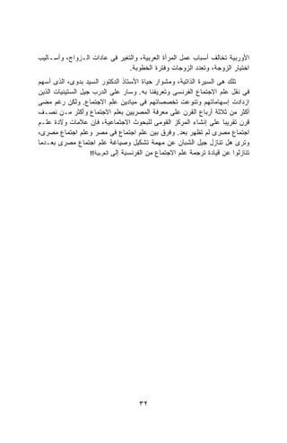 ‫ﺍﻷﻭﺭﺒﻴﺔ ﺘﺨﺎﻟﻑ ﺃﺴﺒﺎﺏ ﻋﻤل ﺍﻟﻤﺭﺃﺓ ﺍﻟﻌﺭﺒﻴﺔ، ﻭﺍﻟﺘﻐﻴﺭ ﻓﻰ ﻋﺎﺩﺍﺕ ﺍﻟـﺯﻭﺍﺝ، ﻭﺃﺴـﺎﻟﻴﺏ‬
                               ‫ﺍﺨﺘﻴﺎﺭ ﺍﻟﺯﻭﺠﺔ، ﻭﺘﻌﺩﺩ ﺍﻟﺯﻭﺠﺎﺕ ﻭﻓﺘﺭﺓ ﺍﻟﺨﻁﻭﺒﺔ.‬
‫ﺘﻠﻙ ﻫﻰ ﺍﻟﺴﻴﺭﺓ ﺍﻟﺫﺍﺘﻴﺔ، ﻭﻤﺸﻭﺍﺭ ﺤﻴﺎﺓ ﺍﻷﺴﺘﺎﺫ ﺍﻟﺩﻜﺘﻭﺭ ﺍﻟﺴﻴﺩ ﺒﺩﻭﻯ، ﺍﻟﺫﻯ ﺃﺴﻬﻡ‬
‫ﻓﻰ ﻨﻘل ﻋﻠﻡ ﺍﻻﺠﺘﻤﺎﻉ ﺍﻟﻔﺭﻨﺴﻰ ﻭﺘﻌﺭﻴﻔﻨﺎ ﺒﻪ. ﻭﺴﺎﺭ ﻋﻠﻰ ﺍﻟﺩﺭﺏ ﺠﻴل ﺍﻟﺴﺘﻴﻨﻴﺎﺕ ﺍﻟﺫﻴﻥ‬
‫ﺍﺯﺩﺍﺩﺕ ﺇﺴﻬﺎﻤﺎﺘﻬﻡ ﻭﺘﻨﻭﻋﺕ ﺘﺨﺼﺼﺎﺘﻬﻡ ﻓﻰ ﻤﻴﺎﺩﻴﻥ ﻋﻠﻡ ﺍﻻﺠﺘﻤﺎﻉ. ﻭﻟﻜﻥ ﺭﻏﻡ ﻤﻀﻰ‬
‫ﺃﻜﺜﺭ ﻤﻥ ﺜﻼﺜﺔ ﺃﺭﺒﺎﻉ ﺍﻟﻘﺭﻥ ﻋﻠﻰ ﻤﻌﺭﻓﺔ ﺍﻟﻤﺼﺭﻴﻴﻥ ﺒﻌﻠﻡ ﺍﻻﺠﺘﻤﺎﻉ ﻭﺃﻜﺜﺭ ﻤـﻥ ﻨﺼـﻑ‬
‫ﻗﺭﻥ ﺘﻘﺭﻴﺒﺎ ﻋﻠﻰ ﺇﻨﺸﺎﺀ ﺍﻟﻤﺭﻜﺯ ﺍﻟﻘﻭﻤﻰ ﻟﻠﺒﺤﻭﺙ ﺍﻻﺠﺘﻤﺎﻋﻴﺔ، ﻓﺈﻥ ﻋﻼﻤﺎﺕ ﻭﻻﺩﺓ ﻋﻠـﻡ‬
                                                                     ‫ﹰ‬
‫ﺍﺠﺘﻤﺎﻉ ﻤﺼﺭﻯ ﻟﻡ ﺘﻅﻬﺭ ﺒﻌﺩ. ﻭﻓﺭﻕ ﺒﻴﻥ ﻋﻠﻡ ﺍﺠﺘﻤﺎﻉ ﻓﻰ ﻤﺼﺭ ﻭﻋﻠﻡ ﺍﺠﺘﻤﺎﻉ ﻤﺼﺭﻯ،‬
‫ﻭ ﹸﺭﻯ ﻫل ﺘﻨﺎﺯل ﺠﻴل ﺍﻟﺸﺒﺎﻥ ﻋﻥ ﻤﻬﻤﺔ ﺘﺸﻜﻴل ﻭﺼﻴﺎﻏﺔ ﻋﻠﻡ ﺍﺠﺘﻤﺎﻉ ﻤﺼﺭﻯ ﺒﻌـﺩﻤﺎ‬       ‫ﺘ‬
                   ‫ﺘﻨﺎﺯﻟﻭﺍ ﻋﻥ ﻗﻴﺎﺩﺓ ﺘﺭﺠﻤﺔ ﻋﻠﻡ ﺍﻻﺠﺘﻤﺎﻉ ﻤﻥ ﺍﻟﻔﺭﻨﺴﻴﺔ ﺇﻟﻰ ﺍﻟﻌﺭﺒﻴﺔ!!‬




                                     ‫٢٣‬
 