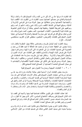 ‫ﻜﻤﺎ ﺘﺘﻔﺎﻭﺕ ﻗـﺩﺭﺘﻬﺎ ﻋﻠـﻰ ﺍﻟﺘـﺄﺜﻴﺭ ﻓـﻰ ﺍﻟﺘﺤـﻭﻻﺕ ﺍﻟﺩﻴﻤﻭﻗﺭﺍﻁﻴـﺔ، ﻭﺍﻟﻤﺸـﺎﺭﻜﺔ‬
‫ﺍﻟﺴﻴﺎﺴﻴﺔ،ﻭﺍﻟﺩﻓﺎﻉ ﻋﻥ ﻤﺼﺎﻟﺢ ﺃﻋﻀﺎﺌﻬﺎ ﺒﺴﺒﺏ ﺍﻟﺘﻔﺎﻭﺕ ﻓـﻰ ﺍﻟﺘﻜﻭﻴﻨـﺎﺕ ﺍﻻﻗﺘﺼـﺎﺩﻴﺔ‬
‫ﻭﺍﻻﺠﺘﻤﺎﻋﻴﺔ ﻷﻋﻀﺎﺌﻬﺎ ﻭﻤﺩﻯ ﺍﺴﺘﻘﻼﻟﻬﺎ ﻋﻥ ﺠﻬﺎﺯ ﺍﻟﺩﻭﻟﺔ ﺴﻭﺍﺀ ﻓﻰ ﺍﻟﻨﻭﺍﺤﻰ ﺍﻹﺩﺍﺭﻴﺔ ﺃﻭ‬
‫ﺍﻟﻤﺎﻟﻴﺔ، ﻭﻤﻭﻗﻊ ﺍﻟﻤﻬﻨﺔ ﻓﻰ ﺍﻟﻨﺸﺎﻁ ﺍﻻﻗﺘﺼـﺎﺩﻯ ﻭﺍﻹﻨﺘـﺎﺠﻲ ﻭﺇﻨﺘﻤـﺎﺀﺍﺘﻬﻡ ﺃﻭ ﺃﺼـﻭﻟﻬﻡ‬
‫ﻭﻤﻭﺍﻗﻌﻬﻡ ﻋﻠﻰ ﺍﻟﺨﺭﻴﻁﺔ ﺍﻟﻁﺒﻘﻴﺔ. ﻭﺘﻁﺒﻴﻘﺎ ﻟﻬﺫﻩ ﺍﻟﻤﻌﺎﻴﻴﺭ ﻴﻤﻜﻨﻨﺎ ﺃﻥ ﻨﺩﺭﻙ ﺍﻟﺘﺒﺎﻴﻥ ﺍﻟﻤﻠﺤﻭﻅ‬
‫ﺒﻴﻥ ﻨﻘﺎﺒﺎﺕ ﻗﻭﻴﺔ )ﺍﻟﻤﺤﺎﺴﺒﻴﻥ، ﺍﻷﻁﺒﺎﺀ، ﺍﻟﻤﻬﻨﺩﺴﻴﻥ، ﺍﻟﺼـﺤﻔﻴﻴﻥ، ﺍﻟﻤﺤـﺎﻤﻴﻥ( ﻭﻨﻘﺎﺒـﺎﺕ‬
‫ﺃﺨﺭﻯ ﺘﺤﺘل ﻤﻭﺍﻗﻊ ﺃﻗل ﻓﻰ ﻗﺩﺭﺘﻬﺎ ﻋﻠﻰ ﻤﻤﺎﺭﺴﺔ ﺍﻟﻀﻐﻁ ﻭﺍﻟﻤﺸﺎﺭﻜﺔ ﺍﻟﺴﻴﺎﺴﻴﺔ ﻓﻰ ﻋﻤﻠﻴﺔ‬
‫ﺍﻟﺘﺤﻭل ﺍﻟﺩﻴﻤﻘﺭﺍﻁﻰ ﻜﻨﻘﺎﺒﺎﺕ )ﺍﻟﺘﻤﺭﻴﺽ، ﺍﻟﻤﻌﻠﻤﻴﻥ، ﻤﺤﻔﻅﻰ ﺍﻟﻘﺭﺍﻥ ﺍﻟﻜﺭﻴﻡ، ﻤﺴﺘﺨﻠﺼﻰ‬
                                                                  ‫ﺍﻟﺠﻤﺎﺭﻙ… ﺇﻟﺦ (.‬
‫ﻭﻴﻤﺘﺩ ﺍﻟﺘﻔﺎﻭﺕ ﺃﻴﻀﺎ ﻟﻴﺸﻤل ﻅﺭﻭﻑ ﻭﺨﺼﺎﺌﺹ ﻋﻼﻗﺔ ﺠﻬﺎﺯ ﺍﻟﺤﻜﻭﻤﺔ ﺒﺎﻟﻨﻘﺎﺒـﺎﺕ،‬
‫ﻭﻟﺴﻨﺎ ﺒﻌﻴﺩﻴﻥ ﻋﻥ ﺍﻟﺤﻘﻴﻘﺔ ﻋﻨﺩﻤﺎ ﻨﺯﻋﻡ ﺃﻥ ﺘﺤﺩﻴﺩ ﻫﺫﻩ ﺍﻟﻌﻼﻗﺔ ﻻ ﺘﻌﻭﺩ ﻓﻘﻁ ﺇﻟـﻰ ﺤﺠـﻡ‬
‫ﺍﻟﻌﻀﻭﻴﺔ ﺍﻟﺘﻰ ﺘﻀﻤﻬﺎ ﺍﻟﻨﻘﺎﺒﺎﺕ، ﺒل ﺇﻟﻰ ﺍﻟﻤﺘﻐﻴﺭﺍﺕ ﺍﻟﺘﻰ ﺃﺸﺭﻨﺎ ﺇﻟﻴﻬﺎ، ﻭﻤﺩﻯ ﻗﺩﺭﺓ ﺠﻬﺎﺯ‬
‫ﺍﻟﺩﻭﻟﺔ ﻋﻠﻰ ﻓﺭﺽ ﺁﻟﻴﺎﺕ ﺍﻟﻬﻴﻤﻨﺔ ﻭﺍﻹﺩﻤﺎﺝ ﻭﺍﻟﺘﻜﻴﻑ ﻋﻠﻰ ﺍﻟﻨﻘﺎﺒﺎﺕ ﻋﺒﺭ ﺃﺩﻭﺍﺕ ﺍﻟﺘﻤﻭﻴـل‬
‫ﻭﺍﻟﺴﻴﻁﺭﺓ ﺍﻟﺘﺸﺭﻴﻌﻴﺔ ﻭﺍﻹﺩﺍﺭﻴﺔ . ﻭﻨﻨﺎﻗﺵ ﻓﻴﻤﺎ ﻴﻠﻰ ﻅﺭﻭﻑ ﻤﻤﺎﺭﺴﺔ ﻫﺫﻩ ﺍﻟﻤﻨﻅﻤﺎﺕ ﻓﻰ‬
‫ﻤﺠﺎﻻﺕ ﺍﻟﺘﺤﻭل ﺍﻟﺩﻴﻤﻭﻗﺭﺍﻁﻰ ﻭﺍﻟﻌﻤل ﺍﻟﻨﻘﺎﺒﻲ ﻭﺍﻟﺘﻔﺎﻋل ﺍﻟﺴﻴﺎﺴﻰ، ﻭﻋﻼﻗﺘﻬـﺎ ﺒﺎﻟﺴـﻠﻁﺔ‬
‫ﻭﺠﻬﺎﺯ ﺍﻟﺩﻭﻟﺔ، ﻭﻤﺩﻯ ﻗﺩﺭﺘﻬﺎ ﻋﻠﻰ ﺍﻟﺘﺄﺜﻴﺭ ﻓﻰ ﻋﻤﻠﻴﺎﺕ ﺍﻟﺘﻨﻤﻴﺔ ﺍﻻﻗﺘﺼﺎﺩﻴﺔ ﻭﺍﻻﺠﺘﻤﺎﻋﻴـﺔ‬
             ‫ﻓﻰ ﻤﺠﺎل ﺍﻟﻤﺼﺎﻟﺢ ﺍﻟﺨﺎﺼﺔ ﻷﻋﻀﺎﺌﻬﺎ ﺃﻭ ﺍﻟﻤﺼﺎﻟﺢ ﺍﻟﻌﺎﻤﺔ ﻟﻠﻤﺠﺘﻤﻊ ﻜﻜل .‬
             ‫١ ﺍﻟﻨﻘﺎﺒﺎﺕ ﺍﻟﻤﻬﻨﻴﺔ ﻭﻤﻤﺎﺭﺴﺔ ﺍﻟﺘﺤﻭل ﻨﺤﻭ ﺍﻟﺩﻴﻤﻭﻗﺭﺍﻁﻴﺔ‬         ‫–‬   ‫٢‬   ‫–‬   ‫١‬
‫ﻤﺎﺭﺴﺕ ﺒﻌﺽ ﺍﻟﻨﻘﺎﺒﺎﺕ ﺃﺩﻭﺍﺭﺍ ﺃﺴﺎﺴﻴﺔ ﺘﻌﺘﺒﺭ ﺒﻤﺜﺎﺒﺔ ﻋﻼﻤﺎﺕ ﺒﺎﺭﺯﺓ ﺘﺸـﻬﺩ ﻋﻠـﻰ‬
                                             ‫ﹰ‬
‫ﺘﺼﺎﻋﺩ ﺩﻭﺭﻫﺎ ﻓﻰ ﻋﻤﻠﻴﺎﺕ ﺍﻟﺘﺤﻭل ﺍﻟﺩﻴﻤﻭﻗﺭﺍﻁﻰ ﺨﻼل ﺍﻷﺯﻤﺎﺕ ﺍﻟﻤﺘﻭﺍﻟﻴﺔ ﺍﻟﺘﻰ ﻨﺸـﺒﺕ‬
‫ﻨﺘﻴﺠﺔ ﻟﻤﻌﺎﺭﻀﺔ ﺍﻟﻨﻘﺎﺒﺎﺕ ﻟﻠﺴﻠﻁﺔ ﺍﻟﺴﻴﺎﺴﻴﺔ ﻓﻰ ﻗﻀﺎﻴﺎ ﺍﻟﺤﺭﻴﺎﺕ، ﻭﺍﻟﺘﻌﺫﻴﺏ، ﻭﺍﻟﺘﺩﺨل ﻓﻰ‬
‫ﺍﻻﻨﺘﺨﺎﺒﺎﺕ ﺍﻟﺩﺍﺨﻠﻴﺔ ﻟﻠﻨﻘﺎﺒﺎﺕ، ﻭﺍﻟﻤﻁﺎﻟﺒﺔ ﺒﺤﺭﻴﺔ ﺍﻟﺼﺤﺎﻓﺔ ﻭﺤﺭﻴﺔ ﺍﻟﺭﺃﻯ ﺍﻟﻌﺎﻡ ﻭﺍﻟﺤﻕ ﻓﻰ‬
‫ﺍﻟﺘﻌﺒﻴﺭ، ﻭﺘﺭﺍﻭﺤﺕ ﺍﺴﺘﺭﺍﺘﻴﺠﻴﺎﺕ ﺍﻟﻤﻤﺎﺭﺴﺔ ﺒﻴﻥ ﺍﻟﺩﻋﻭﺓ ﻹﻗﺎﻤﺔ ﺍﻟﻤـﺅﺘﻤﺭﺍﺕ ﻭﺍﻟﻨـﺩﻭﺍﺕ‬
‫ﻭﺍﻻﻋﺘﺼﺎﻡ ﻭﺍﻻﺤﺘﺠﺎﺝ ﻭﺒﺎﻟﻜﺘﺎﺒﺔ ﻟﻠﻘﻴﺎﺩﺓ ﺍﻟﺴﻴﺎﺴﻴﺔ ﻭﺍﺴﺘﺨﺩﺍﻡ ﻤﻨﺎﺒﺭ ﺍﻹﻋـﻼﻡ ﻭﻤﺨﺎﻁﺒـﺔ‬
                                                          ‫ﺍﻟﺭﺃﻯ ﺍﻟﻌﺎﻡ ﻭﺍﻟﻘﻀﺎﺀ .‬
‫ﻜﻤﺎ ﻋﻤﻠﺕ ﺍﻟﻨﻘﺎﺒﺎﺕ ﻋﻠﻰ ﺘﻜﻭﻴﻥ ﻋﻼﻗﺎﺕ ﺘﻀﺎﻤﻨﻴﺔ ﻓﻴﻤﺎ ﺒﻴﻨﻬﺎ ﻭﻻﺴﻴﻤﺎ ﻓﻰ ﺍﻟﻘﻀـﺎﻴﺎ‬
‫ﺫﺍﺕ ﺍﻟﺸﺄﻥ ﺍﻟﺩﻴﻤﻭﻗﺭﺍﻁﻰ ﻭﻤﻭﺍﻗﻑ ﺍﻻﺤﺘﺠﺎﺝ ﺍﻟﺴﻴﺎﺴﻰ، ﺍﻷﻤﺭ ﺍﻟﺫﻯ ﻴﺠﻴﺯ ﻟﻨﺎ ﺍﻟﻘﻭل ﺒـﺄﻥ‬
‫ﻫﺫﻩ ﺍﻟﻤﻤﺎﺭﺴﺎﺕ ﺘﺼﻨﻑ ﻀﻤﻥ ﺍﻻﻫﺘﻤﺎﻡ ﺒﺎﻟﺸﺄﻥ ﺍﻟﻌﺎﻡ ﻟﺼﺎﻟﺢ ﻜل ﻓﺌﺎﺕ ﻭﺸﺭﺍﺌﺢ ﺍﻟﻤﺠﺘﻤﻊ‬
                             ‫ﺍﻟﻤﺼﺭﻯ ﻭﻟﻴﺱ ﻓﻘﻁ ﻤﻥ ﺃﺠل ﻤﺼﺎﻟﺢ ﺃﻋﻀﺎﺀ ﺍﻟﻨﻘﺎﺒﺎﺕ .‬
‫ﻭﻫﻨﺎﻙ ﻅﺎﻫﺭﺓ ﺃﺨﺭﻯ ﺠﺩﻴﺭﺓ ﺒﺎﻟﻤﻼﺤﻅﺔ ﻭﻫﻰ ﻅﺎﻫﺭﺓ ﺘﺼـﺎﻋﺩ ﺘﻴـﺎﺭﺍﺕ ﻭﻗـﻭﻯ‬
‫ﺴﻴﺎﺴﻴﺔ ﺠﺩﻴﺩﺓ ﻋﻠﻰ ﺼﻌﻴﺩ ﺍﻟﻌﻤل ﺍﻟﻨﻘﺎﺒﻰ ﺘﻤﺜﻠﺕ ﻓﻰ ﺘﺼﻌﻴﺩ ﻗﻴﺎﺩﺍﺕ ﻤﻥ ﺍﻟﺘﻴﺎﺭ ﺍﻹﺴﻼﻤﻲ‬


                                      ‫٣٠٣‬
 