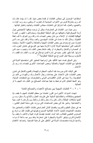 ‫ﺍﺴﺘﻁﺎﻋﻭﺍ ﺍﻟﻭﺼﻭل ﺇﻟﻰ ﻤﺠﺎﻟﺱ ﺍﻟﻨﻘﺎﺒﺎﺕ ﺃﻭ ﻗﻴﺎﺩﺓ ﺒﻌﺽ ﻤﻨﻬﺎ. ﻜﻤـﺎ ﺸـﻬﺩﺕ ﻨﻘﺎﺒـﺎﺕ‬
‫ﺃﺨـﺭﻯ ﻤﺸﺎﺭﻜﺔ ﻗﻭﻯ ﻤﻥ ﺍﻷﺤﺯﺍﺏ ﺍﻟﺴﻴﺎﺴﻴﺔ ﻜـﺎﻟﺤﺯﺏ ﺍﻟـﻭﻁﻨﻰ، ﻭﺤـﺯﺏ ﺍﻟﻭﻓـﺩ،‬
 ‫ﻭﺍﻟﺘﺠﻤﻊ، ﻭﺍﻟﻌﻤل، ﻜﻤﺎ ﺸﺎﺭﻜﻭﺍ ﻓﻰ ﺍﻨﺘﺨﺎﺒﺎﺕ ﻤﺠﺎﻟﺱ ﺍﻟﻨﻘﺎﺒﺎﺕ ﻭﻟﺠﺎﻨﻬﺎ ﻭﺍﺨﺘﻴﺎﺭ ﻗﻴﺎﺩﺘﻬﺎ .‬
‫ﻭﻤﻥ ﺤﻴﺙ ﺩﻭﺭ ﺍﻟﻨﻘﺎﺒﺎﺕ ﻓﻰ ﺍﻟﻤﻌﺎﺭﻀﺔ، ﻴﻤﻜﻥ ﺃﻥ ﻨﺭﺼﺩ ﻤﻭﻗﻔﻬﺎ ﺍﻻﺤﺘﺠﺎﺠﻰ ﺤﻭل‬
‫ﺃﺯﻤﺔ ﺍﻟﺩﻴﻤﻭﻗﺭﺍﻁﻴﺔ ﻭﺍﻨﺘﻬﺎﻜﻬﺎ ﻤﻥ ﻗﺒل ﺍﻟﺴﻠﻁﺔ ﺍﻟﺤﻜﻭﻤﻴﺔ، ﻭﻤﺤﺎﻭﻻﺘﻬـﺎ ﻟﺘﻐﻴﻴـﺭ ﺍﻟﺒﻨﻴـﺔ‬
‫ﺍﻟﻬﻴﻜﻠﻴﺔ ﻟﻠﻨﻘﺎﺒﺎﺕ ﺃﻭ ﺍﻹﻋﻼﺀ ﻤﻥ ﺸﺄﻥ ﺒﻌﺽ ﺍﻟﺠﻤﺎﻋـﺎﺕ ﻭﺍﻟﻘـﻭﻯ ﺍﻟﻤﻭﺍﻟﻴـﺔ ﻟﻠﺴـﻠﻁﺔ‬
‫ﺍﻟﺘﻨﻔﻴﺫﻴﺔ. ﻭﻤﺜﺎل ﺫﻟﻙ ﻤﺎ ﺤﺩﺙ ﻓﻰ ﻨﻘﺎﺒﺎﺕ ﺍﻟﻤﻬﻨﺩﺴﻴﻥ ﻭﺍﻟﺼـﻴﺎﺩﻟﺔ ﻭﺍﻟﻔﻨـﺎﻨﻴﻥ ﻤﻤـﺎﺃﺩﻯ‬
‫ﻟﺤﺩﻭﺙ ﺼﺭﺍﻉ ﻭﺼﺩﺍﻡ ﺒﻴﻥ ﺒﻌﺽ ﺍﻟﻨﻘﺎﺒﺎﺕ ﺍﻟﻤﻬﻨﻴﺔ ﻭﺍﻟﻌﻤﺎﻟﻴﺔ ﻭﺍﻷﺠﻬﺯﺓ ﺍﻷﻤﻨﻴﺔ. ﻭﺘﺒﺎﻴﻨﺕ‬
‫ﺍﻷﺴﺎﻟﻴﺏ ﺍﻟﺘﻰ ﺍﺴﺘﺨﺩﻤﺘﻬﺎ ﺍﻟﺩﻭﻟﺔ ﻹﺩﺍﺭﺓ ﺍﻷﺯﻤﺔ ﻤﻌﻬﺎ ﺒﻴﻥ ﺍﻟﺘﻭﺴﻊ ﻓﻰ ﻫﺎﻤﺵ ﺍﻟﺤﺭﻴـﺎﺕ،‬
‫ﺃﻭ ﺍﻟﻤﺼﺎﺩﺭﺓ ﻭﺍﻟﺘﺩﺨل ﻭﺍﻟﺴﻴﻁﺭﺓ، ﺃﻭ ﻭﻗﻑ ﻨﺸﺎﻁ ﺒﻌﺽ ﺍﻟﻨﻘﺎﺒـﺎﺕ ﻭﺘﺠﻤﻴـﺩ ﻤﺠـﺎﻟﺱ‬
‫ﺇﺩﺍﺭﺘﻬﺎ. ﻜﻤﺎ ﻅﻬﺭ ﺘﻁﻭﺭ ﺠﺩﻴﺩ ﻓﻰ ﺇﺩﺍﺭﺓ ﺍﻟﺼﺭﺍﻉ ﺘﻤﺜل ﻓﻰ ﻟﺠـﻭﺀ ﺍﻟﻨﻘﺎﺒـﺎﺕ ﻟﻠﻘﻀـﺎﺀ‬
                            ‫ﻜﺄﺴﻠﻭﺏ ﻭﻭﺴﻴﻠﺔ ﻟﺤل ﺍﻟﺼﺭﺍﻉ ﻤﻊ ﺍﻟﺴﻠﻁﺔ ﺍﻟﺤﻜﻭﻤﻴﺔ)٠٣(.‬
‫ﻭﻓﻰ ﺍﻟﺴﻴﺎﻕ ﻨﻔﺴﻪ، ﻨﻌﻴﺩ ﺍﻟﺘﺄﻜﻴﺩ ﻋﻠﻰ ﺍﺯﺩﻭﺍﺠﻴﺔ ﺍﻟﻤﻌﺎﻴﻴﺭ ﺍﻟﺘﻰ ﺍﺴﺘﺨﺩﻤﺘﻬﺎ ﺍﻟﺩﻭﻟﺔ ﻓﻰ‬
‫ﺘﻔﺎﻋﻠﻬﺎ ﻤﻊ ﺍﻟﻨﻘﺎﺒﺎﺕ ﺍﻟﻤﻬﻨﻴﺔ ﻭﺍﻟﻌﻤﺎﻟﻴﺔ ﻭﺒﻌﺽ ﺍﻟﺠﻤﺎﻋﺎﺕ ﺍﻷﺨﺭﻯ ﻜﺠﻤﺎﻋـﺎﺕ ﺭﺠـﺎل‬
                                                                         ‫ﺍﻷﻋﻤﺎل .‬
‫ﻓﻔﻰ ﺍﻟﻭﻗﺕ ﺍﻟﺫﻯ ﻤﻭﺭﺴﺕ ﻓﻴﻪ ﺃﺴﺎﻟﻴﺏ ﺍﻟﺴﻴﻁﺭﺓ ﻭﺍﻟﻬﻴﻤﻨﺔ ﻭﺍﻟﻘﻤﻊ ﻭﺍﻟﺘﺩﺨل ﻓﻰ ﺸﺌﻭﻥ‬
‫ﺒﻌﺽ ﺍﻟﻨﻘﺎﺒﺎﺕ، ﻜﺎﻥ ﺍﻻﻋﺘﻤﺎﺩ ﻋﻠﻰ ﺠﻤﺎﻋﺎﺕ ﺭﺠﺎل ﺍﻷﻋﻤﺎل ﻭﺇﺸـﺭﺍﻜﻬﻡ ﻓـﻰ ﺍﻟﻠﺠـﺎﻥ‬
‫ﺍﻟﺤﻜﻭﻤﻴﺔ، ﻭﻻ ﺴﻴﻤﺎ ﻓﻰ ﺍﻟﺸﺄﻥ ﺍﻻﻗﺘﺼﺎﺩﻯ ﺍﻟﺩﻭﻟﻰ ﻭﺍﻟﻤﻔﺎﻭﻀﺎﺕ ﻤﻊ ﺍﻟﻤﻨﻅﻤﺎﺕ ﺍﻟﺩﻭﻟﻴﺔ،‬
‫ﻭﻫﻭ ﺍﻟﻨﻤﻁ ﺍﻟﻤﻘﺎﺒل ﺍﻟﺫﻯ ﻟﻡ ﺘﺤﻅ ﺒﻪ ﺒﻘﻴﺔ ﺠﻤﺎﻋﺎﺕ ﺍﻟﻤﺼﺎﻟﺢ ﻤﻥ ﺍﻟﻨﻘﺎﺒـﺎﺕ ﺍﻟﻤﻬﻨﻴـﺔ ﺃﻭ‬
                                                                     ‫ﺍﻟﻌﻤﺎﻟﻴﺔ .‬
          ‫٢ ﺍﻟﻨﻘﺎﺒﺎﺕ ﺍﻟﻤﻬﻨﻴﺔ ﺒﻴﻥ ﻤﺼﺎﻟﺢ ﺍﻷﻋﻀﺎﺀ ﻭﺍﻟﻤﺼﺎﻟﺢ ﺍﻟﻌﺎﻤﺔ‬          ‫–‬   ‫٢‬   ‫–‬   ‫١‬
‫ﺸﻬﺩﺕ ﺍﻟﺴﻨﻭﺍﺕ ﺍﻷﺨﻴﺭﺓ ﻤﻥ ﺍﻟﻘﺭﻥ ﺍﻫﺘﻤﺎﻤﺎ ﻤﻥ ﻤﻌﻅﻡ ﺍﻟﻨﻘﺎﺒﺎﺕ ﺍﻟﻤﻬﻨﻴـﺔ ﺒﻘﻀـﺎﻴﺎ‬
                                  ‫ﹰ‬
‫ﺍﻟﻤﺠﺘﻤﻊ ﻭﻤﺸﻜﻼﺘﻪ، ﻭﺍﻨﻌﻜﺎﺴﺎﺘﻬﺎ ﺍﻟﺴﻠﺒﻴﺔ ﻋﻠﻰ ﻅﺭﻭﻑ ﺍﻟﻌﻤل ﻭﺍﻹﻨﺘﺎﺝ ﻭﺍﻟـﺩﺨل، ﻭﻤـﻥ‬
‫ﺃﻫﻤﻬﺎ ﻤﺸﻜﻼﺕ ﺍﻟﺒﻁﺎﻟﺔ ﻭﺍﻹﺴـﻜﺎﻥ ﻭﺍﻟـﺩﺨل ﻭﺍﻟﻨﻘـل ﻭﺍﻟﺘﻌﻠـﻴﻡ ﻭﺍﻟﺭﻋﺎﻴـﺔ ﺍﻟﺼـﺤﻴﺔ‬
‫ﻭﺍﻻﺠﺘﻤﺎﻋﻴﺔ. ﻭﻨﺸﻴﺭ ﻫﻨﺎ ﺇﻟﻰ ﺒﻌﺽ ﺍﻟﻤﺴﺎﻫﻤﺎﺕ ﺍﻟﺘﻰ ﺒﺭﺯﺕ ﻋﻠﻰ ﺴﺎﺤﺔ ﺍﻟﻌﻤل ﺍﻟﻨﻘﺎﺒﻰ:-‬
‫• ﻓﻰ ﻤﺠﺎل ﺍﻟﺘﻌﻠﻴﻡ ﻭﺍﻟﺘﺩﺭﻴﺏ ﻭﻗﻀﺎﻴﺎ ﺍﻟﺸﺄﻥ ﺍﻟﻌﺎﻡ ﺘﺴﻌﻰ ﻨﻘﺎﺒﺎﺕ ﺍﻷﻁﺒﺎﺀ ﻭﺍﻟﻤﺤﺎﻤﻴﻥ ﻤﻨﺫ‬
‫ﻤﻨﺘﺼﻑ ﺍﻟﺜﻤﺎﻨﻴﻨﻴﺎﺕ ﻟﺘﺤﺩﻴﺩ ﺍﻷﻋﺩﺍﺩ ﺍﻟﻁﻼﺒﻴﺔ ﺍﻟﻤﺴﻤﻭﺡ ﺒﻘﺒﻭﻟﻬﺎ ﻓﻰ ﻜﻠﻴﺎﺕ ﺍﻟﻁـﺏ ﻟﺭﻓـﻊ‬
‫ﺍﻟﻤﺴﺘﻭﻯ ﺍﻟﺘﻌﻠﻴﻤﻰ ﻟﻠﻁﻼﺏ، ﻜﻤﺎ ﺃﺒﺩﺕ ﺍﻫﺘﻤﺎﻤﺎ ﺒﻘﻀﺎﻴﺎ ﺘﻠﻭﺙ ﺍﻟﺒﻴﺌﺔ ﻭﺍﻷﻏﺫﻴـﺔ ﻭﻗﻀـﻴﺔ‬
‫ﺍﻹﺸﻌﺎﻉ ﺍﻟﺫﺭﻯ ﻭﺘﻭﻓﻴﺭ ﺍﻷﺩﻭﻴﺔ ﻭﺍﻟﺴﻴﻁﺭﺓ ﻋﻠﻰ ﺃﺴﻌﺎﺭﻫﺎ ﻭﺘﻁـﻭﻴﺭ ﺼـﻨﺎﻋﺔ ﺍﻟـﺩﻭﺍﺀ،‬
‫ﻭﺍﻟﺩﻋﻭﺓ ﻟﺯﻴﺎﺩﺓ ﻤﺨﺼﺼﺎﺕ ﺍﻟﺩﻭﻟﺔ ﻓﻰ ﺍﻹﻨﻔﺎﻕ ﻋﻠﻰ ﺍﻟﺭﻋﺎﻴﺔ ﺍﻟﺼﺤﻴﺔ. ﻭﺘﺼﺎﻋﺩ ﺍﻻﻫﺘﻤﺎﻡ‬


                                     ‫٤٠٣‬
 