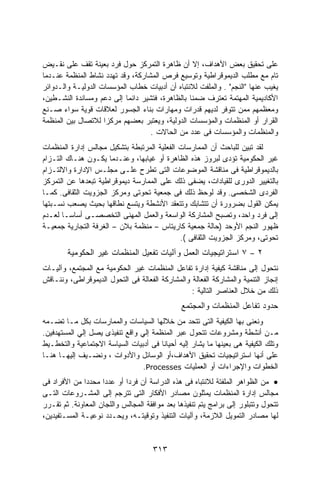 ‫ﻋﻠﻰ ﺘﺤﻘﻴﻕ ﺒﻌﺽ ﺍﻷﻫﺩﺍﻑ، ﺇﻻ ﺃﻥ ﻅﺎﻫﺭﺓ ﺍﻟﺘﻤﺭﻜﺯ ﺤﻭل ﻓﺭﺩ ﺒﻌﻴﻨﺔ ﺘﻘﻑ ﻋﻠﻰ ﻨﻘـﻴﺽ‬
‫ﺘﺎﻡ ﻤﻊ ﻤﻁﻠﺏ ﺍﻟﺩﻴﻤﻭﻗﺭﺍﻁﻴﺔ ﻭﺘﻭﺴﻴﻊ ﻓﺭﺹ ﺍﻟﻤﺸﺎﺭﻜﺔ، ﻭﻗﺩ ﺘﻬﺩﺩ ﻨﺸﺎﻁ ﺍﻟﻤﻨﻅﻤﺔ ﻋﻨـﺩﻤﺎ‬
‫ﻴﻐﻴﺏ ﻋﻨﻬﺎ "ﺍﻟﻨﺠﻡ" . ﻭﺍﻟﻤﻠﻔﺕ ﻟﻼﻨﺘﺒﺎﻩ ﺃﻥ ﺃﺩﺒﻴﺎﺕ ﺨﻁﺎﺏ ﺍﻟﻤﺅﺴﺴﺎﺕ ﺍﻟﺩﻭﻟﻴـﺔ ﻭﺍﻟـﺩﻭﺍﺌﺭ‬
‫ﺍﻷﻜﺎﺩﻴﻤﻴﺔ ﺍﻟﻤﻬﺘﻤﺔ ﺘﻌﺘﺭﻑ ﻀﻤﻨﺎ ﺒﺎﻟﻅﺎﻫﺭﺓ، ﻓﺘﺸﻴﺭ ﺩﺍﺌﻤﺎ ﺇﻟﻰ ﺩﻋﻡ ﻭﻤﺴﺎﻨﺩﺓ ﺍﻟﻨﺸـﻁﻴﻥ،‬
‫ﻭﻤﻌﻅﻤﻬﻡ ﻤﻤﻥ ﺘﺘﻭﻓﺭ ﻟﺩﻴﻬﻡ ﻗﺩﺭﺍﺕ ﻭﻤﻬﺎﺭﺍﺕ ﺒﻨﺎﺀ ﺍﻟﺠﺴﻭﺭ ﻟﻌﻼﻗﺎﺕ ﻗﻭﻴﺔ ﺴﻭﺍﺀ ﺼـﻨﻊ‬
‫ﺍﻟﻘﺭﺍﺭ ﺃﻭ ﺍﻟﻤﻨﻅﻤﺎﺕ ﻭﺍﻟﻤﺅﺴﺴﺎﺕ ﺍﻟﺩﻭﻟﻴﺔ، ﻭﻴﻌﺘﺒﺭ ﺒﻌﻀﻬﻡ ﻤﺭﻜﺯﺍ ﻟﻼﺘﺼﺎل ﺒﻴﻥ ﺍﻟﻤﻨﻅﻤﺔ‬
                    ‫ﹰ‬
                                   ‫ﻭﺍﻟﻤﻨﻅﻤﺎﺕ ﻭﺍﻟﻤﺅﺴﺴﺎﺕ ﻓﻰ ﻋﺩﺩ ﻤﻥ ﺍﻟﺤﺎﻻﺕ .‬
‫ﻟﻘﺩ ﺘﺒﻴﻥ ﻟﻠﺒﺎﺤﺙ ﺃﻥ ﺍﻟﻤﻤﺎﺭﺴﺎﺕ ﺍﻟﻔﻌﻠﻴﺔ ﺍﻟﻤﺭﺘﺒﻁﺔ ﺒﺘﺸﻜﻴل ﻤﺠﺎﻟﺱ ﺇﺩﺍﺭﺓ ﺍﻟﻤﻨﻅﻤﺎﺕ‬
‫ﻏﻴﺭ ﺍﻟﺤﻜﻭﻤﻴﺔ ﺘﺅﺩﻯ ﻟﺒﺭﻭﺯ ﻫﺫﻩ ﺍﻟﻅﺎﻫﺭﺓ ﺃﻭ ﻏﻴﺎﺒﻬﺎ، ﻭﻋﻨـﺩﻤﺎ ﻴﻜـﻭﻥ ﻫﻨـﺎﻙ ﺍﻟﺘـﺯﺍﻡ‬
‫ﺒﺎﻟﺩﻴﻤﻭﻗﺭﺍﻁﻴﺔ ﻓﻰ ﻤﻨﺎﻗﺸﺔ ﺍﻟﻤﻭﻀﻭﻋﺎﺕ ﺍﻟﺘﻰ ﺘﻁﺭﺡ ﻋﻠـﻰ ﻤﺠﻠـﺱ ﺍﻹﺩﺍﺭﺓ ﻭﺍﻻﻟﺘـﺯﺍﻡ‬
‫ﺒﺎﻟﺘﻐﻴﻴﺭ ﺍﻟﺩﻭﺭﻯ ﻟﻠﻘﻴﺎﺩﺍﺕ، ﻴﻀﻔﻰ ﺫﻟﻙ ﻋﻠﻰ ﺍﻟﻤﻤﺎﺭﺴﺔ ﺩﻴﻤﻭﻗﺭﺍﻁﻴﺔ ﺘﺒﻌﺩﻫﺎ ﻋﻥ ﺍﻟﺘﻤﺭﻜﺯ‬
‫ﺍﻟﻔﺭﺩﻯ ﺍﻟﺸﺨﺼﻰ. ﻭﻗﺩ ﻟﻭﺤﻅ ﺫﻟﻙ ﻓﻰ ﺠﻤﻌﻴﺔ ﺘﺤﻭﺘﻰ ﻭﻤﺭﻜﺯ ﺍﻟﺠﺯﻭﻴﺕ ﺍﻟﺜﻘﺎﻓﻰ. ﻜﻤـﺎ‬
‫ﻴﻤﻜﻥ ﺍﻟﻘﻭل ﺒﻀﺭﻭﺭﺓ ﺃﻥ ﺘﺘﺸﺎﺒﻙ ﻭﺘﺘﻌﻘﺩ ﺍﻷﻨﺸﻁﺔ ﻭﻴﺘﺴﻊ ﻨﻁﺎﻗﻬﺎ ﺒﺤﻴﺙ ﻴﺼﻌﺏ ﻨﺴـﺒﺘﻬﺎ‬
‫ﺇﻟﻰ ﻓﺭﺩ ﻭﺍﺤﺩ، ﻭﺘﺼﺒﺢ ﺍﻟﻤﺸﺎﺭﻜﺔ ﺍﻟﻭﺍﺴﻌﺔ ﻭﺍﻟﻌﻤل ﺍﻟﻤﻬﻨﻰ ﺍﻟﺘﺨﺼﺼـﻰ ﺃﺴﺎﺴـﺎ ﻟﻌـﺩﻡ‬
‫ﻅﻬﻭﺭ ﺍﻟﻨﺠﻡ ﺍﻷﻭﺤﺩ )ﺤﺎﻟﺔ ﺠﻤﻌﻴﺔ ﻜﺎﺭﻴﺘﺎﺱ – ﻤﻨﻅﻤﺔ ﺒﻼﻥ – ﺍﻟﻐﺭﻓﺔ ﺍﻟﺘﺠﺎﺭﻴﺔ ﺠﻤﻌﻴـﺔ‬
                                             ‫ﺘﺤﻭﺘﻰ، ﻭﻤﺭﻜﺯ ﺍﻟﺠﺯﻭﻴﺕ ﺍﻟﺜﻘﺎﻓﻰ (.‬
        ‫٧ ﺍﺴﺘﺭﺍﺘﻴﺠﻴﺎﺕ ﺍﻟﻌﻤل ﻭﺁﻟﻴﺎﺕ ﺘﻔﻌﻴل ﺍﻟﻤﻨﻅﻤﺎﺕ ﻏﻴﺭ ﺍﻟﺤﻜﻭﻤﻴﺔ‬         ‫–‬   ‫٢‬
‫ﻨﺘﺤﻭل ﺇﻟﻰ ﻤﻨﺎﻗﺸﺔ ﻜﻴﻔﻴﺔ ﺇﺩﺍﺭﺓ ﺘﻔﺎﻋل ﺍﻟﻤﻨﻅﻤﺎﺕ ﻏﻴﺭ ﺍﻟﺤﻜﻭﻤﻴﺔ ﻤﻊ ﺍﻟﻤﺠﺘﻤﻊ، ﻭﺁﻟﻴـﺎﺕ‬
‫ﺇﻨﺠﺎﺯ ﺍﻟﺘﻨﻤﻴﺔ ﻭﺍﻟﻤﺸﺎﺭﻜﺔ ﺍﻟﻔﻌﺎﻟﺔ ﻭﺍﻟﻤﺸﺎﺭﻜﺔ ﺍﻟﻔﻌﺎﻟﺔ ﻓﻰ ﺍﻟﺘﺤﻭل ﺍﻟﺩﻴﻤﻭﻗﺭﺍﻁﻰ، ﻭﻨﻨـﺎﻗﺵ‬
                                                 ‫ﺫﻟﻙ ﻤﻥ ﺨﻼل ﺍﻟﻌﻨﺎﺼﺭ ﺍﻟﺘﺎﻟﻴﺔ :‬
                                               ‫ﺤﺩﻭﺩ ﺘﻔﺎﻋل ﺍﻟﻤﻨﻅﻤﺎﺕ ﻭﺍﻟﻤﺠﺘﻤﻊ‬
‫ﻭﻨﻌﻨﻰ ﺒﻬﺎ ﺍﻟﻜﻴﻔﻴﺔ ﺍﻟﺘﻰ ﺘﺘﺤﺩ ﻤﻥ ﺨﻼﻟﻬﺎ ﺍﻟﺴﻴﺎﺴﺎﺕ ﻭﺍﻟﻤﻤﺎﺭﺴﺎﺕ ﺒﻜل ﻤـﺎ ﺘﻀـﻤﻪ‬
‫ﻤـﻥ ﺃﻨﺸﻁﺔ ﻭﻤﺸﺭﻭﻋﺎﺕ ﺘﺘﺤﻭل ﻋﺒﺭ ﺍﻟﻤﻨﻅﻤﺔ ﺇﻟﻲ ﻭﺍﻗﻊ ﺘﻨﻔﻴﺫﻯ ﻴﺼل ﺇﻟﻲ ﺍﻟﻤﺴﺘﻬﺩﻓﻴﻥ.‬
‫ﻭﺘﻠﻙ ﺍﻟﻜﻴﻔﻴﺔ ﻫﻰ ﺒﻌﻴﻨﻬﺎ ﻤﺎ ﻴﺸﺎﺭ ﺇﻟﻴﻪ ﺃﺤﻴﺎﻨﺎ ﻓﻰ ﺃﺩﺒﻴﺎﺕ ﺍﻟﺴﻴﺎﺴﺔ ﺍﻻﺠﺘﻤﺎﻋﻴﺔ ﻭﺍﻟﺘﺨﻁـﻴﻁ‬
‫ﻋﻠﻰ ﺃﻨﻬﺎ ﺍﺴﺘﺭﺍﺘﻴﺠﻴﺎﺕ ﺘﺤﻘﻴﻕ ﺍﻷﻫﺩﺍﻑ،ﺃﻭ ﺍﻟﻭﺴﺎﺌل ﻭﺍﻷﺩﻭﺍﺕ ، ﻭﻨﻀـﻴﻑ ﺇﻟﻴﻬـﺎ ﻫﻨـﺎ‬
                                 ‫ﺍﻟﺨﻁﻭﺍﺕ ﻭﺍﻹﺠﺭﺍﺀﺍﺕ ﺃﻭ ﺍﻟﻌﻤﻠﻴﺎﺕ ‪.Processes‬‬
‫• ﻤﻥ ﺍﻟﻅﻭﺍﻫﺭ ﺍﻟﻤﻠﻔﺘﺔ ﻟﻼﻨﺘﺒﺎﻩ ﻓﻰ ﻫﺫﻩ ﺍﻟﺩﺭﺍﺴﺔ ﺃﻥ ﻓﺭﺩﺍ ﺃﻭ ﻋﺩﺩﺍ ﻤﺤﺩﺩﺍ ﻤﻥ ﺍﻷﻓﺭﺍﺩ ﻓﻰ‬
              ‫ﹰ‬     ‫ﹰ‬       ‫ﹰ‬
‫ﻤﺠﺎﻟﺱ ﺇﺩﺍﺭﺓ ﺍﻟﻤﻨﻅﻤﺎﺕ ﻴﻤﺜﻠﻭﻥ ﻤﺼﺎﺩﺭ ﺍﻷﻓﻜﺎﺭ ﺍﻟﺘﻰ ﺘﺘﺭﺠﻡ ﺇﻟﻰ ﺍﻟﻤﺸـﺭﻭﻋﺎﺕ ﺍﻟﺘـﻰ‬
‫ﺘﺘﺤﻭل ﻭﺘﺘﺒﻠﻭﺭ ﺇﻟﻰ ﺒﺭﺍﻤﺞ ﻴﺘﻡ ﺘﻨﻔﻴﺫﻫﺎ ﺒﻌﺩ ﻤﻭﺍﻓﻘﺔ ﺍﻟﻤﺠﺎﻟﺱ ﻭﺍﻟﻠﺠﺎﻥ ﺍﻟﻤﻌﺎﻭﻨﺔ. ﺜﻡ ﺘﻘـﺭﺭ‬
‫ﻟﻬﺎ ﻤﺼﺎﺩﺭ ﺍﻟﺘﻤﻭﻴل ﺍﻟﻼﺯﻤﺔ، ﻭﺁﻟﻴﺎﺕ ﺍﻟﺘﻨﻔﻴﺫ ﻭﺘﻭﻗﻴﺘـﻪ، ﻭﻴﺤـﺩﺩ ﻨﻭﻋﻴـﺔ ﺍﻟﻤﺴـﺘﻔﻴﺩﻴﻥ،‬


                                     ‫٣١٣‬
 