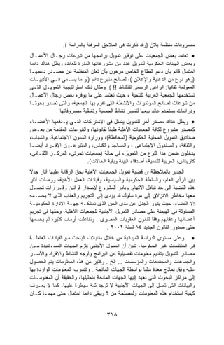 ‫ﻤﺼﺭﻭﻓﺎﺕ ﻤﻨﻅﻤﺔ ﺒﻼﻥ )ﻭﻗﺩ ﺫﻜﺭﺕ ﻓﻰ ﺍﻟﻤﻼﺤﻕ ﺍﻟﻤﺭﻓﻘﺔ ﺒﺎﻟﺩﺭﺍﺴﺔ (.‬
‫• ﺘﻌﺘﻤﺩ ﺒﻌﺽ ﺍﻟﺠﻤﻌﻴﺎﺕ ﻋﻠﻰ ﺘﻭﻓﻴﺭ ﺘﻤﻭﻴل ﺒﺭﺍﻤﺠﻬﺎ ﻤﻥ ﺘﺒﺭﻋﺎﺕ ﺭﺠـﺎل ﺍﻷﻋﻤـﺎل‬
‫ﻭﺒﻌﺽ ﺍﻟﻬﻴﺌﺎﺕ ﺍﻟﺤﻜﻭﻤﻴﺔ ﻟﺘﻤﻭﻴل ﻋﺩﺩ ﻤﻥ ﻤﺸﺭﻭﻋﺎﺘﻬﺎ ﺍﻟﻤﺩﺭﺓ ﻟﻠﻌﺎﺌﺩ، ﻭﻴﻅل ﻫﻨﺎﻙ ﺩﺍﺌﻤﺎ‬
‫ﺍﺤﺘﻤﺎل ﻗﺎﺌﻡ ﺒﺄﻥ ﺩﻋﻡ ﺍﻟﻘﻁﺎﻉ ﺍﻟﺨﺎﺹ ﻤﺭﻫﻭﻥ ﺒﺄﻥ ﺘﻌﻠﻥ ﺍﻟﻤﻨﻅﻤﺔ ﻋﻥ ﻤﺼـﺩﺭ ﺩﻋﻤﻬـﺎ‬
‫)ﻭﻫﻭ ﻨﻭﻉ ﻤﻥ ﺍﻟﺩﻋﺎﻴﺔ ﻭﺍﻹﻋﻼﻥ (، ﻟﺼﺎﻟﺢ ﻤﺘﺒﺭﻉ ﺩﺍﺌﻡ )ﺃﻭ ﻤﺎ ﻴﺴـﻤﻰ ﻓـﻰ ﺍﻷﺩﺒﻴـﺎﺕ‬
‫ﺍﻟﻤﻌﻭﻟﻤﺔ ﺜﻘﺎﻓﻴﺎ: ﺍﻟﺭﺍﻋﻰ ﺍﻟﺭﺴﻤﻰ ﻟﻠﻨﺸﺎﻁ !! (. ﻭﻤﺜﺎل ﺫﻟﻙ ﺍﺴﺘﺭﺍﺘﻴﺠﻴﺔ ﺍﻟﺘﻤﻭﻴـل ﺍﻟﺘـﻰ‬
‫ﺘﺴﺘﺨﺩﻤﻬﺎ ﺍﻟﺠﻤﻌﻴﺔ ﺍﻟﻌﺭﺒﻴﺔ ﻟﻠﺘﻨﻤﻴﺔ ، ﺤﻴﺙ ﺘﻌﺘﻤﺩ ﻋﻠﻰ ﻤﺎ ﻴﻭﻓﺭﻩ ﺒﻌﺽ ﺭﺠﺎل ﺍﻷﻋﻤـﺎل‬
‫ﻤﻥ ﺘﺒﺭﻋﺎﺕ ﻟﺼﺎﻟﺢ ﺍﻟﻤﺅﺘﻤﺭﺍﺕ ﻭﺍﻷﻨﺸﻁﺔ ﺍﻟﺘﻰ ﺘﻘﻭﻡ ﺒﻬﺎ ﺍﻟﺠﻤﻌﻴﺔ، ﻭﺍﻟﺘﻰ ﺘﺼﺩﺭ ﺒﺤﻭﺜـﺎ‬
‫ﹰ‬
            ‫ﻭﺩﺭﺍﺴﺎﺕ ﻴﺴﺘﺨﺩﻡ ﻋﺎﺌﺩ ﺒﻴﻌﻬﺎ ﻟﺘﺴﻴﻴﺭ ﻨﺸﺎﻁ ﺍﻟﺠﻤﻌﻴﺔ ﻭﺘﻐﻁﻴﺔ ﻤﺼﺭﻭﻓﺎﺘﻬﺎ .‬
‫• ﻭﻴﻅل ﻫﻨﺎﻙ ﻤﺼﺩﺭ ﺃﺨﺭ ﻟﻠﺘﻤﻭﻴل ﻴﺘﻤﺜل ﻓﻰ ﺍﻻﺸﺘﺭﺍﻜﺎﺕ ﺍﻟﺘـﻰ ﻴـﺩﻓﻌﻬﺎ ﺍﻷﻋﻀـﺎﺀ‬
‫ﻜﻤﺼﺩﺭ ﻤﺸﺭﻭﻉ ﻟﻜﺎﻓﺔ ﺍﻟﺠﻤﻌﻴﺎﺕ ﺍﻷﻫﻠﻴﺔ ﻁﺒﻘﺎ ﻟﻘﺎﻨﻭﻨﻬﺎ، ﻭﺍﻟﺘﺒﺭﻋﺎﺕ ﺍﻟﻤﻘﺩﻤﺔ ﻤﻥ ﺒﻌـﺽ‬
‫ﺼﻨﺎﺩﻴﻕ ﺍﻟﺘﻤﻭﻴل ﺍﻟﻤﺤﻠﻴﺔ ﺍﻟﺤﻜﻭﻤﻴﺔ )ﺍﻟﻤﺤﺎﻓﻅﺔ(، ﻭﻭﺯﺍﺭﺓ ﺍﻟﺸﺌﻭﻥ ﺍﻻﺠﺘﻤﺎﻋﻴﺔ، ﻭﺍﻟﺸﺒﺎﺏ،‬
‫ﻭﺍﻟﺜﻘﺎﻓﺔ، ﻭﺍﻟﺼﻨﺩﻭﻕ ﺍﻻﺠﺘﻤﺎﻋﻰ ، ﻭﺍﻟﻤﺴﺎﺠﺩ ﻭﺍﻟﻜﻨﺎﺱ، ﻭﺍﻟﻤﺘﺒﺭﻋـﻭﻥ ﺍﻷﻓـﺭﺍﺩ ﺃﻴﻀـﺎ‬
‫ﻴﺩﺨﻠﻭﻥ ﻀﻤﻥ ﻫﺫﺍ ﺍﻟﻨﻭﻉ ﻤﻥ ﺍﻟﺘﻤﻭﻴل، ﻓﻰ ﺤﺎﻟﺔ )ﺠﻤﻌﻴﺎﺕ ﺘﺤﻭﺘﻰ، ﺍﻟﻤﺭﻜـﺯ ﺍﻟﺜﻘـﺎﻓﻰ،‬
                          ‫ﻜﺎﺭﻴﺘﺎﺱ، ﺍﻟﻌﺭﺒﻴﺔ ﻟﻠﺘﻨﻤﻴﺔ، ﺃﺼﺩﻗﺎﺀ ﺍﻟﺒﻴﺌﺔ ﻭﺒﻘﻴﺔ ﺍﻟﺤﺎﻻﺕ(.‬
‫ﺍﻟﺠﺩﻴﺭ ﺒﺎﻟﻤﻼﺤﻅﺔ ﺃﻥ ﻗﻀﻴﺔ ﺘﻤﻭﻴل ﺍﻟﺠﻤﻌﻴﺎﺕ ﺍﻷﻫﻠﻴﺔ ﺒﺤﻕ ﺍﻟﺭﻗﺎﺒﺔ ﻋﻠﻴﻬﺎ ﺃﺜﺎﺭ ﺠﺩﻻ‬
‫ﺒﻴﻥ ﺍﻟﺭﺃﻯ ﺍﻟﻌﺎﻡ، ﻭﺍﻟﺴﻠﻁﺔ ﺍﻟﺤﻜﻭﻤﻴﺔ ﻭﺍﻟﺴﻴﺎﺴﻴﺔ، ﻭﻗﻴﺎﺩﺍﺕ ﺍﻟﻌﻤل ﺍﻷﻫﻠﻴﺔ، ﻭﻭﺼﻠﺕ ﺁﺜﺎﺭ‬
‫ﻫﺫﻩ ﺍﻟﻘﻀﻴﺔ ﺇﻟﻰ ﺤﺩ ﺘﺒﺎﺩل ﺍﻻﺘﻬﺎﻡ. ﻭﺒﺎﺩﺭ ﺍﻟﻤﺸﺭﻭﻉ ﻹﺼﺩﺍﺭ ﻗﻭﺍﻨﻴﻥ ﻭﻗـﺭﺍﺭﺍﺕ ﺘﺤﻤـل‬
‫ﻤﻌﻬﺎ ﻤﺨﺎﻁﺭ ﺍﻻﻨﺯﻻﻕ ﺇﻟﻰ ﻫﻭﺓ ﺴﻠﻭﻙ ﻗﺩ ﻴﺅﺩﻯ ﺇﻟﻰ ﺍﻟﺘﺠﺭﻴﻡ ﻭﺍﻟﻌﻘﺎﺏ ﺍﻟﺫﻯ ﻻ ﻴﺤﺴـﻤﻪ‬
‫ﺇﻻ ﺍﻟﻘﻀﺎﺀ، ﺤﻴﺙ ﻴﺩﻭﺭ ﺍﻟﺠﺩل ﻋﻥ ﻤﺩﻯ ﺍﻟﺤﻕ ﺍﻟﺫﻯ ﺘﻤﺘﻠﻜـﻪ ﺠﻬـﺔ ﺍﻹﺩﺍﺭﺓ ﺍﻟﺤﻜﻭﻤﻴـﺔ‬
‫ﺍﻟﻤﺴﺌﻭﻟﺔ ﻓﻰ ﺍﻟﻬﻴﻤﻨﺔ ﻋﻠﻰ ﻤﺼﺎﺩﺭ ﺍﻟﺘﻤﻭﻴل ﺍﻷﺠﻨﺒﻴﺔ ﻟﻠﺠﻤﻌﻴﺎﺕ ﺍﻷﻫﻠﻴﺔ، ﻭﺤﻘﻬﺎ ﻓﻰ ﺘﺠﺭﻴﻡ‬
‫ﺃﻋﻀﺎﺌﻬﺎ ﻭﻋﻘﺎﺒﻬﻡ ﻭﻓﻘﺎ ﻟﻘﺎﻨﻭﻥ ﺍﻟﻌﻘﻭﺒﺎﺕ ﺍﻟﻤﺼﺭﻯ . ﻭﺘﻔﺎﻋﻠﺕ ﺃﺯﻤﺎﺕ ﻜﺜﻴﺭﺓ ﻟﻡ ﻴﺤﺴﻤﻬﺎ‬
                                     ‫ﺤﺘﻰ ﺼﺩﻭﺭ ﺍﻟﻘﺎﻨﻭﻥ ﺍﻟﺠﺩﻴﺩ ٤٨ ﻟﺴﻨﺔ ٢٠٠٢ .‬
‫• ﻭﻋﻠﻰ ﻤﺴﺘﻭﻯ ﺍﻟﺩﺭﺍﺴﺔ ﺍﻟﻤﻴﺩﺍﻨﻴﺔ ﻤﻥ ﺨﻼل ﻤﻘﺎﺒﻼﺕ ﺍﻟﺒﺎﺤﺙ ﻤﻊ ﺍﻟﻘﻴﺎﺩﺍﺕ ﺍﻟﻌﺎﻤﻠـﺔ‬
‫ﻓﻰ ﺍﻟﻤﻨﻅﻤﺎﺕ ﻏﻴﺭ ﺍﻟﺤﻜﻭﻤﻴﺔ، ﺘﺒﻴﻥ ﺃﻥ ﺍﻟﻤﻤﻭل ﺍﻷﺠﻨﺒﻲ ﻴﻠﺯﻡ ﺍﻟﺠﻬﺎﺕ ﺍﻟﻤﺴـﺘﻔﻴﺩﺓ ﻤـﻥ‬
‫ﻤﺼﺎﺩﺭ ﺍﻟﺘﻤﻭﻴل ﺒﺘﻘﺩﻴﻡ ﻤﻌﻠﻭﻤﺎﺕ ﺘﻔﺼﻴﻠﻴﺔ ﻋﻥ ﺍﻟﺒﺭﺍﻤﺞ ﻭﺃﻭﺠﻪ ﺍﻟﻨﺸﺎﻁ ﻭﺍﻷﻓﺭﺍﺩ ﻭﺍﻷﺴـﺭ‬
‫ﻭﺍﻟﺠﻤﺎﻋﺎﺕ ﻭﺍﻟﻤﺠﺘﻤﻌﺎﺕ ﻭﺍﻟﻤﺅﺴﺴﺎﺕ … ﺇﻟﺦ . ﻭﻜﺜﻴﺭ ﻤﻥ ﻫﺫﻩ ﺍﻟﻤﻌﻠﻭﻤﺎﺕ ﻴﺘﻡ ﺍﻟﺤﺼﻭل‬
‫ﻋﻠﻴﻪ ﻭﻓﻕ ﻨﻤﺎﺫﺝ ﻤﻌﺩﺓ ﺴﻠﻔﺎ ﺒﻭﺍﺴﻁﺔ ﺍﻟﺠﻬﺎﺕ ﺍﻟﻤﺎﻨﺤﺔ . ﻭﺘﺘﺴﺭﺏ ﺍﻟﻤﻌﻠﻭﻤﺎﺕ ﺍﻟﻭﺍﺭﺩﺓ ﺒﻬﺎ‬
                                                        ‫ﹰ‬
‫ﺇﻟﻰ ﻤﺭﺍﻜﺯ ﺍﻟﺒﺤﻭﺙ ﺍﻟﺘﻰ ﺘﻌﻬﺩ ﺇﻟﻴﻬﺎ ﺍﻟﺠﻬﺎﺕ ﺍﻟﻤﺎﻨﺤﺔ ﺒﺘﺤﻠﻴﻠﻬﺎ، ﻭﺍﻟﺤﻘﻴﻘﺔ ﺃﻥ ﺍﻟﻤﻌﻠﻭﻤـﺎﺕ‬
‫ﻭﺍﻟﺒﻴﺎﻨﺎﺕ ﺍﻟﺘﻰ ﺘﺼل ﺇﻟﻰ ﺍﻟﺠﻬﺎﺕ ﺍﻷﺠﻨﺒﻴﺔ ﻻ ﺘﻭﺠﺩ ﺜﻤﺔ ﺴﻴﻁﺭﺓ ﻋﻠﻴﻬﺎ، ﻜﻤﺎ ﻻ ﻴﻌـﺭﻑ‬
‫ﻜﻴﻔﻴﺔ ﺍﺴﺘﺨﺩﺍﻡ ﻫﺫﻩ ﺍﻟﻤﻌﻠﻭﻤﺎﺕ ﻭﻟﻤﺼﻠﺤﺔ ﻤﻥ ؟ ﻭﻴﺒﻘﻰ ﺩﺍﺌﻤﺎ ﺍﺤﺘﻤﺎل ﺤﺘﻰ ﻤﻬﻤـﺎ ﻜـﺎﻥ‬


                                     ‫٨١٣‬
 