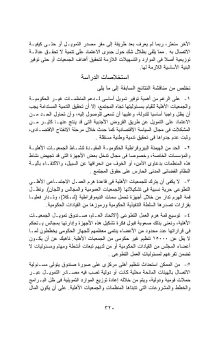 ‫ﺍﻵﺨﺭ ﻤﺘﻌﺜﺭ، ﺭﺒﻤﺎ ﻟﻡ ﻴﻌﺭﻑ ﺒﻌﺩ ﻁﺭﻴﻘﺔ ﺇﻟﻰ ﻤﻘﺭ ﻤﺼﺩﺭ ﺍﻟﺘﻤﻭﻴـل ﺃﻭ ﺤﺘـﻰ ﻜﻴﻔﻴـﺔ‬
‫ﺍﻻﺘﺼﺎل ﺒﻪ . ﻤﻤﺎ ﻴﻠﻘﻰ ﺒﻅﻼل ﺸﻙ ﺤﻭل ﺠﺩﻭﻯ ﺍﻻﻋﺘﻤﺎﺩ ﻋﻠﻰ ﺘﻨﻤﻴﺔ ﻻ ﺘﺤﻘـﻕ ﻋﺩﺍﻟـﺔ‬
‫ﺘﻭﺯﻴﻌﻴﺔ ﺃﺼﻼ ﻓﻰ ﺍﻟﻤﻭﺍﺭﺩ ﻭﺍﻟﺘﺴﻬﻴﻼﺕ ﺍﻟﻼﺯﻤﺔ ﻟﺘﺤﻘﻴﻕ ﺃﻫﺩﺍﻑ ﺍﻟﺠﻤﻌﻴﺎﺕ ﺃﻭ ﺤﺘﻰ ﺘﻭﻓﻴﺭ‬
                                                   ‫ﺍﻟﺒﻨﻴﺔ ﺍﻷﺴﺎﺴﻴﺔ ﺍﻟﻼﺯﻤﺔ ﻟﻬﺎ.‬
                          ‫ﺍﺴﺘﺨﻼﺼﺎﺕ ﺍﻟﺩﺭﺍﺴﺔ‬
                                  ‫ﻨﺨﻠﺹ ﻤﻥ ﻤﻨﺎﻗﺸﺔ ﺍﻟﻨﺘﺎﺌﺞ ﺍﻟﺴﺎﺒﻘﺔ ﺇﻟﻰ ﻤﺎ ﻴﻠﻰ‬
‫١- ﻋﻠﻰ ﺍﻟﺭﻏﻡ ﻤﻥ ﺃﻫﻤﻴﺔ ﺘﻭﻓﻴﺭ ﺘﻤﻭﻴل ﺃﺴﺎﺴﻰ ﻟـﺩﻋﻡ ﺍﻟﻤﻨﻅﻤـﺎﺕ ﻏﻴـﺭ ﺍﻟﺤﻜﻭﻤﻴـﺔ‬
‫ﻭﺍﻟﺠﻤﻌﻴﺎﺕ ﺍﻷﻫﻠﻴﺔ ﻟﻠﻘﻴﺎﻡ ﺒﻤﺴﺌﻭﻟﻴﺘﻬﺎ ﺘﺠﺎﻩ ﺍﻟﻤﺠﺘﻤﻊ، ﺇﻻ ﺃﻥ ﺘﺤﻘﻴﻕ ﺍﻟﺘﻨﻤﻴﺔ ﺍﻟﻤﺴﺘﺩﺍﻤﺔ ﻴﺠﺏ‬
‫ﺃﻥ ﻴﻅل ﻭﺍﺠﺒﺎ ﺃﺴﺎﺴﻴﺎ ﻟﻠﺩﻭﻟﺔ، ﻭﻋﻠﻴﻬﺎ ﺃﻥ ﺘﺴﻌﻰ ﻟﻠﻭﺼﻭل ﺇﻟﻴﻪ، ﻭﺃﻥ ﺘﺤﺎﻭل ﺍﻟﺤـﺩ ﻤـﻥ‬
                                                                      ‫ﹰ‬
‫ﺍﻻﻋﺘﻤﺎﺩ ﻋﻠﻰ ﺍﻟﺘﻤﻭﻴل ﻋﻥ ﻁﺭﻴﻕ ﺍﻟﻘﺭﻭﺽ ﺍﻷﺠﻨﺒﻴﺔ ﺍﻟﺘﻰ ﻗﺩ ﻴﻨﺘﺞ ﻋﻨﻬـﺎ ﻜﺜﻴـﺭ ﻤـﻥ‬
‫ﺍﻟﻤﺸﻜﻼﺕ ﻓﻰ ﻤﺠﺎل ﺍﻟﺴﻴﺎﺴﺔ ﺍﻻﻗﺘﺼﺎﺩﻴﺔ ﻜﻤﺎ ﺤﺩﺙ ﺨﻼل ﻤﺭﺤﻠﺔ ﺍﻻﻨﻔﺘﺎﺡ ﺍﻻﻗﺘﺼـﺎﺩﻯ،‬
                                 ‫ﻭﺜﺒﺕ ﻋﺩﻡ ﺠﺩﻭﺍﻫﺎ ﻓﻰ ﺘﺤﻘﻴﻕ ﺘﻨﻤﻴﺔ ﻭﻁﻨﻴﺔ ﻤﺴﺘﻘﻠﺔ .‬
‫٢- ﺍﻟﺤﺩ ﻤﻥ ﺍﻟﻬﻴﻤﻨﺔ ﺍﻟﺒﻴﺭﻭﻗﺭﺍﻁﻴﺔ ﺍﻟﺤﻜﻭﻤﻴـﺔ ﺍﻟﻤﻘﻴـﺩﺓ ﻟﻨﺸـﺎﻁ ﺍﻟﺠﻤﻌﻴـﺎﺕ ﺍﻷﻫﻠﻴـﺔ‬
‫ﻭﺍﻟﻤﺅﺴﺴﺎﺕ ﺍﻟﺨﺎﺼﺔ، ﻭﺨﺼﻭﺼﺎ ﻓﻰ ﻤﺠﺎل ﺘﺩﺨل ﺒﻌﺽ ﺍﻷﺠﻬﺯﺓ ﺍﻟﺘﻰ ﻗﺩ ﺘﺠﻬﺽ ﻨﺸﺎﻁ‬
‫ﻫﺫﻩ ﺍﻟﻤﻨﻅﻤﺎﺕ ﺒﺩﻋﺎﻭﻯ ﺍﻷﻤﻥ، ﺃﻭ ﺍﻟﺨﻭﻑ ﻤﻥ ﺍﻨﺤﺭﺍﻓﻬﺎ ﻋﻥ ﺍﻟﺴﺒﻴل، ﻭﺍﻻﻜﺘﻔـﺎﺀ ﺒﺂﻟﻴـﺔ‬
                             ‫ﺍﻟﻨﻅﺎﻡ ﺍﻟﻘﻀﺎﺌﻰ ﺍﻟﻤﺩﻨﻰ ﺍﻟﺤﺎﺭﺱ ﻋﻠﻰ ﺤﻘﻭﻕ ﺍﻟﻤﺠﺘﻤﻊ .‬
‫٣- ﻻ ﻴﻜﻔﻰ ﺃﻥ ﻴﺘﺭﻙ ﻟﻠﺠﻤﻌﻴﺎﺕ ﺍﻷﻫﻠﻴﺔ ﻓﻰ ﻗﺎﻋﺩﺓ ﻫﺭﻡ ﺍﻟﻌﻤـل ﺍﻻﺠﺘﻤـﺎﻋﻰ ﺍﻷﻫﻠـﻲ‬
‫ﺍﻟﺘﻁﻭﻋﻰ ﺤﺭﻴﺔ ﻨﺴﺒﻴﺔ ﻓﻰ ﺘﺸﻜﻴﻼﺘﻬﺎ )ﺍﻟﺠﻤﻌﻴﺎﺕ ﺍﻟﻌﻤﻭﻤﻴﺔ ﻭﺍﻟﻤﺠﺎﻟﺱ ﻭﺍﻟﻠﺠﺎﻥ(. ﻭﺘﻅـل‬
‫ﻗﻤﺔ ﺍﻟﻬﺭﻡ ﺘﺩﺍﺭ ﻤﻥ ﺨﻼل ﺃﺠﻬﺯﺓ ﺘﺤﻤل ﺴﻤﺎﺕ ﺍﻟﺩﻴﻤﻭﻗﺭﺍﻁﻴﺔ )ﺸـﻜﻼ(، ﻭﺘـﺩﺍﺭ ﻓﻌﻠﻴـﺎ‬
‫ﹰ‬               ‫ﹰ‬
        ‫ﺒﻘﺭﺍﺭﺍﺕ ﺘﺼﺩﺭﻫﺎ ﺍﻟﺴﻠﻁﺔ ﺍﻟﺘﻨﻔﻴﺫﻴﺔ ﺍﻟﺤﻜﻭﻤﻴﺔ ﻭﺭﻤﻭﺯﻫﺎ ﻤﻥ ﺍﻟﻘﻴﺎﺩﺍﺕ ﺍﻟﺤﻜﻭﻤﻴﺔ.‬
‫٤- ﺘﻭﺴﻴﻊ ﻗﻤﺔ ﻫﺭﻡ ﺍﻟﻌﻤل ﺍﻟﺘﻁﻭﻋﻰ )ﺍﻻﺘﺤﺎﺩ ﺍﻟﻌـﺎﻡ، ﺼـﻨﺩﻭﻕ ﺘﻤﻭﻴـل ﺍﻟﺠﻤﻌﻴـﺎﺕ‬
‫ﺍﻷﻫﻠﻴﺔ، ﻭﻨﻌﻨﻰ ﺒﺫﻟﻙ ﺼﻌﻭﺒﺔ ﻗﺒﻭل ﻓﻜﺭﺓ ﺘﺸﻜﻴل ﻫﺫﻩ ﺍﻷﺠﻬﺯﺓ ﻭﺇﺩﺍﺭﺘﻬﺎ ﺒﻤﺠﺎﻟﺱ ﻴـﺘﺤﻜﻡ‬
‫ﻓﻰ ﻗﺭﺍﺭﺍﺘﻬﺎ ﻋﺩﺩ ﻤﺤﺩﻭﺩ ﻤﻥ ﺍﻷﻋﻀﺎﺀ ﻴﻨﺘﻤﻰ ﻤﻌﻅﻤﻬﻡ ﻟﻠﺠﻬﺎﺯ ﺍﻟﺤﻜﻭﻤﻰ ﻴﺨﻁﻁﻭﻥ ﻟﻤـﺎ‬
‫ﻻ ﻴﻘل ﻋﻥ ٠٠٠٥١ ﺘﻨﻅﻴﻡ ﻏﻴﺭ ﺤﻜﻭﻤﻰ ﻤﻥ ﺍﻟﺠﻤﻌﻴﺎﺕ ﺍﻷﻫﻠﻴﺔ. ﻨﺎﻫﻴﻙ ﻋﻥ ﺃﻥ ﻴﻜـﻭﻥ‬
‫ﺃﻋﻀﺎﺀ ﺍﻟﻤﺠﻠﺱ ﻤﻥ ﺍﻟﻘﻴﺎﺩﺍﺕ ﺍﻟﺤﻜﻭﻤﻴﺔ ﺃﻭ ﻤﻥ ﻟﺩﻴﻬﻡ ﺘﺒﻌﺎﺕ ﺃﻨﺸﻁﺔ ﻭﻤﻬﺎﻡ ﻭﻤﺴﺌﻭﻟﻴﺎﺕ ﻻ‬
                                     ‫ﺘﻀﻤﻥ ﺘﻔﺭﻏﻬﻡ ﻟﻤﺴﺌﻭﻟﻴﺎﺕ ﺍﻟﻌﻤل ﺍﻟﺘﻁﻭﻋﻰ .‬
‫٥- ﻤﻥ ﺍﻟﻤﻤﻜﻥ ﺍﺴﺘﺤﺩﺍﺙ ﺘﻨﻅﻴﻡ ﺃﻫﻠﻰ ﻤﺭﻜﺯﻯ ﻋﻠﻰ ﺼﻭﺭﺓ ﺼﻨﺩﻭﻕ ﻴﺘﻭﻟﻰ ﻤﺴـﺌﻭﻟﻴﺔ‬
‫ﺍﻻﺘﺼﺎل ﺒﺎﻟﻬﻴﺌﺎﺕ ﺍﻟﻤﺎﻨﺤﺔ ﻤﺤﻠﻴﺔ ﻜﺎﻨﺕ ﺃﻭ ﺩﻭﻟﻴﺔ ﺘﺼﺏ ﻓﻴﻪ ﻤﺼـﺎﺩﺭ ﺍﻟﺘﻤﻭﻴـل ﻋﺒـﺭ‬
‫ﺤﻤﻼﺕ ﻗﻭﻤﻴﺔ ﻭﺩﻭﻟﻴﺔ، ﻭﻴﺘﻡ ﻤﻥ ﺨﻼﻟﻪ ﺇﻋﺎﺩﺓ ﺘﻭﺯﻴﻊ ﺍﻟﻤﻭﺍﺭﺩ ﺍﻟﺘﻤﻭﻴﻠﻴﺔ ﻓﻰ ﻅل ﺍﻟﺒـﺭﺍﻤﺞ‬
‫ﻭﺍﻟﺨﻁﻁ ﻭﺍﻟﻤﺸﺭﻭﻋﺎﺕ ﺍﻟﺘﻰ ﺘﺘﺒﻨﺎﻫﺎ ﺍﻟﻤﻨﻅﻤﺎﺕ ﻭﺍﻟﺠﻤﻌﻴﺎﺕ ﺍﻷﻫﻠﻴﺔ. ﻋﻠﻰ ﺃﻥ ﻴﻜﻭﻥ ﺍﻟﻤﺎل‬


                                      ‫٠٢٣‬
 