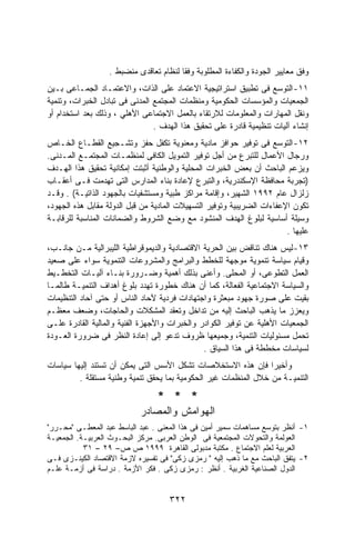 ‫ﻭﻓﻕ ﻤﻌﺎﻴﻴﺭ ﺍﻟﺠﻭﺩﺓ ﻭﺍﻟﻜﻔﺎﺀﺓ ﺍﻟﻤﻁﻠﻭﺒﺔ ﻭﻓﻘﺎ ﻟﻨﻅﺎﻡ ﺘﻌﺎﻗﺩﻯ ﻤﻨﻀﺒﻁ .‬
‫١١- ﺍﻟﺘﻭﺴﻊ ﻓﻰ ﺘﻁﺒﻴﻕ ﺍﺴﺘﺭﺍﺘﻴﺠﻴﺔ ﺍﻻﻋﺘﻤﺎﺩ ﻋﻠﻰ ﺍﻟﺫﺍﺕ، ﻭﺍﻻﻋﺘﻤـﺎﺩ ﺍﻟﺠﻤـﺎﻋﻰ ﺒـﻴﻥ‬
‫ﺍﻟﺠﻤﻌﻴﺎﺕ ﻭﺍﻟﻤﺅﺴﺴﺎﺕ ﺍﻟﺤﻜﻭﻤﻴﺔ ﻭﻤﻨﻅﻤﺎﺕ ﺍﻟﻤﺠﺘﻤﻊ ﺍﻟﻤﺩﻨﻰ ﻓﻰ ﺘﺒﺎﺩل ﺍﻟﺨﺒﺭﺍﺕ، ﻭﺘﻨﻤﻴﺔ‬
‫ﻭﻨﻘل ﺍﻟﻤﻬﺎﺭﺍﺕ ﻭﺍﻟﻤﻌﻠﻭﻤﺎﺕ ﻟﻼﺭﺘﻘﺎﺀ ﺒﺎﻟﻌﻤل ﺍﻻﺠﺘﻤﺎﻋﻰ ﺍﻷﻫﻠﻲ ، ﻭﺫﻟﻙ ﺒﻌﺩ ﺍﺴﺘﺨﺩﺍﻡ ﺃﻭ‬
                                ‫ﺇﻨﺸﺎﺀ ﺁﻟﻴﺎﺕ ﺘﻨﻅﻴﻤﻴﺔ ﻗﺎﺩﺭﺓ ﻋﻠﻰ ﺘﺤﻘﻴﻕ ﻫﺫﺍ ﺍﻟﻬﺩﻑ .‬
‫٢١- ﺍﻟﺘﻭﺴﻊ ﻓﻰ ﺘﻭﻓﻴﺭ ﺤﻭﺍﻓﺯ ﻤﺎﺩﻴﺔ ﻭﻤﻌﻨﻭﻴﺔ ﺘﻜﻔل ﺤﻔﺯ ﻭﺘﺸـﺠﻴﻊ ﺍﻟﻘﻁـﺎﻉ ﺍﻟﺨـﺎﺹ‬
‫ﻭﺭﺠﺎل ﺍﻷﻋﻤﺎل ﻟﻠﺘﺒﺭﻉ ﻤﻥ ﺃﺠل ﺘﻭﻓﻴﺭ ﺍﻟﺘﻤﻭﻴل ﺍﻟﻜﺎﻓﻰ ﻟﻤﻨﻅﻤـﺎﺕ ﺍﻟﻤﺠﺘﻤـﻊ ﺍﻟﻤـﺩﻨﻰ.‬
‫ﻭﻴﺯﻋﻡ ﺍﻟﺒﺎﺤﺙ ﺃﻥ ﺒﻌﺽ ﺍﻟﺨﺒﺭﺍﺕ ﺍﻟﻤﺤﻠﻴﺔ ﻭﺍﻟﻭﻁﻨﻴﺔ ﺃﺜﺒﺘﺕ ﺇﻤﻜﺎﻨﻴﺔ ﺘﺤﻘﻴﻕ ﻫﺫﺍ ﺍﻟﻬـﺩﻑ‬
‫)ﺘﺠﺭﺒﺔ ﻤﺤﺎﻓﻅﺔ ﺍﻹﺴﻜﻨﺩﺭﻴﺔ، ﻭﺍﻟﺘﺒﺭﻉ ﻹﻋﺎﺩﺓ ﺒﻨﺎﺀ ﺍﻟﻤﺩﺍﺭﺱ ﺍﻟﺘﻰ ﺘﻬﺩﻤﺕ ﻓـﻰ ﺃﻋﻘـﺎﺏ‬
‫ﺯﻟﺯﺍل ﻋﺎﻡ ٢٩٩١ ﺍﻟﺸﻬﻴﺭ، ﻭﺇﻗﺎﻤﺔ ﻤﺭﺍﻜﺯ ﻁﺒﻴﺔ ﻭﻤﺴﺘﺸﻔﻴﺎﺕ ﺒﺎﻟﺠﻬﻭﺩ ﺍﻟﺫﺍﺘﻴـﺔ( . ﻭﻗـﺩ‬
‫ﺘﻜﻭﻥ ﺍﻹﻋﻔﺎﺀﺍﺕ ﺍﻟﻀﺭﻴﺒﻴﺔ ﻭﺘﻭﻓﻴﺭ ﺍﻟﺘﺴﻬﻴﻼﺕ ﺍﻟﻤﺎﺩﻴﺔ ﻤﻥ ﻗﺒل ﺍﻟﺩﻭﻟﺔ ﻤﻘﺎﺒل ﻫﺫﻩ ﺍﻟﺠﻬﻭﺩ،‬
‫ﻭﺴﻴﻠﺔ ﺃﺴﺎﺴﻴﺔ ﻟﺒﻠﻭﻍ ﺍﻟﻬﺩﻑ ﺍﻟﻤﻨﺸﻭﺩ ﻤﻊ ﻭﻀﻊ ﺍﻟﺸﺭﻭﻁ ﻭﺍﻟﻀﻤﺎﻨﺎﺕ ﺍﻟﻤﻨﺎﺴﺒﺔ ﻟﻠﺭﻗﺎﺒـﺔ‬
                                                                        ‫ﻋﻠﻴﻬﺎ .‬
‫٣١- ﻟﻴﺱ ﻫﻨﺎﻙ ﺘﻨﺎﻗﺽ ﺒﻴﻥ ﺍﻟﺤﺭﻴﺔ ﺍﻻﻗﺘﺼﺎﺩﻴﺔ ﻭﺍﻟﺩﻴﻤﻭﻗﺭﺍﻁﻴﺔ ﺍﻟﻠﻴﺒﺭﺍﻟﻴﺔ ﻤـﻥ ﺠﺎﻨـﺏ،‬
‫ﻭﻗﻴﺎﻡ ﺴﻴﺎﺴﺔ ﺘﻨﻤﻭﻴﺔ ﻤﻭﺠﻬﺔ ﻟﻠﺨﻁﻁ ﻭﺍﻟﺒﺭﺍﻤﺞ ﻭﺍﻟﻤﺸﺭﻭﻋﺎﺕ ﺍﻟﺘﻨﻤﻭﻴﺔ ﺴﻭﺍﺀ ﻋﻠﻰ ﺼﻌﻴﺩ‬
‫ﺍﻟﻌﻤل ﺍﻟﺘﻁﻭﻋﻰ، ﺃﻭ ﺍﻟﻤﺤﻠﻰ. ﻭﺃﻋﻨﻰ ﺒﺫﻟﻙ ﺃﻫﻤﻴﺔ ﻭﻀـﺭﻭﺭﺓ ﺒﻨـﺎﺀ ﺁﻟﻴـﺎﺕ ﺍﻟﺘﺨﻁـﻴﻁ‬
‫ﻭﺍﻟﺴﻴﺎﺴﺔ ﺍﻻﺠﺘﻤﺎﻋﻴﺔ ﺍﻟﻔﻌﺎﻟﺔ، ﻜﻤﺎ ﺃﻥ ﻫﻨﺎﻙ ﺨﻁﻭﺭﺓ ﺘﻬﺩﺩ ﺒﻠﻭﻍ ﺃﻫﺩﺍﻑ ﺍﻟﺘﻨﻤﻴـﺔ ﻁﺎﻟﻤـﺎ‬
‫ﺒﻘﻴﺕ ﻋﻠﻰ ﺼﻭﺭﺓ ﺠﻬﻭﺩ ﻤﺒﻌﺜﺭﺓ ﻭﺍﺠﺘﻬﺎﺩﺍﺕ ﻓﺭﺩﻴﺔ ﻵﺤﺎﺩ ﺍﻟﻨﺎﺱ ﺃﻭ ﺤﺘﻰ ﺁﺤﺎﺩ ﺍﻟﺘﻨﻅﻴﻤﺎﺕ‬
‫ﻭﻴﻌﺯﺯ ﻤﺎ ﻴﺫﻫﺏ ﺍﻟﺒﺎﺤﺙ ﺇﻟﻴﻪ ﻤﻥ ﺘﺩﺍﺨل ﻭﺘﻌﻘﺩ ﺍﻟﻤﺸﻜﻼﺕ ﻭﺍﻟﺤﺎﺠﺎﺕ، ﻭﻀﻌﻑ ﻤﻌﻅـﻡ‬
‫ﺍﻟﺠﻤﻌﻴﺎﺕ ﺍﻷﻫﻠﻴﺔ ﻋﻥ ﺘﻭﻓﻴﺭ ﺍﻟﻜﻭﺍﺩﺭ ﻭﺍﻟﺨﺒﺭﺍﺕ ﻭﺍﻷﺠﻬﺯﺓ ﺍﻟﻔﻨﻴﺔ ﻭﺍﻟﻤﺎﻟﻴﺔ ﺍﻟﻘﺎﺩﺭﺓ ﻋﻠـﻰ‬
‫ﺘﺤﻤل ﻤﺴﺌﻭﻟﻴﺎﺕ ﺍﻟﺘﻨﻤﻴﺔ، ﻭﺠﻤﻴﻌﻬﺎ ﻅﺭﻭﻑ ﺘﺩﻋﻭ ﺇﻟﻰ ﺇﻋﺎﺩﺓ ﺍﻟﻨﻅﺭ ﻓﻰ ﻀﺭﻭﺭﺓ ﺍﻟﻌـﻭﺩﺓ‬
                                               ‫ﻟﺴﻴﺎﺴﺎﺕ ﻤﺨﻁﻁﺔ ﻓﻰ ﻫﺫﺍ ﺍﻟﺴﻴﺎﻕ .‬
‫ﻭﺃﺨﻴﺭﺍ ﻓﺈﻥ ﻫﺫﻩ ﺍﻻﺴﺘﺨﻼﺼﺎﺕ ﺘﺸﻜل ﺍﻷﺴﺱ ﺍﻟﺘﻰ ﻴﻤﻜﻥ ﺃﻥ ﺘﺴﺘﻨﺩ ﺇﻟﻴﻬﺎ ﺴﻴﺎﺴﺎﺕ‬
                                                                 ‫ﹰ‬
         ‫ﺍﻟﺘﻨﻤﻴـﺔ ﻤﻥ ﺨﻼل ﺍﻟﻤﻨﻅﻤﺎﺕ ﻏﻴﺭ ﺍﻟﺤﻜﻭﻤﻴﺔ ﺒﻤﺎ ﻴﺤﻘﻕ ﺘﻨﻤﻴﺔ ﻭﻁﻨﻴﺔ ﻤﺴﺘﻘﻠﺔ .‬

                                 ‫* * *‬
                            ‫ﺍﻟﻬﻭﺍﻤﺵ ﻭﺍﻟﻤﺼﺎﺩﺭ‬
‫١- ﺃﻨﻅﺭ ﺒﺘﻭﺴﻊ ﻤﺴﺎﻫﻤﺎﺕ ﺴﻤﻴﺭ ﺃﻤﻴﻥ ﻓﻰ ﻫﺫﺍ ﺍﻟﻤﻌﻨﻰ . ﻋﺒﺩ ﺍﻟﺒﺎﺴﻁ ﻋﺒﺩ ﺍﻟﻤﻌﻁـﻰ "ﻤﺤـﺭﺭ"‬
‫ﺍﻟﻌﻭﻟﻤﺔ ﻭﺍﻟﺘﺤﻭﻻﺕ ﺍﻟﻤﺠﺘﻤﻌﻴﺔ ﻓﻰ ﺍﻟﻭﻁﻥ ﺍﻟﻌﺭﺒﻰ. ﻤﺭﻜﺯ ﺍﻟﺒﺤـﻭﺙ ﺍﻟﻌﺭﺒﻴـﺔ. ﺍﻟﺠﻤﻌﻴـﺔ‬
           ‫ﺍﻟﻌﺭﺒﻴﺔ ﻟﻌﻠﻡ ﺍﻻﺠﺘﻤﺎﻉ . ﻤﻜﺘﺒﺔ ﻤﺩﺒﻭﻟﻰ ﺍﻟﻘﺎﻫﺭﺓ ٩٩٩١ ﺹ ﺹ– ٩٢ – ١٣‬
‫٢- ﻴﺘﻔﻕ ﺍﻟﺒﺎﺤﺙ ﻤﻊ ﻤﺎ ﺫﻫﺏ ﺇﻟﻴﻪ " ﺭﻤﺯﻯ ﺯﻜﻰ" ﻓﻰ ﺘﻔﺴﻴﺭﻩ ﻻﺯﻤﺔ ﺍﻻﻗﺘﺼﺎﺩ ﺍﻟﻜﻴﻨـﺯﻯ ﻓـﻰ‬
‫ﺍﻟﺩﻭل ﺍﻟﺼﻨﺎﻋﻴﺔ ﺍﻟﻐﺭﺒﻴﺔ . ﺃﻨﻅﺭ : ﺭﻤﺯﻯ ﺯﻜﻰ . ﻓﻜﺭ ﺍﻷﺯﻤﺔ . ﺩﺭﺍﺴﺔ ﻓﻰ ﺃﺯﻤـﺔ ﻋﻠـﻡ‬


                                     ‫٢٢٣‬
 