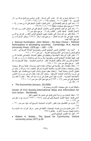 ‫٤١- ﺇﺴﻤﺎﻋﻴل ﺼﺒﺭﻯ ﻋﺒﺩ ﺍﷲ . ﻤﺼﺭ ﺍﻟﺘﻰ ﻨﺭﻴﺩﻫﺎ . ﺘﻘﺭﻴﺭ ﺴﻴﺎﺴﻰ ﻭﺒﺭﻨﺎﻤﺞ ﻤﺭﺤﻠـﻰ. ﺩﺍﺭ‬
              ‫ﺍﻟﺸﺭﻭﻕ . ﻁ ١ ﺍﻟﻘﺎﻫﺭﺓ ٢٠٠٢ . ﺼﻔﺤﺎﺕ )٩٥ – ١٣ ( ، )٧٣ – ٢٥١ ( .‬
‫٥١- ﺴﻌﺩ ﺍﻟﺩﻴﻥ ﺇﺒﺭﺍﻫﻴﻡ )ﺍﻟﻤﻘﺩﻤﺔ( ﻓﻰ : ﺃﻤﺎﻨﻰ ﻗﻨﺩﻴل، ﺍﻟﺘﺤﻭل ﺍﻟﺩﻴﻤﻘﺭﺍﻁﻰ ﻓـﻰ ﻤﺼـﺭ )٨ –‬
                         ‫٣٩٩١ ( ﻤﺭﺠﻊ ﺴﺎﺒﻕ ﺼﻔﺤﺎﺕ ﻤﺨﺘﻠﻔﺔ ٩١١ ،٦،٠١،٦٢،٩٢ .‬
‫٠٦- ﺴﻌﺩ ﺍﻟﺩﻴﻥ ﺇﺒﺭﺍﻫﻴﻡ، ﺍﻟﻤﺠﺘﻤﻊ ﺍﻟﻤﺩﻨﻰ ﻭﺍﻟﺘﺤﻭل ﺍﻟﺩﻴﻤﻘﺭﺍﻁﻰ ﻓﻰ ﺍﻟﻭﻁﻥ ﺍﻟﻌﺭﺒـﻰ، ﺴﻠﺴـﻠﺔ‬
                ‫ﺍﻷﻋﻤﺎل ﺍﻟﻜﺎﻤﻠﺔ . ﺍﻟﻤﺠﻠﺩ ﺍﻟﺜﺎﻤﻥ . ﺍﻟﻜﺘﺎﺏ ﺭﻗﻡ ٥١ . ﻤﺭﺠﻊ ﺴﺎﺒﻕ ﺹ ٥١ .‬
‫٦١- ﻫﻨﺎﻙ ﻜﺜﻴﺭ ﻤﻥ ﺍﻟﺩﺭﺍﺴﺎﺕ ﺍﻟﺘﻰ ﻋﺎﻟﺠﺕ ﻤﻔﻬﻭﻡ ﺍﻟﻤﺠﺘﻤﻊ ﺍﻟﻤﺩﻨﻰ )ﺍﻨﻅـﺭ ﺍﻟﻤﺭﺍﺠـﻊ ﺍﻟﺘـﻰ‬
‫ﺍﻋﺘﻤﺩﻨﺎ ﻋﻠﻴﻬﺎ ﻓﻰ ﻫﺫﻩ ﺍﻟﺩﺭﺍﺴﺔ ﻜﻤﺜﺎل – ﻤﺭﺍﺠﻊ ﺘﺤﺕ ﺃﺭﻗﺎﻡ ٠٦،٥٥،١ ﻭﻴﻤﻜﻥ ﺍﻻﺴﺘﺯﺍﺩﺓ ﻤـﻥ‬
                                                                ‫ﺍﻟﻤﺭﺍﺠﻊ ﺍﻵﺘﻴﺔ ﺃﻴﻀﺎ‬
‫‪• Samuel Huntington ,John Nelson , No Easy Choice : Political‬‬
‫‪Participation in developing countries . Cambridge. M.A. Harvrd‬‬
‫.071 – 961 – ‪University Press .1976.pp‬‬
‫• "ﺃﺤﻤﺩ ﺯﺍﻴﺩ " ﺇﺸﻜﺎﻟﻴﺎﺕ ﺘﺄﺴﻴﺱ ﺍﻟﻤﺠﺘﻤﻊ ﺍﻟﻤﺩﻨﻰ ﻭﺨﺼﻭﺼﻴﺔ ﺍﻟﺤﺩﺍﺜﺔ ﺍﻟﻌﺭﺒﻴﺔ ﻓﻰ : ﻨﺎﻫـﺩ‬
               ‫ﺼﺎﻟﺢ )ﻤﺤﺭﺭ( ﺒﺤﻭﺙ ﻓﻰ ﺍﻷﻨﺜﺭﻭﺒﻭﻟﻭﺠﻴﺎ ﺍﻟﻌﺭﺒﻴﺔ .. ﺹ ﺹ ١١٥ – ٤١٥ .‬
‫٧١- ﺘﻌﺘﺒﺭ ﻓﻜﺭﺓ ﺍﻟﺭﻭﺍﺒﻁ ﺍﻻﺠﺘﻤﺎﻋﻴﺔ ﻭﻭﻅﻴﻔﺘﻬﺎ ﻓﻰ ﺘﺤﻘﻴﻕ ﺍﻟﺘﻤﺎﺴﻙ ﺍﻻﺠﺘﻤﺎﻋﻰ ﺍﻟﻘﺎﻋﺩﺓ ﺍﻟﺘـﻰ‬
‫ﺘﻘﻭﻡ ﻋﻠﻴﻬﺎ ﻤﻨﻅﻤﺎﺕ ﺍﻟﻤﺠﺘﻤﻊ ﺍﻟﻤﺩﻨﻰ ﻭﻤﻔﻬﻭﻤﻬﺎ، ﻭﻗﺩ ﻭﺭﺩﺕ ﻓﻰ ﻤﺴﺎﻫﻤﺎﺕ ﻋـﺩﺩ ﻤـﻥ ﻋﻠﻤـﺎﺀ‬
‫ﺍﻻﺠﺘﻤﺎﻉ ﺍﻟﺒﺎﺭﺯﻴﻥ ﺃﻤﺜﺎل ﺘﻭﻜﻔﻴل، ﻓﻭﻜﻭﻴﺎﻤﺎ ﺃﻨﻅﺭ : ﻓﺭﺍﻨﺴﻴﺱ ﻓﻭﻜﻭﻴﺎﻤﺎ . ﻨﻬﺎﻴﺔ ﺍﻟﺘﺎﺭﻴﺦ ﻭﺨـﺎﺘﻡ‬
                                           ‫ﺍﻟﺒﺸﺭ . ﻤﺭﺠﻊ ﺴﺎﺒﻕ ﺹ ﺹ ٠٨٢ – ٤٨٢ .‬
‫٨١- ﻫﻨﺎﻙ ﻤﻨﻅﻤﺎﺕ ﻏﻴﺭ ﺤﻜﻭﻤﻴﺔ ﻓﻰ ﻤﺠﺎﻻﺕ ﻤﺘﻌﺩﺩﺓ ﺘﻀﻡ ﻤﺅﺴﺴﺎﺕ ﻋﻠﻤﻴﺔ ﻭﻤﺭﺍﻜﺯ ﻭﺒﺤﻭﺙ‬
‫ﻭﻟﺠﺎﻥ ﻭﺠﻤﻌﻴﺎﺕ ﻭﻫﻴﺌﺎﺕ ﻟﻠﺘﺩﺭﻴﺏ ﻭﺍﻟﺘﻨﻤﻴﺔ ﺍﻟﺒﺸﺭﻴﺔ ﻭﻤﺭﺍﻜﺯ ﺍﻟﻤﻌﻠﻭﻤـﺎﺕ، ﻭﻤﺭﺍﻜـﺯ ﻭﻟﺠـﺎﻥ‬
‫ﻟﺤﻘﻭﻕ ﺍﻻﻨﺴﺎﻥ ﻭﺤﻤﺎﻴﺔ ﺍﻟﺒﻴﺌﺔ . ﺍﺭﺘﺒﻁﺕ ﺒﻌﻘﻭﺩ ﺘﻤﻭﻴل ﻭﺘﺒﺎﺩل ﺍﻟﺨﺒﺭﺓ ﻤﻊ ﻤﻨﻅﻤﺎﺕ ﻏﻴﺭ ﺤﻜﻭﻤﻴﺔ‬
‫ﻓﻰ ﺃﻭﺭﻭﺒﺎ ﻭﺍﻟﻭﻻﻴﺎﺕ ﺍﻟﻤﺘﺤﺩﺓ ﺍﻷﻤﺭﻴﻜﻴﺔ . ﻭﺘﻌﻤل ﺍﻷﻥ ﺘﺤﺕ ﻏﻁﺎﺀ ﺸﺭﻋﻰ ﻤﻥ ﻭﺯﺍﺭﺓ ﺍﻟﺸﺌﻭﻥ‬
‫ﺍﻻﺠﺘﻤﺎﻋﻴﺔ ﺍﻟﻤﺼﺭﻴﺔ . ﺃﺸﺎﺭﺕ ﺇﻟﻴﻬﺎ ﺃﻤﺎﻨﻰ ﻗﻨﺩﻴل ﻓﻰ ﺩﺭﺍﺴـﺘﻬﺎ ﺍﻟﺴـﺎﺒﻘﺔ : ﻋﻤﻠﻴـﺔ ﺍﻟﺘﺤـﻭل‬
         ‫ﺍﻟﺩﻴﻤﻭﻗﺭﺍﻁﻰ ﻓﻰ ﻤﺼﺭ )١٨ – ٣٩٩١( ﻤﺭﺠﻊ ﺴﺒﻕ ﺫﻜﺭﻩ ﺹ ﺹ ٨٠١ – ٩١١ .‬
                                                                        ‫٩١- ﻨﻘﻼ ﻋﻥ :‬
‫•‬   ‫.0002,92 ,‪The Economitst.January‬‬
                                      ‫ﻭﺍﻟﻤﻘﺎﻟﺔ ﻨﺸﺭﺕ ﻋﻠﻰ ﺼﻔﺤﺎﺕ ﺍﻹﻨﺘﺭﻨﺕ ﻭﻤﺼﺩﺭﻫﺎ :‬
‫‪Center of Civil Society,International Ideas and Information for‬‬
‫.‪civic Action . Worldwide‬‬
                ‫٥٦- ﺍﺴﺘﻔﺎﺩ ﺍﻟﺒﺎﺤﺙ ﻤﻥ ﺩﺭﺍﺴﺔ ﺃﻤﺎﻨﻰ ﻗﻨﺩﻴل ﻓﻰ ﺘﺤﺩﻴﺩ ﻫﺫﺍ ﺍﻟﻤﻔﻬﻭﻡ ﺍﻨﻅﺭ :‬
‫"ﺃﻤﺎﻨﻰ ﻗﻨﺩﻴل" ﻋﻤﻠﻴﺔ ﺍﻟﺘﺤﻭل ﺍﻟﺩﻴﻤﻭﻗﺭﺍﻁﻰ ﻓﻰ ﻤﺼﺭ )١٨٩١ – ٣٩٩١ ( ﻤﺭﺠـﻊ ﺴـﺎﺒﻕ ﺹ‬
                                                                 ‫ﺹ ٩٣١ – ٠٤١ .‬
‫١٢- ﻟﻤﺯﻴﺩ ﻤﻥ ﺍﻟﺘﻔﺎﺼﻴل ﺤﻭل ﺘﻁﻭﺭ ﺍﻷﺤﺯﺍﺏ ﺍﻟﺴﻴﺎﺴﻴﺔ، ﺍﻟﻤﺭﺠﻊ ﺍﻟﺴـﺎﺒﻕ، ﺹ ﺹ ٠٢١ –‬
                                                                             ‫٨٣١ .‬
‫٢٢- ﺃﻤﺎﻨﻰ ﻗﻨﺩﻴل،ﺴﺎﺭﺓ ﺒﻥ ﻨﻔﻴﺴﺔ، ﺍﻟﺠﻤﻌﻴﺎﺕ ﺍﻷﻫﻠﻴﺔ ﻓﻰ ﻤﺼﺭ. ﻤﺭﻜﺯ ﺍﻟﺩﺭﺍﺴـﺎﺕ ﺍﻟﺴﻴﺎﺴـﻴﺔ‬
                                     ‫ﻭﺍﻻﺴﺘﺭﺍﺘﻴﺠﻴﺔ، ﻤﺅﺴﺴﺔ ﺍﻷﻫﺭﺍﻡ . ﺒﺎﻟﻘﺎﻫﺭﺓ ٥٩٩١ .‬
                                              ‫٣٢- ﺍﻨﻅﺭ ﻫﺫﺍ ﺍﻟﺘﻔﺴﻴﺭ ﻟﻠﻤﺠﺘﻤﻊ ﺍﻟﻤﺩﻨﻰ :‬
‫•‬   ‫‪Robert A. Nisbet., The Quest for Community. Oxford‬‬
    ‫45.‪university press.1977.p‬‬



                                        ‫٤٢٣‬
 