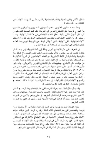 ‫ﺘﺸﻜﻴل ﺍﻷﻓﻜﺎﺭ ﻭﺍﻟﻘﻴﻡ ﺍﻟﺤﺩﻴﺜﺔ ﻭﺍﻟﻨﻅﻡ ﺍﻻﺠﺘﻤﺎﻋﻴﺔ ﻭﺍﻟﺘﻤﺭﺩ ﻋﻠـﻰ ﺍﻟﺘـﺭﺍﺙ ﺍﻻﺠﺘﻤـﺎﻋﻰ‬
                                                  ‫ﺍﻟﺘﻘﻠﻴﺩﻯ ﻓﻰ ﺒﻠﺩﺍﻥ ﻜﺜﻴﺭﺓ .‬
‫ﻭﻤﻨﺫ ﻤﻨﺘﺼﻑ ﺍﻟﻘﺭﻥ ﺍﻟﻌﺸﺭﻴﻥ ، ﺍﻫﺘﻡ ﺍﻟﻤﺒﻌﻭﺜﻭﻥ ﺍﻟﻤﺼﺭﻴﻭﻥ ﻭﺍﻟﻌﺭﺍﻗﻴﻭﻥ ﺍﻟﻌﺎﺌﺩﻭﻥ‬
‫ﻤﻥ ﺍﻟﺨﺎﺭﺝ ﺒﺘﺭﺠﻤﺔ ﻋﻠﻡ ﺍﻻﺠﺘﻤﺎﻉ ﺍﻟﻐﺭﺒﻰ ﺇﻟﻰ ﺍﻟﻌﺭﺒﻴﺔ؛ ﺫﻟﻙ ﺍﻟﻌﻠﻡ ﺍﻟﺤﺩﻴﺙ ﺍﻟﺫﻯ ﻅﻬـﺭ‬
‫ﻜﺭﺩ ﻓﻌل ﻟﻠﺴﺅﺍل ﺍﻟﺘﺎﻟﻰ : ﻜﻴﻑ ﻨﺤﻘﻕ ﺍﻟﻨﻅﺎﻡ ﺍﻻﺠﺘﻤﺎﻋﻰ ﻓﻰ ﻫﺫﺍ ﺍﻟﻌﺎﻟﻡ ؟ ﻭﻜﻴﻑ ﻴﻨﺸـﺄ‬
‫ﻭﻴﺴﺘﻤﺭ ﻜل ﻤﻥ ﺍﻟﻨﻅﺎﻡ ﺍﻻﺠﺘﻤﺎﻋﻰ ﻭﺍﻟﺘﻨﻅـﻴﻡ ﺍﻻﺠﺘﻤـﺎﻋﻰ ؟ ﻭﻜﻴـﻑ ﺘﺘﻜـﻭﻥ ﺍﻟـﻨﻅﻡ‬
‫ﺍﻻﺠﺘﻤﺎﻋﻴﺔ ﻭﻜﻴﻑ ﺘﺒﻘﻰ ؟ ﻭﻜﻴﻑ ﺘﺘﻐﻴﺭ ؟ ﻭﻜﺎﻥ ﺍﻟﻬﺩﻑ ﻤﻥ ﺍﻟﺘﺭﺠﻤﺔ ﺘﺩﺭﻴﺱ ﻫﺫﺍ ﺍﻟﻌﻠـﻡ‬
                       ‫ﺍﻟﺠﺩﻴﺩ ﻟﻠﻁﻼﺏ ﻓﻰ ﺍﻟﺠﺎﻤﻌﺎﺕ ، ﻭﺍﻟﻤﺴﺎﻫﻤﺔ ﻓﻰ ﺤﺭﻜﺔ ﺍﻟﺘﻨﻭﻴﺭ.‬
‫ﺇﻥ ﺍﻟﺘﻌﺭﻑ ﻋﻠﻰ ﻋﻠﻡ ﺍﻻﺠﺘﻤﺎﻉ ﺍﻟﻐﺭﺒﻰ ﻭﻨﻘﻠﺔ ﺇﻟﻰ ﺍﻟﻠﻐﺔ ﺍﻟﻌﺭﺒﻴﺔ، ﻟﻴﺱ ﺒﺩﻋـﺔ، ﺃﻭ‬
‫ﻅﺎﻫﺭﺓ ﺘﺨﺹ ﺍﻟﻌﺭﺏ ﻭﺤﺩﻫﻡ ، ﻓﺎﻷﻤﺭﻴﻜﻴﻭﻥ ﺘﺭﺠﻤﻭﺍ ﻜﺘﺏ ﻋﻠـﻡ ﺍﻻﺠﺘﻤـﺎﻉ ﺍﻟﻤﻜﺘﻭﺒـﺔ‬
‫ﺒﺎﻟﻔﺭﻨﺴﻴﺔ ﻭﺍﻷﻟﻤﺎﻨﻴﺔ ﺇﻟﻰ ﺍﻟﻠﻐﺔ ﺍﻹﻨﺠﻠﻴﺯﻴﺔ ، ﻭﺍﻟﻌﻠﻤﺎﺀ ﺍﻻﺠﺘﻤﺎﻋﻴﻭﻥ ﻓﻰ ﺃﻤﺭﻴﻜﺎ ﺍﻟﻼﺘﻴﻨﻴـﺔ‬
‫ﻭﻴﻭﻏﻭﺴﻼﻓﻴﺎ ﻭﺇﻴﺭﺍﻥ ﻭﺍﻟﻬﻨﺩ … ﺇﻟﺦ ﺍﻟﺫﻴﻥ ﻋﺎﺸﻭﺍ ﻅﺭﻭﻓﺎ ﻤﺜل ﻅﺭﻭﻓﻨﺎ، ﺘﺭﺠﻤﻭﺍ ﺍﻟﻜﺜﻴـﺭ‬
                              ‫ﹰ‬
‫ﻤﻥ ﻤﺅﻟﻔﺎﺕ ﻋﻠﻡ ﺍﻻﺠﺘﻤﺎﻉ ، ﻭﻤﻔﻬﻭﻤﺎﺕ ﻋﻠﻡ ﺍﻻﺠﺘﻤﺎﻉ ﺍﻷﻭﺭﺒﻰ ﻭﺍﻷﻤﺭﻴﻜﻰ ، ﻭﺃﻋـﺎﺩﻭﺍ‬
‫ﺘﻁﻭﻴﺭﻫﺎ، ﻜﻤﺎ ﺃﻀﻔﻭﺍ ﻋﻠﻴﻬﺎ ﻤﻌﺎﻥ ﻤﺤﻠﻴﺔ ﻨﺎﺒﻌﺔ ﻤﻥ ﻭﺍﻗﻊ ﻤﺠﺘﻤﻌﺎﺘﻬﻡ ) ﺍﻟﻐﺒﺭﺍ، ﺹ ﺹ‬
‫٠١٢، ١١٢(. ﻭﺇﺫﺍ ﻜﺎﻨﺕ ﻤﺭﺤﻠﺔ ﺘﺭﺠﻤﺔ ﺍﻷﻋﻤﺎل ﻭﺍﻟﻤﻔﻬﻭﻤﺎﺕ ﻤﺭﺤﻠﺔ ﻀﺭﻭﺭﻴﺔ ﻤـﻥ‬
‫ﻤﺭﺍﺤل ﺘﻜﻭﻴﻥ ﺍﻟﻌﻠﻡ ، ﻓﺈﻥ ﻓﺘﺭﺓ ﻁﻔﻭﻟﺔ ﻋﻠﻡ ﺍﻻﺠﺘﻤﺎﻉ ﻓﻰ ﺍﻟﻌﺎﻟﻡ ﺍﻟﻌﺭﺒﻰ ﻗﺩ ﻁﺎﻟﺕ ﻜﺜﻴﺭﺍ ،‬
  ‫ﹰ‬
‫ﻭﺯﺍﺩﺕ ﻋﻥ ﺨﻤﺴﻴﻥ ﻋﺎﻤﺎ ، ﻭﻴﻌﻨﻰ ﺍﺴﺘﻤﺭﺍﺭ ﺇﺼﺩﺍﺭ ﺍﻟﺘﺭﺠﻤـﺎﺕ، ﻭﻨـﺩﺭﺓ ﺍﻷﺒﺤــﺎﺙ‬
                                                         ‫ﹰ‬
‫ﻭﺍﻟﻤﺴﻭﺡ ﺍﻻﺠﺘﻤﺎﻋﻴﺔ ﺍﻟﻬﺎﺩﻓﺔ ﻭﺍﻟﺠﺎﺩﺓ، ﺒل ﻋﺩﻡ ﺍﻻﻋﺘﺭﺍﻑ ﺒﻬﺎ ﺃﺤﻴﺎﻨـﺎ ؛ "ﺃﻨﻨـﺎ ﻤﺠﺘﻤـﻊ‬
                 ‫ﹰ‬
                                 ‫ﺨﺎﻀﻊ ﻟﻼﺴﺘﻌﻤﺎﺭ ﺍﻟﻔﻜﺭﻯ" )ﻋﺒﺩ ﺍﻟﻜﺭﻴﻡ ﺍﻟﺨﻁﻴﺒﻰ (.‬
‫ﻭﻗﺩ ﻴﺴﺄل ﺴﺎﺌل ﻟﻤﺎﺫﺍ ﻨﻬﺘﻡ ﺒﺤﺭﻜﺔ ﺍﻟﺘﺭﺠﻤﺔ ﻓﻰ ﻋﻠﻡ ﺍﻻﺠﺘﻤﺎﻉ ﻭﻤﺎ ﺍﻟﻭﻀـﻊ ﺍﻟـﺫﻯ‬
‫ﺁﻟﺕ ﺇﻟﻴﻪ؟ ﻭﻤﺎ ﺨﻁﻭﺭﺘﻬﺎ؟ ﻻ ﻴﻌﻠﻡ ﺒﺎﻵﺜﺎﺭ ﺍﻹﻴﺠﺎﺒﻴﺔ ﻭﺍﻟﺴﻠﺒﻴﺔ ﻟﻠﺘﺭﺠﻤﺔ ﻭﺠﻭﺩﺘﻬﺎ ﻭﺴﻭﺀﺍﺘﻬﺎ‬
‫ﺇﻻ ﺨﺒﻴﺭ ﺍﻨﺸﺭﺡ ﺼﺩﺭﻩ ﺒﻌﺩ ﻗﺭﺍﺀﺓ ﺍﻟﻌﻤل ﺍﻟﻤﺘﺭﺠﻡ ﺃﻭ ﻋﺎﻨﻰ ﻭﺸﻌﺭ ﺒﺎﻷﺴﻰ ﻤﻥ ﻗـﺭﺍﺀﺓ‬
‫ﺍﻟﻜﺘﺎﺏ ﺍﻟﻤﺘﺭﺠﻡ، ﻭﻭﺠﺩ ﺃﻥ ﻗﺭﺍﺀﺘﻪ ﻓﻰ ﻟﻐﺘﻪ ﺍﻷﺼﻠﻴﺔ ﺃﻴﺴﺭ ﻭﺃﺴﻬل ﻓﻰ ﺍﻟﻔﻬﻡ ﻤﻥ ﻗـﺭﺍﺀﺓ‬
                                                                ‫ﺍﻟﻜﺘﺎﺏ ﺍﻟﻤﺘﺭﺠﻡ.‬
‫ﻭﻜﺎﻥ ﺍﻷﺴﺘﺎﺫ ﺍﻟﺴﻴﺩ ﺒﺩﻭﻯ ﻤﻥ ﺃﻭﺍﺌل ﺍﻟﻤﺒﻌﻭﺜﻴﻥ ﺍﻟﺫﻴﻥ ﻋﺎﺩﻭﺍ ﻓﻰ ﺍﻷﺭﺒﻌﻴﻨﻴﺎﺕ ﻤـﻥ‬
‫ﻓﺭﻨﺴﺎ، ﻭﺘﺨﺼﺼﻭﺍ ﻓﻰ ﻋﻠﻡ ﺍﻻﺠﺘﻤﺎﻉ ﺃﺜﻨﺎﺀ ﺍﻟﺒﻌﺜﺔ. ﻭﻟﻘﺩ ﺭﺩ ﺍﻟﺭﺠل ﺍﻟﺩﻴﻥ ﻟﻭﻁﻨﻪ ، ﻭﻗﺩﻡ‬
‫ﻤﺴﺎﻫﻤﺔ ﺭﺍﺌﺩﺓ ﻭﺼﺎﺩﻗﺔ ﻭﺠﺎﺩﺓ ﻓﻰ ﻨﻘل ﻋﻠﻡ ﺍﻻﺠﺘﻤﺎﻉ ﺍﻟﻔﺭﻨﺴﻰ ﺇﻟﻰ ﺍﻟﻠﻐﺔ ﺍﻟﻌﺭﺒﻴـﺔ. ﺒـﺩﺃ‬
‫ﺍﻷﺴﺘﺎﺫ ﻤﺸﺭﻭﻉ ﺘﺭﺠﻤﺔ ﺍﻟﻤﺼﺎﺩﺭ ﺍﻷﺴﺎﺴﻴﺔ ﻓﻰ ﻋﻠﻡ ﺍﻻﺠﺘﻤﺎﻉ ﺒﺎﻻﺸﺘﺭﺍﻙ ﻤﻊ ﺍﻟـﺩﻜﺘﻭﺭ‬
‫ﻤﺤﻤﻭﺩ ﻗﺎﺴﻡ . ﻓﻬﻭ ﻴﻌﺩ ﺍﻟﺭﺍﺌﺩ ﺍﻷﻭل ﻓﻰ ﺘﺭﺠﻤﺔ ﻤﺅﻟﻔﺎﺕ ﺭﻭﺍﺩ ﻋﻠﻡ ﺍﻻﺠﺘﻤﺎﻉ ﺍﻟﻔﺭﻨﺴـﻰ‬
‫ﺇﻟﻰ ﺍﻟﻠﻐﺔ ﺍﻟﻌﺭﺒﻴﺔ. ﻭﻜﺎﻥ ﻋﺎﻡ ٩٤٩١ ﺒﺩﺍﻴﺔ ﻤﺸﺭﻭﻉ ﺍﻟﺘﺭﺠﻤﺔ. ﻓﺘﻌـﺩﺩﺕ ﺠﻬـﻭﺩﻩ ﺒـﻴﻥ‬
      ‫ﺍﻟﺘﺭﺠﻤﺔ ﺍﻟﻜﺎﻤﻠﺔ ﻟﻠﻜﺘﺎﺏ ﺒﻤﻔﺭﺩﻩ ﺃﻭ ﺍﻟﻤﺸﺎﺭﻜﺔ ﻓﻰ ﺍﻟﺘﺭﺠﻤﺔ ﺃﻭ ﺍﻟﻘﻴﺎﻡ ﺒﺩﻭﺭ ﺍﻟﻤﺭﺍﺠﻊ.‬


                                       ‫٤٣‬
 