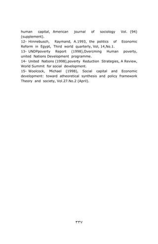 human     capital, American   journal    of  sociology  Vol. (94)
(supplement).
12- Hiinnebusch,    Raymand, A.1993, the politics    of Economic
Reform in Egypt, Third world quarterly, Vol, 14,No.1.
13- UNDPpoverty     Report  (1998),Overcming     Human   poverty,
united Nations Development programme.
14- United Nations (1998),poverty Reduction Strategies, A Review,
World Summit for social development.
15- Woolcock, Michael (1998), Social capital and Economic
development: toward atheoretical synthesis and policy framework
Theory and society, Vol.27.No.2 (April).




                              ٣٣٧
 