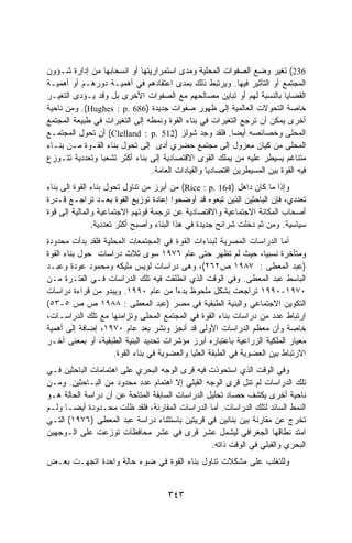 ‫632( ﺘﻐﻴﺭ ﻭﻀﻊ ﺍﻟﺼﻔﻭﺍﺕ ﺍﻟﻤﺤﻠﻴﺔ ﻭﻤﺩﻯ ﺍﺴﺘﻤﺭﺍﺭﻴﺘﻬﺎ ﺃﻭ ﺍﻨﺴﺤﺎﺒﻬﺎ ﻤﻥ ﺇﺩﺍﺭﺓ ﺸـﺅﻭﻥ‬
‫ﺍﻟﻤﺠﺘﻤﻊ ﺃﻭ ﺍﻟﺘﺄﺜﻴﺭ ﻓﻴﻬﺎ. ﻭﻴﺭﺘﺒﻁ ﺫﻟﻙ ﺒﻤﺩﻯ ﺍﻋﺘﻘﺎﺩﻫﻡ ﻓﻲ ﺃﻫﻤﻴـﺔ ﺩﻭﺭﻫـﻡ ﺃﻭ ﺃﻫﻤﻴـﺔ‬
‫ﺍﻟﻘﻀﺎﻴﺎ ﺒﺎﻟﻨﺴﺒﺔ ﻟﻬﻡ ﺃﻭ ﺘﺒﺎﻴﻥ ﻤﺼﺎﻟﺤﻬﻡ ﻤﻊ ﺍﻟﺼﻔﻭﺍﺕ ﺍﻷﺨﺭﻯ ﺒل ﻭﻗﺩ ﻴـﺅﺩﻯ ﺍﻟﺘﻐﻴـﺭ‬
‫ﺨﺎﺼﺔ ﺍﻟﺘﺤﻭﻻﺕ ﺍﻟﻌﺎﻟﻤﻴﺔ ﺇﻟﻰ ﻅﻬﻭﺭ ﺼﻔﻭﺍﺕ ﺠﺩﻴﺩﺓ )686 .‪ .(Hughes : p‬ﻭﻤﻥ ﻨﺎﺤﻴﺔ‬
‫ﺃﺨﺭﻯ ﻴﻤﻜﻥ ﺃﻥ ﺘﺭﺠﻊ ﺍﻟﺘﻐﻴﺭﺍﺕ ﻓﻲ ﺒﻨﺎﺀ ﺍﻟﻘﻭﺓ ﻭﻨﻤﻁﻪ ﺇﻟﻰ ﺍﻟﺘﻐﻴﺭﺍﺕ ﻓﻲ ﻁﺒﻴﻌﺔ ﺍﻟﻤﺠﺘﻤﻊ‬
‫ﺍﻟﻤﺤﻠﻰ ﻭﺨﺼﺎﺌﺼﻪ ﺃﻴﻀﺎ. ﻓﻠﻘﺩ ﻭﺠﺩ ﺸﻭﻟﺯ )215 .‪ (Clelland : p‬ﺃﻥ ﺘﺤﻭل ﺍﻟﻤﺠﺘﻤـﻊ‬
                                                          ‫ﹰ‬
‫ﺍﻟﻤﺤﻠﻰ ﻤﻥ ﻜﻴﺎﻥ ﻤﻌﺯﻭل ﺇﻟﻰ ﻤﺠﺘﻤﻊ ﺤﻀﺭﻱ ﺃﺩﻯ ﺇﻟﻰ ﺘﺤﻭل ﺒﻨﺎﺀ ﺍﻟﻘـﻭﺓ ﻤـﻥ ﺒﻨـﺎﺀ‬
‫ﻤﺘﻨﺎﻏﻡ ﻴﺴﻴﻁﺭ ﻋﻠﻴﻪ ﻤﻥ ﻴﻤﻠﻙ ﺍﻟﻘﻭﻯ ﺍﻻﻗﺘﺼﺎﺩﻴﺔ ﺇﻟﻰ ﺒﻨﺎﺀ ﺃﻜﺜﺭ ﺘﺸﻌﺒﺎ ﻭﺘﻌﺩﺩﻴﺔ ﺘﺘـﻭﺯﻉ‬
                ‫ﹰ‬
                               ‫ﻓﻴﻪ ﺍﻟﻘﻭﺓ ﺒﻴﻥ ﺍﻟﻤﺴﻴﻁﺭﻴﻥ ﺍﻗﺘﺼﺎﺩﻴﺎ ﻭﺍﻟﻘﻴﺎﺩﺍﺕ ﺍﻟﻌﺎﻤﺔ.‬
                                                 ‫ﹰ‬
‫ﻭﺇﺫﺍ ﻤﺎ ﻜﺎﻥ ﺩﺍﻫل )461 .‪ (Rice : p‬ﻤﻥ ﺃﺒﺭﺯ ﻤﻥ ﺘﻨﺎﻭل ﺘﺤﻭل ﺒﻨﺎﺀ ﺍﻟﻘﻭﺓ ﺇﻟﻰ ﺒﻨﺎﺀ‬
‫ﺘﻌﺩﺩﻱ، ﻓﺈﻥ ﺍﻟﺒﺎﺤﺜﻴﻥ ﺍﻟﺫﻴﻥ ﺘﺒﻌﻭﻩ ﻗﺩ ﺃﻭﻀﺤﻭﺍ ﺇﻋﺎﺩﺓ ﺘﻭﺯﻴﻊ ﺍﻟﻘﻭﺓ ﺒﻌـﺩ ﺘﺭﺍﺠـﻊ ﻗـﺩﺭﺓ‬
‫ﺃﺼﺤﺎﺏ ﺍﻟﻤﻜﺎﻨﺔ ﺍﻻﺠﺘﻤﺎﻋﻴﺔ ﻭﺍﻻﻗﺘﺼﺎﺩﻴﺔ ﻋﻥ ﺘﺭﺠﻤﺔ ﻗﻭﺘﻬﻡ ﺍﻻﺠﺘﻤﺎﻋﻴﺔ ﻭﺍﻟﻤﺎﻟﻴﺔ ﺇﻟﻰ ﻗﻭﺓ‬
               ‫ﺴﻴﺎﺴﻴﺔ. ﻭﻤﻥ ﺜﻡ ﺩﺨﻠﺕ ﺸﺭﺍﺌﺢ ﺠﺩﻴﺩﺓ ﻓﻲ ﻫﺫﺍ ﺍﻟﺒﻨﺎﺀ ﻭﺃﺼﺒﺢ ﺃﻜﺜﺭ ﺘﻌﺩﺩﻴﺔ.‬
‫ﺃﻤﺎ ﺍﻟﺩﺭﺍﺴﺎﺕ ﺍﻟﻤﺼﺭﻴﺔ ﻟﺒﻨﺎﺀﺍﺕ ﺍﻟﻘﻭﺓ ﻓﻲ ﺍﻟﻤﺠﺘﻤﻌﺎﺕ ﺍﻟﻤﺤﻠﻴﺔ ﻓﻠﻘﺩ ﺒﺩﺃﺕ ﻤﺤﺩﻭﺩﺓ‬
‫ﻭﻤﺘﺄﺨﺭﺓ ﻨﺴﺒﻴﺎ، ﺤﻴﺙ ﻟﻡ ﺘﻅﻬﺭ ﺤﺘﻰ ﻋﺎﻡ ٦٧٩١ ﺴﻭﻯ ﺜﻼﺙ ﺩﺭﺍﺴﺎﺕ ﺤﻭل ﺒﻨﺎﺀ ﺍﻟﻘﻭﺓ‬
                                                                   ‫ﹰ‬
‫)ﻋﺒﺩ ﺍﻟﻤﻌﻁﻰ : ٧٨٩١ ﺹ٢٦٢(، ﻭﻫﻰ ﺩﺭﺍﺴﺎﺕ ﻟﻭﻴﺱ ﻤﻠﻴﻜﻪ ﻭﻤﺤﻤﻭﺩ ﻋﻭﺩﺓ ﻭﻋﺒـﺩ‬
‫ﺍﻟﺒﺎﺴﻁ ﻋﺒﺩ ﺍﻟﻤﻌﻁﻰ. ﻭﻓﻲ ﺍﻟﻭﻗﺕ ﺍﻟﺫﻱ ﺍﻨﻁﻠﻘﺕ ﻓﻴﻪ ﺘﻠﻙ ﺍﻟﺩﺭﺍﺴﺎﺕ ﻓـﻲ ﺍﻟﻔﺘـﺭﺓ ﻤـﻥ‬
‫٠٧٩١-٠٩٩١ ﺘﺭﺍﺠﻌﺕ ﺒﺸﻜل ﻤﻠﺤﻭﻅ ﺒﺩﺀﺍ ﻤﻥ ﻋﺎﻡ ٠٩٩١. ﻭﻴﺒﺩﻭ ﻤﻥ ﻗﺭﺍﺀﺓ ﺩﺭﺍﺴﺎﺕ‬
                                       ‫ﹰ‬
                                       ‫ّ‬
‫ﺍﻟﺘﻜﻭﻴﻥ ﺍﻻﺠﺘﻤﺎﻋﻲ ﻭﺍﻟﺒﻨﻴﺔ ﺍﻟﻁﺒﻘﻴﺔ ﻓﻲ ﻤﺼﺭ )ﻋﺒﺩ ﺍﻟﻤﻌﻁﻰ : ٨٨٩١ ﺹ ﺹ ٥-٣٥(‬
‫ﺍﺭﺘﺒﺎﻁ ﻋﺩﺩ ﻤﻥ ﺩﺭﺍﺴﺎﺕ ﺒﻨﺎﺀ ﺍﻟﻘﻭﺓ ﻓﻲ ﺍﻟﻤﺠﺘﻤﻊ ﺍﻟﻤﺤﻠﻰ ﻭﺘﺯﺍﻤﻨﻬﺎ ﻤﻊ ﺘﻠﻙ ﺍﻟﺩﺭﺍﺴـﺎﺕ،‬
‫ﺨﺎﺼﺔ ﻭﺃﻥ ﻤﻌﻅﻡ ﺍﻟﺩﺭﺍﺴﺎﺕ ﺍﻷﻭﻟﻰ ﻗﺩ ﺃﻨﺠﺯ ﻭﻨﺸﺭ ﺒﻌﺩ ﻋﺎﻡ ٠٧٩١، ﺇﻀﺎﻓﺔ ﺇﻟﻰ ﺃﻫﻤﻴﺔ‬
‫ﻤﻌﻴﺎﺭ ﺍﻟﻤﻠﻜﻴﺔ ﺍﻟﺯﺭﺍﻋﻴﺔ ﺒﺎﻋﺘﺒﺎﺭﻩ ﺃﺒﺭﺯ ﻤﺅﺸﺭﺍﺕ ﺘﺤﺩﻴﺩ ﺍﻟﺒﻨﻴﺔ ﺍﻟﻁﺒﻘﻴﺔ، ﺃﻭ ﺒﻤﻌﻨﻰ ﺁﺨـﺭ‬
                    ‫ﺍﻻﺭﺘﺒﺎﻁ ﺒﻴﻥ ﺍﻟﻌﻀﻭﻴﺔ ﻓﻲ ﺍﻟﻁﺒﻘﺔ ﺍﻟﻌﻠﻴﺎ ﻭﺍﻟﻌﻀﻭﻴﺔ ﻓﻲ ﺒﻨﺎﺀ ﺍﻟﻘﻭﺓ.‬
‫ﻭﻓﻲ ﺍﻟﻭﻗﺕ ﺍﻟﺫﻱ ﺍﺴﺘﺤﻭﺫﺕ ﻓﻴﻪ ﻗﺭﻯ ﺍﻟﻭﺠﻪ ﺍﻟﺒﺤﺭﻱ ﻋﻠﻰ ﺍﻫﺘﻤﺎﻤﺎﺕ ﺍﻟﺒﺎﺤﺜﻴﻥ ﻓـﻲ‬
‫ﺘﻠﻙ ﺍﻟﺩﺭﺍﺴﺎﺕ ﻟﻡ ﺘﻨل ﻗﺭﻯ ﺍﻟﻭﺠﻪ ﺍﻟﻘﺒﻠﻲ ﺇﻻ ﺍﻫﺘﻤﺎﻡ ﻋﺩﺩ ﻤﺤﺩﻭﺩ ﻤﻥ ﺍﻟﺒـﺎﺤﺜﻴﻥ. ﻭﻤـﻥ‬
‫ﻨﺎﺤﻴﺔ ﺃﺨﺭﻯ ﻴﻜﺸﻑ ﺤﺼﺎﺩ ﺘﺤﻠﻴل ﺍﻟﺩﺭﺍﺴﺎﺕ ﺍﻟﺴﺎﺒﻘﺔ ﺍﻟﻤﺘﺎﺤﺔ ﻋﻥ ﺃﻥ ﺩﺭﺍﺴﺔ ﺍﻟﺤﺎﻟﺔ ﻫـﻭ‬
‫ﺍﻟﻨﻤﻁ ﺍﻟﺴﺎﺌﺩ ﻟﺘﻠﻙ ﺍﻟﺩﺭﺍﺴﺎﺕ. ﺃﻤﺎ ﺍﻟﺩﺭﺍﺴﺎﺕ ﺍﻟﻤﻘﺎﺭﻨﺔ، ﻓﻠﻘﺩ ﻅﻠﺕ ﻤﺤـﺩﻭﺩﺓ ﺃﻴﻀـﺎ ﻭﻟـﻡ‬
     ‫ﹰ‬
‫ﺘﺨﺭﺝ ﻋﻥ ﻤﻘﺎﺭﻨﺔ ﺒﻴﻥ ﺒﻨﺎﺌﻴﻥ ﻓﻲ ﻗﺭﻴﺘﻴﻥ ﺒﺎﺴﺘﺜﻨﺎﺀ ﺩﺭﺍﺴﺔ ﻋﺒﺩ ﺍﻟﻤﻌﻁﻰ )٦٧٩١( ﺍﻟﺘـﻲ‬
‫ﺍﻤﺘﺩ ﻨﻁﺎﻗﻬﺎ ﺍﻟﺠﻐﺭﺍﻓﻲ ﻟﻴﺸﻤل ﻋﺸﺭ ﻗﺭﻯ ﻓﻲ ﻋﺸﺭ ﻤﺤﺎﻓﻅﺎﺕ ﺘﻭﺯﻋﺕ ﻋﻠﻰ ﺍﻟـﻭﺠﻬﻴﻥ‬
                                                 ‫ﺍﻟﺒﺤﺭﻱ ﻭﺍﻟﻘﺒﻠﻲ ﻓﻲ ﺍﻟﻭﻗﺕ ﺫﺍﺘﻪ.‬
‫ﻭﻟﻠﺘﻐﻠﺏ ﻋﻠﻰ ﻤﺸﻜﻼﺕ ﺘﻨﺎﻭل ﺒﻨﺎﺀ ﺍﻟﻘﻭﺓ ﻓﻲ ﻀﻭﺀ ﺤﺎﻟﺔ ﻭﺍﺤﺩﺓ ﺍﺘﺠﻬـﺕ ﺒﻌـﺽ‬


                                     ‫٣٤٣‬
 