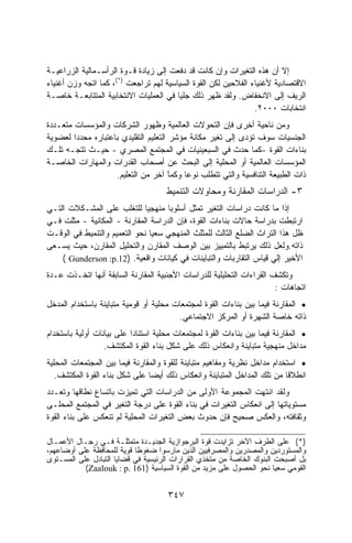 ‫ﺇﻻ ﺃﻥ ﻫﺫﻩ ﺍﻟﺘﻐﻴﺭﺍﺕ ﻭﺇﻥ ﻜﺎﻨﺕ ﻗﺩ ﺩﻓﻌﺕ ﺇﻟﻰ ﺯﻴﺎﺩﺓ ﻗـﻭﺓ ﺍﻟﺭﺃﺴـﻤﺎﻟﻴﺔ ﺍﻟﺯﺭﺍﻋﻴـﺔ‬
‫ﺍﻻﻗﺘﺼﺎﺩﻴﺔ ﻷﻏﻨﻴﺎﺀ ﺍﻟﻔﻼﺤﻴﻥ ﻟﻜﻥ ﺍﻟﻘﻭﺓ ﺍﻟﺴﻴﺎﺴﻴﺔ ﻟﻬﻡ ﺘﺭﺍﺠﻌﺕ )*(، ﻜﻤﺎ ﺍﺘﺠﻪ ﻭﺯﻥ ﺃﻏﻨﻴﺎﺀ‬
‫ﺍﻟﺭﻴﻑ ﺇﻟﻰ ﺍﻻﻨﺨﻔﺎﺽ. ﻭﻟﻘﺩ ﻅﻬﺭ ﺫﻟﻙ ﺠﻠﻴﺎ ﻓﻲ ﺍﻟﻌﻤﻠﻴﺎﺕ ﺍﻻﻨﺘﺨﺎﺒﻴﺔ ﺍﻟﻤﺘﺘﺎﺒﻌـﺔ ﺨﺎﺼـﺔ‬
                                        ‫ﹰ‬
                                                                ‫ﺍﻨﺘﺨﺎﺒﺎﺕ ٠٠٠٢.‬
‫ﻭﻤﻥ ﻨﺎﺤﻴﺔ ﺃﺨﺭﻯ ﻓﺈﻥ ﺍﻟﺘﺤﻭﻻﺕ ﺍﻟﻌﺎﻟﻤﻴﺔ ﻭﻅﻬﻭﺭ ﺍﻟﺸﺭﻜﺎﺕ ﻭﺍﻟﻤﺅﺴﺴﺎﺕ ﻤﺘﻌـﺩﺩﺓ‬
‫ﺍﻟﺠﻨﺴﻴﺎﺕ ﺴﻭﻑ ﺘﺅﺩﻯ ﺇﻟﻰ ﺘﻐﻴﺭ ﻤﻜﺎﻨﺔ ﻤﺅﺸﺭ ﺍﻟﺘﻌﻠﻴﻡ ﺍﻟﺘﻘﻠﻴﺩﻱ ﺒﺎﻋﺘﺒﺎﺭﻩ ﻤﺤﺩﺩﺍ ﻟﻌﻀﻭﻴﺔ‬
        ‫ﹰ‬
‫ﺒﻨﺎﺀﺍﺕ ﺍﻟﻘﻭﺓ -ﻜﻤﺎ ﺤﺩﺙ ﻓﻲ ﺍﻟﺴﺒﻌﻴﻨﻴﺎﺕ ﻓﻲ ﺍﻟﻤﺠﺘﻤﻊ ﺍﻟﻤﺼﺭﻱ - ﺤﻴـﺙ ﺘﺘﺠـﻪ ﺘﻠـﻙ‬
‫ﺍﻟﻤﺅﺴﺴﺎﺕ ﺍﻟﻌﺎﻟﻤﻴﺔ ﺃﻭ ﺍﻟﻤﺤﻠﻴﺔ ﺇﻟﻰ ﺍﻟﺒﺤﺙ ﻋﻥ ﺃﺼﺤﺎﺏ ﺍﻟﻘﺩﺭﺍﺕ ﻭﺍﻟﻤﻬﺎﺭﺍﺕ ﺍﻟﺨﺎﺼـﺔ‬
                    ‫ﺫﺍﺕ ﺍﻟﻁﺒﻴﻌﺔ ﺍﻟﺘﻨﺎﻓﺴﻴﺔ ﻭﺍﻟﺘﻲ ﺘﺘﻁﻠﺏ ﻨﻭﻋﺎ ﻭﻜﻤﺎ ﺁﺨﺭ ﻤﻥ ﺍﻟﺘﻌﻠﻴﻡ.‬
                                       ‫ﹰ‬
                                       ‫ً‬  ‫ﹰ‬
                                     ‫٣- ﺍﻟﺩﺭﺍﺴﺎﺕ ﺍﻟﻤﻘﺎﺭﻨﺔ ﻭﻤﺤﺎﻭﻻﺕ ﺍﻟﺘﻨﻤﻴﻁ‬
‫ﺇﺫﺍ ﻤﺎ ﻜﺎﻨﺕ ﺩﺭﺍﺴﺎﺕ ﺍﻟﺘﻐﻴﺭ ﺘﻤﺜل ﺃﺴﻠﻭﺒﺎ ﻤﻨﻬﺠﻴﺎ ﻟﻠﺘﻐﻠﺏ ﻋﻠﻰ ﺍﻟﻤﺸـﻜﻼﺕ ﺍﻟﺘـﻲ‬
                              ‫ﹰ‬
‫ﺍﺭﺘﺒﻁﺕ ﺒﺩﺭﺍﺴﺔ ﺤﺎﻻﺕ ﺒﻨﺎﺀﺍﺕ ﺍﻟﻘﻭﺓ، ﻓﺈﻥ ﺍﻟﺩﺭﺍﺴﺔ ﺍﻟﻤﻘﺎﺭﻨﺔ - ﺍﻟﻤﻜﺎﻨﻴﺔ - ﻤﺜﻠﺕ ﻓـﻲ‬
‫ﻅل ﻫﺫﺍ ﺍﻟﺘﺭﺍﺙ ﺍﻟﻀﻠﻊ ﺍﻟﺜﺎﻟﺙ ﻟﻠﻤﺜﻠﺙ ﺍﻟﻤﻨﻬﺠﻲ ﺴﻌﻴﺎ ﻨﺤﻭ ﺍﻟﺘﻌﻤﻴﻡ ﻭﺍﻟﺘﻨﻤﻴﻁ ﻓﻲ ﺍﻟﻭﻗـﺕ‬
                                ‫ﹰ‬
‫ﺫﺍﺘﻪ.ﻭﻟﻌل ﺫﻟﻙ ﻴﺭﺘﺒﻁ ﺒﺎﻟﺘﻤﻴﻴﺯ ﺒﻴﻥ ﺍﻟﻭﺼﻑ ﺍﻟﻤﻘﺎﺭﻥ ﻭﺍﻟﺘﺤﻠﻴل ﺍﻟﻤﻘﺎﺭﻥ، ﺤﻴﺙ ﻴﺴـﻌﻰ‬
    ‫ﺍﻷﺨﻴﺭ ﺇﻟﻲ ﻗﻴﺎﺱ ﺍﻟﺘﻘﺎﺭﺒﺎﺕ ﻭﺍﻟﺘﺒﺎﻴﻨﺎﺕ ﻓﻲ ﻜﻴﺎﻨﺎﺕ ﻭﺍﻗﻌﻴﺔ. )21.‪( Gunderson :p‬‬
‫ﻭﺘﻜﺸﻑ ﺍﻟﻘﺭﺍﺀﺍﺕ ﺍﻟﺘﺤﻠﻴﻠﻴﺔ ﻟﻠﺩﺭﺍﺴﺎﺕ ﺍﻷﺠﻨﺒﻴﺔ ﺍﻟﻤﻘﺎﺭﻨﺔ ﺍﻟﺴﺎﺒﻘﺔ ﺃﻨﻬﺎ ﺍﺘﺨـﺫﺕ ﻋـﺩﺓ‬
                                                                       ‫ﺍﺘﺠﺎﻫﺎﺕ :‬
‫• ﺍﻟﻤﻘﺎﺭﻨﺔ ﻓﻴﻤﺎ ﺒﻴﻥ ﺒﻨﺎﺀﺍﺕ ﺍﻟﻘﻭﺓ ﻟﻤﺠﺘﻤﻌﺎﺕ ﻤﺤﻠﻴﺔ ﺃﻭ ﻗﻭﻤﻴﺔ ﻤﺘﺒﺎﻴﻨﺔ ﺒﺎﺴﺘﺨﺩﺍﻡ ﺍﻟﻤﺩﺨل‬
                                         ‫ﺫﺍﺘﻪ ﺨﺎﺼﺔ ﺍﻟﺸﻬﺭﺓ ﺃﻭ ﺍﻟﻤﺭﻜﺯ ﺍﻻﺠﺘﻤﺎﻋﻲ.‬
‫• ﺍﻟﻤﻘﺎﺭﻨﺔ ﻓﻴﻤﺎ ﺒﻴﻥ ﺒﻨﺎﺀﺍﺕ ﺍﻟﻘﻭﺓ ﻟﻤﺠﺘﻤﻌﺎﺕ ﻤﺤﻠﻴﺔ ﺍﺴﺘﻨﺎﺩﺍ ﻋﻠﻰ ﺒﻴﺎﻨﺎﺕ ﺃﻭﻟﻴﺔ ﺒﺎﺴﺘﺨﺩﺍﻡ‬
                  ‫ﻤﺩﺍﺨل ﻤﻨﻬﺠﻴﺔ ﻤﺘﺒﺎﻴﻨﺔ ﻭﺍﻨﻌﻜﺎﺱ ﺫﻟﻙ ﻋﻠﻰ ﺸﻜل ﺒﻨﺎﺀ ﺍﻟﻘﻭﺓ ﺍﻟﻤﻜﺘﺸﻑ.‬
‫• ﺍﺴﺘﺨﺩﺍﻡ ﻤﺩﺍﺨل ﻨﻅﺭﻴﺔ ﻭﻤﻔﺎﻫﻴﻡ ﻤﺘﺒﺎﻴﻨﺔ ﻟﻠﻘﻭﺓ ﻭﺍﻟﻤﻘﺎﺭﻨﺔ ﻓﻴﻤﺎ ﺒﻴﻥ ﺍﻟﻤﺠﺘﻤﻌﺎﺕ ﺍﻟﻤﺤﻠﻴﺔ‬
   ‫ﺍﻨﻁﻼﻗﺎ ﻤﻥ ﺘﻠﻙ ﺍﻟﻤﺩﺍﺨل ﺍﻟﻤﺘﺒﺎﻴﻨﺔ ﻭﺍﻨﻌﻜﺎﺱ ﺫﻟﻙ ﺃﻴﻀﺎ ﻋﻠﻰ ﺸﻜل ﺒﻨﺎﺀ ﺍﻟﻘﻭﺓ ﺍﻟﻤﻜﺘﺸﻑ.‬
‫ﻭﻟﻘﺩ ﺍﻨﺘﻬﺕ ﺍﻟﻤﺠﻤﻭﻋﺔ ﺍﻷﻭﻟﻰ ﻤﻥ ﺍﻟﺩﺭﺍﺴﺎﺕ ﺍﻟﺘﻲ ﺘﻤﻴﺯﺕ ﺒﺎﺘﺴﺎﻉ ﻨﻁﺎﻗﻬﺎ ﻭﺘﻌـﺩﺩ‬
‫ﻤﺴﺘﻭﻴﺎﺘﻬﺎ ﺇﻟﻰ ﺍﻨﻌﻜﺎﺱ ﺍﻟﺘﻐﻴﺭﺍﺕ ﻓﻲ ﺒﻨﺎﺀ ﺍﻟﻘﻭﺓ ﻋﻠﻰ ﺩﺭﺠﺔ ﺍﻟﺘﻐﻴﺭ ﻓﻲ ﺍﻟﻤﺠﺘﻤﻊ ﺍﻟﻤﺤﻠـﻰ‬
‫ﻭﺜﻘﺎﻓﺘﻪ، ﻭﺍﻟﻌﻜﺱ ﺼﺤﻴﺢ ﻓﺈﻥ ﺤﺩﻭﺙ ﺒﻌﺽ ﺍﻟﺘﻐﻴﺭﺍﺕ ﺍﻟﻤﺤﻠﻴﺔ ﻟﻡ ﺘﻨﻌﻜﺱ ﻋﻠﻰ ﺒﻨﺎﺀ ﺍﻟﻘﻭﺓ‬

‫)*( ﻋﻠﻰ ﺍﻟﻁﺭﻑ ﺍﻵﺨﺭ ﺘﺯﺍﻴﺩﺕ ﻗﻭﺓ ﺍﻟﺒﺭﺠﻭﺍﺯﻴﺔ ﺍﻟﺠﺩﻴـﺩﺓ ﻤﺘﻤﺜﻠـﺔ ﻓـﻲ ﺭﺠـﺎل ﺍﻷﻋﻤـﺎل‬
‫ﻭﺍﻟﻤﺴﺘﻭﺭﺩﻴﻥ ﻭﺍﻟﻤﺼﺩﺭﻴﻥ ﻭﺍﻟﻤﺼﺭﻓﻴﻴﻥ ﺍﻟﺫﻴﻥ ﻤﺎﺭﺴﻭﺍ ﻀﻐﻭﻁﺎ ﻗﻭﻴﺔ ﻟﻠﻤﺤﺎﻓﻅﺔ ﻋﻠﻰ ﺃﻭﻀﺎﻋﻬﻡ،‬
                           ‫ﹰ‬
‫ﺒل ﺃﺼﺒﺤﺕ ﺍﻟﺒﻨﻭﻙ ﺍﻟﺨﺎﺼﺔ ﻤﻥ ﻤﺘﺨﺫﻱ ﺍﻟﻘﺭﺍﺭﺍﺕ ﺍﻟﺭﺌﻴﺴﻴﺔ ﻓﻲ ﻗﻀﺎﻴﺎ ﺍﻟﺘﺒﺎﺩل ﻋﻠﻰ ﺍﻟﻤﺴـﺘﻭﻯ‬
           ‫ﺍﻟﻘﻭﻤﻲ ﺴﻌﻴﺎ ﻨﺤﻭ ﺍﻟﺤﺼﻭل ﻋﻠﻰ ﻤﺯﻴﺩ ﻤﻥ ﺍﻟﻘﻭﺓ ﺍﻟﺴﻴﺎﺴﻴﺔ )161 .‪(Zaalouk : p‬‬
                                                                       ‫ﹰ‬


                                     ‫٧٤٣‬
 