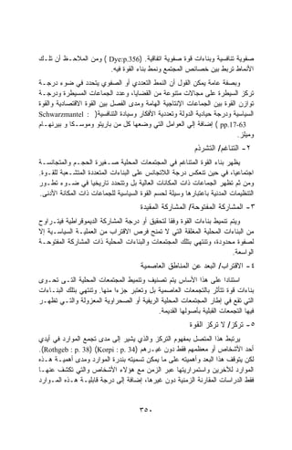 ‫ﺼﻔﻭﻴﺔ ﺘﻨﺎﻓﺴﻴﺔ ﻭﺒﻨﺎﺀﺍﺕ ﻗﻭﺓ ﺼﻔﻭﻴﺔ ﺍﺘﻔﺎﻗﻴﺔ. )653.‪ ( Dye:p‬ﻭﻤﻥ ﺍﻟﻤﻼﺤـﻅ ﺃﻥ ﺘﻠـﻙ‬
                      ‫ﺍﻷﻨﻤﺎﻁ ﺘﺭﺒﻁ ﺒﻴﻥ ﺨﺼﺎﺌﺹ ﺍﻟﻤﺠﺘﻤﻊ ﻭﻨﻤﻁ ﺒﻨﺎﺀ ﺍﻟﻘﻭﺓ ﻓﻴﻪ.‬
‫ﻭﺒﺼﻔﺔ ﻋﺎﻤﺔ ﻴﻤﻜﻥ ﺍﻟﻘﻭل ﺃﻥ ﺍﻟﻨﻤﻁ ﺍﻟﺘﻌﺩﺩﻱ ﺃﻭ ﺍﻟﺼﻔﻭﻱ ﻴﺘﺤﺩﺩ ﻓﻲ ﻀﻭﺀ ﺩﺭﺠـﺔ‬
                                               ‫‪‬‬
‫ﺘﺭﻜﺯ ﺍﻟﺴﻴﻁﺭﺓ ﻋﻠﻰ ﻤﺠﺎﻻﺕ ﻤﺘﻨﻭﻋﺔ ﻤﻥ ﺍﻟﻘﻀﺎﻴﺎ، ﻭﻋﺩﺩ ﺍﻟﺠﻤﺎﻋﺎﺕ ﺍﻟﻤﺴﻴﻁﺭﺓ ﻭﺩﺭﺠـﺔ‬
‫ﺘﻭﺍﺯﻥ ﺍﻟﻘﻭﺓ ﺒﻴﻥ ﺍﻟﺠﻤﺎﻋﺎﺕ ﺍﻹﻨﺘﺎﺠﻴﺔ ﺍﻟﻬﺎﻤﺔ ﻭﻤﺩﻯ ﺍﻟﻔﺼل ﺒﻴﻥ ﺍﻟﻘﻭﺓ ﺍﻻﻗﺘﺼﺎﺩﻴﺔ ﻭﺍﻟﻘﻭﺓ‬
‫ﺍﻟﺴﻴﺎﺴﻴﺔ ﻭﺩﺭﺠﺔ ﺤﻴﺎﺩﻴﺔ ﺍﻟﺩﻭﻟﺔ ﻭﺘﻌﺩﺩﻴﺔ ﺍﻷﻓﻜﺎﺭ ﻭﺴﻴﺎﺩﺓ ﺍﻟﺘﻨﺎﻓﺴﻴﺔ) : ‪Schwarzmantel‬‬
‫36-71.‪ ( pp‬ﺇﻀﺎﻓﺔ ﺇﻟﻲ ﺍﻟﻌﻭﺍﻤل ﺍﻟﺘﻲ ﻭﻀﻌﻬﺎ ﻜل ﻤﻥ ﺒﺎﺭﻴﺘﻭ ﻭﻤﻭﺴـﻜﺎ ﻭ ﺒﻴﺭﻨﻬـﺎﻡ‬
                                                                        ‫ﻭﻤﻴﻠﺯ.‬
                                                          ‫٢- ﺍﻟﺘﻨﺎﻏﻡ/ ﺍﻟﺘﺸﺭﺫﻡ‬
‫ﻴﻅﻬﺭ ﺒﻨﺎﺀ ﺍﻟﻘﻭﺓ ﺍﻟﻤﺘﻨﺎﻏﻡ ﻓﻲ ﺍﻟﻤﺠﺘﻤﻌﺎﺕ ﺍﻟﻤﺤﻠﻴﺔ ﺼـﻐﻴﺭﺓ ﺍﻟﺤﺠـﻡ ﻭﺍﻟﻤﺘﺠﺎﻨﺴـﺔ‬
‫ﺍﺠﺘﻤﺎﻋﻴﺎ، ﻓﻲ ﺤﻴﻥ ﺘﻨﻌﻜﺱ ﺩﺭﺠﺔ ﺍﻟﻼﺘﺠﺎﻨﺱ ﻋﻠﻰ ﺍﻟﺒﻨﺎﺀﺍﺕ ﺍﻟﻤﺘﻌﺩﺩﺓ ﺍﻟﻤﺘﺸـﻌﺒﺔ ﻟﻠﻘـﻭﺓ.‬
‫ﻭﻤﻥ ﺜﻡ ﺘﻅﻬﺭ ﺍﻟﺠﻤﺎﻋﺎﺕ ﺫﺍﺕ ﺍﻟﻤﻜﺎﻨﺎﺕ ﺍﻟﻌﺎﻟﻴﺔ ﺒل ﻭﺘﺘﺤﺩﺩ ﺘﺎﺭﻴﺨﻴﺎ ﻓﻲ ﻀـﻭﺀ ﺘﻁـﻭﺭ‬
                   ‫ﹰ‬
‫ﺍﻟﺘﻨﻅﻴﻤﺎﺕ ﺍﻟﻤﺩﻨﻴﺔ ﺒﺎﻋﺘﺒﺎﺭﻫﺎ ﻭﺴﻴﻠﺔ ﻟﺤﺴﻡ ﺍﻟﻘﻭﺓ ﺍﻟﺴﻴﺎﺴﻴﺔ ﻟﻠﺠﻤﺎﻋﺎﺕ ﺫﺍﺕ ﺍﻟﻤﻜﺎﻨﺔ ﺍﻷﺩﻨﻰ.‬
                                      ‫٣- ﺍﻟﻤﺸﺎﺭﻜﺔ ﺍﻟﻤﻔﺘﻭﺤﺔ/ ﺍﻟﻤﺸﺎﺭﻜﺔ ﺍﻟﻤﻘﻴﺩﺓ‬
‫ﻭﻴﺘﻡ ﺘﻨﻤﻴﻁ ﺒﻨﺎﺀﺍﺕ ﺍﻟﻘﻭﺓ ﻭﻓﻘﺎ ﻟﺘﺤﻘﻴﻕ ﺃﻭ ﺩﺭﺠﺔ ﺍﻟﻤﺸﺎﺭﻜﺔ ﺍﻟﺩﻴﻤﻭﻗﺭﺍﻁﻴﺔ ﻓﻴﺘـﺭﺍﻭﺡ‬
‫ﻤﻥ ﺍﻟﺒﻨﺎﺀﺍﺕ ﺍﻟﻤﺤﻠﻴﺔ ﺍﻟﻤﻐﻠﻘﺔ ﺍﻟﺘﻲ ﻻ ﺘﻤﻨﺢ ﻓﺭﺹ ﺍﻻﻗﺘﺭﺍﺏ ﻤﻥ ﺍﻟﻌﻤﻠﻴـﺔ ﺍﻟﺴﻴﺎﺴـﻴﺔ ﺇﻻ‬
‫ﻟﺼﻔﻭﺓ ﻤﺤﺩﻭﺩﺓ، ﻭﺘﻨﺘﻬﻲ ﺒﺘﻠﻙ ﺍﻟﻤﺠﺘﻤﻌﺎﺕ ﻭﺍﻟﺒﻨﺎﺀﺍﺕ ﺍﻟﻤﺤﻠﻴﺔ ﺫﺍﺕ ﺍﻟﻤﺸﺎﺭﻜﺔ ﺍﻟﻤﻔﺘﻭﺤـﺔ‬
                                                                       ‫ﺍﻟﻭﺍﺴﻌﺔ.‬
                                      ‫٤- ﺍﻻﻗﺘﺭﺍﺏ/ ﺍﻟﺒﻌﺩ ﻋﻥ ﺍﻟﻤﻨﺎﻁﻕ ﺍﻟﻌﺎﺼﻤﻴﺔ‬
‫ﺍﺴﺘﻨﺎﺩﺍ ﻋﻠﻰ ﻫﺫﺍ ﺍﻷﺴﺎﺱ ﻴﺘﻡ ﺘﺼﻨﻴﻑ ﻭﺘﻨﻤﻴﻁ ﺍﻟﻤﺠﺘﻤﻌﺎﺕ ﺍﻟﻤﺤﻠﻴﺔ ﺍﻟﺘـﻰ ﺘﺤـﻭﻯ‬ ‫ﹰ‬
‫ﺒﻨﺎﺀﺍﺕ ﻗﻭﺓ ﺘﺘﺄﺜﺭ ﺒﺎﻟﺘﺠﻤﻌﺎﺕ ﺍﻟﻌﺎﺼﻤﻴﺔ ﺒل ﻭﺘﻌﺘﺒﺭ ﺠﺯﺀﺍ ﻤﻨﻬﺎ. ﻭﺘﻨﺘﻬﻲ ﺒﺘﻠﻙ ﺍﻟﺒﻨـﺎﺀﺍﺕ‬
                            ‫ﹰ‬
‫ﺍﻟﺘﻲ ﺘﻘﻊ ﻓﻲ ﺇﻁﺎﺭ ﺍﻟﻤﺠﺘﻤﻌﺎﺕ ﺍﻟﻤﺤﻠﻴﺔ ﺍﻟﺭﻴﻔﻴﺔ ﺃﻭ ﺍﻟﺼﺤﺭﺍﻭﻴﺔ ﺍﻟﻤﻌﺯﻭﻟﺔ ﻭﺍﻟﺘـﻲ ﺘﻅﻬـﺭ‬
                                           ‫ﻓﻴﻬﺎ ﺍﻟﺘﺠﻤﻌﺎﺕ ﺍﻟﻘﺒﻠﻴﺔ ﺒﺄﺼﻭﻟﻬﺎ ﺍﻟﻘﺩﻴﻤﺔ.‬
                                                        ‫٥- ﺘﺭﻜﺯ/ ﻻ ﺘﺭﻜﺯ ﺍﻟﻘﻭﺓ‬
‫ﻴﺭﺘﺒﻁ ﻫﺫﺍ ﺍﻟﻤﺘﺼل ﺒﻤﻔﻬﻭﻡ ﺍﻟﺘﺭﻜﺯ ﻭﺍﻟﺫﻱ ﻴﺸﻴﺭ ﺇﻟﻰ ﻤﺩﻯ ﺘﺠﻤﻊ ﺍﻟﻤﻭﺍﺭﺩ ﻓﻲ ﺃﻴﺩﻱ‬
‫ﺃﺤﺩ ﺍﻷﺸﺨﺎﺹ ﺃﻭ ﻤﻌﻅﻤﻬﻡ ﻓﻘﻁ ﺩﻭﻥ ﻏﻴـﺭﻫﻡ )43 .‪.(Rothgeb : p. 38) (Korpi : p‬‬
‫ﻟﻜﻥ ﻴﺘﻭﻗﻑ ﻫﺫﺍ ﺍﻟﺒﻌﺩ ﻭﺃﻫﻤﻴﺘﻪ ﻋﻠﻰ ﻤﺎ ﻴﻤﻜﻥ ﺘﺴﻤﻴﺘﻪ ﺒﻨﺩﺭﺓ ﺍﻟﻤﻭﺍﺭﺩ ﻭﻤﺩﻯ ﺃﻫﻤﻴـﺔ ﻫـﺫﻩ‬
‫ﺍﻟﻤﻭﺍﺭﺩ ﻟﻶﺨﺭﻴﻥ ﻭﺍﺴﺘﻤﺭﺍﺭﻴﺘﻬﺎ ﻋﺒﺭ ﺍﻟﺯﻤﻥ ﻤﻊ ﻫﺅﻻﺀ ﺍﻷﺸﺨﺎﺹ ﻭﺍﻟﺘﻲ ﺘﻜﺸﻑ ﻋﻨﻬـﺎ‬
‫ﻓﻘﻁ ﺍﻟﺩﺭﺍﺴﺎﺕ ﺍﻟﻤﻘﺎﺭﻨﺔ ﺍﻟﺯﻤﻨﻴﺔ ﺩﻭﻥ ﻏﻴﺭﻫﺎ، ﺇﻀﺎﻓﺔ ﺇﻟﻰ ﺩﺭﺠﺔ ﻗﺎﺒﻠﻴـﺔ ﻫـﺫﻩ ﺍﻟﻤـﻭﺍﺭﺩ‬


                                     ‫٠٥٣‬
 