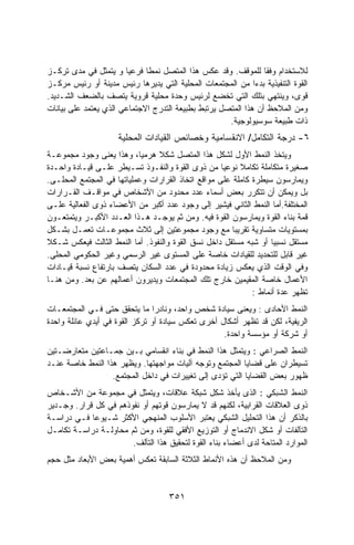 ‫ﻟﻼﺴﺘﺨﺩﺍﻡ ﻭﻓﻘﺎ ﻟﻠﻤﻭﻗﻑ. ﻭﻗﺩ ﻋﻜﺱ ﻫﺫﺍ ﺍﻟﻤﺘﺼل ﻨﻤﻁﺎ ﻓﺭﻋﻴﺎ ﻭ ﻴﺘﻤﺜل ﻓﻲ ﻤﺩﻯ ﺘﺭﻜـﺯ‬
                       ‫ﹰ‬     ‫ﹰ‬
‫ﺍﻟﻘﻭﺓ ﺍﻟﺘﻨﻔﻴﺫﻴﺔ ﺒﺩﺀﺍ ﻤﻥ ﺍﻟﻤﺠﺘﻤﻌﺎﺕ ﺍﻟﻤﺤﻠﻴﺔ ﺍﻟﺘﻲ ﻴﺩﻴﺭﻫﺎ ﺭﺌﻴﺱ ﻤﺩﻴﻨﺔ ﺃﻭ ﺭﺌﻴﺱ ﻤﺭﻜـﺯ‬
                                                             ‫‪‬ﹰ‬
‫ﻗﻭﻯ، ﻭﻴﻨﺘﻬﻲ ﺒﺘﻠﻙ ﺍﻟﺘﻲ ﺘﺨﻀﻊ ﻟﺭﺌﻴﺱ ﻭﺤﺩﺓ ﻤﺤﻠﻴﺔ ﻗﺭﻭﻴﺔ ﻴﺘﺼﻑ ﺒﺎﻟﻀﻌﻑ ﺍﻟﺸـﺩﻴﺩ.‬
‫ﻭﻤﻥ ﺍﻟﻤﻼﺤﻅ ﺃﻥ ﻫﺫﺍ ﺍﻟﻤﺘﺼل ﻴﺭﺘﺒﻁ ﺒﻁﺒﻴﻌﺔ ﺍﻟﺘﺩﺭﺝ ﺍﻻﺠﺘﻤﺎﻋﻲ ﺍﻟﺫﻱ ﻴﻌﺘﻤﺩ ﻋﻠﻰ ﺒﻴﺎﻨﺎﺕ‬
                                                     ‫ﺫﺍﺕ ﻁﺒﻴﻌﺔ ﺴﻭﺴﻴﻭﻟﻭﺠﻴﺔ.‬
                     ‫٦- ﺩﺭﺠﺔ ﺍﻟﺘﻜﺎﻤل/ ﺍﻻﻨﻘﺴﺎﻤﻴﺔ ﻭﺨﺼﺎﺌﺹ ﺍﻟﻘﻴﺎﺩﺍﺕ ﺍﻟﻤﺤﻠﻴﺔ‬
‫ﻭﻴﺘﺨﺫ ﺍﻟﻨﻤﻁ ﺍﻷﻭل ﻟﺸﻜل ﻫﺫﺍ ﺍﻟﻤﺘﺼل ﺸﻜﻼ ﻫﺭﻤﻴﺎ، ﻭﻫﺫﺍ ﻴﻌﻨﻰ ﻭﺠﻭﺩ ﻤﺠﻤﻭﻋـﺔ‬
                           ‫ﹰ‬    ‫ﹰ‬
‫ﺼﻐﻴﺭﺓ ﻤﺘﻜﺎﻤﻠﺔ ﺘﻜﺎﻤﻼ ﻨﻭﻋﻴﺎ ﻤﻥ ﺫﻭﻯ ﺍﻟﻘﻭﺓ ﻭﺍﻟﻨﻔـﻭﺫ ﺘﺴـﻴﻁﺭ ﻋﻠـﻰ ﻗﻴـﺎﺩﺓ ﻭﺍﺤـﺩﺓ‬
                                                    ‫ﹰ‬    ‫ﹰ‬
‫ﻭﻴﻤﺎﺭﺴﻭﻥ ﺴﻴﻁﺭﺓ ﻜﺎﻤﻠﺔ ﻋﻠﻰ ﻤﻭﺍﻗﻊ ﺍﺘﺨﺎﺫ ﺍﻟﻘﺭﺍﺭﺍﺕ ﻭﻋﻤﻠﻴﺎﺘﻬﺎ ﻓﻲ ﺍﻟﻤﺠﺘﻤﻊ ﺍﻟﻤﺤﻠـﻰ.‬
‫ﺒل ﻭﻴﻤﻜﻥ ﺃﻥ ﺘﺘﻜﺭﺭ ﺒﻌﺽ ﺃﺴﻤﺎﺀ ﻋﺩﺩ ﻤﺤﺩﻭﺩ ﻤﻥ ﺍﻷﺸﺨﺎﺹ ﻓﻲ ﻤﻭﺍﻗـﻑ ﺍﻟﻘـﺭﺍﺭﺍﺕ‬
‫ﺍﻟﻤﺨﺘﻠﻔﺔ.ﺃﻤﺎ ﺍﻟﻨﻤﻁ ﺍﻟﺜﺎﻨﻲ ﻓﻴﺸﻴﺭ ﺇﻟﻰ ﻭﺠﻭﺩ ﻋﺩﺩ ﺃﻜﺒﺭ ﻤﻥ ﺍﻷﻋﻀﺎﺀ ﺫﻭﻯ ﺍﻟﻔﻌﺎﻟﻴﺔ ﻋﻠـﻰ‬
‫ﻗﻤﺔ ﺒﻨﺎﺀ ﺍﻟﻘﻭﺓ ﻭﻴﻤﺎﺭﺴﻭﻥ ﺍﻟﻘﻭﺓ ﻓﻴﻪ. ﻭﻤﻥ ﺜﻡ ﻴﻭﺠـﺩ ﻫـﺫﺍ ﺍﻟﻌـﺩﺩ ﺍﻷﻜﺒـﺭ ﻭﻴﺘﻤﺘﻌـﻭﻥ‬
‫ﺒﻤﺴﺘﻭﻴﺎﺕ ﻤﺘﺴﺎﻭﻴﺔ ﺘﻘﺭﻴﺒﺎ ﻤﻊ ﻭﺠﻭﺩ ﻤﺠﻤﻭﻋﺘﻴﻥ ﺇﻟﻰ ﺜﻼﺙ ﻤﺠﻤﻭﻋـﺎﺕ ﺘﻌﻤـل ﺒﺸـﻜل‬
                                                       ‫ﹰ‬
‫ﻤﺴﺘﻘل ﻨﺴﺒﻴﺎ ﺃﻭ ﺸﺒﻪ ﻤﺴﺘﻘل ﺩﺍﺨل ﻨﺴﻕ ﺍﻟﻘﻭﺓ ﻭﺍﻟﻨﻔﻭﺫ. ﺃﻤﺎ ﺍﻟﻨﻤﻁ ﺍﻟﺜﺎﻟﺙ ﻓﻴﻌﻜﺱ ﺸـﻜﻼ‬
                                                                   ‫ﹰ‬
‫ﻏﻴﺭ ﻗﺎﺒل ﻟﻠﺘﺤﺩﻴﺩ ﻟﻠﻘﻴﺎﺩﺍﺕ ﺨﺎﺼﺔ ﻋﻠﻰ ﺍﻟﻤﺴﺘﻭﻯ ﻏﻴﺭ ﺍﻟﺭﺴﻤﻲ ﻭﻏﻴﺭ ﺍﻟﺤﻜﻭﻤﻲ ﺍﻟﻤﺤﻠﻰ.‬
‫ﻭﻓﻲ ﺍﻟﻭﻗﺕ ﺍﻟﺫﻱ ﻴﻌﻜﺱ ﺯﻴﺎﺩﺓ ﻤﺤﺩﻭﺩﺓ ﻓﻲ ﻋﺩﺩ ﺍﻟﺴﻜﺎﻥ ﻴﺘﺼﻑ ﺒﺎﺭﺘﻔﺎﻉ ﻨﺴﺒﺔ ﻗﻴـﺎﺩﺍﺕ‬
‫ﺍﻷﻋﻤﺎل ﺨﺎﺼﺔ ﺍﻟﻤﻘﻴﻤﻴﻥ ﺨﺎﺭﺝ ﺘﻠﻙ ﺍﻟﻤﺠﺘﻤﻌﺎﺕ ﻭﻴﺩﻴﺭﻭﻥ ﺃﻋﻤﺎﻟﻬﻡ ﻋﻥ ﺒﻌﺩ. ﻭﻤﻥ ﻫﻨـﺎ‬
                                                             ‫ﺘﻅﻬﺭ ﻋﺩﺓ ﺃﻨﻤﺎﻁ :‬
‫ﺍﻟﻨﻤﻁ ﺍﻷﺤﺎﺩﻯ : ﻭﻴﻌﻨﻰ ﺴﻴﺎﺩﺓ ﺸﺨﺹ ﻭﺍﺤﺩ، ﻭﻨﺎﺩﺭﺍ ﻤﺎ ﻴﺘﺤﻘﻕ ﺤﺘﻰ ﻓـﻲ ﺍﻟﻤﺠﺘﻤﻌـﺎﺕ‬
                                ‫ﹰ‬
‫ﺍﻟﺭﻴﻔﻴﺔ، ﻟﻜﻥ ﻗﺩ ﺘﻅﻬﺭ ﺃﺸﻜﺎل ﺃﺨﺭﻯ ﺘﻌﻜﺱ ﺴﻴﺎﺩﺓ ﺃﻭ ﺘﺭﻜﺯ ﺍﻟﻘﻭﺓ ﻓﻲ ﺃﻴﺩﻱ ﻋﺎﺌﻠﺔ ﻭﺍﺤﺩﺓ‬
                                                   ‫ﺃﻭ ﺸﺭﻜﺔ ﺃﻭ ﻤﺅﺴﺴﺔ ﻭﺍﺤﺩﺓ.‬
‫ﺍﻟﻨﻤﻁ ﺍﻟﺼﺭﺍﻋﻲ : ﻭﻴﺘﻤﺜل ﻫﺫﺍ ﺍﻟﻨﻤﻁ ﻓﻲ ﺒﻨﺎﺀ ﺍﻨﻘﺴﺎﻤﻲ ﺒـﻴﻥ ﺠﻤـﺎﻋﺘﻴﻥ ﻤﺘﻌﺎﺭﻀـﺘﻴﻥ‬
‫ﺘﺴﻴﻁﺭﺍﻥ ﻋﻠﻰ ﻗﻀﺎﻴﺎ ﺍﻟﻤﺠﺘﻤﻊ ﻭﺘﻭﺠﻪ ﺁﻟﻴﺎﺕ ﻤﻭﺍﺠﻬﺘﻬﺎ. ﻭﻴﻅﻬﺭ ﻫﺫﺍ ﺍﻟﻨﻤﻁ ﺨﺎﺼﺔ ﻋﻨـﺩ‬
                  ‫ﻅﻬﻭﺭ ﺒﻌﺽ ﺍﻟﻘﻀﺎﻴﺎ ﺍﻟﺘﻲ ﺘﺅﺩﻯ ﺇﻟﻰ ﺘﻐﻴﻴﺭﺍﺕ ﻓﻲ ﺩﺍﺨل ﺍﻟﻤﺠﺘﻤﻊ.‬
‫ﺍﻟﻨﻤﻁ ﺍﻟﺸﺒﻜﻲ : ﺍﻟﺫﻯ ﻴﺄﺨﺫ ﺸﻜل ﺸﺒﻜﺔ ﻋﻼﻗﺎﺕ، ﻭﻴﺘﻤﺜل ﻓﻲ ﻤﺠﻤﻭﻋﺔ ﻤﻥ ﺍﻷﺸـﺨﺎﺹ‬
‫ﺫﻭﻯ ﺍﻟﻌﻼﻗﺎﺕ ﺍﻟﻘﺭﺍﺒﻴﺔ، ﻟﻜﻨﻬﻡ ﻗﺩ ﻻ ﻴﻤﺎﺭﺴﻭﻥ ﻗﻭﺘﻬﻡ ﺃﻭ ﻨﻔﻭﺫﻫﻡ ﻓﻲ ﻜل ﻗﺭﺍﺭ. ﻭﺠـﺩﻴﺭ‬
‫ﺒﺎﻟﺫﻜﺭ ﺃﻥ ﻫﺫﺍ ﺍﻟﺘﺤﻠﻴل ﺍﻟﺸﺒﻜﻲ ﻴﻌﺘﺒﺭ ﺍﻷﺴﻠﻭﺏ ﺍﻟﻤﻨﻬﺠﻲ ﺍﻷﻜﺜﺭ ﺸـﻴﻭﻋﺎ ﻓـﻲ ﺩﺭﺍﺴـﺔ‬
            ‫ﹰ‬
‫ﺍﻟﺘﺂﻟﻔﺎﺕ ﺃﻭ ﺸﻜل ﺍﻻﻨﺩﻤﺎﺝ ﺃﻭ ﺍﻟﺘﻭﺯﻴﻊ ﺍﻷﻓﻘﻲ ﻟﻠﻘﻭﺓ، ﻭﻤﻥ ﺜﻡ ﻤﺤﺎﻭﻟـﺔ ﺩﺭﺍﺴـﺔ ﺘﻜﺎﻤـل‬
                       ‫ﺍﻟﻤﻭﺍﺭﺩ ﺍﻟﻤﺘﺎﺤﺔ ﻟﺩﻯ ﺃﻋﻀﺎﺀ ﺒﻨﺎﺀ ﺍﻟﻘﻭﺓ ﻟﺘﺤﻘﻴﻕ ﻫﺫﺍ ﺍﻟﺘﺂﻟﻑ.‬
‫ﻭﻤﻥ ﺍﻟﻤﻼﺤﻅ ﺃﻥ ﻫﺫﻩ ﺍﻷﻨﻤﺎﻁ ﺍﻟﺜﻼﺜﺔ ﺍﻟﺴﺎﺒﻘﺔ ﺘﻌﻜﺱ ﺃﻫﻤﻴﺔ ﺒﻌﺽ ﺍﻷﺒﻌﺎﺩ ﻤﺜل ﺤﺠﻡ‬


                                    ‫١٥٣‬
 